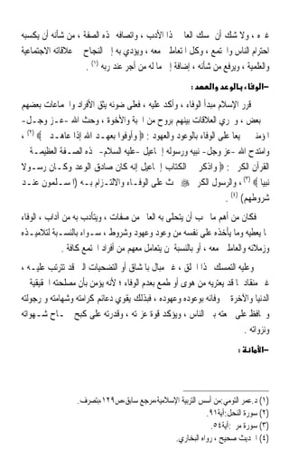 ‫ﻏﲑﻩ ، ﻭﻻ ﺷﻚ ﺃﻥ ﲤﺴﻚ ﺍﻟﻌﺎﱂ ‪‬ﺬﺍ ﺍﻷﺩﺏ ، ﻭﺍﺗﺼﺎﻓﻪ ‪‬ﺬﻩ ﺍﻟﺼﻔﺔ ، ﻣﻦ ﺷﺄﻧﻪ ﺃﻥ ﻳﻜﺴﺒﻪ‬
‫ﺍﺣﺘﺮﺍﻡ ﺍﻟﻨﺎﺱ ﻭﺍ‪‬ﺘﻤﻊ ، ﻭﻛﻞ ﺍﳌﺘﻌﺎﻣﻠﲔ ﻣﻌﻪ ، ﻭﻳﺆﺩﻱ ﺑﻪ ﺇﱃ ﺍﻟﻨﺠﺎﺡ ﰲ ﻋﻼﻗﺎﺗﻪ ﺍﻻﺟﺘﻤﺎﻋﻴﺔ‬
                    ‫ﻭﺍﻟﻌﻠﻤﻴﺔ ، ﻭﻳﺮﻓﻊ ﻣﻦ ﺷﺄﻧﻪ ، ﺇﺿﺎﻓﺔ ﺇﱃ ﻣﺎ ﻟﻪ ﻣﻦ ﺃﺟﺮ ﻋﻨﺪ ﺭﺑﻪ )١( .‬
                                                        ‫:‬      ‫א‬                ‫−א‬
‫ﻗﺮﺭ ﺍﻹﺳﻼﻡ ﻣﺒﺪﺃ ﺍﻟﻮﻓﺎﺀ ، ﻭﺃﻛﺪ ﻋﻠﻴﻪ ، ﻓﻌﻠﻰ ﺿﻮﺋﻪ ﻳﺜﻖ ﺍﻷﻓﺮﺍﺩ ﻭﺍﳉﻤﺎﻋﺎﺕ ﺑﻌﻀﻬﻢ‬
‫ﰲ ﺑﻌﺾ ، ﻭﲡﺮﻱ ﺍﻟﻌﻼﻗﺎﺕ ﺑﻴﻨﻬﻢ ﺑﺮﻭﺡ ﻣﻦ ﺍﶈﺒﺔ ﻭﺍﻷﺧﻮﺓ ، ﻭﺣﺚ ﺍﷲ -ﻋـﺰ ﻭﺟـﻞ-‬
‫ﺍﳌﺆﻣﻨﲔ ﲨﻴﻌﺎ ﻋﻠﻰ ﺍﻟﻮﻓﺎﺀ ﺑﺎﻟﻮﻋﻮﺩ ﻭﺍﻟﻌﻬﻮﺩ : ‪ ‬ﻭﺃﻭﻓﻮﺍ ﺑﻌﻬـﺪ ﺍﷲ ﺇﺫﺍ ﻋﺎﻫـﺪﰎ ‪، (٢) ‬‬
                                                                   ‫ﹰ‬
‫ﻭﺍﻣﺘﺪﺡ ﺍﷲ -ﻋﺰ ﻭﺟﻞ- ﻧﺒﻴﻪ ﻭﺭﺳﻮﻟﻪ ﺇﲰﺎﻋﻴﻞ -ﻋﻠﻴﻪ ﺍﻟﺴﻼﻡ- ‪‬ﺬﻩ ﺍﻟﺼـﻔﺔ ﺍﻟﻌﻈﻴﻤـﺔ ﰲ‬
‫ﺍﻟﻘﺮﺁﻥ ﺍﻟﻜﺮﱘ : ‪ ‬ﻭﺍﺫﻛﺮ ﰲ ﺍﻟﻜﺘﺎﺏ ﺇﲰﺎﻋﻴﻞ ﺇﻧﻪ ﻛﺎﻥ ﺻﺎﺩﻕ ﺍﻟﻮﻋﺪ ﻭﻛـﺎﻥ ﺭﺳـﻮﻻ‬
‫ﹰ‬
‫ﻧﺒﻴﺎ ‪ ، (٣) ‬ﻭﺍﻟﺮﺳﻮﻝ ﺍﻟﻜﺮﱘ ‪ ‬ﳛﺚ ﻋﻠﻰ ﺍﻟﻮﻓـﺎﺀ ﻭﺍﻻﻟﺘـﺰﺍﻡ ﺑـﻪ )ﺍﳌﺴـﻠﻤﻮﻥ ﻋﻨـﺪ‬   ‫ﹰ‬
                                                                ‫ﺷﺮﻭﻃﻬﻢ( )٤( .‬
‫ﻓﻜﺎﻥ ﻣﻦ ﺃﻫﻢ ﻣﺎ ﳚﺐ ﺃﻥ ﻳﺘﺤﻠﻰ ﺑﻪ ﺍﻟﻌﺎﱂ ﻣﻦ ﺻﻔﺎﺕ ، ﻭﻳﺘﺄﺩﺏ ﺑﻪ ﻣﻦ ﺁﺩﺍﺏ ، ﺍﻟﻮﻓﺎﺀ‬
‫ﲟﺎ ﻳﻌﻄﻴﻪ ﻭﻣﺎ ﻳﺄﺧﺬﻩ ﻋﻠﻰ ﻧﻔﺴﻪ ﻣﻦ ﻭﻋﻮﺩ ﻭﻋﻬﻮﺩ ﻭﺷﺮﻭﻁ ، ﺳـﻮﺍﺀ ﺑﺎﻟﻨﺴـﺒﺔ ﻟﺘﻼﻣﻴـﺬﻩ‬
              ‫ﻭﺯﻣﻼﺋﻪ ﻭﺍﻟﻌﺎﻣﻠﲔ ﻣﻌﻪ ، ﺃﻭ ﺑﺎﻟﻨﺴﺒﺔ ﳌﻦ ﻳﺘﻌﺎﻣﻞ ﻣﻌﻬﻢ ﻣﻦ ﺃﻓﺮﺍﺩ ﺍ‪‬ﺘﻤﻊ ﻛﺎﻓﺔ .‬
‫ﻭﻋﻠﻴﻪ ﺍﻟﺘﻤﺴﻚ ‪‬ﺬﺍ ﺍﳋﻠﻖ ، ﻏﲑ ﻣﺒﺎﻝ ﺑﺎﳌﺸﺎﻕ ﺃﻭ ﺍﻟﺘﻀﺤﻴﺎﺕ ﺍﻟﱵ ﻗﺪ ﺗﺘﺮﺗﺐ ﻋﻠﻴـﻪ ،‬
‫ﻏﲑ ﻣﻨﻘﺎﺩ ﳌﺎ ﻗﺪ ﻳﻌﺘﺮﻳﻪ ﻣﻦ ﻫﻮﻯ ﺃﻭ ﻃﻤﻊ ﺑﻌﺪﻡ ﺍﻟﻮﻓﺎﺀ ؛ ﻷﻧﻪ ﻳﺆﻣﻦ ﺑﺄﻥ ﻣﺼﻠﺤﺘﻪ ﺍﳊﻘﻴﻘﻴﺔ ﰲ‬
‫ﺍﻟﺪﻧﻴﺎ ﻭﺍﻵﺧﺮﺓ ﰲ ﻭﻓﺎﺋﻪ ﺑﻮﻋﻮﺩﻩ ﻭﻋﻬﻮﺩﻩ ، ﻓﺒﺬﻟﻚ ﻳﻘﻮﻱ ﺩﻋﺎﺋﻢ ﻛﺮﺍﻣﺘﻪ ﻭﺷﻬﺎﻣﺘﻪ ﻭ ﺭﺟﻮﻟﺘﻪ‬
‫ﻭﳛﺎﻓﻆ ﻋﻠﻰ ﲰﻌﺘﻪ ﺑﲔ ﺍﻟﻨﺎﺱ ، ﻭﻳﺆﻛﺪ ﻗﻮﺓ ﻋﺰﳝﺘﻪ ، ﻭﻗﺪﺭﺗﻪ ﻋﻠﻰ ﻛﺒﺢ ﲨـﺎﺡ ﺷـﻬﻮﺍﺗﻪ‬
                                                                       ‫ﻭﻧﺰﻭﺍﺗﻪ .‬
                                                                        ‫:‬       ‫−א‬




                  ‫)١( ﺩ.ﻋﻤﺮ ﺍﻟﺘﻮﻣﻲ:ﻣﻦ ﺃﺳﺲ ﺍﻟﺘﺮﺑﻴﺔ ﺍﻹﺳﻼﻣﻴﺔ،ﻣﺮﺟﻊ ﺳﺎﺑﻖ،ﺹ٩٢١،ﺑﺘﺼﺮﻑ.‬
                                                         ‫)٢( ﺳﻮﺭﺓ ﺍﻟﻨﺤﻞ:ﺁﻳﺔ١٩.‬
                                                           ‫)٣( ﺳﻮﺭﺓ ﻣﺮﱘ:ﺁﻳﺔ٤٥.‬
                                             ‫)٤( ﺍﳊﺪﻳﺚ ﺻﺤﻴﺢ ، ﺭﻭﺍﻩ ﺍﻟﺒﺨﺎﺭﻱ.‬
 