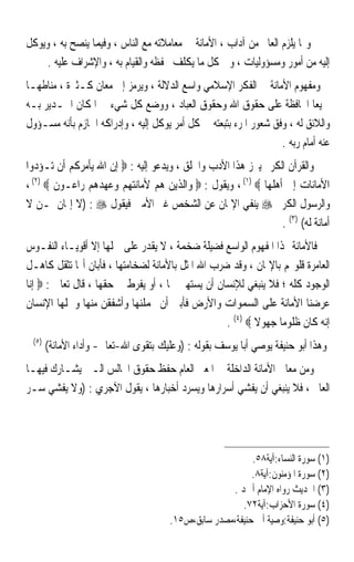 ‫ﻭﳑﺎ ﻳﻠﺰﻡ ﺍﻟﻌﺎﱂ ﻣﻦ ﺁﺩﺍﺏ ، ﺍﻷﻣﺎﻧﺔ ﰲ ﻣﻌﺎﻣﻼﺗﻪ ﻣﻊ ﺍﻟﻨﺎﺱ ، ﻭﻓﻴﻤﺎ ﻳﻨﺼﺢ ﺑﻪ ، ﻭﻳﻮﻛﻞ‬
     ‫ﺇﻟﻴﻪ ﻣﻦ ﺃﻣﻮﺭ ﻭﻣﺴﺆﻭﻟﻴﺎﺕ ، ﻭﰲ ﻛﻞ ﻣﺎ ﻳﻜﻠﻒ ﲝﻔﻈﻪ ﻭﺍﻟﻘﻴﺎﻡ ﺑﻪ ، ﻭﺍﻹﺷﺮﺍﻑ ﻋﻠﻴﻪ .‬
‫ﻭﻣﻔﻬﻮﻡ ﺍﻷﻣﺎﻧﺔ ﰲ ﺍﻟﻔﻜﺮ ﺍﻹﺳﻼﻣﻲ ﻭﺍﺳﻊ ﺍﻟﺪﻻﻟﺔ ، ﻭﻳﺮﻣﺰ ﺇﱃ ﻣﻌﺎﻥ ﻛـﺜﲑﺓ ، ﻣﻨﺎﻃﻬـﺎ‬
‫ﲨﻴﻌﺎ ﺍﶈﺎﻓﻈﺔ ﻋﻠﻰ ﺣﻘﻮﻕ ﺍﷲ ﻭﺣﻘﻮﻕ ﺍﻟﻌﺒﺎﺩ ، ﻭﻭﺿﻊ ﻛﻞ ﺷﻲﺀ ﰲ ﺍﳌﻜﺎﻥ ﺍﳉـﺪﻳﺮ ﺑـﻪ‬      ‫ﹰ‬
‫ﻭﺍﻟﻼﺋﻖ ﻟﻪ ، ﻭﻓﻖ ﺷﻌﻮﺭ ﺍﳌﺮﺀ ﺑﺘﺒﻌﺘﻪ ﰲ ﻛﻞ ﺃﻣﺮ ﻳﻮﻛﻞ ﺇﻟﻴﻪ ، ﻭﺇﺩﺭﺍﻛﻪ ﺍﳉﺎﺯﻡ ﺑﺄﻧﻪ ﻣﺴـﺆﻭﻝ‬
                                                                  ‫ﻋﻨﻪ ﺃﻣﺎﻡ ﺭﺑﻪ .‬
‫ﻭﺍﻟﻘﺮﺁﻥ ﺍﻟﻜﺮﱘ ﻳﱪﺯ ﻫﺬﺍ ﺍﻷﺩﺏ ﻭﺍﳋﻠﻖ ، ﻭﻳﺪﻋﻮ ﺇﻟﻴﻪ : ‪ ‬ﺇﻥ ﺍﷲ ﻳﺄﻣﺮﻛﻢ ﺃﻥ ﺗـﺆﺩﻭﺍ‬
‫ﺍﻷﻣﺎﻧﺎﺕ ﺇﱃ ﺃﻫﻠﻬﺎ ‪ ، (١) ‬ﻭﻳﻘﻮﻝ : ‪ ‬ﻭﺍﻟﺬﻳﻦ ﻫﻢ ﻷﻣﺎﻧﺘﻬﻢ ﻭﻋﻬﺪﻫﻢ ﺭﺍﻋـﻮﻥ ‪، (٢) ‬‬
‫ﻭﺍﻟﺮﺳﻮﻝ ﺍﻟﻜﺮﱘ ‪ ‬ﻳﻨﻔﻲ ﺍﻹﳝﺎﻥ ﻋﻦ ﺍﻟﺸﺨﺺ ﻏﲑ ﺍﻷﻣﲔ ﻓﻴﻘﻮﻝ ‪) : ‬ﻻ ﺇﳝﺎﻥ ﳌـﻦ ﻻ‬
                                                               ‫ﺃﻣﺎﻧﺔ ﻟﻪ( )٣( .‬
‫ﻓﺎﻷﻣﺎﻧﺔ ‪‬ﺬﺍ ﺍﳌﻔﻬﻮﻡ ﺍﻟﻮﺍﺳﻊ ﻓﻀﻴﻠﺔ ﺿﺨﻤﺔ ، ﻻ ﻳﻘﺪﺭ ﻋﻠﻰ ﲪﻠﻬﺎ ﺇﻻ ﺃﻗﻮﻳـﺎﺀ ﺍﻟﻨﻔـﻮﺱ‬
‫ﺍﻟﻌﺎﻣﺮﺓ ﻗﻠﻮ‪‬ﻢ ﺑﺎﻹﳝﺎﻥ ، ﻭﻗﺪ ﺿﺮﺏ ﺍﷲ ﺍﳌﺜﻞ ﺑﺎﻷﻣﺎﻧﺔ ﻟﻀﺨﺎﻣﺘﻬﺎ ، ﻓﺄﺑﺎﻥ ﺃ‪‬ﺎ ﺗﺜﻘﻞ ﻛﺎﻫـﻞ‬
‫ﺍﻟﻮﺟﻮﺩ ﻛﻠﻪ ؛ ﻓﻼ ﻳﻨﺒﻐﻲ ﻟﻺﻧﺴﺎﻥ ﺃﻥ ﻳﺴﺘﻬﲔ ‪‬ﺎ ، ﺃﻭ ﻳﻔﺮﻁ ﰲ ﺣﻘﻬﺎ ، ﻗﺎﻝ ﺗﻌﺎﱃ : ‪ ‬ﺇﻧﺎ‬
‫ﻋﺮﺿﻨﺎ ﺍﻷﻣﺎﻧﺔ ﻋﻠﻰ ﺍﻟﺴﻤﻮﺍﺕ ﻭﺍﻷﺭﺽ ﻓﺄﺑﲔ ﺃﻥ ﳛﻤﻠﻨﻬﺎ ﻭﺃﺷﻔﻘﻦ ﻣﻨﻬﺎ ﻭﲪﻠﻬﺎ ﺍﻹﻧﺴﺎﻥ‬
                                                   ‫ﺇﻧﻪ ﻛﺎﻥ ﻇﻠﻮﻣﺎ ﺟﻬﻮﻻ ‪. (٤) ‬‬
                                                           ‫ﹰ‬    ‫ﹰ‬
 ‫)٥(‬
       ‫ﻭﻫﺬﺍ ﺃﺑﻮ ﺣﻨﻴﻔﺔ ﻳﻮﺻﻲ ﺃﺑﺎ ﻳﻮﺳﻒ ﺑﻘﻮﻟﻪ : )ﻭﻋﻠﻴﻚ ﺑﺘﻘﻮﻯ ﺍﷲ-ﺗﻌﺎﱃ- ﻭﺃﺩﺍﺀ ﺍﻷﻣﺎﻧﺔ(‬
‫ﻭﻣﻦ ﻣﻌﺎﱐ ﺍﻷﻣﺎﻧﺔ ﺍﻟﺪﺍﺧﻠﺔ ﰲ ﺍﳌﻌﲎ ﺍﻟﻌﺎﻡ ﺣﻔﻆ ﺣﻘﻮﻕ ﺍ‪‬ﺎﻟﺲ ﺍﻟـﱵ ﻳﺸـﺎﺭﻙ ﻓﻴﻬـﺎ‬
‫ﺍﻟﻌﺎﱂ ، ﻓﻼ ﻳﻨﺒﻐﻲ ﺃﻥ ﻳﻔﺸﻲ ﺃﺳﺮﺍﺭﻫﺎ ﻭﻳﺴﺮﺩ ﺃﺧﺒﺎﺭﻫﺎ ، ﻳﻘﻮﻝ ﺍﻵﺟﺮﻱ : )ﻭﻻ ﻳﻔﺸﻲ ﺳـﺮ‬




                                                          ‫)١( ﺳﻮﺭﺓ ﺍﻟﻨﺴﺎﺀ:ﺁﻳﺔ٨٥.‬
                                                          ‫)٢( ﺳﻮﺭﺓ ﺍﳌﺆﻣﻨﻮﻥ:ﺁﻳﺔ٨.‬
                                                    ‫)٣( ﺍﳊﺪﻳﺚ ﺭﻭﺍﻩ ﺍﻹﻣﺎﻡ ﺃﲪﺪ .‬
                                                       ‫)٤( ﺳﻮﺭﺓ ﺍﻷﺣﺰﺍﺏ:ﺁﻳﺔ٢٧.‬
                                      ‫)٥( ﺃﺑﻮ ﺣﻨﻴﻔﺔ:ﻭﺻﻴﺔ ﺃﰊ ﺣﻨﻴﻔﺔ،ﻣﺼﺪﺭ ﺳﺎﺑﻖ،ﺹ٥١.‬
 