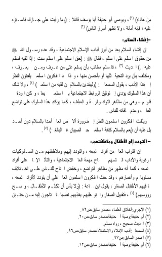 ‫ﻣﻦ ﻋﺎﺩﺍﻩ( )١( ، ﻭﻳﻮﺻﻲ ﺃﺑﻮ ﺣﻨﻴﻔﺔ ﺃﺑﺎ ﻳﻮﺳﻒ ﻗﺎﺋﻼ : )ﻭﻣﺎ ﺭﺃﻳﺖ ﻋﻠﻰ ﺟـﺎﺭﻙ ﻓﺎﺳـﺘﺮﻩ‬
                              ‫ﹰ‬
                                   ‫)٢(‬
                                       ‫ﻋﻠﻴﻪ ؛ ﻓﺈﻧﻪ ﺃﻣﺎﻧﺔ ، ﻭﻻ ﺗﻈﻬﺮ ﺃﺳﺮﺍﺭ ﺍﻟﻨﺎﺱ(‬
                                                               ‫מ:‬     ‫א‬       ‫−‬
‫ﺇﻥ ﺇﻓﺸﺎﺀ ﺍﻟﺴﻼﻡ ﻳﻌﺪ ﻣﻦ ﺃﺑﺮﺯ ﺁﺩﺍﺏ ﺍﻹﺳﻼﻡ ﺍﻻﺟﺘﻤﺎﻋﻴﺔ ، ﻭﻗﺪ ﻋﺪﻩ ﺭﺳـﻮﻝ ﺍﷲ ‪‬‬
‫ﻣﻦ ﺣﻘﻮﻕ ﺍﳌﺴﻠﻢ ﻋﻠﻰ ﺍﳌﺴﻠﻢ ، ﻓﻘﺎﻝ ‪) : ‬ﺣﻖ ﺍﳌﺴﻠﻢ ﻋﻠﻰ ﺍﳌﺴﻠﻢ ﺳﺖ : ﺇﺫﺍ ﻟﻘﻴﻪ ﻓﺴﻠﻢ‬
‫ﻋﻠﻴﻪ ..( ﺍﳊﺪﻳﺚ )٣( ، ﻓﺎﳌﺴﻠﻢ ﻣﻄﺎﻟﺐ ﺑﺄﻥ ﻳﺴﻠﻢ ﻋﻠﻰ ﻣﻦ ﻋـﺮﻑ ﻭﻣـﻦ ﱂ ﻳﻌـﺮﻑ ،‬
‫ﻭﻣﻜﻠﻒ ﺑﺄﻥ ﻳﺮﺩ ﺍﻟﺘﺤﻴﺔ ﲟﺜﻠﻬﺎ ﺃﻭ ﺑﺄﺣﺴﻦ ﻣﻨﻬﺎ ، ﻭﳍﺬﺍ ﳒﺪ ﺍﳌﻔﻜﺮﻳﻦ ﺍﳌﺴﻠﻤﲔ ﻳﻠﻔﺘﻮﻥ ﺍﻟﻨﻈﺮ‬
‫ﺇﱃ ﻫﺬﺍ ﺍﻷﺩﺏ ، ﻳﻘﻮﻝ ﺍﻟﺴﻤﻌﺎﱐ : )ﻭﻟﻴﺒﺘﺪﺉ ﺑﺎﻟﺴﻼﻡ ﳌﻦ ﻟﻘﻴﻪ ﻣﻦ ﺍﳌﺴﻠﻤﲔ( )٤( ، ﻭﻻ ﺷﻚ‬
‫ﺃﻥ ﻫﺬﺍ ﺍﻟﺴﻠﻮﻙ ﻳﺆﺩﻱ ﺇﱃ ﺗﻮﺛﻴﻖ ﺍﻟﺮﻭﺍﺑﻂ ﺍﻻﺟﺘﻤﺎﻋﻴﺔ ﺑﲔ ﺍﳌﺴﻠﻤﲔ ﲨﻴﻌﺎ ، ﻭﲤﻜﻦ ﺍﳌﻮﺩﺓ ﰲ‬
                 ‫ﹰ‬
‫ﻗﻠﻮ‪‬ﻢ ، ﻭﻫﻲ ﻣﻦ ﻣﻈﺎﻫﺮ ﺍﻟﺘﻮﺍﺩ ﻭﺍﻟﺮﲪﺔ ﻭ ﺍﻟﻌﻄﻒ ، ﻛﻤﺎ ﻳﺆﻛﺪ ﻫﺬﺍ ﺍﻟﺴﻠﻮﻙ ﻋﻠﻰ ﺗﻮﺍﺿﻊ‬
                                                     ‫ﺍﻟﻌﺎﱂ ، ﻭﻋﺪﻡ ﳎﺎﻓﺎﺗﻪ ﻟﻠﻨﺎﺱ .‬
‫ﻭﻳﻠﻔﺖ ﺍﳌﻔﻜﺮﻭﻥ ﺍﳌﺴﻠﻤﻮﻥ ﺍﻟﻨﻈﺮ ﺇﱃ ﺿﺮﻭﺭﺓ ﺃﻻ ﳜﺺ ﺍﻟﻌﺎﱂ ﺃﺣﺪﹰﺍ ﺑﺎﻟﺴﻼﻡ ﺩﻭﻥ ﺃﺣـﺪ‬
             ‫ﺑﻞ ﻋﻠﻴﻪ ﺃﻥ )ﻳﻌﻢ ﺑﺎﻟﺴﻼﻡ ﻛﺎﻓﺔ ﺍﳌﺴﻠﻤﲔ ﺣﱴ ﺍﻟﺼﺒﻴﺎﻥ ﻏﲑ ﺍﻟﺒﺎﻟﻐﲔ( )٥( .‬
                                             ‫מ:‬                  ‫א‬          ‫−א‬
‫ﺇﻥ ﺍﻗﺘﺮﺍﺏ ﺍﻟﻌﺎﱂ ﻣﻦ ﺃﻓﺮﺍﺩ ﳎﺘﻤﻌﻪ ، ﻭﺍﻟﺘﻮﺩﺩ ﺇﻟﻴﻬﻢ ﻭﻣﻼﻃﻔﺘﻬﻢ ﻣـﻦ ﺍﻟﺴـﻠﻮﻛﻴﺎﺕ‬
‫ﺍﳌﺮﻏﻮﺑﺔ ﻭﺍﻵﺩﺍﺏ ﺍﻟﱵ ﺗﺴﻬﻢ ﰲ ﳒﺎﺡ ﻣﻬﻤﺔ ﺍﻟﻌﺎﱂ ﺍﻻﺟﺘﻤﺎﻋﻴﺔ ، ﻭﺍﻟﺘﺄﺛﲑ ﺍﻹﳚﺎﰊ ﻋﻠﻰ ﺃﻓﺮﺍﺩ‬
‫ﳎﺘﻤﻌﻪ ، ﻛﻤﺎ ﺃﻧﻪ ﻣﻈﻬﺮ ﻣﻦ ﻣﻈﺎﻫﺮ ﺍﻟﺘﻮﺍﺿﻊ ، ﻭﺧﻔﺾ ﺍﳉﻨﺎﺡ ﻟﻠﻨـﺎﺱ ﻋﻠـﻰ ﺍﺧـﺘﻼﻑ‬
‫ﻣﺴﺘﻮﻳﺎ‪‬ﻢ ﻭﺃﻋﻤﺎﺭﻫﻢ ، ﻭﻗﺪ ﺣﺚ ﺍﳌﻔﻜﺮﻭﻥ ﺍﳌﺴﻠﻤﻮﻥ ﺍﻟﻌﺎﱂ ﻋﻠﻰ ﺃﻥ ﻳﺘﻮﺩﺩ ﻷﻓﺮﺍﺩ ﳎﺘﻤﻌﻪ ،‬
‫ﲟﺎ ﻓﻴﻬﻢ ﺍﻷﻃﻔﺎﻝ ﺍﻟﺼﻐﺎﺭ ، ﻳﻘﻮﻝ ﺍﺑﻦ ﲨﺎﻋﺔ : )ﻭﻻ ﺑﺄﺱ ﺃﻥ ﺗﻜﻠـﻢ ﺍﻷﻃﻔـﺎﻝ ، ﻭﲤﺴـﺢ‬
‫ﺭﺅﻭﺳﻬﻢ( )٦( ، ﻓﺘﻘﺒﻴﻞ ﺍﻟﺼﻐﺎﺭ ﻭﺍﳊﻨﻮ ﻋﻠﻴﻬﻢ ﻳﻐﺬﻳﻬﻢ ﻧﻔﺴﻴﺎ ﲟﺎ ﳛﺘﺎﺟﻮﻥ ﺇﻟﻴﻪ ﻣـﻦ ﺣﻨـﺎﻥ‬
                            ‫ﹰ‬

                                    ‫)١( ﺍﻵﺟﺮﻱ:ﺁﺧﻼﻕ ﺍﻟﻌﻠﻤﺎﺀ ،ﻣﺼﺪﺭ ﺳﺎﺑﻖ،ﺹ٢٨.‬
                                   ‫)٢( ﺃﺑﻮ ﺣﻨﻴﻔﺔ:ﻭﺻﻴﺔ ﺃﰊ ﺣﻨﻴﻔﺔ،ﻣﺼﺪﺭ ﺳﺎﺑﻖ،ﺹ٠٢.‬
                                                ‫)٣( ﺍﳊﺪﻳﺚ ﺻﺤﻴﺢ ، ﺭﻭﺍﻩ ﻣﺴﻠﻢ.‬
                               ‫)٤( ﺍﻟﺴﻤﻌﺎﱐ:ﺃﺩﺏ ﺍﻹﻣﻼﺀ ﻭﺍﻻﺳﺘﻤﻼﺀ،ﻣﺼﺪﺭ ﺳﺎﺑﻖ،ﺹ٦٩.‬
                                                      ‫)٥( ﺍﳌﺼﺪﺭ ﺍﻟﺴﺎﺑﻖ:ﺹ٧٩.‬
                                   ‫)٦( ﺃﺑﻮ ﺣﻨﻴﻔﺔ:ﻭﺻﻴﺔ ﺃﰊ ﺣﻨﻴﻔﺔ،ﻣﺼﺪﺭ ﺳﺎﺑﻖ،ﺹ٢١.‬
 