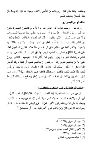 ‫ﻭﻋﻄﻒ ، ﻭﻟﻘﺪ ﻛﺎﻥ ﻫﺬﺍ ﺍﳊﺮﺹ ﻧﺎﺑﻌﺎ ﻣﻦ ﺍﻟﺘﺄﺳﻲ ﻭﺍﻻﻗﺘﺪﺍﺀ ﺑﺮﺳﻮﻝ ﺍﷲ ‪ ، ‬ﺍﻟﺬﻱ ﻛـﺎﻥ‬
                                          ‫ﹰ‬
                                                 ‫ﻳﻘﺒﻞ ﺍﻟﺼﺒﻴﺎﻥ ﻭﻳﻌﻄﻒ ﻋﻠﻴﻬﻢ .‬
                                                          ‫:‬         ‫א‬         ‫−א‬
‫ﺇﻥ ﺍﷲ ﺗﻌﺎﱃ ﻭﺻﻒ ﻋﺒﺎﺩﻩ ﺍﳌﺘﻘﲔ ﺍﻟﺬﻳﻦ ﺃﻋﺪ ﳍﻢ ﺍﳉﻨﺔ ﺑﺄ‪‬ﻢ ﻛﺎﻇﻤﻮﻥ ﺍﻟﻐﻴﻆ ﻭﻋـﺎﻓﻮﻥ‬
‫ﻋﻦ ﺍﻟﻨﺎﺱ ، ﻳﻘﻮﻝ ﺍﷲ ﺗﻌﺎﱃ : ‪‬ﻭﺳﺎﺭﻋﻮﺍ ﺇﱃ ﻣﻐﻔﺮﺓ ﻣﻦ ﺭﺑﻜﻢ ﻭﺟﻨﺔ ﻋﺮﺿﻬﺎ ﺍﻟﺴـﻤﻮﺍﺕ‬
‫ﻭﺍﻷﺭﺽ ﺃﻋﺪﺕ ﻟﻠﻤﺘﻘﲔ * ﺍﻟﺬﻳﻦ ﻳﻨﻔﻘﻮﻥ ﰲ ﺍﻟﺸﺮﺍﺀ ﻭﺍﻟﻀﺮﺍﺀ ﻭﺍﻟﻜﺎﻇﻤﲔ ﺍﻟﻐﻴﻆ ﻭﺍﻟﻌﺎﻓﲔ‬
‫ﻋﻦ ﺍﻟﻨﺎﺱ ﻭﺍﷲ ﳛﺐ ﺍﶈﺴﻨﲔ‪ ، (١) ‬ﻭﺍﻟﻌﻔﻮ ﻋﻦ ﺍﳌﺴﻴﺌﲔ ﻭﺳﺘﺮ ﺳـﻴﺌﺎ‪‬ﻢ ، ﻭﻣﻘﺎﺑﻠﺘـﻬﻢ‬
‫ﺑﺎﳌﻐﻔﺮﺓ ، ﻭﻛﻈﻢ ﺍﻟﻐﻴﻆ ﻣﻦ ﻣﻈﺎﻫﺮ ﺧﹸﻖ ﺍﻟﺮﲪﺔ ، ﻣﻦ ﻫﻨﺎ ﺣﺚ ﺍﳌﻔﻜﺮﻭﻥ ﺍﳌﺴﻠﻤﻮﻥ ﺍﻟﻌﺎﱂ‬
                                             ‫ُﻠ‬
‫ﻋﻠﻰ ﺿﺮﻭﺭﺓ ﺍﻟﺘﺨﻠﻖ ﻭﺍﻟﺘﺤﻠﻲ ‪‬ﺬﺍ ﺍﻷﺩﺏ ﺍﻟﺮﻓﻴﻊ ، ﻭﺍﳋﻠﻖ ﺍﻟﻘﻮﱘ ، ﳌﺎ ﰲ ﺫﻟﻚ ﻣﻦ ﲢﺒـﺐ‬
‫ﻟﻠﻨﺎﺱ ، ﻭﺍﺳﺘﻤﺎﻟﺔ ﻟﻘﻠﻮ‪‬ﻢ ؛ ﻭﻣﻦ ﰒ ﻳﻜﻮﻥ ﺍﻟﻌﺎﱂ ﺃﻛﺜﺮ ﺗﺄﺛﲑﹰﺍ ﰲ ﻧﻔﻮﺳﻬﻢ ، ﻓﺎﻟﻨﺎﺱ ﳎﺒﻮﻟﻮﻥ‬
‫ﻋﻠﻰ ﳏﺒﺔ ﻣﻦ ﻳﻌﺎﻣﻠﻬﻢ ﺑﺎﻟﺮﻓﻖ ﻭﺍﻟﻠﲔ ، ﻭﺍﻟﻨﻔﻮﺭ ﳑﻦ ﻳﻌﺎﻣﻠﻬﻢ ﺑﻘﺴﻮﺓ ﺃﻭ ﻏﻠﻈﺔ ، ﻭﻗﺪ ﺃﺷـﺎﺭ‬
‫ﺍﻟﻘﺮﺁﻥ ﺍﻟﻜﺮﱘ ﺇﱃ ﺫﻟﻚ ﰲ ﺧﻄﺎﺑﻪ ﻟﻠﻨﱯ ‪ ‬ﺣﲔ ﻗﺎﻝ : ‪‬ﻓﺒﻤﺎ ﺭﲪﺔ ﻣﻦ ﺍﷲ ﻟﻨﺖ ﳍﻢ ﻭﻟـﻮ‬
‫ﻛﻨﺖ ﻓﻈﺎ ﻏﻠﻴﻆ ﺍﻟﻘﻠﺐ ﻻﻧﻔﻀﻮﺍ ﻣﻦ ﺣﻮﻟﻚ ﻓﺎﻋﻒ ﻋﻨﻬﻢ ﻭﺍﺳﺘﻐﻔﺮ ﳍﻢ‪ ، (٢) ‬ﻣﻦ ﻫﻨـﺎ‬   ‫ﹰ‬
‫ﻛﺎﻥ ﻣﻦ ﺍﻟﻀﺮﻭﺭﻱ ﻟﻠﻌﺎﱂ ﺃﻥ ﻳﺘﺼﻒ ‪‬ﺬﺍ ﺍﳋﻠﻖ ، ﻓﻬﻮ )ﻳﻌﻔﻮ ﻭﻳﺼﻔﺢ ، … ﻛﺎﻇﻢ ﻟﻠﻐـﻴﻆ‬
                                                                 ‫ﻋﻤﻦ ﺁﺫﺍﻩ( )٣( .‬
                              ‫:‬       ‫א‬         ‫מ‬     ‫א‬              ‫א‬         ‫−א‬
‫ﺇﻥ ﻣﻦ ﺃﻫﻢ ﲰﺎﺕ ﺍﻟﺸﺨﺼﻴﺔ ﺍﳌﺘﺰﻧﺔ ﺍﻟﻘﺼﺪ ﰲ ﺍﳊﺪﻳﺚ ، ﻓﻼ ﻳﻨﻄﻠﻖ ﻟﺴﺎﻧﻪ ﺑـﺎﻟﻘﻮﻝ ﰲ‬
‫ﺃﻱ ﳎﺎﻝ ، ﻭﻻ ﻳﻘﺤﻢ ﻧﻔﺴﻪ ﰲ ﺣﺪﻳﺚ ﺍﻟﻨﺎﺱ ، ﻭﻗﺪ ﺃﻋﻠﻰ ﺍﻹﺳﻼﻡ ﻣﻦ ﻗﻴﻤﺔ ﻫـﺬﺍ ﺍﻷﺩﺏ ،‬
‫ﻭﺟﻌﻠﻪ ﺁﻳﺔ ﻋﻠﻰ ﺍﻹﳝﺎﻥ ﺑﺎﷲ ﻭﺍﻟﻴﻮﻡ ﺍﻵﺧﺮ ، ﻓﻌﻦ ﺃﰊ ﻫﺮﻳﺮﺓ ﺭﺿﻲ ﺍﷲ ﻋﻨﻪ- ﻗـﺎﻝ : ﻗـﺎﻝ‬
        ‫ﺭﺳﻮﻝ ﺍﷲ ‪) ‬ﻣﻦ ﻛﺎﻥ ﻳﺆﻣﻦ ﺑﺎﷲ ﻭﺍﻟﻴﻮﻡ ﺍﻵﺧﺮ ﻓﻠﻴﻘﻞ ﺧﲑﹰﺍ ﺃﻭ ﻟﻴﺼﻤﺖ( )٦( .‬


                                                  ‫)٢( ﺳﻮﺭﺓ ﺁﻝ ﻋﻤﺮﺍﻥ:ﺁﻳﺔ٣٣١-٤٣١.‬
                                                       ‫)٣( ﺳﻮﺭﺓ ﺁﻝ ﻋﻤﺮﺍﻥ:ﺁﻳﺔ٩٥١.‬
                                          ‫)٣( ﺍﻵﺟﺮﻱ:ﺁﺧﻼﻕ ﺍﻟﻌﻠﻤﺎﺀ ،ﻣﺼﺪﺭ ﺳﺎﺑﻖ،ﺹ٣٨.‬
                                                        ‫)١( ﺳﻮﺭﺓ ﺍﻟﺒﻘﺮﺓ : ﺁﻳﺔ ٣٦٢.‬
                                                    ‫)٢( ﺍﳊﺪﻳﺚ ﺻﺤﻴﺢ،ﺭﻭﺍﻩ ﺍﻟﺒﺨﺎﺭﻱ.‬
 