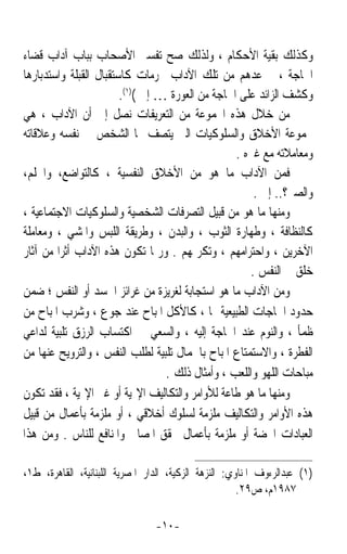 ‫ﻭﻛﺬﻟﻚ ﺑﻘﻴﺔ ﺍﻷﺣﻜﺎﻡ ، ﻭﻟﺬﻟﻚ ﺻﺢ ﺗﻔﺴﲑ ﺍﻷﺻﺤﺎﺏ ﺑﺒﺎﺏ ﺁﺩﺍﺏ ﻗﻀﺎﺀ‬
‫ﺍﳊﺎﺟﺔ ، ﰒ ﻋ ‪‬ﻫﻢ ﻣﻦ ﺗﻠﻚ ﺍﻵﺩﺍﺏ ﳏﺮﻣﺎﺕ ﻛﺎﺳﺘﻘﺒﺎﻝ ﺍﻟﻘﺒﻠﺔ ﻭﺍﺳﺘﺪﺑﺎﺭﻫﺎ‬
                                                     ‫ﺪ‬
                        ‫ﻭﻛﺸﻒ ﺍﻟﺰﺍﺋﺪ ﻋﻠﻰ ﺍﳊﺎﺟﺔ ﻣﻦ ﺍﻟﻌﻮﺭﺓ … ﺇﱁ ()١(.‬
‫ﻣﻦ ﺧﻼﻝ ﻫﺬﻩ ﺍ‪‬ﻤﻮﻋﺔ ﻣﻦ ﺍﻟﺘﻌﺮﻳﻔﺎﺕ ﻧﺼﻞ ﺇﱃ ﺃﻥ ﺍﻵﺩﺍﺏ ، ﻫﻲ‬
‫ﳎﻤﻮﻋﺔ ﺍﻷﺧﻼﻕ ﻭﺍﻟﺴﻠﻮﻛﻴﺎﺕ ﺍﻟﱵ ﻳﺘﺼﻒ ‪‬ﺎ ﺍﻟﺸﺨﺺ ﰲ ﻧﻔﺴﻪ ﻭﻋﻼﻗﺎﺗﻪ‬
                                                  ‫ﻭﻣﻌﺎﻣﻼﺗﻪ ﻣﻊ ﻏﲑﻩ .‬
‫ﻓﻤﻦ ﺍﻵﺩﺍﺏ ﻣﺎ ﻫﻮ ﻣﻦ ﺍﻷﺧﻼﻕ ﺍﻟﻨﻔﺴﻴﺔ ، ﻛﺎﻟﺘﻮﺍﺿﻊ، ﻭﺍﳊﻠﻢ،‬
                                                      ‫ﻭﺍﻟﺼﱪ؟.. ﺇﱁ .‬
‫ﻭﻣﻨﻬﺎ ﻣﺎ ﻫﻮ ﻣﻦ ﻗﺒﻴﻞ ﺍﻟﺘﺼﺮﻓﺎﺕ ﺍﻟﺸﺨﺼﻴﺔ ﻭﺍﻟﺴﻠﻮﻛﻴﺎﺕ ﺍﻻﺟﺘﻤﺎﻋﻴﺔ ،‬
‫ﻛﺎﻟﻨﻈﺎﻓﺔ ، ﻭﻃﻬﺎﺭﺓ ﺍﻟﺜﻮﺏ ، ﻭﺍﻟﺒﺪﻥ ، ﻭﻃﺮﻳﻘﺔ ﺍﻟﻠﺒﺲ ﻭﺍﳌﺸﻲ ، ﻭﻣﻌﺎﻣﻠﺔ‬
‫ﺍﻵﺧﺮﻳﻦ ، ﻭﺍﺣﺘﺮﺍﻣﻬﻢ ، ﻭﺗﻜﺮﳝﻬﻢ . ﻭﺭﲟﺎ ﺗﻜﻮﻥ ﻫﺬﻩ ﺍﻵﺩﺍﺏ ﺃﺛﺮﹰﺍ ﻣﻦ ﺁﺛﺎﺭ‬
                                                     ‫ﺧﻠﻖ ﰲ ﺍﻟﻨﻔﺲ .‬
‫ﻭﻣﻦ ﺍﻵﺩﺍﺏ ﻣﺎ ﻫﻮ ﺍﺳﺘﺠﺎﺑﺔ ﻟﻐﺮﻳﺰﺓ ﻣﻦ ﻏﺮﺍﺋﺰ ﺍﳉﺴﺪ ﺃﻭ ﺍﻟﻨﻔﺲ ؛ ﺿﻤﻦ‬
‫ﺣﺪﻭﺩ ﺍﳊﺎﺟﺎﺕ ﺍﻟﻄﺒﻴﻌﻴﺔ ﳍﺎ ، ﻛﺎﻷﻛﻞ ﺍﳌﺒﺎﺡ ﻋﻨﺪ ﺟﻮﻉ ، ﻭﺷﺮﺏ ﺍﳌﺒﺎﺡ ﻣﻦ‬
‫ﻇﻤﺄ ، ﻭﺍﻟﻨﻮﻡ ﻋﻨﺪ ﺍﳊﺎﺟﺔ ﺇﻟﻴﻪ ، ﻭﺍﻟﺴﻌﻲ ﰲ ﺍﻛﺘﺴﺎﺏ ﺍﻟﺮﺯﻕ ﺗﻠﺒﻴﺔ ﻟﺪﺍﻋﻲ‬
‫ﺍﻟﻔﻄﺮﺓ ، ﻭﺍﻻﺳﺘﻤﺘﺎﻉ ﺍﳌﺒﺎﺡ ﺑﺎﳉﻤﺎﻝ ﺗﻠﺒﻴﺔ ﻟﻄﻠﺐ ﺍﻟﻨﻔﺲ ، ﻭﺍﻟﺘﺮﻭﻳﺢ ﻋﻨﻬﺎ ﻣﻦ‬
                                  ‫ﻣﺒﺎﺣﺎﺕ ﺍﻟﻠﻬﻮ ﻭﺍﻟﻠﻌﺐ ، ﻭﺃﻣﺜﺎﻝ ﺫﻟﻚ .‬
‫ﻭﻣﻨﻬﺎ ﻣﺎ ﻫﻮ ﻃﺎﻋﺔ ﻟﻸﻭﺍﻣﺮ ﻭﺍﻟﺘﻜﺎﻟﻴﻒ ﺍﻹﳍﻴﺔ ﺃﻭ ﻏﲑ ﺍﻹﳍﻴﺔ ، ﻓﻘﺪ ﺗﻜﻮﻥ‬
‫ﻫﺬﻩ ﺍﻷﻭﺍﻣﺮ ﻭﺍﻟﺘﻜﺎﻟﻴﻒ ﻣﻠﺰﻣﺔ ﻟﺴﻠﻮﻙ ﺃﺧﻼﻗﻲ ، ﺃﻭ ﻣﻠﺰﻣﺔ ﺑﺄﻋﻤﺎﻝ ﻣﻦ ﻗﺒﻴﻞ‬
‫ﺍﻟﻌﺒﺎﺩﺍﺕ ﺍﶈﻀﺔ ﺃﻭ ﻣﻠﺰﻣﺔ ﺑﺄﻋﻤﺎﻝ ﲢﻘﻖ ﺍﳌﺼﺎﱀ ﻭﺍﳌﻨﺎﻓﻊ ﻟﻠﻨﺎﺱ . ﻭﻣﻦ ﻫﺬﺍ‬

‫)١( ﻋﺒﺪﺍﻟﺮﺀﻭﻑ ﺍﳌﻨﺎﻭﻱ: ﺍﻟﻨ‪‬ﺰﻫﺔ ﺍﻟﺰﻛﻴﺔ، ﺍﻟﺪﺍﺭ ﺍﳌﺼﺮﻳﺔ ﺍﻟﻠﺒﻨﺎﻧﻴﺔ، ﺍﻟﻘﺎﻫﺮﺓ، ﻁ١،‬
                                                        ‫٧٨٩١ﻡ، ﺹ٩٢.‬

                                 ‫-٠١-‬
 