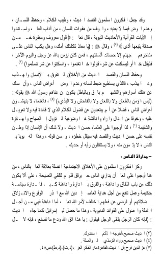 ‫ﻭﻗﺪ ﺟﻌﻞ ﺍﳌﻔﻜﺮﻭﻥ ﺍﳌﺴﻠﻤﻮﻥ ﺍﻟﻘﺼﺪ ﺍﳊﺪﻳﺚ ، ﻭﻃﻴﺐ ﺍﻟﻜﻼﻡ ، ﻭﺣﻔﻆ ﺍﻟﻠﺴـﺎﻥ ،‬
‫ﻭﻋﺪﻡ ﺍﳋﻮﺽ ﻓﻴﻤﺎ ﻻ ﻳﻌﻨﻴﻪ ، ﻭﺍﳋﻮﻑ ﻣﻦ ﻫﻔﻮﺍﺕ ﺍﻟﻠﺴﺎﻥ ، ﻣﻦ ﺁﺩﺍﺏ ﺍﻟﻌﺎﱂ ، ﻭﺍﺳـﺘﻨﺪﻭﺍ‬
‫ﺇﱃ ﺍﻵﻳﺎﺕ ﺍﻟﻘﺮﺁﻧﻴﺔ ﻭﺍﻷﺣﺎﺩﻳﺚ ﺍﻟﻨﺒﻮﻳﺔ ، ﻗﺎﻝ ﺗﻌﺎﱃ : ‪ ‬ﻗﻮﻝ ﻣﻌﺮﻭﻑ ﻭﻣﻐﻔﺮﺓ ﺧـﲑ ﻣـﻦ‬
‫ﺻﺪﻗﺔ ﻳﺘﺒﻌﻬﺎ ﺃﺫﻯ ‪ ، (٥) ‬ﻭﻗﺎﻝ ‪) : ‬ﻳﺎ ﻣﻌﺎﺫ ﺛﻜﻠﺘﻚ ﺃﻣﻚ، ﻭﻫﻞ ﻳﻜﺐ ﺍﻟﻨﺎﺱ ﻋﻠـﻰ‬
‫ﻣﻨﺎﺧﺮﻫﻢ ﰲ ﺟﻬﻨﻢ ﺇﻻ ﺣﺼﺎﺋﺪ ﺃﻟﺴﻨﺘﻬﻢ ، ﻓﻤﻦ ﻛﺎﻥ ﻳﺆﻣﻦ ﺑﺎﷲ ﻋﺰ ﻭﺟﻞ ﻭﺍﻟﻴﻮﻡ ﺍﻵﺧﺮ ،‬
  ‫ﻓﻠﻴﻘﻞ ﺧﲑﹰﺍ ﺃﻭ ﻟﻴﺴﻜﺖ ﻋﻦ ﺷﺮ، ﻗﻮﻟﻮﺍ ﺧﲑﹰﺍ ﺗﻐﻨﻤﻮﺍ ، ﻭﺍﺳﻜﺘﻮﺍ ﻋﻦ ﺷﺮ ﺗﺴﻠﻤﻮﺍ( )٣( .‬
‫ﻭﺣﻔﻆ ﺍﻟﻠﺴﺎﻥ ﻭﺍﻟﻘﺼﺪ ﰲ ﺍﳊﺪﻳﺚ ﻣﻦ ﺍﻷﺧﻼﻕ ﺍﻟﱵ ﺗﻔﺮﻕ ﺑﲔ ﺍﻹﻧﺴﺎﻥ ﻭﺍﳌﻬـﺬﺏ‬
‫ﻭﻏﲑ ﺍﳌﻬﺬﺏ ، ﻓﺎﻟﺬﻱ ﻳﺴﺘﻄﻴﻊ ﺿﺒﻂ ﻟﺴﺎﻧﻪ ﻭﻋﺪﻡ ﺍﳋﻮﺽ ﰲ ﺃﻋﺮﺍﺽ ﺍﻟﻨﺎﺱ ، ﻭﺃﻥ ﳝﺴﻚ‬
‫ﻋﻦ ﻫﺘﻚ ﺃﺳﺮﺍﺭﻫﻢ ﻭﺍﻟﺘﺸﻬﲑ ‪‬ﻢ ﺑﺎﳊﻖ ﻭﺑﺎﻟﺒﺎﻃﻞ ﻳﻜﻮﻥ ﳑﻦ ﻋﻨﺎﻫﻢ ﺭﺳﻮﻝ ﺍﷲ ‪ ‬ﺑﻘﻮﻟﻪ :‬
‫)ﻟﻴﺲ ﺍﳌﺆﻣﻦ ﺑﺎﻟﻄﻌﺎﻥ ﻭﻻ ﺑﺎﻟﻠﻌﺎﻥ ﻭﻻ ﺑﺎﻟﻔﺎﺣﺶ ﻭﻻ ﺍﻟﺒﺬﻱﺀ( )٤( ، ﻓﺎﻟﻌﻠﻤﺎﺀ ﻻ ﻳﻨﻬﺸـﻮﻥ‬
‫ﺃﻋﺮﺍﺽ ﺍﻟﻨﺎﺱ ، ﻓﻀﻼ ﻋﻦ ﺃ‪‬ﻢ ﻳﺒﺘﻌﺪﻭﻥ ﻋﻦ ﻓﻀﻮﻝ ﺍﻟﻜﻼﻡ ﺍﻟﺬﻱ ﻻ ﻓﺎﺋﺪﺓ ﻓﻴﻪ ﻭﻻ ﺗﻌﻮﻳـﻞ‬
                                                             ‫ﹰ‬
‫ﻋﻠﻴﻪ ، ﻭﺧﻮﻓﺎ ﻣﻦ ﺍﳉﺪﺍﻝ ﻭﺍﳌﺮﺍﺀ ﻭﺍﳌﻨﺎﻗﺸﺔ ﻏﲑ ﺍﳌﻮﺿﻮﻋﻴﺔ ﺍﻟﱵ ﺗﺆﻭﻝ ﺇﱃ ﺍﻟﺼﻴﺎﺡ ﻭﺍﳌﻬـﺎﺗﺮﺓ‬
                                                                   ‫ﹰ‬
‫ﻭﺍﻟﺸﺘﻴﻤﺔ )١( ؛ ﻟﺬﺍ ﺃﻭﺟﺒﻮﺍ ﻋﻠﻰ ﺍﻟﻌﻠﻤﺎﺀ ﺣﺴﻦ ﺍﳊﺪﻳﺚ ، ﻭﻻ ﺷﻚ ﺃﻥ ﺍﻹﻧﺴﺎﻥ ﺇﺫﺍ ﻭﻃـﻦ‬
‫ﻧﻔﺴﻪ ﻋﻠﻰ ﺣﺴﻦ ﺍﳊﺪﻳﺚ ﻭﺍﻟﻘﺼﺪ ﻓﻴﻪ ﺳﻴﻘﻞ ﺧﻄﺆﻩ ، ﻭﳛﺴﻦ ﻗﻮﻟﻪ ، ﻭﻫﺬﺍ ﳚﻠﻪ ﳏﺒﻮﺑﺎ ﺑﲔ‬
    ‫ﹰ‬
                              ‫ﺍﻟﻨﺎﺱ ، ﻻ ﻳﺘﱪﻣﻮﻥ ﻣﻨﻪ ، ﻭﻻ ﻳﺴﺘﺜﻘﻠﻮﻥ ﺭﺃﻳﻪ ﺃﻭ ﺣﺪﻳﺜﻪ .‬
                                                              ‫:‬       ‫− אא א‬
‫ﺭﻛﺰ ﺍﳌﻔﻜﺮﻭﻥ ﺍﳌﺴﻠﻤﻮﻥ ﻋﻠﻰ ﺍﻷﺧﻼﻕ ﺍﻻﺟﺘﻤﺎﻋﻴﺔ ﺍﳌﺘﺼﻠﺔ ﺑﻌﻼﻗﺔ ﺍﻟﻌﺎﱂ ﺑﺎﻟﻨﺎﺱ ، ﻣﻦ‬
‫ﻫﻨﺎ ﺃﻭﺟﺒﻮﺍ ﻋﻠﻰ ﺍﻟﻌﺎﱂ ﺃﻥ ﻳﺪﺍﺭﻱ ﺍﻟﻨﺎﺱ ﺣﱴ ﻳﺮﻗﻖ ﻗﻠﻮ‪‬ﻢ ﻟﺘﻠﻘﻲ ﺍﻟﻨﺼﻴﺤﺔ ، ﻋﻠﻰ ﺃﻻ ﻳﻜﻮﻥ‬
‫ﺫﻟﻚ ﻣﻦ ﺑﺎﺏ ﺍﻟﻨﻔﺎﻕ ﻭﺍﳌﺪﺍﻫﻨﺔ ، ﻭﺍﻟﻔﺮﻕ ﺑﲔ ﺍﳌﺪﺍﺭﺓ ﻭﺍﳌﺪﺍﻫﻨﺔ ﻛـﺒﲑ ، ﻓﺎﳌـﺪﺍﺭﺓ ﺳﻴﺎﺳـﺔ‬
‫ﺣﻜﻴﻤﺔ ﻭﻋﻤﻞ ﻧﺎﻓﻊ ﻣﻦ ﺃﺟﻞ ﻫﺪﺍﻳﺔ ﺍﻟﻌﺎﺻﲔ ﺇﱃ ﺩﻳﻦ ﺍﷲ ﻣﻊ ﺍﳊﺬﺭ ﰲ ﺍﻟﻮﻗﻮﻉ ﻭﺍﻻﻧـﺰﻻﻕ‬
‫ﰲ ﺿﻼﻟﺘﻬﻢ ﺃﻭ ﺍﻟﺮﺿﻰ ﻋﻦ ﻓﻌﻠﻬﻢ ﺍﳌﺨﺎﻟﻒ ﻷﻣﺮ ﺍﷲ ﺗﻌﺎﱃ ، ﺃﻣﺎ ﺍﳌﺪﺍﻫﻨﺔ ﻓﻬﻲ ﻣـﻦ ﺃﺟـﻞ‬
‫ﺍ‪‬ﺎﻣﻠﺔ ﻭﺍﳊﺼﻮﻝ ﻋﻠﻰ ﺍﻟﻔﻮﺍﺋﺪ ﺍﻟﺪﻧﻴﻮﻳﺔ ، ﻭﻫﺬﺍ ﻣﺎ ﺣﺼﻞ ﻟﺒﲎ ﺇﺳﺮﺍﺋﻴﻞ ﻛﻤﺎ ﺟﺎﺀ ﰲ ﺍﳊﺪﻳﺚ‬
‫: )ﻓﺈﻧﻪ ﻛﺎﻥ ﺍﻟﺮﺟﻞ ﻳﻠﻘﻰ ﺍﻟﺮﺟﻞ ﻓﻴﻘﻮﻝ : ﻳﺎ ﻫﺬﺍ ﺍﺗﻖ ﺍﷲ ﻭﺩﻉ ﻣﺎ ﺗﺼﻨﻊ ، ﻓﺈﻧﻪ ﻻ ﳛـﻞ‬

                                     ‫)٣( ﺍﳊﺪﻳﺚ ﺻﺤﻴﺢ،ﺃﺧﺮﺟﻪ ﺍﳊﺎﻛﻢ ﰲ ﺍﳌﺴﺘﺪﺭﻙ.‬
                                   ‫)٤( ﺍﳊﺪﻳﺚ ﺻﺤﻴﺢ،ﺭﻭﺍﻩ ﺍﻟﺘﺮﻣﺬﻱ ﰲ ﺍﻟﱪ ﻭﺍﻟﺼﻠﺔ .‬
               ‫)٥( ﻋﺰ ﺍﻟﺪﻳﻦ ﻓﺮﺝ:ﻓﻦ ﺍﳊﺪﻳﺚ،ﺍﻟﻘﺎﻫﺮﺓ،ﺩﺍﺭ ﺍﻟﻔﻜﺮ ﺍﻟﻌﺮﰊ،)ﺩ.ﺕ(،)ﺩ.ﻁ(،ﺹ٨٤.‬
 