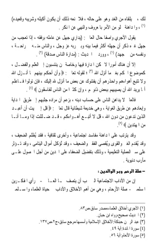 ‫ﻟﻚ ، ﰒ ﻳﻠﻘﺎﻩ ﻣﻦ ﺍﻟﻐﺪ ﻭﻫﻮ ﻋﻠﻰ ﺣﺎﻟﻪ ، ﻓﻼ ﳝﻨﻌﻪ ﺫﻟﻚ ﺃﻥ ﻳﻜﻮﻥ ﺃﻛﻴﻠﻪ ﻭﺷﺮﻳﺒﻪ ﻭﻗﻌﻴﺪﻩ(‬
                           ‫)١( ، ﻭﺍﳌﺪﺍﻫﻨﺔ ﲣﻠﻮ ﻣﻦ ﺍﻷﻣﺮ ﺑﺎﳌﻌﺮﻭﻑ ﻭﺍﻟﻨﻬﻲ ﻋﻦ ﺍﳌﻨﻜﺮ .‬
‫ﻳﻘﻮﻝ ﺍﻵﺟﺮﻱ ﻭﺍﺻﻔﺎ ﺣﺎﻝ ﺍﻟﻌﺎﱂ : )ﻳﺪﺍﺭﻱ ﺟﻬﻞ ﻋﻦ ﻋﺎﻣﻠﻪ ﺑﺮﻓﻘﻪ ، ﺇﺫﺍ ﺗﻌﺠﺐ ﻣﻦ‬
‫ﺟﻬﻞ ﻏﲑﻩ ﺫﻛﺮ ﺃﻥ ﺟﻬﻠﻪ ﺃﻛﺜﺮ ﻓﻴﻤﺎ ﺑﻴﻨﻪ ﻭﺑﲔ ﺭﺑﻪ ﻋﺰ ﻭﺟﻞ ، ﻭﺍﻟﻨﺎﺱ ﻣﻨـﻪ ﰲ ﺭﺍﺣـﺔ ،‬
             ‫ﻭﻧﻔﺴﻪ ﻣﻦ ﰲ ﺟﻬﺪ( )١( ، ﻭﻭﺭﺩ ﰲ ﺍﳊﺪﻳﺚ : )ﻣﺪﺍﺭﺓ ﺍﻟﻨﺎﺱ ﺻﺪﻗﺔ( )٢( .‬
‫ﺇﻻ ﺃﻥ ﻫﻨﺎﻙ ﺃﻣﻮﺭﹰﺍ ﻻ ﳝﻜﻦ ﺍﳌﺪﺍﺭﺓ ﻓﻴﻬﺎ ﻭﺧﺎﺻﺔ ﳑﻦ ﻳﻨﺘﺴﺒﻮﻥ ﺇﱃ ﺍﻟﻌﻠﻢ ﻭﺍﻟﻔﻀـﻞ ،‬
‫ﻛﻤﻮﺿﻮﻉ ﺍﳊﻜﻢ ﺑﻐﲑ ﻣﺎ ﺃﻧﺰﻝ ﺍﷲ )٣( ؛ ﻟﻘﻮﻟﻪ ﺗﻌﺎﱃ : ‪ ‬ﻭﺃﻥ ﺃﺣﻜﻢ ﺑﻴﻨﻬﻢ ﲟﺎ ﺃﻧـﺰﻝ ﺍﷲ‬
‫ﻭﻻ ﺗﺘﺒﻊ ﺃﻫﻮﺍﺀﻫﻢ ﻭﺍﺣﺬﺭﻫﻢ ﺃﻥ ﻳﻔﺘﻨﻮﻙ ﻋﻦ ﺑﻌﺾ ﻣﺎ ﺃﻧﺰﻝ ﷲ ﺇﻟﻴﻚ ، ﻓﺈﻥ ﺗﻮﻟﻮﺍ ﻓـﺎﻋﻠﻢ‬
        ‫ﺃﳕﺎ ﻳﺮﻳﺪ ﺍﷲ ﺃﻥ ﻳﺼﻴﺒﻬﻢ ﺑﺒﻌﺾ ﺫﻧﻮ‪‬ﻢ ، ﻭﺇﻥ ﻛﺜﲑﹰﺍ ﻣﻦ ﺍﻟﻨﺎﺱ ﻟﻔﺎﺳﻘﻮﻥ ‪. (٤) ‬‬
‫ﻓﺎﻟﻌﺎﱂ ﻻ ﻳﺪﺍﻫﻦ ﺍﻟﻨﺎﺱ ﻋﻠﻰ ﺣﺴﺎﺏ ﺩﻳﻨﻪ ، ﺑﺰﻋﻢ ﺃﻥ ﻣﺮﺍﺩﻩ ﺟﻠﺒﻬﻢ ﺇﱃ ﻃﺮﻳﻖ ﺍﳍﺪﺍﻳﺔ‬
‫ﻭﺇﺑﻌﺎﺩﻫﻢ ﻋﻦ ﻃﺮﻳﻖ ﺍﻟﻐﻮﺍﻳﺔ ، ﻭﻫﻲ ﺧﺪﻳﻌﺔ ﺷﻴﻄﺎﻧﻴﺔ ﻗﺎﻝ ﺗﻌﺎﱃ : ‪ ‬ﻗﻞ ﺇﱐ ‪‬ﻴﺖ ﺃﻥ ﺃﻋﺒـﺪ‬
‫ﺍﻟﺬﻳﻦ ﺗﺪﻋﻮﻥ ﻣﻦ ﺩﻭﻥ ﺍﷲ ، ﻗﻞ ﻻ ﺃﺗﺒـﻊ ﺃﻫـﻮﺍﺀﻛﻢ ، ﻗـﺪ ﺿـﻠﻠﺖ ﺇﺫﺍ ﻭﻣـﺎ ﺃﻧـﺎ‬
                                                            ‫ﻣﻦ ﺍﳌﻬﺘﺪﻳﻦ ‪.(٥) ‬‬
‫ﻭﻗﺪ ﻳﺘﺮﺗﺐ ﻋﻠﻰ ﺍﳌﺪﺍﻫﻨﺔ ﻣﻔﺎﺳﺪ ﺍﺟﺘﻤﺎﻋﻴﺔ ، ﻭﺃﺧﺮﻯ ﺛﻘﺎﻓﻴﺔ ، ﻓﻘﺪ ُﻳﻈﻠﹶﻢ ﺍﻟﻀﻌﻴﻒ ،‬
            ‫ﹾ‬
‫ﻭﻗﺪ ُﻳﻘ ‪‬ﻡ ﺍﻟﻐﲎ ﻭﺍﻟﻘﻮﻯ ﻭُﻳﻘﺼ‪‬ﻰ ﺍﻟﻔﻘﲑ ﻭﺍﻟﻀﻌﻴﻒ ، ﻭﻗﺪ ُﺆﻛﻞ ﺃﻣﻮﺍﻝ ﺍﻟﻴﺘﺎﻣﻰ ، ﻭﻗﺪ ﺗـﺆﺛﺮ‬
                              ‫ﺗ‬                         ‫ﹾ‬                ‫ﹶﺪ‬
‫ﻋﻠﻰ ﺳﲑ ﺍﻟﻌﻤﻠﻴﺔ ﺍﻟﺘﻌﻠﻴﻤﻴﺔ ، ﻭﺫﻟﻚ ﺑﺘﻔﻀﻴﻞ ﺍﻟﻀﻌﻔﺎﺀ ﻋﻠﻰ ﺍ‪‬ﺪﻳﻦ ﻣﻦ ﺃﺟﻞ ﺍﳊﺼﻮﻝ ﻋﻠـﻰ‬
                                                                  ‫ﻣﺂﺭﺏ ﺩﻧﻴﻮﻳﺔ .‬
                                                    ‫:‬     ‫א א‬       ‫מ‬    ‫א‬     ‫−‬
‫ﺇﻥ ﻣﻦ ﺍﻵﺩﺍﺏ ﺍﻻﺟﺘﻤﺎﻋﻴﺔ ﺍﻟﱵ ﳚﺐ ﺃﻥ ﻳﺘﺼﻒ ‪‬ـﺎ ﺍﻟﻌـﺎﱂ -ﰲ ﺭﺃﻱ ﺍﳌﻔﻜـﺮﻳﻦ‬
‫ﺍﳌﺴﻠﻤﲔ - ﺻﻠﺔ ﺍﻷﺭﺣﺎﻡ ، ﻭﻫﻲ ﻣﻦ ﺃﻫﻢ ﺍﻷﺧﻼﻕ ﻭﺍﻵﺩﺍﺏ ﰲ ﺣﻴﺎﺓ ﺍﻟﻌﻠﻤﺎﺀ ﻭﺍﳌﺴـﻠﻤﲔ‬


                                     ‫)١( ﺍﻵﺟﺮﻱ:ﺃﺧﻼﻕ ﺍﻟﻌﻠﻤﺎﺀ،ﻣﺼﺪﺭ ﺳﺎﺑﻖ،ﺹ٣٨.‬
                                               ‫)٢( ﺍﳊﺪﻳﺚ ﺻﺤﻴﺢ،ﺭﻭﺍﻩ ﺍﺑﻦ ﺣﺒﺎﻥ.‬
                ‫)٣( ﻋﺒﺪ ﺍﻟﺮﲪﻦ ﺣﺒﻨﻜﺔ:ﺍﻷﺧﻼﻕ ﺍﻹﺳﻼﻣﻴﺔ ﻭﺃﺳﺴﻬﺎ،ﻣﺮﺟﻊ ﺳﺎﺑﻖ،ﺝ٢،ﺹ٧٣١.‬
                                                        ‫)٤( ﺳﻮﺭﺓ ﺍﳌﺎﺋﺪﺓ:ﺁﻳﺔ ٩٤.‬
                                                       ‫)٥( ﺳﻮﺭﺓ ﺍﻷﻧﻌﺎﻡ:ﺁﻳﺔ ٦٥.‬
 