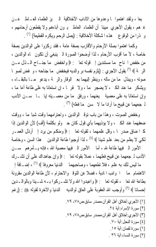 ‫ﲨﻴﻌﺎ ، ﻭﻟﻘﺪ ﺍﻫﺘﻤﻮﺍ ‪‬ﺎ ﻭﻋﺪﻭﻫﺎ ﻣﻦ ﺍﻵﺩﺍﺏ ﺍﻷﺧﻼﻗﻴﺔ ﺍﻟﱵ ﲤﻴﺰ ﺍﻟﻌﻠﻤﺎﺀ ﺍﻟﻌـﺎﻣﻠﲔ ﻋـﻦ‬ ‫ﹰ‬
‫ﻏﲑﻫﻢ ، ﻳﻘﻮﻝ ﺍﻵﺟﺮﻱ ﻣﺒﻴﻨﺎ ﺃﻥ ﺍﻟﻌﻠﻤﺎﺀ ﺍﻟﻌﺎﻣﻠﲔ ﻳﱪﻭﻥ ﺁﺑﺎﺀﻫﻢ ﻭﻻ ﻳﻘﻄﻌﻮﻥ ﺃﺭﺣﺎﻣﻬﻢ ،‬
                                                     ‫ﹰ‬
       ‫ﻭﳏﺬﺭﹰﺍ ﻣﻦ ﺍﻟﻮﻗﻮﻉ ﰲ ﻫﺬﻩ ﺍﳌﺸﻜﻠﺔ ﺍﻷﺧﻼﻗﻴﺔ : )ﻳﺼﻞ ﺍﻟﺮﺣﻢ ﻭﻳﻜﺮﻩ ﺍﻟﻘﻄﻴﻌﺔ( )١( .‬
‫ﻭﻛﻤﺎ ﺍﻫﺘﻤﻮﺍ ﺑﺼﻠﺔ ﺍﻷﺭﺣﺎﻡ ﻭﺍﻷﻗﺎﺭﺏ ﺑﺼﻔﺔ ﻋﺎﻣﺔ ، ﻓﻘﺪ ﺭﻛﺰﻭﺍ ﻋﻠﻰ ﺍﻟﻮﺍﻟﺪﻳﻦ ﺑﺼﻔﺔ‬
‫ﺧﺎﺻﺔ ، ﻷ‪‬ﻤﺎ ﺃﻗﺮﺏ ﺍﻷﺭﺣﺎﻡ ، ﻟﺬﺍ ﺃﻭﺿﺤﻮﺍ ﺍﻟﺼﻮﺭﺓ ﺍﻟﱵ ﻳﻨﺒﻐﻲ ﺃﻥ ﺗﻜﻮﻥ ﲡﺎﻩ ﺍﻟﻮﺍﻟﺪﻳﻦ ،‬
‫ﻣﻦ ﺧﻔﺾ ﺍﳉﻨﺎﺡ ﳍﻤﺎ ﻣﺴﺘﻨﺪﻳﻦ ﺇﱃ ﻗﻮﻟﻪ ﺗﻌﺎﱃ : ‪ ‬ﻭﺍﺧﻔﺾ ﳍﻤﺎ ﺟﻨـﺎﺡ ﺍﻟـﺬﻝ ﻣـﻦ‬
‫ﺍﻟﺮﲪﺔ ‪ (٢) ‬ﻳﻘﻮﻝ ﺍﻵﺟﺮﻱ : )ﻳﻠﺰﻡ ﻧﻔﺴﻪ ﺑﺮ ﻭﺍﻟﺪﻳﻪ ﻓﻴﺨﻔﺾ ﳍﻤﺎ ﺟﻨﺎﺣﻪ ، ﻭﳜﻔﺾ ﻟﺼﻮ‪‬ﺎ‬
‫ﺻﻮﺗﻪ ، ﻭﻳﺒﺬﻝ ﳍﻤﺎ ﻣﻦ ﻣﺎﻟﻪ ، ﻭﻳﻨﻈﺮ ﺇﻟﻴﻬﻤﺎ ﺑﻌﲔ ﺍﻟﻮﻗﺎﺭ ﻭﺍﻟﺮﲪﺔ ، ﻳﺪﻋﻮ ﳍﻤـﺎ ﺑﺎﻟﺒﻘـﺎﺀ ،‬
‫ﻭﻳﺸﻜﺮ ﳍﻤﺎ ﻋﻨﺪ ﺍﻟﻜﱪ ، ﻻ ﻳﻀﺠﺮ ‪‬ﻤﺎ ، ﻭﻻ ﳛﻘﺮﳘﺎ ، ﺇﻥ ﺍﺳﺘﻌﺎﻧﺎ ﺑﻪ ﻋﻠﻰ ﻃﺎﻋﺔ ﺃﻋﺎ‪‬ﻤﺎ ،‬
‫ﻭﺇﻥ ﺍﺳﺘﻌﺎﻧﺎ ﺑﻪ ﻋﻠﻰ ﻣﻌﺼﻴﺔ ﱂ ﻳﻌﻨﻬﻤﺎ ، ﻭﺭﻓﻖ ‪‬ﻤﺎ ﻣﻦ ﻣﻌﺼـﻴﺘﻪ ﺇﻳﺎﳘـﺎ ﲝﺴـﻦ ﺍﻷﺩﺏ‬
                                ‫ﻟﲑﺟﻌﻬﻤﺎ ﻋﻦ ﻗﺒﻴﺢ ﻣﺎ ﺃﺭﺍﺩﺍ ﻣﺎ ﻻ ﳛﺴﻦ ‪‬ﻤﺎ ﻓﻌﻠﻪ( )٣( .‬
‫ﻭﺧﻔﺾ ﺍﻟﺼﻮﺕ ، ﻭﻫﺬﺍ ﻣﻦ ﺑﺎﺏ ﺗﻮﻗﲑ ﺍﻟﻮﺍﻟﺪﻳﻦ ، ﻭﺍﺣﺘﺮﺍﻣﻬﻤﺎ ﻭﻗﺖ ﺷﺒﺎ‪‬ﻤﺎ ، ﻭﻭﻗﺖ‬
‫ﺿﻌﻔﻬﻤﺎ ﻋﻨﺪ ﺍﻟﻜﱪ ، ﻭﻻ ﻳﺆﺫﻳﻬﻤﺎ ﺑﺄﻱ ﻗﻮﻝ ﻛﺎﻥ ﺣﱴ ﻭﻟﻮ ﺑﻜﻠﻤﺔ )ﺃﻑ( ﻷﻥ ﺍﻟﻮﺍﻟﺪﻳﻦ ﺇﺫﺍ‬
‫ﻛﱪﺍ ﺿﺎﻕ ﺻﺪﺭﳘﺎ ، ﻭﻗﻞ ﻋﻠﻤﻬﻤﺎ ، ﻟﻘﻮﻟﻪ ﺗﻌﺎﱃ : ‪ ‬ﻭﻣﻨﻜﻢ ﻣﻦ ﻳﺮﺩ ﺇﱃ ﺃﺭﺫﻝ ﺍﻟﻌﻤـﺮ‬
‫ﻟﻜﻲ ﻻ ﻳﻌﻠﻢ ﻣﻦ ﺑﻌﺪ ﻋﻠﻢ ﺷﻴﺌﺎ ‪ ، (٤) ‬ﻟﺬﺍ ﺃﻭﺟﺒﻮﺍ ﻃﺎﻋﺔ ﺍﻟﻮﺍﻟﺪﻳﻦ ﰲ ﻫﺬﺍ ﺍﻟﺴﻦ ، ﻭﺧﺎﺻﺔ‬
                                                    ‫ﹰ‬
‫ﰲ ﺍﻷﻣﻮﺭ ﺍﻟﱵ ﻓﻴﻬﺎ ﻃﺎﻋﺔ ﷲ ، ﺃﻣﺎ ﰲ ﺍﻷﻣﻮﺭ ﺍﻟﱵ ﻓﻴﻬﺎ ﻣﻌﺼﻴﺔ ﺍﷲ ، ﻓﺈﻧﻪ ﻳـﺄﻣﺮﻫﻢ ﲝﺴـﻦ‬
‫ﺍﻷﺩﺏ ﻟﲑﺟﻌﻬﻤﺎ ﻋﻦ ﻗﺒﻴﺢ ﻓﻌﻠﻬﻤﺎ ، ﻋﻤﻼ ﺑﻘﻮﻟﻪ ﺗﻌﺎﱃ : ‪ ‬ﻭﺇﻥ ﺟﺎﻫﺪﺍﻙ ﻋﻠﻰ ﺃﻥ ﺗﺸـﺮﻙ‬
                                            ‫ﹰ‬
‫ﰊ ﻣﺎ ﻟﻴﺲ ﻟﻚ ﺑﻪ ﻋﻠﻢ ، ﻓﻼ ﺗﻄﻌﻬﻤﺎ ، ﻭﺻﺎﺣﺒﻬﻤﺎ ﰲ ﺍﻟﺪﻧﻴﺎ ﻣﻌﺮﻭﻓﺎ ‪ ، (١) ‬ﺇﺿـﺎﻓﺔ ﺇﱃ‬
                    ‫ﹰ‬
‫ﺍﻻﻫﺘﻤﺎﻡ ‪‬ﻤﺎ ﰲ ﺍﳉﻮﺍﻧﺐ ﺍﳌﺎﺩﻳﺔ ، ﻓﻀﻼ ﻋﻦ ﺍﻟﺘﻮﻗﲑ ﻭﺍﻻﺣﺘﺮﺍﻡ ، ﻷﻥ ﻃﺎﻋﺔ ﺍﻟﻮﺍﻟﺪﻳﻦ ﻣﻘﺮﻭﻧﺔ‬
                                              ‫ﹰ‬
‫ﺑﻄﺎﻋﺔ ﺍﷲ ﺗﻌﺎﱃ ، ﻟﻘﻮﻟﻪ ﺗﻌﺎﱃ : ‪ ‬ﻭﺍﻋﺒﺪﻭﺍ ﺍﷲ ﻭﻻ ﺗﺸـﺮﻛﻮﺍ ﺑـﻪ ﺷـﻴﺌﺎ ﻭﺑﺎﻟﻮﺍﻟـﺪﻳﻦ‬
              ‫ﹰ‬
‫ﺇﺣﺴﺎﻧﺎ ‪ (٢) ‬ﻭﺃﻭﺟﺐ ﺍﷲ ﺍﻟﻌﻘﻮﺑﺔ ﻋﻠﻰ ﺍﻟﻌﺎﻕ ﻟﻮﺍﻟﺪﻳﻪ ﰲ ﺍﻟﺪﻧﻴﺎ ﻭﺍﻵﺧﺮﺓ ﻟﻘﻮﻟﻪ ‪) : ‬ﺭﻏﻢ‬
                                                                         ‫ﹰ‬
                                ‫)١( ﺍﻵﺟﺮﻱ:ﺃﺧﻼﻕ ﺃﻫﻞ ﺍﻟﻘﺮﺁﻥ،ﻣﺼﺪﺭ ﺳﺎﺑﻖ،ﺹ٨٧، ٩٧.‬
                                                       ‫)٢( ﺳﻮﺭﺓ ﺍﻹﺳﺮﺍﺀ:ﺁﻳﺔ ٤٢.‬
                                ‫)٣( ﺍﻵﺟﺮﻱ:ﺃﺧﻼﻕ ﺃﻫﻞ ﺍﻟﻘﺮﺁﻥ،ﻣﺼﺪﺭ ﺳﺎﺑﻖ،ﺹ٨٧، ٩٧.‬
                                                        ‫)٤( ﺳﻮﺭﺓ ﺍﻟﻨﺤﻞ:ﺁﻳﺔ ٠٧.‬
                                                        ‫)١( ﺳﻮﺭﺓ ﻟﻘﻤﺎﻥ:ﺁﻳﺔ ٥١.‬
                                                       ‫)٢( ﺳﻮﺭﺓ ﺍﻟﻨﺴﺎﺀ:ﺁﻳﺔ ٦٣ .‬
 