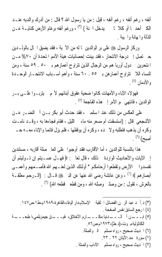 ‫ﺃﻧﻔﻪ ، ﺭﻏﻢ ﺃﻧﻔﻪ ، ﺭﻏﻢ ﺃﻧﻔﻪ ، ﻗﻴﻞ : ﻣﻦ ﻳﺎ ﺭﺳﻮﻝ ﺍﷲ ؟ ﻗﺎﻝ : ﻣﻦ ﺃﺩﺭﻙ ﻭﺍﻟﺪﻳﻪ ﻋﻨـﺪ‬
‫ﺍﻟﻜﱪ ﺃﺣﺪﳘﺎ ﺃﻭ ﻛﻼﳘﺎ ﰒ ﱂ ﻳﺪﺧﻞ ﺍﳉﻨﺔ ( )٣( ، ﻭﺭﻏﻢ ﺃﻧﻔﻪ ﺑﺮﻏﺎﻡ ﺍﻷﺭﺽ ﻛﻨﺎﻳـﺔ ﻋـﻦ‬
                                                        ‫ﺍﻟﺬﻟﺔ ﻭﺍﳌﻬﺎﻧﺔ ﻭﺍﳋﻴﺒﺔ .‬
‫ﻭﺭﻛﺰ ﺍﻟﺮﺳﻮﻝ ‪ ‬ﻋﻠﻰ ﺑﺮ ﺍﻟﻮﺍﻟﺪﻳﻦ ﳌﺎ ﻟﻪ ﻣﻦ ﺍﻷﳘﻴﺔ ، ﻓﻘﺪ ﻳﻀﻴﻖ ﺍﳊﺎﻝ ﺑﺎﻟﻮﻟـﺪﻳﻦ‬
‫ﺣﱴ ﺗﺼﻞ ﺇﱃ ﺩﺭﺟﺔ ﺍﻻﻧﺘﺤﺎﺭ ، ﻓﻘﺪ ﺑﻴﻨﺖ ﺇﺣﺼﺎﺋﻴﺎﺕ ﻫﻴﺌﺔ ﺍﻷﻣﻢ ﺍﳌﺘﺤﺪﺓ ﺃﻥ ٠٧% ﻣـﻦ‬
‫ﺍﳌﻨﺘﺤﺮﻳﻦ ﰲ ﺩﻭﻝ ﺃﻭﺭﺑﺎ ﻫﻢ ﻣﻦ ﺍﻟﺮﺟﺎﻝ ﺍﻟﺬﻳﻦ ﺗﺘﺮﺍﻭﺡ ﺃﻋﻤﺎﺭﻫﻢ ﺑﲔ ٠٥ – ٩٥ ﺳﻨﺔ ، ﻭﻣﻦ‬
‫ﺍﻟﻨﺴﺎﺀ ﺍﻟﻼﰐ ﺗﺘﺮﺍﻭﺡ ﺃﻋﻤﺎﺭﻫﻦ ﺑﲔ ٥٥ – ٠٦ ﺳﻨﺔ ، ﻭﺃﻫﻢ ﺃﺳـﺒﺎﺏ ﺍﻻﻧﺘﺤـﺎﺭ ﺍﻟﻮﺣـﺪﺓ‬
                                                                 ‫ﻭﺍﻷﺩﻣﺎﻥ )٤( .‬
‫ﻓﻬﺆﻻﺀ ﺍﻵﺑﺎﺀ ﻭﺍﻷﻣﻬﺎﺕ ﻛﺎﻧﻮﺍ ﺿﺤﻴﺔ ﻋﻘﻮﻕ ﺃﺑﻨﺎﺋﻬﻢ ﻷ‪‬ﻢ ﱂ ﻳﺘﺮﺑـﻮﺍ ﻋﻠـﻰ ﺑـﺮ‬
                                 ‫ﺍﻟﻮﺍﻟﺪﻳﻦ ، ﻓﺎﻧﺘﻬﻲ ‪‬ﻢ ﺍﻷﻣﺮ ﺇﱃ ﻫﺬﻩ ﺍﻟﻔﺎﺟﻌﺔ )٥( .‬
‫ﻋﻠﻰ ﺍﻟﻌﻜﺲ ﻣﻦ ﺫﻟﻚ ﻋﻨﺪ ﺍﳌﺴﻠﻤﲔ ، ﻓﻘﺪ ﺣﺪﺙ ﺃﺑﻮ ﺑﻜﺮ ﺑـﻦ ﺃﰊ ﺍﻟﻨﻀـﺮ ﻋـﻦ‬
‫ﺍﻷﺷﺠﻌﻲ ﻗﺎﻝ : )ﺍﺳﺘﺴﻘﺖ ﺃﻡ ﻣﺴﻌﺮ ﻣﻨﻪ ﻣﺎﺀ ﰲ ﺍﻟﻠﻴﻞ ، ﻓﻘﺎﻡ ﻓﺠﺎﺀﻫﺎ ﺑﻪ ، ﻭﻗـﺪ ﻧﺎﻣـﺖ‬
‫ﻭﻛﺮﻩ ﺃﻥ ﻳﺬﻫﺐ ﻓﺘﻄﻠﺒﻪ ﻭﻻ ﲡﺪﻩ ، ﻭﻛﺮﻩ ﺃﻥ ﻳﻮﻗﻈﻬﺎ ، ﻓﻠﻢ ﻳﺰﻝ ﻗﺎﺋﻤﺎ ﻭﺍﻹﻧﺎﺀ ﻣﻌـﻪ ﺣـﱴ‬
                 ‫ﹰ‬
                                                                  ‫ﺃﺻﺒﺢ( )٦( .‬
‫ﻫﺬﺍ ﺑﺎﻟﻨﺴﺒﺔ ﻟﻠﻮﺍﻟﺪﻳﻦ ، ﺃﻣﺎ ﺍﻷﻗﺎﺭﺏ ﻓﻘﺪ ﺃﻭﺟﺒﻮﺍ ﻋﻠﻰ ﺍﻟﻌﺎﱂ ﺻﻠﺔ ﺃﻗﺎﺭﺑﻪ ، ﻣﺴﺘﻨﺪﻳﻦ‬
‫ﺇﱃ ﺍﻵﻳﺎﺕ ﻭﺍﻷﺣﺎﺩﻳﺚ ﺍﻟﻮﺍﺭﺩﺓ ﰲ ﺫﻟﻚ ، ﻗﺎﻝ ﺗﻌﺎﱃ : ‪ ‬ﻓﻬـﻞ ﻋﺴـﻴﺘﻢ ﺇﻥ ﺗـﻮﻟﻴﺘﻢ ﺃﻥ‬
‫ﺗﻔﺴﺪﻭﺍ ﰲ ﺍﻷﺭﺽ ﻭﺗﻘﻄﻌﻮﺍ ﺃﺭﺣﺎﻣﻜﻢ * ﺃﻭﻟﺌﻚ ﺍﻟﺬﻳﻦ ﻟﻌﻨـﻬﻢ ﺍﷲ ﻓﺄﺻـﻤﻬﻢ ﻭﺃﻋﻤـﻰ‬
‫ﺃﺑﺼﺎﺭﻫﻢ ‪ ، (١) ‬ﻭﻋﻦ ﻋﺎﺋﺸﺔ ﺭﺿﻲ ﺍﷲ ﻋﻨﻬﺎ ﻋﻦ ﺍﻟﻨﱯ ‪ ‬ﻗـﺎﻝ : )ﺍﻟـﺮﺣﻢ ﻣﻌﻠﻘـﺔ‬
                  ‫ﺑﺎﻟﻌﺮﺵ ، ﺗﻘﻮﻝ : ﻣﻦ ﻭﺻﻠﲏ ﻭﺻﻠﻪ ﺍﷲ ، ﻭﻣﻦ ﻗﻄﻌﲏ ﻗﻄﻌﻪ ﺍﷲ( )٢( .‬


   ‫)٣( ﺩ.ﺃﲪﺪ ﻋﺒﺪ ﺍﻟﺮﲪﻦ:ﺍﻟﻔﻀﺎﺋﻞ ﺍﳋﻠﻘﻴﺔ ﰲ ﺍﻹﺳﻼﻡ،ﺩﺍﺭ ﺍﻟﻮﻓﺎﺀ،ﺍﻟﻘﺎﻫﺮﺓ،٩٨٩١ﻡ،ﻁ١،ﺹ٧٤١.‬
                                                    ‫)٤( ﺍﳌﺮﺟﻊ ﺍﻟﺴﺎﺑﻖ:ﻧﻔﺲ ﺍﻟﺼﻔﺤﺔ .‬
‫ـﺔ‬
 ‫ـﻖ ﺟﻴﻤﺰﺑﻠﻤﻲ،ﺍﳌﻄﺒﻌـــ‬
                    ‫ـﺎﺭﻡ ﺍﻷﺧﻼﻕ،ﲢﻘﻴـــ‬     ‫ـﺪﻧﻴﺎ:ﻣﻜـــ‬   ‫ـﻦ ﺃﰊ ﺍﻟـــ‬  ‫)٥( ﺍﺑـــ‬
                                         ‫ﺍﻟﻜﺎﺛﻮﻟﻴﺔ،ﺑﲑﻭﺕ،)ﺩ.ﻁ(،٣٧٩١ﻡ،ﺹ٦٥.‬
                                      ‫)٦( ﺍﳊﺪﻳﺚ ﺻﺤﻴﺢ ، ﺭﻭﺍﻩ ﻣﺴﻠﻢ ﰲ ﺍﻟﱪ ﻭﺍﻟﺼﻠﺔ.‬
                                                   ‫)١( ﺳﻮﺭﺓ ﳏﻤﺪ:ﺍﻵﻳﺘﺎﻥ ٢٢ – ٣٢.‬
                                  ‫)٢( ﺍﳊﺪﻳﺚ ﺻﺤﻴﺢ ، ﺭﻭﺍﻩ ﻣﺴﻠﻢ ﰲ ﺍﻵﺩﺍﺏ ﻭﺍﻟﺼﻠﺔ .‬
 