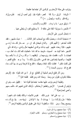 ‫ﻭﻳﺘﺮﺗﺐ ﻋﻠﻰ ﺻﻠﺔ ﺍﻷﺭﺣﺎﻡ ﻭﺑﺮ ﺍﻟﻮﺍﻟﺪﻳﻦ ﺁﺛﺎﺭ ﺍﺟﺘﻤﺎﻋﻴﺔ ﻋﻈﻴﻤﺔ:‬
‫١-ﺍﻟﺰﻳﺎﺩﺓ ﰲ ﺍﻟﺮﺯﻕ ، ﻭﺍﻟﱪﻛﺔ ﰲ ﺍﻟﻌﻤﺮ ، ﻟﻘﻮﻟﻪ ‪) : ‬ﻣﻦ ﺃﺣﺐ ﺃﻥ ُﻳﻤﺪ ﰲ ﻋﻤﺮِﻩ ﻭُﻳﺰ‪‬ﺍﺩ‬
‫‪‬‬          ‫‪ُُ ‬‬
                                        ‫ﰲ ﺭﺯﻗﻪ ﻓﻠﻴﱪ ﻭﺍﻟﺪﻳﻪ ، ﻭﻟﻴﺼﻞ ﺭﲪﻪ ( )٣( .‬
                               ‫٢- ﺗﻮﺛﻴﻖ ﻋﺮﻯ ﺍﶈﺒﺔ ﻭﺍﳌﻮﺩﺓ ﺑﲔ ﺍﻷﻗﺎﺭﺏ ﻭﺍﻷﻧﺴﺎﺏ .‬
          ‫٣-ﺍﻟﺸﻌﻮﺭ ﺑﺎﳌﺴﺆﻭﻟﻴﺔ ﺍﳌﻠﻘﺎﺓ ﻋﻠﻰ ﻋﺎﺗﻘﻪ ﺍﻟﱵ ﻻ ﻳﺴﺘﻄﻴﻊ ﺍﻟﻔﺮﺩ ﺃﻥ ﻳﺘﺨﻠﻰ ﻋﻨﻬﺎ .‬
                                                 ‫٤-ﺇﺩﺧﺎﻝ ﺍﻟﺴﺮﻭﺭ ﻋﻠﻰ ﺍﻷﺭﺣﺎﻡ .‬
‫٥-ﺍﺳﺘﺠﺎﺑﺔ ﺍﻟﺪﻋﺎﺀ ، ﻭﺣﺼﻞ ﺫﻟﻚ ﻣﻊ ﺃﺻﺤﺎﺏ ﺍﻟﻐﺎﺭ ﺍﻟﺜﻼﺙ... ﰲ ﺍﳊﺪﻳﺚ ﻣﺸﻬﻮﺭ ، ﻓﻘﺪ‬
‫ﻗﺎﻟﺖ ﺃﺣﺪﻫﻢ : ) ﺍﻟﻠﻬﻢ ﻛﺎﻥ ﱄ ﻭﺍﻟﺪﺍﻥ ﺷﻴﺨﺎﻥ ﻛﺒﲑﺍﻥ ، ﻭﱄ ﺻـﻐﺎﺭ ﻛﻨـﺖ ﺃﺭﻋـﻰ‬
‫ﻋﻠﻴﻬﻢ ، ﻓﺈﺫﺍ ﺭﺣﺖ ﻋﻠﻴﻬﻢ ﲝﻠﻴﺐ ﺑﺪﺃﺕ ﺑﻮﺍﻟﺪﻱ ﺃﺳﻘﻴﻬﻤﺎ ﻣﺜﻞ ﻭﻟﺪﻱ ، ﻭﺇﻧﻪ ﻗﺪ ﻧﺄﻱ ﰊ‬
                                 ‫‪‬‬
‫ﺍﻟﺸﺠﺮ ، ﻓﻤﺎ ﺃﺗﻴﺖ ﺣﱴ ﺃﻣﺴﻴﺖ ، ﻓﻮﺟﺪ‪‬ﻤﺎ ﻗﺪ ﻧﺎﻣﺎ ، ﻓﺤﻠﺒﺖ ﻛﻤﺎ ﻛﻨـﺖ ﺃﺣﻠـﺐ ،‬
‫ﻓﺠﺌﺖ ﺑﺎﳊﻼﺏ ، ﻓﻘﻤﺖ ﻋﻨﺪ ﺭﺅﻭﺳﻬﻤﺎ ﻭﱂ ﺃﻭﻗﻈﻬﻤـﺎ ، ﻭﺃﻛـﺮﻩ ﺃﻥ ﺃﺑـﺪﺃ ﺑﺎﻟﺼـﺒﻴﺔ‬
‫ﻗﺒﻠﻬﻤﺎ ، ﻭﺍﻟﺼﺒﻴﺔ ﻳﺘﻀﺎﻏﻮ‪‬ﻥ ﻋﻨﺪ ﻗﺪﻣﻲ ، ﻓﻠﻢ ﻳﺰﻝ ﺫﻟﻚ ﺩﺃﰊ ﻭﺩﺃ‪‬ﻢ ﺣﱴ ﻃﻠﻊ ﺍﻟﻔﺠﺮ ،‬
                                                       ‫ﹶ‬
‫ﻓﺈﻥ ﻛﻨﺖ ﺗﻌﻠﻢ ﺃﱐ ﻓﻌﻠﺖ ﺫﻟﻚ ﺍﺑﺘﻐﺎﺀ ﻭﺟﻬﻚ ، ﻓﺎﻓﺮﺝ ﻟﻨﺎ ﻓﺮﺟﺔ ﻧﺮﻯ ﻣﻨـﻬﺎ ﺍﻟﺴـﻤﺎﺀ‬
                                             ‫ﻓﻔﺮﺝ ﺍﷲ ﳍﻢ ﻳﺮﻭﻥ ﺍﻟﺴﻤﺎﺀ ( )٤( .‬
‫ﻭﻣﻦ ﺁﺛﺎﺭ ﻗﻄﻊ ﺍﻟﺮﺣﻢ ﺍﻟﺴﻠﺒﻴﺔ ﺃﻥ ﺍﻟﻘﺎﻃﻊ ﳝﻨﻊ ﺍﻟﺮﲪﺔ ﻣﻦ ﺍﷲ، ﻟﻘﻮﻟﻪ ‪) :‬ﺍﻟﺮﺣﻢ‬
           ‫ﻣﻌﻠﻘﺔ ﺑﺎﻟﻌﺮﺵ، ﺗﻘﻮﻝ: ﻣﻦ ﻭﺻﻠﲏ ﻭﺻﻠﻪ ﺍﷲ، ﻭﻣﻦ ﻗﻄﻌﲏ ﻗﻄﻌﻪ ﺍﷲ( )١( .‬
‫ﻭﻗﻄﻴﻌﺔ ﺍﻟﺮﺣﻢ ﻳﺘﺮﺗﺐ ﻋﻠﻴﻬﺎ ﻣﻔﺎﺳﺪ ﺍﺟﺘﻤﺎﻋﻴﺔ ﻟﻘﻮﻟﻪ ﺗﻌﺎﱃ : ‪‬ﻓﻬﻞ ﻋﺴـﻴﺘﻢ ﺇﻥ‬
‫ﺗﻮﻟﻴﺘﻢ ﺃﻥ ﺗﻔﺴﺪﻭﺍ ﰲ ﺍﻷﺭﺽ ﻭﺗﻘﻄﻌﻮﺍ ﺃﺭﺣﺎﻣﻜﻢ ، ﺃﻭﻟﺌﻚ ﺍﻟﺬﻳﻦ ﻟﻌﻨﻬﻢ ﺍﷲ ، ﻓﺄﺻـﻤﻬﻢ‬
                                                       ‫ﻭﺃﻋﻤﻰ ﺃﺑﺼﺎﺭﻫﻢ‪. (٢) ‬‬
‫ﻭ ﳚﺐ ﻋﻠﻰ ﺍﻟﻌﺎﱂ ﻏﺮﺱ ﺫﻟﻚ ﰲ ﻧﻔﻮﺱ ﺗﻼﻣﻴﺬﻩ ؛ ﻭﺫﻟﻚ ﺑﻠﻔﺖ ﺍﻧﺘﺒـﺎﻫﻬﻢ ﺇﱃ‬
‫ﻣﺸﻘﺔ ﺍﳊﻤﻞ ﻭﺍﻟﻮﻻﺩﺓ ، ﻭﺇﱃ ﺍ‪‬ﻬﻮﺩﺍﺕ ﺍﻟﱵ ﻳﺒﺬﳍﺎ ﺍﻟﻮﺍﻟﺪﺍﻥ ﰲ ﺗﺮﺑﻴﺘﻪ ﺣـﱴ ﻳﺒﻠـﻎ ﺃﺷـﺪﻩ‬
   ‫ﻭﻳﺼﺒﺢ ﺭﺟﻼ ، ﻭﻣﻦ ﰒ ﺗﺬﻛﲑﻩ ﺑﺎﻟﻌﻘﻮﺑﺔ ﺍﳌﺘﺮﺗﺒﺔ ﻋﻠﻰ ﻋﻘﻮﻕ ﺍﻟﻮﺍﻟﺪﻳﻦ ﻭﻗﻄﻴﻌﺔ ﺍﻟﺮﺣﻢ )٣(.‬
                                                                      ‫ﹰ‬

                                                 ‫)٣( ﺍﳊﺪﻳﺚ ﺻﺤﻴﺢ، ﺭﻭﺍﻩ ﺃﺑﻮ ﺩﺍﻭﻭﺩ.‬
                            ‫)٤( ﺍﳊﺪﻳﺚ ﺻﺤﻴﺢ ﺭﻭﺍﻩ ﺍﻟﺒﺨﺎﺭﻱ ، ﻭﻣﺴﻠﻢ ﰲ ﻛﺘﺎﺏ ﺍﻹﺟﺎﺭﺓ .‬
                                                    ‫)١( ﺍﳊﺪﻳﺚ ﺻﺤﻴﺢ ﺭﻭﺍﻩ ﻣﺴﻠﻢ .‬
 