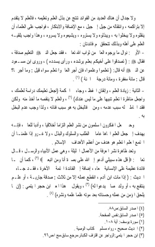 ‫ﻭﻻ ﺟﺪﺍﻝ ﺃﻥ ﻫﻨﺎﻙ ﺍﻟﻌﺪﻳﺪ ﻣﻦ ﺍﻟﻔﻮﺍﺋﺪ ﺗﻨﺘﺞ ﻋﻦ ﺑﺬﻝ ﺍﻟﻌﻠﻢ ﻭﺗﻌﻠﻴﻤﻪ ، ﻓﺎﻟﻌﻠﻢ ﻻ ﻳﺘﻘﺪﻡ‬
‫ﺇﻻ ﺑﺘﺮﺍﻛﻤﻪ ، ﻭﺍﻧﺘﻘﺎﻟﻪ ﻣﻦ ﺟﻴﻞ ﺇﱃ ﺟﻴﻞ ، ﻣﻊ ﺍﻹﺿﺎﻓﺔ ﻭﺍﻻﺑﺘﻜﺎﺭ ، ﻓﻮﺍﺟﺐ ﻋﻠﻰ ﺍﻟﻌﻠﻤﺎﺀ ﺃﻥ‬
‫ﻳﻨﻘﻠﻮﻩ ﻭﻻ ﻳﺒﺨﻠﻮﺍ ﺑﻪ ، ﻭﻳﺒﺬﻟﻮﻩ ﻭﻻ ﻳﺴﺘﺮﻭﻩ ، ﻭﻳﺸﻴﻌﻮﻩ ﻭﻻ ﻳﺴﺮﻭﻩ ، ﻭﻫﺬﺍ ﻭﺍﺟﺐ ﻳﻠﻘﻴـﻪ‬
                                           ‫ﺍﻟﻌﻠﻢ ﻋﻠﻰ ﺃﻫﻠﻪ ﻭﺑﺬﻟﻚ ﺗﺘﺤﻘﻖ ﳍﻢ ﻓﺎﺋﺪﺗﺎﻥ :‬
‫- ﺍﻷﻭﱃ : ﻧﻮﺍﻝ ﻣﺎ ﻳﺮﺟﻮﻩ ﺍﻟﻌﺎﱂ ﻣﻦ ﺛﻮﺍﺏ ﺍﷲ ﺗﻌﺎﱃ ، ﻓﻘﺪ ﺟﻌﻞ ﺍﻟﻨﱯ ‪ ‬ﺍﻟﺘﻌﻠﻴﻢ ﺻﺪﻗﺔ ،‬
‫ﻓﻘﺎﻝ ‪ ) : ‬ﺗﺼﺪﻗﻮﺍ ﻋﻠﻰ ﺃﺧﻴﻜﻢ ﺑﻌﻠﻢ ﻳﺮﺷﺪﻩ ، ﻭﺭﺃﻯ ﻳﺴﺪﺩﻩ ( ، ﻭﺭﻭﻯ ﺍﺑﻦ ﻣﺴـﻌﻮﺩ‬
‫ﻋﻦ ﺍﻟﻨﱯ ‪ ‬ﺃﻧﻪ ﻗﺎﻝ: ) ﺗﻌﻠﻤﻮﺍ ﻭﻋﻠﻤﻮﺍ، ﻓﺈﻥ ﺃﺟﺮ ﺍﻟﻌﺎﱂ ﻭﺍﳌﺘﻌﻠﻢ ﺳﻮﺍﺀ ﻗﻴﻞ : ﻭﻣﺎ ﺃﺟﺮﳘﺎ؟‬
                                     ‫ﻗﺎﻝ : ﻣﺎﺋﺔ ﻣﻐﻔﺮﺓ ، ﻭﻣﺎﺋﺔ ﺩﺭﺟﺔ ﰲ ﺍﳉﻨﺔ ( )١( .‬

‫- ﺍﻟﺜﺎﻧﻴﺔ : ﺯﻳﺎﺩﺓ ﺍﻟﻌﻠﻢ ، ﻭﺇﺗﻘﺎﻥ ﺍﳊﻔﻆ ، ﻭﺟﺎﺀ ﰲ ﺍﳊﻜﻤﺔ )ﺍﺟﻌﻞ ﺗﻌﻠﻴﻤﻚ ﺩﺭﺍﺳﺔ ﻟﻌﻠﻤﻚ ،‬
‫ﻭﺍﺟﻌﻞ ﻣﻨﺎﻇﺮﺓ ﺍﳌﺘﻌﻠﻢ ﺗﻨﺒﻴﻬﺎ ﻋﻠﻰ ﻣﺎ ﻟﻴﺲ ﻋﻨﺪﻙ( )٢( ، ﻭﺍﻟﻌﻠﻢ ﻻ ﻳﻨﻘﺼﻪ ﻣﺎ ﺃﺧﺬ ﻣﻨﻪ ﻭﻟﻜﻦ‬
                                                      ‫ﹰ‬
‫ﻓﻘﺪ ﺍﳊﺎﻣﻠﲔ ﻟﻪ ﺳﺒﺐ ﻋﺪﻣﻪ ، ﻭﻣﻦ ﰒ ﻓﺎﻟﺒﺨﻞ ﺑﻪ ﻫﻮ ﺳﺒﺐ ﻓﻨﺎﺋﻪ ، ﻭﻟﺬﺍ ﻭﺟﺐ ﻋﺪﻡ ﺍﻟﺒﺨﻞ‬
                                                                             ‫ﺑﻪ .‬
‫ﻭﺣﲔ ﳚﻌﻞ ﺍﳌﻔﻜﺮﻭﻥ ﺍﳌﺴﻠﻤﻮﻥ ﻣﻦ ﻧﺸﺮ ﺍﻟﻌﻠﻢ ﺍﻟﺘﺰﺍﻣﺎ ﺃﺧﻼﻗﻴﺎ ، ﻭﺃﺩﺑﺎ ﻟﻠﻌﺎﱂ ، ﻓﺈﻧـﻪ‬
              ‫ﹰ‬       ‫ﹰ‬      ‫ﹰ‬
‫ﻳﻬﺪﻑ ﺇﱃ ﺟﻌﻞ ﺍﻟﻌﻠﻢ ﺍﲡﺎﻫﺎ ﻋﺎﻣﺎ ﰲ ﺍﻟﻄﻠﺐ ﻭﺍﻟﺴﻠﻮﻙ ﻭﺍﻟﺒﺬﻝ ، ﻭﻻ ﻏـﺮﻭ ﺇﺫﺍ ﻋﻠﻤﻨـﺎ ﺃﻥ‬
                                                     ‫ﹰ ﹰ‬
                          ‫ﺍ‪‬ﺘﻤﻊ ﺍﳌﻌﻠﻢ ﺍﳌﺘﻌﻠﻢ ﻫﻮ ﻫﺪﻑ ﻣﻦ ﺃﻋﻈﻢ ﺍﻷﻫﺪﺍﻑ ﰲ ﺍﻹﺳﻼﻡ .‬
‫ﻭﺗﻌﺪ ﻇﺎﻫﺮﺓ ﻧﺸﺮ ﺍﳌﻌﺮﻓﺔ ﻣﻦ ﺍﻷﻋﻤﺎﻝ ﺍﳉﻠﻴﻠﺔ ، ﻭﻫﻲ ﻋﻤﻞ ﺍﻷﻧﺒﻴﺎﺀ ﻭﺍﻟﺮﺳـﻞ ، ﻗـﺎﻝ‬
‫ﺗﻌﺎﱃ : ‪ ‬ﻗﻞ ﻫﺬﻩ ﺳﺒﻴﻠﻲ ﺃﺩﻋﻮ ﺇﱃ ﺍﷲ ﻋﻠﻰ ﺑﺼﲑﺓ ﺃﻧﺎ ﻭﻣﻦ ﺍﺗﺒﻌﲏ ‪ ، (٢) ‬ﻛﻤﺎ ﺃﻥ ﳍـﺎ‬
‫ﻓﺎﺋﺪﺓ ﻋﻈﻴﻤﺔ ﻋﻠﻰ ﺍﻹﻧﺴﺎﻧﻴﺔ ﲨﻌﺎﺀ ، ﺇﺿﺎﻓﺔ ﺇﱃ ﺍﻟﻔﺎﺋﺪﺓ ﺍﶈﺘﻤﺔ ﰲ ﺍﻵﺧﺮﺓ ، ﻓﻘـﺪ ﺟـﺎﺀ ﰲ‬
‫ﺍﳊﺪﻳﺚ : ) ﺇﺫﺍ ﻣﺎﺕ ﺍﺑﻦ ﺁﺩﻡ ، ﺍﻧﻘﻄﻊ ﻋﻤﻠﻪ ﺇﻻ ﻣﻦ ﺛﻼﺙ : ﺻﺪﻗﺔ ﺟﺎﺭﻳـﺔ ، ﺃﻭ ﻋﻠـﻢ‬
‫ﻳﻨﺘﻔﻊ ﺑﻪ ، ﺃﻭ ﻭﻟﺪ ﺻﺎﱀ ﻳﺪﻋﻮﺍ ﻟﻪ( )٣( ، ﻭﻳﻘﻮﻝ ﰲ ﻫﺬﺍ ﺍﳌﻌﲎ ﺍﺑﻦ ﺣﺠﺮ ﺍﳍﻴﺘﻤﻲ : )ﺇﻥ ﳑﺎ‬
                     ‫ﻳﻠﺤﻖ ﺍﳌﺆﻣﻦ ﻣﻦ ﻋﻤﻠﻪ ﻭﺣﺴﻨﺎﺗﻪ ﺑﻌﺪ ﻣﻮﺗﻪ ﻋﻠﻤﺎ ﻋﻠﻤﻪ ﻭﻧﺸﺮﻩ( )٤( .‬
                                       ‫ﹰ‬

                                                           ‫)٤( ﺍﳌﺼﺪﺭ ﺍﻟﺴﺎﺑﻖ:ﺹ٨٨.‬
                                                      ‫)٥( ﺍﳌﺼﺪﺭ ﺍﻟﺴﺎﺑﻖ:ﻧﻔﺲ ﺍﻟﺼﻔﺤﺔ.‬
                                                         ‫)١( ﺳﻮﺭﺓ ﻳﻮﺳﻒ: ﺁﻳﺔ ٨٠١.‬
                                    ‫)٢( ﺍﳊﺪﻳﺚ ﺻﺤﻴﺢ ، ﺭﻭﺍﻩ ﻣﺴﻠﻢ ﰲ ﻛﺘﺎﺏ ﺍﻟﻮﺻﻴﺔ .‬
                   ‫)٣( ﺍﺑﻦ ﺣﺠﺮ ﺍﳍﻴﺘﻤﻲ:ﺍﻟﺰﻭﺍﺟﺮ ﻋﻦ ﺍﻗﺘﺮﺍﻑ ﺍﻟﻜﺒﺎﺋﺮ،ﻣﺮﺟﻊ ﺳﺎﺑﻖ،ﻣﺞ ﺍ،ﺹ٦٩.‬
 