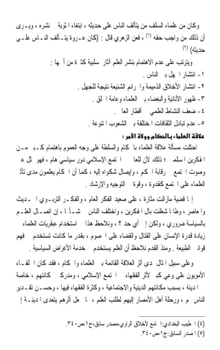 ‫ﻭﻛﺎﻥ ﻣﻦ ﻋﻠﻤﺎﺀ ﺍﻟﺴﻠﻒ ﻣﻦ ﻳﺘﺄﻟﻒ ﺍﻟﻨﺎﺱ ﻋﻠﻰ ﺣﺪﻳﺜﻪ ، ﺍﺑﺘﻐﺎﺀ ﺍﳌﺜﻮﺑﺔ ﰲ ﻧﺸﺮﻩ ، ﻭﻳـﺮﻯ‬
‫ﺃﻥ ﺫﻟﻚ ﻣﻦ ﻭﺍﺟﺐ ﺣﻘﻪ )١( ، ﻓﻌﻦ ﺍﻟﺰﻫﺮﻱ ﻗﺎﻝ : )ﻛﺎﻥ ﻋـﺮﻭﺓ ﻳﺘـﺄﻟﻒ ﺍﻟﻨـﺎﺱ ﻋﻠـﻰ‬
                                                                          ‫)٢(‬
                                                                              ‫ﺣﺪﻳﺜﻪ(‬
            ‫ﻭﻳﺘﺮﺗﺐ ﻋﻠﻰ ﻋﺪﻡ ﺍﻻﻫﺘﻤﺎﻡ ﺑﻨﺸﺮ ﺍﻟﻌﻠﻢ ﺁﺛﺎﺭ ﺳﻠﺒﻴﺔ ﻛﺜﲑﺓ ﻣﻦ ﺃﳘﻬﺎ :‬
                                                        ‫١- ﺍﻧﺘﺸﺎﺭ ﺍﳉﻬﻞ ﺑﲔ ﺍﻟﻨﺎﺱ .‬
                         ‫٢- ﺍﻧﺘﺸﺎﺭ ﺍﻷﺧﻼﻕ ﺍﻟﺬﻣﻴﻤﺔ ﻭﺍﳉﺮﺍﺋﻢ ﺍﻟﺸﻨﻴﻌﺔ ﻧﺘﻴﺠﺔ ﻟﻠﺠﻬﻞ .‬
                                 ‫٣- ﻇﻬﻮﺭ ﺍﻷﻧﺎﻧﻴﺔ ﻭﺍﻟﺒﻐﻀﺎﺀ ﺑﲔ ﺍﻟﻌﻠﻤﺎﺀ ﻭﻋﺎﻣﺔ ﺍﳋﻠﻖ .‬
                                          ‫٤- ﺿﻌﻒ ﺍﻟﻨﺸﺎﻁ ﺍﻟﻌﻠﻤﻲ ﰲ ﺃﻗﻄﺎﺭ ﺍﻟﻌﺎﱂ .‬
                               ‫٥- ﻋﺪﻡ ﺗﺒﺎﺩﻝ ﺍﻟﺜﻘﺎﻓﺎﺕ ﺍﳌﺨﺘﻠﻔﺔ ﺑﲔ ﺍﻟﺸﻌﻮﺏ ﺍﳌﺘﻨﻮﻋﺔ .‬
                                               ‫:‬    ‫א‬      ‫מ‬                ‫א‬
‫ﺍﺣﺘﻠﺖ ﻣﺴﺄﻟﺔ ﻋﻼﻗﺔ ﺍﻟﻌﻠﻤﺎﺀ ﺑﺎﳊﻜﺎﻡ ﻭﺍﻟﺴﻠﻄﺔ ﻋﻠﻰ ﻭﺟﻪ ﺍﻟﻌﻤﻮﻡ ﺑﺎﻫﺘﻤﺎﻡ ﻛـﺒﲑ ﻣـﻦ‬
‫ﺍﳌﻔﻜﺮﻳﻦ ﺍﳌﺴﻠﻤﲔ ؛ ﺫﻟﻚ ﻷﻥ ﻟﻠﻌﺎﱂ ﰲ ﺍ‪‬ﺘﻤﻊ ﺍﻹﺳﻼﻣﻲ ﺩﻭﺭ ﺳﻴﺎﺳﻲ ﻫﺎﻡ ، ﻓﻬﻮ ﳝﺜﻞ ﻋﲔ‬
‫ﻭﺻﻮﺕ ﺍ‪‬ﺘﻤﻊ ﰲ ﺭﻗﺎﺑﺔ ﺍﳊﻜﻢ ، ﻭﺇﻳﺼﺎﻝ ﺷﻜﻮﺍﻩ ﺇﻟﻴﻪ ، ﻛﻤﺎ ﺃﻥ ﺍﳊﻜﺎﻡ ﻳﻌﻠﻤﻮﻥ ﻣﺪﻯ ﺗﺄﺛﲑ‬
                           ‫ﺍﻟﻌﻠﻤﺎﺀ ﻋﻠﻰ ﺍ‪‬ﺘﻤﻊ ﻛﻘﺪﻭﺓ ، ﻭﻗﻮﺓ ﰲ ﺍﻟﺘﻮﺟﻴﻪ ﻭﺍﻹﺭﺷﺎﺩ .‬
‫ﺇ‪‬ﺎ ﻗﻀﻴﺔ ﻣﺎﺯﺍﻟﺖ ﻣﺜﺎﺭﺓ ، ﻋﻠﻰ ﺻﻌﻴﺪ ﺍﻟﻔﻜﺮ ﺍﻟﻌﺎﻡ ، ﻭﺍﻟﻔﻜـﺮ ﺍﻟﺘﺮﺑـﻮﻱ ﺍﳊـﺪﻳﺚ‬
‫ﻭﺍﳌﻌﺎﺻﺮ ، ﻭﻃﺎﳌﺎ ﺷﻐﻠﺖ ﺑﺎﻝ ﺍﳌﻔﻜﺮﻳﻦ ، ﻭﺍﺧﺘﻠﻒ ﺍﻟﻨﺎﺱ ﰲ ﺷـﺄ‪‬ﺎ ، ﺇﻥ ﺍﺗﺼـﺎﻝ ﺍﻟﻌﻠـﻢ‬
‫ﺑﺎﻟﺴﻴﺎﺳﺔ ﺿﺮﻭﺭﻱ ، ﻭﻟﻜﻦ ﺇﱃ ﺃﻱ ﺣﺪ ؟ ، ﻭﻧﻼﺣﻆ ﻫﺬﺍ ﰲ ﺍﺳﺘﺨﺪﺍﻡ ﻋﺒﻘﺮﻳﺎﺕ ﺍﻟﻌﻠﻤﺎﺀ ﰲ‬
‫ﺯﻳﺎﺩﺓ ﻗﺪﺭﺓ ﺍﻹﻧﺴﺎﻥ ﻋﻠﻰ ﺍﻟﻘﺘﺎﻝ ﻭﺍﻟﻘﻀﺎﺀ ﻋﻠﻰ ﺍﳋﺼﻮﻡ ، ﺑﻘﺪﺭ ﻣﺎ ﻛﺎﻧﺖ ﺗﺴﺘﺨﺪﻡ ﰲ ﻓﻬﻢ‬
     ‫ﻗﻮﺍﻧﲔ ﺍﻟﻄﺒﻴﻌﺔ . ﻭﻣﻨﺬ ﺍﻟﻘﺪﻡ ﻧﻼﺣﻆ ﺃﻥ ﺍﻟﻌﻠﻢ ﻳﺴﺘﺨﺪﻡ ﰲ ﺧﺪﻣﺔ ﺍﻷﻏﺮﺍﺽ ﺍﻟﺴﻴﺎﺳﻴﺔ .‬
‫ﻭﻋﻠﻰ ﺳﺒﻴﻞ ﺍﳌﺜﺎﻝ ﳌﺪﻯ ﺃﺛﺮ ﺍﻟﻌﻼﻗﺔ ﺍﻟﻘﺎﺋﻤﺔ ﺑﲔ ﺍﻟﻌﻠﻤﺎﺀ ﻭﺍﳊﻜﺎﻡ ، ﻓﻘﺪ ﻛﺎﻥ ﺍﳋﻠﻔـﺎﺀ‬
‫ﺍﻷﻣﻮﻳﻮﻥ ﻋﻠﻰ ﻭﻋﻲ ﻛﺒﲑ ﻷﺛﺮ ﺍﻟﻔﻘﻬﺎﺀ ﰲ ﺍ‪‬ﺘﻤﻊ ﺍﻹﺳﻼﻣﻲ ، ﻭﻣﺪﺭﻛﲔ ﳌﻜﺎﻧﺘﻬﻢ ، ﺧﺎﺻﺔ‬
‫ﰲ ﺍﳌﺪﻳﻨﺔ ، ﺑﺴﺒﺐ ﻣﻜﺎﻧﺘﻬﻢ ﺍﻟﺪﻳﻨﻴﺔ ﻭﺍﻻﺟﺘﻤﺎﻋﻴﺔ ، ﻭﻛﺜﺮﺓ ﺍﻟﻔﻘﻬﺎﺀ ﻓﻴﻬﺎ ، ﻭﺣﺴـﻦ ﺗﻘـﺪﻳﺮ‬
‫ﺍﻟﻨﺎﺱ ﳍﻢ ، ﻭﺭﺣﻠﺔ ﺃﻫﻞ ﺍﻷﻣﺼﺎﺭ ﺇﻟﻴﻬﻢ ﻟﻄﻠﺐ ﺍﻟﻌﻠﻢ ، ﳑﺎ ﳚﻌﻞ ﺃﺛﺮﻫﻢ ﻳﺘﻌﺪﻯ ﺍﳌﺪﻳﻨـﺔ ﺇﱃ‬

                     ‫)٤( ﺍﳋﻄﻴﺐ ﺍﻟﺒﻐﺪﺍﺩﻱ:ﺍﳉﺎﻣﻊ ﻷﺧﻼﻕ ﺍﻟﺮﺍﻭﻱ،ﻣﺼﺪﺭ ﺳﺎﺑﻖ،ﺝ١،ﺹ٠٤٣.‬
                                                 ‫)٥( ﺍﳌﺼﺪﺭ ﺍﻟﺴﺎﺑﻖ:ﺝ١،ﺹ٠٤٣.‬
 