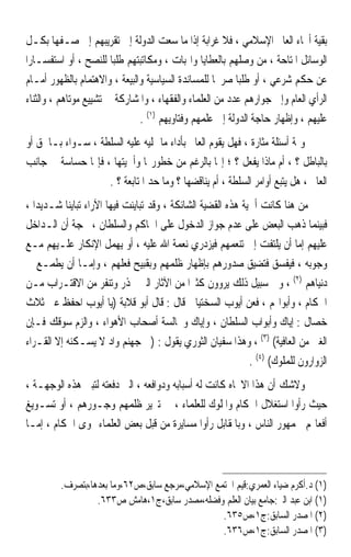 ‫ﺑﻘﻴﺔ ﺃﳓﺎﺀ ﺍﻟﻌﺎﱂ ﺍﻹﺳﻼﻣﻲ ، ﻓﻼ ﻏﺮﺍﺑﺔ ﺇﺫﺍ ﻣﺎ ﺳﻌﺖ ﺍﻟﺪﻭﻟﺔ ﺇﱃ ﺗﻘﺮﻳﺒﻬﻢ ﺇﱃ ﺻـﻔﻬﺎ ﺑﻜـﻞ‬
‫ﺍﻟﻮﺳﺎﺋﻞ ﺍﳌﺘﺎﺣﺔ ، ﻣﻦ ﻭﺻﻠﻬﻢ ﺑﺎﻟﻌﻄﺎﻳﺎ ﻭﺍﳍﺒﺎﺕ ، ﻭﻣﻜﺎﺗﺒﺘﻬﻢ ﻃﻠﺒﺎ ﻟﻠﻨﺼﺢ ، ﺃﻭ ﺍﺳﺘﻔﺴـﺎﺭﹰﺍ‬
                        ‫ﹰ‬
 ‫ﻋﻦ ﺣﻜﻢ ﺷﺮﻋﻲ ، ﺃﻭ ﻃﻠﺒﺎ ﺻﺮﳛﺎ ﻟﻠﻤﺴﺎﻧﺪﺓ ﺍﻟﺴﻴﺎﺳﻴﺔ ﻭﺍﻟﺒﻴﻌﺔ ، ﻭﺍﻻﻫﺘﻤﺎﻡ ﺑﺎﻟﻈﻬﻮﺭ ﺃﻣـﺎﻡ‬
                                                    ‫ﹰ‬     ‫ﹰ‬
‫ﺍﻟﺮﺃﻱ ﺍﻟﻌﺎﻡ ﻭﺇﱃ ﺟﻮﺍﺭﻫﻢ ﻋﺪﺩ ﻣﻦ ﺍﻟﻌﻠﻤﺎﺀ ﻭﺍﻟﻔﻘﻬﺎﺀ ، ﻭﺍﳌﺸﺎﺭﻛﺔ ﰲ ﺗﺸﻴﻴﻊ ﻣﻮﺗﺎﻫﻢ ، ﻭﺍﻟﺜﻨﺎﺀ‬
                                ‫ﻋﻠﻴﻬﻢ ، ﻭﺇﻇﻬﺎﺭ ﺣﺎﺟﺔ ﺍﻟﺪﻭﻟﺔ ﺇﱃ ﻋﻠﻤﻬﻢ ﻭﻓﺘﺎﻭﻳﻬﻢ )١( .‬
‫ﻭﲦﺔ ﺃﺳﺌﻠﺔ ﻣﺜﺎﺭﺓ ، ﻓﻬﻞ ﻳﻘﻮﻡ ﺍﻟﻌﺎﱂ ﺑﺄﺩﺍﺀ ﻣﺎ ﲤﻠﻴﻪ ﻋﻠﻴﻪ ﺍﻟﺴﻠﻄﺔ ، ﺳـﻮﺍﺀ ﺑـﺎﳊﻖ ﺃﻭ‬
‫ﺑﺎﻟﺒﺎﻃﻞ ؟ ، ﺃﻡ ﻣﺎﺫﺍ ﻳﻔﻌﻞ ؟ ؛ ﺇ‪‬ﺎ ﺑﺎﻟﺮﻏﻢ ﻣﻦ ﺧﻄﻮﺭ‪‬ﺎ ﻭﺃﳘﻴﺘﻬﺎ ، ﻓﺈ‪‬ﺎ ﺣﺴﺎﺳﺔ ﰲ ﺟﺎﻧﺐ‬
                   ‫ﺍﻟﻌﺎﱂ ، ﻫﻞ ﻳﺘﺒﻊ ﺃﻭﺍﻣﺮ ﺍﻟﺴﻠﻄﺔ ، ﺃﻡ ﻳﻨﺎﻗﻀﻬﺎ ؟ ﻭﻣﺎ ﺣﺪ ﺍﳌﺘﺎﺑﻌﺔ ؟ .‬
‫ﻣﻦ ﻫﻨﺎ ﻛﺎﻧﺖ ﺃﳘﻴﺔ ﻫﺬﻩ ﺍﻟﻘﻀﻴﺔ ﺍﻟﺸﺎﺋﻜﺔ ، ﻭﻗﺪ ﺗﺒﺎﻳﻨﺖ ﻓﻴﻬﺎ ﺍﻵﺭﺍﺀ ﺗﺒﺎﻳﻨﺎ ﺷـﺪﻳﺪﹰﺍ ،‬
           ‫ﹰ‬
‫ﻓﺒﻴﻨﻤﺎ ﺫﻫﺐ ﺍﻟﺒﻌﺾ ﻋﻠﻰ ﻋﺪﻡ ﺟﻮﺍﺯ ﺍﻟﺪﺧﻮﻝ ﻋﻠﻰ ﺍﳊﺎﻛﻢ ﻭﺍﻟﺴﻠﻄﺎﻥ ، ﲝﺠﺔ ﺃﻥ ﺍﻟـﺪﺍﺧﻞ‬
‫ﻋﻠﻴﻬﻢ ﺇﻣﺎ ﺃﻥ ﻳﻠﺘﻔﺖ ﺇﱃ ﺗﻨﻌﻤﻬﻢ ﻓﻴﺰﺩﺭﻱ ﻧﻌﻤﺔ ﺍﷲ ﻋﻠﻴﻪ ، ﺃﻭ ﻳﻬﻤﻞ ﺍﻹﻧﻜﺎﺭ ﻋﻠـﻴﻬﻢ ﻣـﻊ‬
‫ﻭﺟﻮﺑﻪ ، ﻓﻴﻔﺴﻖ ﻓﺘﻀﻴﻖ ﺻﺪﻭﺭﻫﻢ ﺑﺈﻇﻬﺎﺭ ﻇﻠﻤﻬﻢ ﻭﺑﻘﺒﻴﺢ ﻓﻌﻠﻬﻢ ، ﻭﺇﻣـﺎ ﺃﻥ ﻳﻄﻤـﻊ ﰲ‬
‫ﺩﻧﻴﺎﻫﻢ )٢( ، ﻭﰲ ﺳﺒﻴﻞ ﺫﻟﻚ ﻳﺮﻭﻭﻥ ﻛﺜﲑﹰﺍ ﻣﻦ ﺍﻵﺛﺎﺭ ﺍﻟﱵ ﲢﺬﺭ ﻭﺗﻨﻔﺮ ﻣﻦ ﺍﻻﻗﺘـﺮﺍﺏ ﻣـﻦ‬
‫ﺍﳊﻜﺎﻡ ، ﻭﺃﺑﻮﺍ‪‬ﻢ ، ﻓﻌﻦ ﺃﻳﻮﺏ ﺍﻟﺴﺨﺘﻴﺎﱐ ﻗﺎﻝ : ﻗﺎﻝ ﺃﺑﻮ ﻗﻼﺑﺔ )ﻳﺎ ﺃﻳﻮﺏ ﺍﺣﻔﻆ ﻋﲏ ﺛﻼﺙ‬
‫ﺧﺼﺎﻝ : ﺇﻳﺎﻙ ﻭﺃﺑﻮﺍﺏ ﺍﻟﺴﻠﻄﺎﻥ ، ﻭﺇﻳﺎﻙ ﻭﳎﺎﻟﺴﺔ ﺃﺻﺤﺎﺏ ﺍﻷﻫﻮﺍﺀ ، ﻭﺍﻟﺰﻡ ﺳﻮﻗﻚ ﻓـﺈﻥ‬
‫ﺍﻟﻐﲎ ﻣﻦ ﺍﻟﻌﺎﻓﻴﺔ( )٣( ، ﻭﻫﺬﺍ ﺳﻔﻴﺎﻥ ﺍﻟﺜﻮﺭﻱ ﻳﻘﻮﻝ : )ﰲ ﺟﻬﻨﻢ ﻭﺍﺩ ﻻ ﻳﺴـﻜﻨﻪ ﺇﻻ ﺍﻟﻘـﺮﺍﺀ‬
                                                              ‫ﺍﻟﺰﻭﺍﺭﻭﻥ ﻟﻠﻤﻠﻮﻙ( )٤( .‬
‫ﻭﻻﺷﻚ ﺃﻥ ﻫﺬﺍ ﺍﻻﲡﺎﻩ ﻛﺎﻧﺖ ﻟﻪ ﺃﺳﺒﺎﺑﻪ ﻭﺩﻭﺍﻓﻌﻪ ، ﺍﻟﱵ ﺩﻓﻌﺘﻪ ﻟﺘﺒﲏ ﻫﺬﻩ ﺍﻟﻮﺟﻬـﺔ ،‬
‫ﺣﻴﺚ ﺭﺃﻭﺍ ﺍﺳﺘﻐﻼﻝ ﺍﳊﻜﺎﻡ ﻭﺍﳌﻠﻮﻙ ﻟﻠﻌﻠﻤﺎﺀ ، ﰲ ﺗﱪﻳﺮ ﻇﻠﻤﻬﻢ ﻭﺟـﻮﺭﻫﻢ ، ﺃﻭ ﺗﺴـﻮﻳﻎ‬
‫ﺃﻓﻌﺎﳍﻢ ﳉﻤﻬﻮﺭ ﺍﻟﻨﺎﺱ ، ﻭﺑﺎﳌﻘﺎﺑﻞ ﺭﺃﻭﺍ ﻣﺴﺎﻳﺮﺓ ﻣﻦ ﻗﺒﻞ ﺑﻌﺾ ﺍﻟﻌﻠﻤﺎﺀ ﳍﻮﻯ ﺍﳊﻜﺎﻡ ، ﺇﻣـﺎ‬



         ‫)١( ﺩ.ﺃﻛﺮﻡ ﺿﻴﺎﺀ ﺍﻟﻌﻤﺮﻱ:ﻗﻴﻢ ﺍ‪‬ﺘﻤﻊ ﺍﻹﺳﻼﻣﻲ،ﻣﺮﺟﻊ ﺳﺎﺑﻖ،ﺹ٢٦،ﻭﻣﺎ ﺑﻌﺪﻫﺎ،ﺑﺘﺼﺮﻑ.‬
                  ‫)١( ﺍﺑﻦ ﻋﺒﺪ ﺍﻟﱪ:ﺟﺎﻣﻊ ﺑﻴﺎﻥ ﺍﻟﻌﻠﻢ ﻭﻓﻀﻠﻪ،ﻣﺼﺪﺭ ﺳﺎﺑﻖ،ﺝ١،ﻫﺎﻣﺶ ﺹ٣٣٦.‬
                                                 ‫)٢( ﺍﳌﺼﺪﺭ ﺍﻟﺴﺎﺑﻖ:ﺝ١،ﺹ٥٣٦.‬
                                                 ‫)٣( ﺍﳌﺼﺪﺭ ﺍﻟﺴﺎﺑﻖ:ﺝ١،ﺹ٦٣٦.‬
 