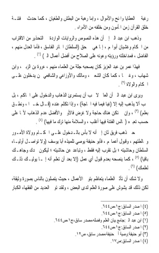 ‫ﺭﻏﺒﺔ ﰲ ﺍﻟﻌﻄﺎﻳﺎ ﻭﺍﳌﻨﺢ ﻭﺍﻷﻣﻮﺍﻝ ، ﻭﺇﻣﺎ ﺭﻫﺒﺔ ﻣﻦ ﺍﻟﺒﻄﺶ ﻭﺍﻟﻄﻐﻴﺎﻥ ، ﻛﻤﺎ ﺣﺪﺙ ﰲ ﻓﺘﻨـﺔ‬
                                 ‫ﺧﻠﻖ ﺍﻟﻘﺮﺁﻥ ﺯﻣﻦ ﺍﳌﺄﻣﻮﻥ ﻭﻣﻦ ﺧﻠﻔﻪ ﻣﻦ ﺍﻷﻣﺮﺍﺀ .‬
‫ﻭﺫﻫﺐ ﺍﺑﻦ ﻋﺒﺪ ﺍﻟﱪ ﺇﱃ ﺃﻥ ﻫﺬﻩ ﺍﻟﻨﺼﻮﺹ ﻭﺍﻟﺮﻭﺍﻳﺎﺕ ﺍﻟﻮﺍﺭﺩﺓ ﰲ ﺍﻟﺘﺤﺬﻳﺮ ﻣﻦ ﺍﻻﻗﺘﺮﺍﺏ‬
‫ﻣﻦ ﺍﳊﻜﺎﻡ ﻭﻏﺸﻴﺎﻥ ﺃﺑﻮﺍ‪‬ﻢ ، ﺇﳕﺎ ﻫﻲ ﰲ ﺣﻖ )ﺍﻟﺴﻠﻄﺎﻥ ﺍﳉﺎﺋﺮ ﺍﻟﻔﺎﺳﻖ ، ﻓﺄﻣﺎ ﺍﻟﻌﺪﻝ ﻣﻨﻬﻢ ،‬
             ‫ﺍﻟﻔﺎﺿﻞ ، ﻓﻤﺪﺍﺧﻠﺘﻪ ﻭﺭﺅﻳﺘﻪ ﻭﻋﻮﻧﻪ ﻋﻠﻰ ﺍﻟﺼﻼﺡ ﻣﻦ ﺃﻓﻀﻞ ﺃﻋﻤﺎﻝ ﺍﻟﱪ( )١( .‬
‫ﻓﻬﺬﺍ ﻋﻤﺮ ﺑﻦ ﻋﺒﺪ ﺍﻟﻌﺰﻳﺰ ﻛﺎﻥ ﻳﺼﺤﺒﻪ ﺟﻠﺔ ﻣﻦ ﺍﻟﻌﻠﻤﺎﺀ ﻣﻨﻬﻢ ، ﻋﺮﻭﺓ ﺑﻦ ﺍﻟﺰﺑﲑ ، ﻭﺍﺑﻦ‬
‫ﺷﻬﺎﺏ ، ﻭﻏﲑﳘﺎ ، ﻛﻤﺎ ﻛﺎﻥ ﺍﻟﺸﻌﱯ ، ﻭﻣﺎﻟﻚ ﻭﺍﻷﻭﺯﺍﻋﻲ ﻭﺍﻟﺸﺎﻓﻌﻲ ﳑﻦ ﻳﺪﺧﻠﻮﻥ ﻋﻠـﻰ‬
                                                               ‫ﺍﳊﻜﺎﻡ ﻭﺍﻟﻮﻻﺓ )٢( .‬
‫ﻭﻳﺮﻯ ﺍﺑﻦ ﻋﺒﺪ ﺍﻟﱪ ﺃﻥ ﺍﻟﻌﺎﱂ ﻻ ﳚﺐ ﺃﻥ ﻳﺴﺘﻤﺮﺉ ﺍﻟﺬﻫﺎﺏ ﻭﺍﻟﺪﺧﻮﻝ ﻋﻠﻰ ﺍﳊﺎﻛﻢ ، ﺑﻞ‬
‫ﳚﺐ ﺃﻻ ﻳﺬﻫﺐ ﺇﻟﻴﻪ ﺇﻻ )ﻏ‪‬ﺒﺎ ﻓﻴﻤﺎ ﻓﻴﻪ ﺍﳊﺎﺟﺔ( ، ﻭﺇﺫﺍ ﺗﻜﻠﻢ ﻋﻨﺪﻩ )ﻗـﺎﻝ ﺧـﲑﹰﺍ ، ﻭﻧﻄـﻖ‬
                                                        ‫ِﹰ‬
‫ﺑﻌﻠﻢ( )٣( ، ﻭﺇﻥ ﱂ ﺗﻜﻦ ﻫﻨﺎﻙ ﺣﺎﺟﺔ ﻭﻻ ﻏﺮﺽ ﻓﺎﻷﻭﱃ ﻭﺍﻷﻓﻀﻞ ﻋﺪﻡ ﺍﻟﺬﻫﺎﺏ ﻷ‪‬ﺎ ﻋﻠﻰ‬
             ‫ﺣﺴﺐ ﺗﻌﺒﲑﻩ )ﳎﺎﻟﺲ ﺍﻟﻔﺘﻨﺔ ﻓﻴﻬﺎ ﺃﻏﻠﺐ ، ﻭﺍﻟﺴﻼﻣﺔ ﻣﻨﻬﺎ ﺗﺮﻙ ﻣﺎ ﻓﻴﻬﺎ( )٤( .‬
‫ﰲ ﺣﲔ ﺫﻫﺐ ﻓﺮﻳﻖ ﺛﺎﻥ ﺇﱃ ﺃﻧﻪ ﻻ ﺑﺄﺱ ﺑﺎﻟـﺪﺧﻮﻝ ﻋﻠـﻰ ﺍﳊﻜـﺎﻡ ﻭﻭﻻﺓ ﺍﻷﻣـﻮﺭ‬
‫ﻭﳐﺎﻟﻄﺘﻬﻢ ، ﻭﻗﺒﻮﻝ ﺃﻋﻤﺎﳍﻢ ، ﻓﺄﺑﻮ ﺣﻨﻴﻔﺔ ﻳﻮﺻﻲ ﺗﻠﻤﻴﺬﻩ ﺃﺑﺎ ﻳﻮﺳﻒ )ﻭﻻ ﺗﻮﺍﺻـﻞ ﺃﻭﻟﻴـﺎﺀ‬
‫ﺍﻟﺴﻠﻄﺎﻥ ﻭﺣﺎﺷﻴﺘﻪ ؛ ﺑﻞ ﺗﻘﺮﺏ ﺇﻟﻴﻪ ﻓﻘﻂ ، ﻭﺗﺒﺎﻋﺪ ﻋﻦ ﺣﺎﺷﻴﺘﻪ ؛ ﻟﻴﻜﻮﻥ ﳎﺪﻙ ﻭﺟﺎﻫـﻚ‬
‫ﺑﺎﻗﻴﺎ( )٥( ، ﻛﻤﺎ ﻳﻨﺼﺤﻪ ﺑﻌﺪﻡ ﻗﺒﻮﻝ ﺃﻱ ﻋﻤﻞ )ﺇﻻ ﺑﻌﺪ ﺃﻥ ﺗﻌﻠﻢ ﺃﻧﻪ ﺇﳕـﺎ ﻳﻮﻟﻴـﻚ ﺫﻟـﻚ‬
                                                                         ‫ﹰ‬
                                                                 ‫ﻟﻌﻠﻤﻚ( )٦( .‬
‫ﻭﻻ ﺷﻚ ﺃﻥ ﺗﺄﺛﲑ ﺍﻟﻌﻠﻤﺎﺀ ﻳﺘﻌﺎﻇﻢ ﺑﺘﻮﱄ ﺍﻷﻋﻤﺎﻝ ، ﺣﻴﺚ ﻳﺘﺼﻠﻮﻥ ﺑﺎﻟﻨﺎﺱ ﺑﺼﻮﺭﺓ ﻭﺛﻴﻘﺔ،‬
‫ﻟﻜﻦ ﺫﻟﻚ ﻗﺪ ﻳﺸﻮﺵ ﻋﻠﻰ ﺻﻮﺭﺓ ﺍﻟﻌﻠﻢ ﻟﺪﻯ ﺍﻟﺒﻌﺾ ، ﻭﻟﻘﺪ ﺗﻮﱃ ﺍﻟﻌﺪﻳﺪ ﻣﻦ ﺍﻟﻔﻘﻬﺎﺀ ﺍﻟﻜﺒﺎﺭ‬


                                                 ‫)٤( ﺍﳌﺼﺪﺭ ﺍﻟﺴﺎﺑﻖ:ﺝ١،ﺹ٤٤٦.‬
                                                 ‫)٥( ﺍﳌﺼﺪﺭ ﺍﻟﺴﺎﺑﻖ:ﺝ١،ﺹ٤٤٦.‬
                         ‫)١( ﺍﺑﻦ ﻋﺒﺪ ﺍﻟﱪ:ﺟﺎﻣﻊ ﺑﻴﺎﻥ ﺍﻟﻌﻠﻢ ﻭﻓﻀﻠﻪ،ﻣﺼﺪﺭ ﺳﺎﺑﻖ،ﺝ١،ﺹ٤٤٦.‬
                                                 ‫)٢( ﺍﳌﺼﺪﺭ ﺍﻟﺴﺎﺑﻖ:ﺝ١،ﺹ٤٤٦.‬
                                  ‫)٣( ﺃﺑﻮ ﺣﻨﻴﻔﺔ:ﻭﺻﻴﺔ ﺃﰊ ﺣﻨﻴﻔﺔ،ﻣﺼﺪﺭ ﺳﺎﺑﻖ، ﺹ٢١.‬
                                                        ‫)٤( ﺍﳌﺼﺪﺭ ﺍﻟﺴﺎﺑﻖ:ﺹ٧١.‬
 