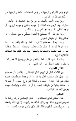 ‫ﺍﻟﻨﻮﻉ ﺃﻭﺍﻣﺮ ﺍﻟﺸﺮﺍﺋﻊ ﻭ ﻧﻮﺍﻫﻴﻬﺎ ، ﻭ ﺃﻭﺍﻣﺮ ﺍﻟﺴﻠﻄﺎﺕ ﺍﳊﺎﻛﻤﺔ ﻭ ﻧﻮﺍﻫﻴﻬﺎ ، ﻭ‬
                                          ‫ﳓﻮ ﺫﻟﻚ ﻣﻦ ﺍﻷﻭﺍﻣﺮ ﻭﺍﻟﻨﻮﺍﻫﻲ .‬
 ‫ﻭﻣﻦ ﻫﺬﻩ ﺍﻵﺩﺍﺏ -ﺃﻳﻀﺎ- ﻣﺎ ﻫﻮ ﻣﻦ ﻗﺒﻴﻞ ﺍﻟﻌﺎﺩﺍﺕ ﺍﻟﱵ ﺗﺘﺄﺻﻞ ﰲ‬
                                          ‫ﹰ‬
 ‫ﺍﻟﺴﻠﻮﻙ ، ﻭﻗﺪ ﺗﺮﺟﻊ ﻫﺬﻩ ﺍﻟﻌﺎﺩﺍﺕ ﺇﱃ ﻣﻮﺟﻪ ﺃﺧﻼﻗﻲ ﺃﻭ ﻣﻮﺟﻪ ﻏﺮﻳﺰﻱ ، ﺃﻭ‬
                      ‫ﻣﻮﺟﻪ ﺗﻜﻠﻴﻔﻲ ، ﺃﻭ ﻣﻮﺟﻪ ﺍﺟﺘﻤﺎﻋﻲ .. ﺃﻭ ﳓﻮ ﺫﻟﻚ .‬
 ‫ﻭﻣﻦ ﻫﺬﺍ ﻧﺘﺒﲔ ﺃﻥ ﻣﺼﻄﻠﺢ )ﺍﻵﺩﺍﺏ( ﻣﺼﻄﻠﺢ ﻭﺍﺳﻊ ﻭﺷﺎﻣﻞ ﳌﺎ ﻫﻮ‬
                                       ‫ﺃﺧﻼﻗﻲ ﺑﺎﻃﲏ ﺃﻭ ﺳﻠﻮﻛﻲ ﻇﺎﻫﺮﻱ.‬
‫ﻭﻋﻨﺪﻣﺎ ﻳﻀﺎﻑ ﻣﺼﻄﻠﺢ ﺍﻵﺩﺍﺏ ﺇﱃ ﺍﻟﻌﺎﱂ ﻭﺍﳌﺘﻌﻠﻢ ﻳﺄﺧﺬ ﻣﻌﲎ ﳏﺪﺩﹰﺍ‬
‫ﻫﻮ: ﳎﻤﻮﻋﺔ ﺍﻟﻘﻮﺍﻋﺪ ﺍﻟﱵ ﺗﻨﻈﻢ ﻃﺮﻕ ﺍﻟﺘﻌﻠﻴﻢ ، ﻭﺗﺒﺤﺚ ﰲ ﺷﺮﻭﻁ ﻭﺻﻔﺎﺕ‬
‫ﺍﻟﻌﺎﱂ ﻭﺍﳌﺘﻌﻠﻢ ﺍﻟﻨﻔﺴﻴﺔ ﻭﺍﻻﺟﺘﻤﺎﻋﻴﺔ ﻭﺍﻟﻌﻤﻠﻴﺔ ﺍﳌﻬﻨﻴﺔ ﻭﻗﺒﻞ ﺫﻟﻚ ﻛﻠﻪ ﺍﻟﺼﻔﺎﺕ‬
                                                       ‫ﺍﻷﺧﻼﻗﻴﺔ ﺍﻟﺪﻳﻨﻴﺔ .‬
 ‫ﻭﺑﻜﻠﻤﺔ ﳐﺘﺼﺮﺓ ﻓﺂﺩﺍﺏ ﺍﻟﻌﺎﱂ ﻭﺍﳌﺘﻌﻠﻢ ﻫﻲ ﻣﻘﻴﺎﺱ ﻭﻣﻌﻴﺎﺭ ﻟﺸﺨﺺ ﺍﻟﻌﺎﱂ‬
                        ‫ﻭﺍﳌﺘﻌﻠﻢ ، ﻭﻟﻠﺪﻭﺭ ﺍﳌﻨﻮﻁ ‪‬ﻤﺎ ﰲ ﺃﺩﺍﺀ ﺍﻟﻌﻠﻢ ﻭﲪﻠﻪ .‬
                                               ‫:‬          ‫א‬
‫ﻣﻦ ﺍﻟﻼﻓﺖ ﻟﻠﻨﻈﺮ ﺃﻥ ﺗﺎﺭﻳﺦ ﺍﻟﻔﻜﺮ ﺍﻹﺳﻼﻣﻲ ﱂ ﻳﻘﺘﺼﺮ ﻋﻠﻰ ﻣﺼﻄﻠﺢ‬
‫ﺍﻟﻌﺎﱂ ﻟﻴﺪﻝ ﻋﻠﻰ ﺻﺎﺣﺐ ﺍﻟﻌﻠﻢ ﻭﺍﳌﻌﻠﻢ ، ﻭﺇﳕﺎ ﻭﺟﺪﻧﺎ ﻣﺼﻄﻠﺤﺎﺕ ﻋﺪﻳﺪﺓ‬
 ‫ﺗﻄﻠﻖ ﻋﻠﻰ ﺍﻟﻌﺎﱂ ﻟﺰﻳﺎﺩﺓ ﰲ ﻣﻌﻨﺎﻩ ، ﺃﻭ ﻟﺪﻻﻟﺔ ﻋﻠﻰ ﻧﻮﻉ ﲣﺼﺺ ، ﺃﻭ ﻟﺸﻴﻮﻋﻪ‬
 ‫ﺑﲔ ﻃﺎﺋﻔﺔ ﺑﻌﻴﻨﻬﺎ ﻣﻦ ﻃﻮﺍﺋﻒ ﺍﻟﻌﻠﻤﺎﺀ..؛ ﺃﻭ ﻏﲑ ﺫﻟﻚ ، ﻭﺍﻟﺒﺎﺣﺚ ﺳﻮﻑ‬
                                             ‫ﻳﻌﺮﺽ ﻷﻫﻢ ﻫﺬﻩ ﺍﻷﻟﻘﺎﺏ .‬
                                                         ‫מ:‬      ‫א‬
‫ﻫﺬﺍ ﺍﳌﺼﻄﻠﺢ ﺷﺎﺋﻊ ﺍﻻﺳﺘﺨﺪﺍﻡ ﰲ ﺍﻟﻔﻜﺮ ﺍﻹﺳﻼﻣﻲ ، ﻭﻗﺪ ﻭﺭﺩﺕ ﺑﻪ‬
‫ﻧﺼﻮﺹ ﺍﻟﻘﺮﺁﻥ ﻭﺍﻟﺴﻨﺔ ، ﻭﻣﻊ ﻛﺜﺮﺓ ﺍﺳﺘﺨﺪﺍﻣﻪ ﻭﺷﻴﻮﻋﻪ، ﺇﻻ ﺃﻥ ﺩﻻﻟﺘﻪ ﻭﺍﺳﻌﺔ،‬
‫ﻭﱂ ﲣﻀﻊ ﻟﻠﺘﺤﺪﻳﺪ ﺍﻟﺪﻗﻴﻖ، ﻭﻟﺬﻟﻚ ﻓﻘﺪ ﺃﻃﻠﻖ ﻟﻴﺸﻤﻞ ﻃﻮﺍﺋﻒ ﺍﻟﻌﻠﻤﺎﺀ ﰲ ﺷﱴ‬

                                ‫-١١-‬
 