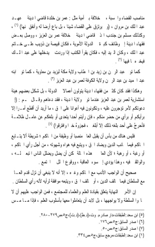 ‫ﻣﻨﺎﺻﺐ ﺍﻟﻘﻀﺎﺀ ﻭﺍﳊﺴﺒﺔ ، ﰲ ﺧﻼﻓﺔ ﺑﲏ ﺃﻣﻴﺔ ﻣﺜﻞ : ﻋﻤﺮ ﺑﻦ ﺧﻠﺪﺓ ﻗﺎﺿﻲ ﺍﳌﺪﻳﻨﺔ ﰲ ﻋﻬـﺪ‬
‫ﻋﺒﺪ ﺍﳌﻠﻚ ﺑﻦ ﻣﺮﻭﺍﻥ ، )ﻭﱂ ﻳﺮﺗﺰﻕ ﻋﻠﻰ ﺍﻟﻘﻀﺎﺀ ﺷﻴﺌﺎ ، ﺑﻞ ﺑﺎﻉ ﺃﺭﺿﺎ ﻟﻪ ﻭﺃﻧﻔﻖ ﲦﻨﻬﺎ( )١( ،‬
                     ‫ﹰ‬             ‫ﹰ‬
‫ﻭﻛﺬﻟﻚ ﻣﺴﻠﻢ ﺑﻦ ﺟﻨﺪﺏ ﺍﳍﺬﱄ ﻗﺎﺿﻲ ﺍﳌﺪﻳﻨﺔ ﰲ ﺧﻼﻓﺔ ﻋﻤﺮ ﺑﻦ ﺍﻟﻌﺰﻳﺰ ، ﻭﻭﺻﻞ ﺑﻌـﺾ‬
‫ﻓﻘﻬﺎﺀ ﺍﳌﺪﻳﻨﺔ ﺇﱃ ﻭﻇﺎﺋﻒ ﻛﺒﲑﺓ ﰲ ﺍﻟﺪﻭﻟﺔ ﺍﻷﻣﻮﻳﺔ ، ﻓﻜﺎﻥ ﻗﺒﻴﺼﺔ ﺑﻦ ﺫﺅﻳﺐ ﻋﻠـﻰ ﺧ‪‬ـﺎﺗ‪‬ﻢ‬
‫ﻋﺒﺪ ﺍﳌﻠﻚ ، ﻭﻛﺎﻥ ﺍﻟﱪﻳﺪ ﺇﻟﻴﻪ ، ﻓﻜﺎﻥ ﻳﻘﺮﺃ ﺍﻟﻜﺘﺐ ﺇﺫﺍ ﻭﺭﺩﺕ ﰒ ﻳﺪﺧﻠﻬﺎ ﻋﻠﻰ ﻋﺒﺪ ﺍﳌﻠـﻚ‬
                                                               ‫ﻓﻴﺨﱪﻩ ﲟﺎ ﻓﻴﻬﺎ )٢( .‬
‫ﻛﻤﺎ ﺗﻮﱃ ﻋﺒﺪ ﺍﻟﺮﲪﻦ ﺑﻦ ﺯﻳﺪ ﺑﻦ ﺍﳋﻄﺎﺏ ﻭﻻﻳﺔ ﻣﻜﺔ ﻟﻴﺰﻳﺪ ﺑﻦ ﻣﻌﺎﻭﻳﺔ ، ﻛﻤﺎ ﺗﻮﱃ ﺍﺑﻨﻪ‬
                      ‫ﻋﺒﺪ ﺍﳊﻤﻴﺪ ﺑﻦ ﻋﺒﺪ ﺍﻟﺮﲪﻦ ﻭﻻﻳﺔ ﺍﻟﻜﻮﻓﺔ ﻟﻌﻤﺮ ﺑﻦ ﻋﺒﺪ ﺍﻟﻌﺰﻳﺰ )٣( .‬
‫ﻭﻫﻜﺬﺍ ﻓﻘﺪ ﻛﺎﻥ ﻛﺜﲑ ﻣﻦ ﻓﻘﻬﺎﺀ ﺍﳌﺪﻳﻨﺔ ﻳﺘﻮﻟﻮﻥ ﺃﻋﻤﺎﻻ ﰲ ﺍﻟﺪﻭﻟﺔ ، ﺑﻞ ﺷﻜﻞ ﺑﻌﻀﻬﻢ ﻫﻴﺌﺔ‬
                                  ‫ﹰ‬
‫ﺍﺳﺘﺸﺎﺭﻳﺔ ﻟﻌﻤﺮ ﺑﻦ ﻋﺒﺪ ﺍﻟﻌﺰﻳﺰ ﻋﻨﺪﻣﺎ ﺗﻮﱃ ﻭﻻﻳﺔ ﺍﳌﺪﻳﻨﺔ ، ﻓﻘﺪ ﺩﻋﺎﻫﻢ ﻭﻗـﺎﻝ ﳍـﻢ : )ﺇﱐ‬
‫ﺩﻋﻮﺗﻜﻢ ﻷﻣﺮ ﺗﺆﺟﺮﻭﻥ ﻋﻠﻴﻪ ، ﻭﺗﻜﻮﻧﻮﻥ ﻓﻴﻪ ﺃﻋﻮﺍﻧﺎ ﻋﻠﻰ ﺍﳊﻖ ، ﻣﺎ ﺃﺭﻳﺪ ﺃﻥ ﺃﻗﻄﻊ ﺃﻣـﺮﹰﺍ ﺇﻻ‬
                                        ‫ﹰ‬
‫ﺑﺮﺃﻳﻜﻢ ﺃﻭ ﺑﺮﺃﻱ ﻣﻦ ﺣﻀﺮ ﻣﻨﻜﻢ ، ﻓﺈﻥ ﺭﺃﻳﺘﻢ ﺃﺣﺪﹰﺍ ﻳﺘﻌﺪﻯ ﺃﻭ ﺑﻠﻐﻜﻢ ﻋﻦ ﻋﺎﻣـﻞ ﻇﻼﻣـﺔ‬
                     ‫ﻓﹸﺣ ‪ ُ ‬ﻋﻠﻰ ﺃﺣﺪ ﺑﻠﻐﻪ ﺫﻟﻚ ﺇﻻ ﺃﺑﻠﻐﲏ ، ﻓﺠﺰﻭﻩُ ﺧﲑﹰﺍ ﻭﺍﻓﺘﺮﻗﻮﺍ( )٤( .‬
                                            ‫ﹶ ‪ ‬‬                           ‫ﹶﺄ ‪‬ﺮﺝ‬
‫ﻓﻠﻴﺲ ﻫﻨﺎﻙ ﻣﻦ ﺑﺄﺱ ﺃﻥ ﻳﻘﺒﻞ ﺍﻟﻌﺎﱂ ﻣﻨﺼﺒﺎ ﺃﻭ ﻭﻇﻴﻔﺔ ﻣﻦ ﺍﳊﺎﻛﻢ ؛ ﺷﺮﻳﻄﺔ ﺃﻻ ﻳﺘـﺎﺑﻊ‬
                                    ‫ﹰ‬
‫ﺍﳊﺎﻛﻢ ﻓﻴﻤﺎ ﳚﺎﻧﺐ ﺍﻟﺪﻳﻦ ﻭﻳﻀﺎﺩ ﺍﳊﻖ ، ﻭﻳﺘﺒﻊ ﻓﻴﻪ ﻫﻮﺍﻩ ﻭﺷﻬﻮﺗﻪ ، ﻣﻦ ﺃﺟﻞ ﺭﺃﻱ ﺍﳊﺎﻛﻢ ،‬
‫ﺃﻭ ﺭﻏﺒﺔ ، ﺃﻭ ﺭﻫﺒﺔ ؛ ﻷﻥ ﺍﻟﻌﺎﱂ ﰲ ﻫﺬﻩ ﺍﳊﺎﻟﺔ ﳝﻜﻦ ﺃﻥ ﻳﻀﻞ ﻭﻳﻀﻠﻞ ﺍﻟﻨﺎﺱ ﺍﳌﺘﺒﻌﲔ ﻟـﻪ ،‬
               ‫ﻭﺍﻟﻮﺍﺛﻘﲔ ﻓﻴﻪ ، ﻭﻫﺬﺍ ﻳﺆﺩﻱ ﺇﱃ ﺳﻮﺀ ﺍﻟﻌﺎﻗﺒﺔ ، ﻭﻭﻗﻮﻉ ﺍﳋﻠﻞ ﰲ ﺍ‪‬ﺘﻤﻊ .‬
‫ﺻﺤﻴﺢ ﺃﻥ ﺍﻟﻮﺍﺟﺐ ﺍﻷﺩﺏ ﻣﻊ ﺍﳊﺎﻛﻢ ﻭﻏﲑﻩ ، ﺇﻻ ﺃﻧﻪ ﻻ ﻳﻨﺒﻐﻲ ﺃﻥ ﺗﺰﻝ ﻗﺪﻡ ﺍﻟﻌـﺎﱂ‬
‫ﻣﻊ ﺍﻟﺴﻠﻄﺎﻥ ﻓﻴﻤﺎ ﳜﺎﻟﻒ ﺍﻟﺪﻳﻦ ، ﺃﻭ ﳜﺎﻟﻒ ﺍﳊﻖ ، ﻭﻳﺘﺒﻌﻪ ﻣﻮﺍﻓﻘﺔ ﻟﺮﺃﻳﻪ ﻷﻧﻪ ﺭﺃﻱ ﺍﻟﺴﻠﻄﺎﻥ .‬
‫ﺇﻥ ﺍﻷﻣﺮ ﰲ ﺍﻟﻨﻬﺎﻳﺔ ﻳﺘﻌﻠﻖ ﺑﻘﻴﺎﺩﺓ ﺍﻟﻌﻠﻢ ﻭﺍﻟﻌﻠﻤﺎﺀ ﻟﻠﻤﺠﺘﻤﻊ ، ﻓﻤﻦ ﺍﻟﻮﺍﺟﺐ ﻋﻠﻴﻬﻢ ﺃﻥ ﻻ‬
‫ﳚﺎ‪‬ﻮﺍ ﺍﻟﺴﻠﻄﺔ ﻭﻻ ﻳﻮﺍﺟﻬﻬﺎ ، ﺑﻞ ﻻﺑﺪ ﺃﻥ ﻳﺘﻌﺎﻣﻠﻮﺍ ﻣﻌﻬﺎ ﺑﺄﺳﻠﻮﺏ ﺍﻟﻌﻠﻢ ، ﻓﺈﺫﺍ ﻣـﺎ ﻣـﺲ‬

                 ‫)٥( ﺍﺑﻦ ﺳﻌﺪ:ﺍﻟﻄﺒﻘﺎﺕ،ﺩﺍﺭ ﺻﺎﺩﺭ،ﺑﲑﻭﺕ،)ﺩ.ﻁ(،)ﺩ.ﺕ(،ﺝ٥،ﺹ٩٧٢-٠٨٢.‬
                                              ‫)٦( ﺍﳌﺼﺪﺭ ﺍﻟﺴﺎﺑﻖ:ﺝ٥،ﺹ٦٧١.‬
                                               ‫)٧( ﺍﳌﺼﺪﺭ ﺍﻟﺴﺎﺑﻖ:ﺝ٥،ﺹ٠٥.‬
                                  ‫)١( ﺍﺑﻦ ﺳﻌﺪ:ﺍﻟﻄﺒﻘﺎﺕ،ﻣﺮﺟﻊ ﺳﺎﺑﻖ،ﺝ٥،ﺹ٤٣٣.‬
 