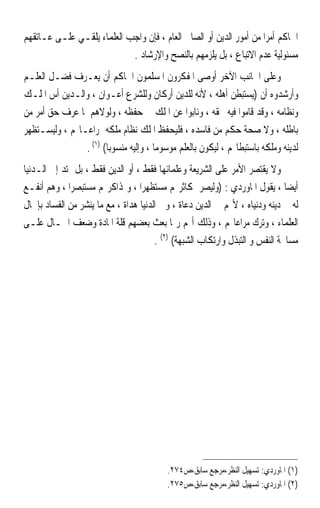 ‫ﺍﳊﺎﻛﻢ ﺃﻣﺮﹰﺍ ﻣﻦ ﺃﻣﻮﺭ ﺍﻟﺪﻳﻦ ﺃﻭ ﺍﻟﺼﺎﱀ ﺍﻟﻌﺎﻡ ، ﻓﺈﻥ ﻭﺍﺟﺐ ﺍﻟﻌﻠﻤﺎﺀ ﻳﻠﻘـﻲ ﻋﻠـﻰ ﻋـﺎﺗﻘﻬﻢ‬
                            ‫ﻣﺴﺌﻮﻟﻴﺔ ﻋﺪﻡ ﺍﻻﺗﺒﺎﻉ ، ﺑﻞ ﻳﻠﺰﻣﻬﻢ ﺑﺎﻟﻨﺼﺢ ﻭﺍﻹﺭﺷﺎﺩ .‬
‫ﻭﻋﻠﻰ ﺍﳉﺎﻧﺐ ﺍﻵﺧﺮ ﺃﻭﺻﻰ ﺍﳌﻔﻜﺮﻭﻥ ﺍﳌﺴﻠﻤﻮﻥ ﺍﳊﺎﻛﻢ ﺃﻥ ﻳﻌـﺮﻑ ﻓﻀـﻞ ﺍﻟﻌﻠـﻢ‬
‫ﻭﺃﺭﺷﺪﻭﻩ ﺃﻥ )ﻳﺴﺘﺒﻄﻦ ﺃﻫﻠﻪ ، ﻷﻧﻪ ﻟﻠﺪﻳﻦ ﺃﺭﻛﺎﻥ ﻭﻟﻠﺸﺮﻉ ﺃﻋـﻮﺍﻥ ، ﻭﺍﻟـﺪﻳﻦ ﺃﺱ ﺍﳌﻠـﻚ‬
‫ﻭﻧﻈﺎﻣﻪ ، ﻭﻗﺪ ﻗﺎﻣﻮﺍ ﻓﻴﻪ ﲝﻘﻪ ، ﻭﻧﺎﺑﻮﺍ ﻋﻦ ﺍﳌﻠﻚ ﰲ ﺣﻔﻈﻪ ، ﻭﻟﻮﻻﻫﻢ ﳌﺎ ﻋﺮﻑ ﺣﻖ ﺃﻣﺮ ﻣﻦ‬
‫ﺑﺎﻃﻠﻪ ، ﻭﻻ ﺻﺤﺔ ﺣﻜﻢ ﻣﻦ ﻓﺎﺳﺪﻩ ، ﻓﻠﻴﺤﻔﻆ ﺍﳌﻠﻚ ﻧﻈﺎﻡ ﻣﻠﻜﻪ ﲟﺮﺍﻋـﺎ‪‬ﻢ ، ﻭﻟﻴﺴـﺘﻈﻬﺮ‬
                ‫ﻟﺪﻳﻨﻪ ﻭﻣﻠﻜﻪ ﺑﺎﺳﺘﺒﻄﺎ‪‬ﻢ ، ﻟﻴﻜﻮﻥ ﺑﺎﻟﻌﻠﻢ ﻣﻮﺳﻮﻣﺎ ، ﻭﺇﻟﻴﻪ ﻣﻨﺴﻮﺑﺎ( )١( .‬
                       ‫ﹰ‬              ‫ﹰ‬
‫ﻭﻻ ﻳﻘﺘﺼﺮ ﺍﻷﻣﺮ ﻋﻠﻰ ﺍﻟﺸﺮﻳﻌﺔ ﻭﻋﻠﻤﺎﺋﻬﺎ ﻓﻘﻂ ، ﺃﻭ ﺍﻟﺪﻳﻦ ﻓﻘﻂ ، ﺑﻞ ﲤﺘﺪ ﺇﱃ ﺍﻟـﺪﻧﻴﺎ‬
‫ﺃﻳﻀﺎ ، ﻳﻘﻮﻝ ﺍﳌﺎﻭﺭﺩﻱ : )ﻭﻟﻴﺼﺮ ﲟﻜﺎﺛﺮ‪‬ﻢ ﻣﺴﺘﻈﻬﺮﹰﺍ ، ﻭﲟﺬﺍﻛﺮ‪‬ﻢ ﻣﺴﺘﺒﺼﺮﹰﺍ ، ﻭﻫﻢ ﺃﻧﻔـﻊ‬ ‫ﹰ‬
‫ﻟﻪ ﰲ ﺩﻳﻨﻪ ﻭﺩﻧﻴﺎﻩ ، ﻷ‪‬ﻢ ﰲ ﺍﻟﺪﻳﻦ ﺩﻋﺎﺓ ، ﻭﰲ ﺍﻟﺪﻧﻴﺎ ﻫﺪﺍﺓ ، ﻣﻊ ﻣﺎ ﻳﻨﺸﺮ ﻣﻦ ﺍﻟﻔﺴﺎﺩ ﺑﺈﳘﺎﻝ‬
‫ﺍﻟﻌﻠﻤﺎﺀ ، ﻭﺗﺮﻙ ﻣﺮﺍﻋﺎ‪‬ﻢ ، ﻭﺫﻟﻚ ﺃ‪‬ﻢ ﺭﲟﺎ ﺑﻌﺚ ﺑﻌﻀﻬﻢ ﻗﻠﺔ ﺍﳌﺎﺩﺓ ﻭﺿﻌﻒ ﺍﳊـﺎﻝ ﻋﻠـﻰ‬
                                       ‫ﻣﺴﺎﳏﺔ ﺍﻟﻨﻔﺲ ﻭ ﺍﻟﺘﺒﺬﻝ ﻭﺍﺭﺗﻜﺎﺏ ﺍﻟﺸﺒﻬﺔ( )٢( .‬




                                          ‫)١( ﺍﳌﺎﻭﺭﺩﻱ: ﺗﺴﻬﻴﻞ ﺍﻟﻨﻈﺮ،ﻣﺮﺟﻊ ﺳﺎﺑﻖ،ﺹ٤٧٢.‬
                                          ‫)٢( ﺍﳌﺎﻭﺭﺩﻱ: ﺗﺴﻬﻴﻞ ﺍﻟﻨﻈﺮ،ﻣﺮﺟﻊ ﺳﺎﺑﻖ،ﺹ٥٧٢.‬
 