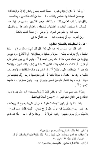 ‫ﺇﻥ ﺍﻟﻌﺎﱂ ﻻ ﳝﻜﻦ ﺃﻥ ﻳﺆﺩﻱ ﺩﻭﺭﻩ ﰲ ﻋﻤﻠﻴﺔ ﺍﻟﺘﻌﻠﻴﻢ ﺑﻨﺠﺎﺡ ﻭﺍﻗﺘﺪﺍﺭ ﺇﻻ ﺇﺫﺍ ﺗﻮﺍﻓﺮﺕ ﻟﺪﻳﻪ‬
 ‫ﳎﻤﻮﻋﺔ ﻣﻦ ﺍﻟﺴﻤﺎﺕ ﻭﺍﳋﺼﺎﺋﺺ ﻭﺍﻵﺩﺍﺏ ، ﺍﻟﱵ ﲤﻜﻨﻪ ﻣﻦ ﺃﺩﺍﺀ ﻫﺬﺍ ﺍﻟﺪﻭﺭ ، ﻭﺧﺎﺻﺔ ﻣﺎ‬
‫ﻳﺘﻌﻠﻖ ﻣﻨﻬﺎ ﺑﺎﳉﺎﻧﺐ ﺍﻟﻌﻠﻤﻲ ﻭﺍﻟﺜﻘﺎﰲ ، ﻭﻟﺬﺍ ﻓﻘﺪ ﺣﺮﺹ ﺍﳌﻔﻜﺮﻭﻥ ﺍﳌﺴﻠﻤﻮﻥ ﻋﻠﻰ ﺇﺑﺮﺍﺯ ﻫﺬﻩ‬
 ‫ﺍﻟﺴﻤﺎﺕ ﻭﺍﳋﺼﺎﺋﺺ ﻭﺍﻵﺩﺍﺏ ، ﻭﺇﻋﻄﺎﺋﻬﺎ ﻣﺎ ﺗﺴﺘﺤﻘﻪ ﻣﻦ ﺍﻫﺘﻤﺎﻡ ، ﻟﺪﻭﺭﻫﺎ ﺍﳍﺎﻡ ﻭﺍﻟﻔﻌﺎﻝ‬
       ‫ﰲ ﺣﻴﺎﺓ ﺍﻟﻌﺎﱂ ﻭﺍﳌﺘﻌﻠﻢ ﻋﻠﻰ ﺍﻟﺴﻮﺍﺀ ، ﺑﻞ ﻭﻋﻠﻰ ﳒﺎﺡ ﻋﻤﻠﻴﺔ ﺍﻟﺘﻌﻠﻴﻢ ﺑﺎﻟﻜﻠﻴﺔ .‬
                          ‫ﻭﻣﻦ ﺃﻫﻢ ﻣﺎ ﳚﺐ ﺃﻥ ﻳﺘﺼﻒ ﺑﻪ ﺍﻟﻌﺎﱂ ﰲ ﻫﺬﺍ ﺍﻟﺸﺄﻥ ﻣﺎ ﻳﻠﻲ :‬
                                               ‫:‬       ‫א‬          ‫א‬             ‫א‬    ‫א‬    ‫−‬
‫ﺭﺃﻯ ﺍﳌﻔﻜﺮﻭﻥ ﺍﳌﺴﻠﻤﻮﻥ ﺃﻧﻪ ﳚﺐ ﻋﻠﻰ ﺍﻟﻌﺎﱂ ﻗﺒﻞ ﻛﻞ ﺷﻲﺀ ﺃﻥ ﻳﻜﻮﻥ ﻏﺰﻳﺮ ﺍﳌـﺎﺩﺓ‬
‫ﺍﻟﻌﻠﻤﻴﺔ ، ﻭﺃﻥ ﻳﻌﺮﻑ ﻣﺎ ‪‬ﻳﻌﱢﻤﻪ ﺃﰎ ﻣﻌﺮﻓﺔ ﻭﺃﻋﻤﻘﻬﺎ ، ﻭﻳﺘﺤﻘﻖ ﻓﻴﻪ ﲤﺎﻡ ﺍﻻﻃﻼﻉ ، ﻭﻟﻪ ﻣﻊ ﻣﻦ‬
                                                      ‫‪‬ﻠ ‪ ‬‬
‫ﻳﻮﺛﻖ ﺑﻪ ﻣﻦ ﻋﻠﻤﺎﺀ ﻋﺼﺮﻩ ﻛﺜﲑﺓ ﲝﺚ ﻭﻃﻮﻝ ﺍﺟﺘﻤﺎﻉ )١( ، ﻭﻟﻴﺲ ﻟﻪ ﺃﻥ ﻳﻘﻮﻡ ﺑﺘﻌﻠﻴﻢ ﻋﻠﻮﻡ‬
‫ﺃﻭ ﻓﻨﻮﻥ ، ﺃ‪‬ﺎ ﻛﺎﻧﺖ ﻫﺬﻩ ﺍﻟﻌﻠﻮﻡ ﻭﺗﻠﻚ ﺍﻟﻔﻨﻮﻥ ﺇﻻ ﺇﺫﺍ ﻛﺎﻥ )ﻋﺎﺭﻓﹰﺎ ﺑﺘﻠﻚ ﺍﻟﻔﻨﻮﻥ ، ﻭﺇﻻ ﻓﻼ‬
                                                                     ‫ﻳ‬
‫ﻳﺘﻌﺮﺽ ﳍﺎ ، ﺑﻞ ﻳﻘﺘﺼﺮ ﻋﻠﻰ ﻣﺎ ﻳﺘﻘﻨﻪ( )٢( ، ﺇﻥ ﺍﳌﻌﻠﻢ ﻻ ﻳﻮﺻﻒ ﺑﺎﻟﻜﻔﺎﺀﺓ ، ﻭﻻ ﻳﻮﺻـﻒ‬
‫ﺗﻌﻠﻴﻤﻪ ﺑﺎﳉﻮﺩﺓ ﺣﱴ ﺗﻜﺘﻤﻞ ﻟﻪ ﻣﻌﺮﻓﺔ ﻣﺎﺩﺗﻪ ﺍﻟﱵ ﻳﻘﻮﻡ ﺑﺘﺪﺭﻳﺴﻬﺎ ، ﻭﺣﱴ )ﻳﻠﻢ ﺑﻄﺒﻴﻌﺘﻬﺎ ﻣﻦ‬
‫ﺣﻴﺚ ﳏﺘﻮﺍﻫﺎ ، ﻭﻣﺎ ﺗﺸﺘﻤﻞ ﻋﻠﻴﻪ ﻣﻦ ﺗﻔﺎﺻﻴﻞ ﻭﻓﺮﻭﻉ ، ﻭﺣﱴ ﻳﻜﻮﻥ ﻣﺴﺘﻮﻋﺒ‪‬ﺎ ﳍﺎ ، ﻣﺘﻔﻬﻤ‪‬ﺎ‬
                                                                   ‫ﻷﺻﻮﳍﺎ( )٣( .‬
‫ﻭﻫﺬﺍ ﺍﳉﺎﻧﺐ ﻣﻬﻢ ﺟﺪﹰﺍ ، ﻷﻧﻪ ﻻ ﻳﻜﻔﻲ ﻓﻘﻂ ﺍﻹﳌﺎﻡ ﺑﺄﺳﺎﺳﻴﺎﺕ ﺍﳌﺎﺩﺓ ، ﺑﻞ ﻻﺑـﺪ ﻣـﻦ‬
                    ‫ﺍﻻﻃﻼﻉ ﻋﻠﻰ ﺍﻵﻓﺎﻕ ﺍﻟﻌﻠﻴﺎ ﻟﻴﻠﻢ ‪‬ﺎ ، ﻻ ﻟﻴﻜﻮﻥ ﺃﺳﺘﺎﺫﹰﺍ ﻓﻴﻬﺎ ﻓﻘﻂ .‬
‫ﻭﺍﻟﻌﺎﱂ ﺇﺫﺍ ﺃﺭﺍﺩ ﺃﻥ ﻳﻜﻮﻥ ﻧﺎﺟﺤﺎ ﻓﻼ ﻣﻔﺮ ﻟـﻪ ﻣﻦ ﺃﻥ ﳝﺘﻠﺊ ﺑﺎﳌﻮﺿﻮﻉ ﺍﻟﺬﻱ ﻳﻌﻠﻤﻪ ،‬
                                           ‫ﹰ‬
‫ﺣﱴ ﻳﺘﺴﲎ ﻟـﻪ ﺃﻥ ﻳﺘﺤﺪﺙ ﻓﻴﻪ ، ﻭﺃﻥ ﳚﻌﻞ ﺍﻟﺮﻭﺡ ﺗﺴﺮﻱ ﰲ ﻛﻴﺎﻧﻪ ﻛﻠﻤﺎ ﲢﺪﺙ ﻓﻴـﻪ ﺇﱃ‬
‫ﺗﻼﻣﻴﺬﻩ ، ﻭﺃﻥ ﻳﻌﺮﺽ ﻋﻠﻴﻬﻢ ﺍﳉﻮﺍﻧﺐ ﺍﳌﺸﺮﻗﺔ ﺍﻟﱵ ﱂ ﻳﺮﺩﻫﺎ ﻣﻦ ﻗﺒﻞ ؛ ﺣﱴ ﳚﻌﻠﻪ ﻋﻨـﺪﻫﻢ‬



                                    ‫)١( ﺍﺑﻦ ﲨﺎﻋﺔ :ﺗﺬﻛﺮﺓ ﺍﻟﺴﺎﻣﻊ ﻭﺍﳌﺘﻜﻠﻢ،ﻣﺼﺪﺭ ﺳﺎﺑﻖ،ﺹ٦٨.‬
     ‫)٢( ﻋﺮﻓﺎﺕ ﻋﺒﺪ ﺍﻟﻌﺰﻳﺰ ﺳﻠﻴﻤﺎﻥ: ﺍﳌﻌﻠﻢ ﻭﺍﻟﺘﺮﺑﻴﺔ ﺩﺭﺍﺳﺔ ﲢﻠﻴﻠﻴﺔ ﻣﻘﺎﺭﻧﺔ ﻟﻄﺒﻴﻌﺔ ﺍﳌﻬﻨﺔ،ﻣﻜﺘﺒﺔ ﺍﻷﳒﻠﻮ‬
                                                  ‫ﺍﳌﺼﺮﻳﺔ ، ﺍﻟﻘﺎﻫﺮﺓ،ﻁ٧٧٩١،١ﻡ،ﺹ٩١١.‬
                                ‫)٣( ﺍﺑﻦ ﲨﺎﻋﺔ:ﺗﺬﻛﺮﺓ ﺍﻟﺴﺎﻣﻊ ﻭﺍﳌﺘﻜﻠﻢ،ﻣﺼﺪﺭ ﺳﺎﺑﻖ،ﺹ٧٢،٦٢.‬
 