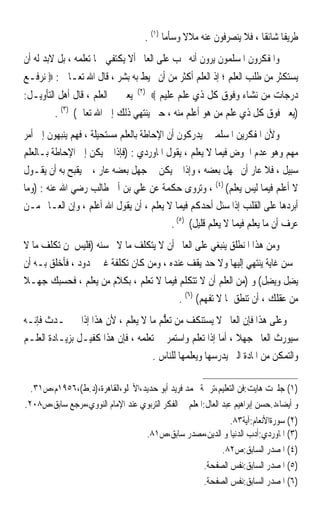 ‫ﻃﺮﻳﻔﺎ ﺷﺎﺋﻘﺎ ، ﻓﻼ ﻳﻨﺼﺮﻓﻮﻥ ﻋﻨﻪ ﻣﻼﻻ ﻭﺳﺄﻣﺎ )١( .‬
                                           ‫ﹰ‬     ‫ﹰ‬                    ‫ﹰ ﹰ‬
‫ﻭﺍﳌﻔﻜﺮﻭﻥ ﺍﳌﺴﻠﻤﻮﻥ ﻳﺮﻭﻥ ﺃﻧﻪ ﳚﺐ ﻋﻠﻰ ﺍﻟﻌﺎﱂ ﺃﻻ ﻳﻜﺘﻔﻲ ﲟﺎ ﺗﻌﻠﻤﻪ ، ﺑﻞ ﻻﺑﺪ ﻟﻪ ﺃﻥ‬
‫ﻳﺴﺘﻜﺜﺮ ﻣﻦ ﻃﻠﺐ ﺍﻟﻌﻠﻢ ؛ ﺇﺫ ﺍﻟﻌﻠﻢ ﺃﻛﺜﺮ ﻣﻦ ﺃﻥ ﳛﻴﻂ ﺑﻪ ﺑﺸﺮ ، ﻗﺎﻝ ﺍﷲ ﺗﻌـﺎﱃ : ‪ ‬ﻧﺮﻓـﻊ‬
                                   ‫)٢(‬
‫ﻳﻌﲏ ﰲ ﺍﻟﻌﻠﻢ ، ﻗﺎﻝ ﺃﻫﻞ ﺍﻟﺘﺄﻭﻳـﻞ:‬           ‫ﺩﺭﺟﺎﺕ ﻣﻦ ﻧﺸﺎﺀ ﻭﻓﻮﻕ ﻛﻞ ﺫﻱ ﻋﻠﻢ ﻋﻠﻴﻢ ‪‬‬
         ‫)ﻳﻌﲏ ﻓﻮﻕ ﻛﻞ ﺫﻱ ﻋﻠﻢ ﻣﻦ ﻫﻮ ﺃﻋﻠﻢ ﻣﻨﻪ ، ﺣﱴ ﻳﻨﺘﻬﻲ ﺫﻟﻚ ﺇﱃ ﺍﷲ ﺗﻌﺎﱃ( )٣( .‬
‫ﻭﻷﻥ ﺍﳌﻔﻜﺮﻳﻦ ﺍﳌﺴﻠﻤﲔ ﻳﺪﺭﻛﻮﻥ ﺃﻥ ﺍﻹﺣﺎﻃﺔ ﺑﺎﻟﻌﻠﻢ ﻣﺴﺘﺤﻴﻠﺔ ، ﻓﻬﻢ ﻳﻨﺒﻬﻮﻥ ﺇﱃ ﺃﻣﺮ‬
‫ﻣﻬﻢ ﻭﻫﻮ ﻋﺪﻡ ﺍﳋﻮﺽ ﻓﻴﻤﺎ ﻻ ﻳﻌﻠﻢ ، ﻳﻘﻮﻝ ﺍﳌﺎﻭﺭﺩﻱ : )ﻓﺈﺫﺍ ﱂ ﻳﻜﻦ ﺇﱃ ﺍﻹﺣﺎﻃﺔ ﺑـﺎﻟﻌﻠﻢ‬
‫ﺳﺒﻴﻞ ، ﻓﻼ ﻋﺎﺭ ﺃﻥ ﳚﻬﻞ ﺑﻌﻀﻪ ، ﻭﺇﺫﺍ ﱂ ﻳﻜﻦ ﰲ ﺟﻬﻞ ﺑﻌﻀﻪ ﻋﺎﺭ ، ﱂ ﻳﻘﺒﺢ ﺑﻪ ﺃﻥ ﻳﻘـﻮﻝ‬
‫ﻻ ﺃﻋﻠﻢ ﻓﻴﻤﺎ ﻟﻴﺲ ﻳﻌﻠﻢ( )٤( ، ﻭ‪‬ﺗﺮﻭ‪‬ﻯ ﺣﻜﻤﺔ ﻋﻦ ﻋﻠﻲ ﺑﻦ ﺃﰊ ﻃﺎﻟﺐ ﺭﺿﻲ ﺍﷲ ﻋﻨﻪ : )ﻭﻣﺎ‬
                                                   ‫‪‬‬
‫ﺃﺑﺮﺩﻫﺎ ﻋﻠﻰ ﺍﻟﻘﻠﺐ ﺇﺫﺍ ﺳﺌﻞ ﺃﺣﺪﻛﻢ ﻓﻴﻤﺎ ﻻ ﻳﻌﻠﻢ ، ﺃﻥ ﻳﻘﻮﻝ ﺍﷲ ﺃﻋﻠﻢ ، ﻭﺇﻥ ﺍﻟﻌـﺎﱂ ﻣـﻦ‬
                                           ‫ﻋﺮﻑ ﺃﻥ ﻣﺎ ﻳﻌﻠﻢ ﻓﻴﻤﺎ ﻻ ﻳﻌﻠﻢ ﻗﻠﻴﻞ( )٥( .‬
‫ﻭﻣﻦ ﻫﺬﺍ ﺍﳌﻨﻄﻠﻖ ﻳﻨﺒﻐﻲ ﻋﻠﻰ ﺍﻟﻌﺎﱂ ﺃﻥ ﻻ ﻳﺘﻜﻠﻒ ﻣﺎ ﻻ ﳛﺴﻨﻪ )ﻓﻠﻴﺲ ﳌﻦ ﺗﻜﻠﻒ ﻣﺎ ﻻ‬
‫ﳛﺴﻦ ﻏﺎﻳﺔ ﻳﻨﺘﻬﻲ ﺇﻟﻴﻬﺎ ﻭﻻ ﺣﺪ ﻳﻘﻒ ﻋﻨﺪﻩ ، ﻭﻣﻦ ﻛﺎﻥ ﺗﻜﻠﻔﺔ ﻏﲑ ﳏﺪﻭﺩ ، ﻓﺄﺧﻠﻖ ﺑـﻪ ﺃﻥ‬
‫‪‬ﻳﻀِﻞ ﻭ‪‬ﻳﻀِﻞ( ﻭ )ﻣﻦ ﺍﻟﻌﻠﻢ ﺃﻥ ﻻ ﺗﺘﻜﻠﻢ ﻓﻴﻤﺎ ﻻ ﺗﻌﻠﻢ ، ﺑﻜﻼﻡ ﻣﻦ ﻳﻌﻠﻢ ، ﻓﺤﺴﺒﻚ ﺟﻬـﻼ‬
‫ﹰ‬
                                          ‫ﻣﻦ ﻋﻘﻠﻚ ، ﺃﻥ ﺗﻨﻄﻖ ﲟﺎ ﻻ ﺗﻔﻬﻢ( )٦( .‬
‫ﻭﻋﻠﻰ ﻫﺬﺍ ﻓﺈﻥ ﺍﻟﻌﺎﱂ ﻻ ﻳﺴﺘﻨﻜﻒ ﻣﻦ ‪‬ﺗﻌﱡﻢ ﻣﺎ ﻻ ﻳﻌﻠﻢ ، ﻷﻥ ﻫﺬﺍ ﺇﺫﺍ ﱂ ﳛـﺪﺙ ﻓﺈﻧـﻪ‬
                                      ‫‪‬ﻠ‬
‫ﺳﻴﻮﺭﺙ ﺍﻟﻌﺎﱂ ﺟﻬﻼ ، ﺃﻣﺎ ﺇﺫﺍ ﺗﻌﻠﻢ ﻭﺍﺳﺘﻤﺮ ﰲ ﺗﻌﻠﻤﻪ ، ﻓﺈﻥ ﻫﺬﺍ ﻛﻔﻴـﻞ ﺑﺰﻳـﺎﺩﺓ ﺍﻟﻌﻠـﻢ‬
                                                             ‫ﹰ‬
                                   ‫ﻭﺍﻟﺘﻤﻜﻦ ﻣﻦ ﺍﳌﺎﺩﺓ ﺍﻟﱵ ﻳﺪﺭﺳﻬﺎ ﻭﻳﻌﻠﻤﻬﺎ ﻟﻠﻨﺎﺱ .‬

  ‫)١( ﺟﻠﱪﺕ ﻫﺎﻳﺖ:ﻓﻦ ﺍﻟﺘﻌﻠﻴﻢ،ﺗﺮﲨﺔ ﳏﻤﺪ ﻓﺮﻳﺪ ﺃﺑﻮ ﺣﺪﻳﺪ،ﺍﻷﳒﻠﻮ،ﺍﻟﻘﺎﻫﺮﺓ،)ﺩ.ﻁ(،٦٥٩١ﻡ،ﺹ١٣.‬
‫ﻭ ﺃﻳﻀﺎﹰ،ﺩ.ﺣﺴﻦ ﺇﺑﺮﺍﻫﻴﻢ ﻋﺒﺪ ﺍﻟﻌﺎﻝ:ﺍﳌﻌﻠﻢ ﰲ ﺍﻟﻔﻜﺮ ﺍﻟﺘﺮﺑﻮﻱ ﻋﻨﺪ ﺍﻹﻣﺎﻡ ﺍﻟﻨﻮﻭﻱ،ﻣﺮﺟﻊ ﺳﺎﺑﻖ،ﺹ٨٠٢.‬
                                                                ‫)٢( ﺳﻮﺭﺓﺍﻷﻧﻌﺎﻡ:ﺁﻳﺔ٣٨.‬
                                         ‫)٣( ﺍﳌﺎﻭﺭﺩﻱ:ﺃﺩﺏ ﺍﻟﺪﻧﻴﺎ ﻭ ﺍﻟﺪﻳﻦ،ﻣﺼﺪﺭ ﺳﺎﺑﻖ،ﺹ١٨.‬
                                                             ‫)٤( ﺍﳌﺼﺪﺭ ﺍﻟﺴﺎﺑﻖ:ﺹ٢٨.‬
                                                       ‫)٥( ﺍﳌﺼﺪﺭ ﺍﻟﺴﺎﺑﻖ:ﻧﻔﺲ ﺍﻟﺼﻔﺤﺔ.‬
                                                       ‫)٦( ﺍﳌﺼﺪﺭ ﺍﻟﺴﺎﺑﻖ:ﻧﻔﺲ ﺍﻟﺼﻔﺤﺔ.‬
 