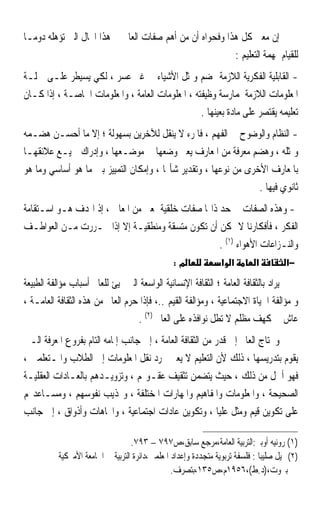 ‫ﺇﻥ ﻣﻌﲎ ﻛﻞ ﻫﺬﺍ ﻭﻓﺤﻮﺍﻩ ﺃﻥ ﻣﻦ ﺃﻫﻢ ﺻﻔﺎﺕ ﺍﻟﻌﺎﱂ ﰲ ﻫﺬﺍ ﺍ‪‬ﺎﻝ ﺍﻟﱵ ﺗﺆﻫﻠﻪ ﺩﻭﻣـﺎ‬
‫ﹰ‬
                                                         ‫ﻟﻠﻘﻴﺎﻡ ﲟﻬﻤﺔ ﺍﻟﺘﻌﻠﻴﻢ :‬
‫- ﺍﻟﻘﺎﺑﻠﻴﺔ ﺍﻟﻔﻜﺮﻳﺔ ﺍﻟﻼﺯﻣﺔ ﳍﻀﻢ ﻭﲤﺜﻞ ﺍﻷﺷﻴﺎﺀ ﰲ ﻏﲑ ﻋﺴﺮ ، ﻟﻜﻲ ﻳﺴﻴﻄﺮ ﻋﻠـﻰ ﲨﻠـﺔ‬
‫ﺍﳌﻌﻠﻮﻣﺎﺕ ﺍﻟﻼﺯﻣﺔ ﳌﻤﺎﺭﺳﺔ ﻭﻇﻴﻔﺘﻪ ، ﺍﳌﻌﻠﻮﻣﺎﺕ ﺍﻟﻌﺎﻣﺔ ، ﻭﺍﳌﻌﻠﻮﻣﺎﺕ ﺍﳋﺎﺻـﺔ ، ﺇﺫﺍ ﻛـﺎﻥ‬
                                                  ‫ﺗﻌﻠﻴﻤﻪ ﻳﻘﺘﺼﺮ ﻋﻠﻰ ﻣﺎﺩﺓ ﺑﻌﻴﻨﻬﺎ .‬
‫- ﺍﻟﻨﻈﺎﻡ ﻭﺍﻟﻮﺿﻮﺡ ﰲ ﺍﻟﻔﻬﻢ ، ﻓﺎﳌﺮﺀ ﻻ ﻳﻨﻘﻞ ﻟﻶﺧﺮﻳﻦ ﺑﺴﻬﻮﻟﺔ ؛ ﺇﻻ ﻣﺎ ﺃﺣﺴـﻦ ﻫﻀـﻤﻪ‬
‫ﻭﲤﺜﻠﻪ ، ﻭﻫﻀﻢ ﻣﻌﺮﻓﺔ ﻣﻦ ﺍﳌﻌﺎﺭﻑ ﻳﻌﲏ ﻭﺿﻌﻬﺎ ﰲ ﻣﻮﺿـﻌﻬﺎ ، ﻭﺇﺩﺭﺍﻙ ﲨﻴـﻊ ﻋﻼﺋﻘﻬـﺎ‬
‫ﺑﺎﳌﻌﺎﺭﻑ ﺍﻷﺧﺮﻯ ﻣﻦ ﻧﻮﻋﻬﺎ ، ﻭﺗﻘﺪﻳﺮ ﺷﺄ‪‬ﺎ ، ﻭﺇﻣﻜﺎﻥ ﺍﻟﺘﻤﻴﻴﺰ ﺑﲔ ﻣﺎ ﻫﻮ ﺃﺳﺎﺳﻲ ﻭﻣﺎ ﻫﻮ‬
                                                                 ‫ﺛﺎﻧﻮﻱ ﻓﻴﻬﺎ .‬
‫- ﻭﻫﺬﻩ ﺍﻟﺼﻔﺎﺕ ﰲ ﺣﺪ ﺫﺍ‪‬ﺎ ﺻﻔﺎﺕ ﺧﻠﻘﻴﺔ ﲟﻌﲎ ﻣﻦ ﺍﳌﻌﺎﱐ ، ﺇﺫ ﺍﳍﺪﻑ ﻫـﻮ ﺍﺳـﺘﻘﺎﻣﺔ‬
‫ﺍﻟﻔﻜﺮ ، ﻓﺄﻓﻜﺎﺭﻧﺎ ﻻ ﳝﻜﻦ ﺃﻥ ﺗﻜﻮﻥ ﻣﺘﺴﻘﺔ ﻭﻣﻨﻄﻘﻴـﺔ ﺇﻻ ﺇﺫﺍ ﲢـﺮﺭﺕ ﻣـﻦ ﺍﻟﻌﻮﺍﻃـﻒ‬
                                                    ‫ﻭﺍﻟﻨـﺰﺍﻋﺎﺕ ﺍﻷﻫﻮﺍﺀ )١( .‬
                                               ‫מ:‬              ‫א א‬         ‫א‬         ‫−א‬

‫ﻳﺮﺍﺩ ﺑﺎﻟﺜﻘﺎﻓﺔ ﺍﻟﻌﺎﻣﺔ ؛ ﺍﻟﺜﻘﺎﻓﺔ ﺍﻹﻧﺴﺎﻧﻴﺔ ﺍﻟﻮﺍﺳﻌﺔ ﺍﻟﱵ ‪‬ﻴﺊ ﻟﻠﻌﺎﱂ ﺃﺳﺒﺎﺏ ﻣﺆﺍﻟﻔﺔ ﺍﻟﻄﺒﻴﻌﺔ‬
‫ﻭ ﻣﺆﺍﻟﻔﺔ ﺍﳊﻴﺎﺓ ﺍﻻﺟﺘﻤﺎﻋﻴﺔ ، ﻭﻣﺆﺍﻟﻔﺔ ﺍﻟﻘﻴﻢ ..، ﻓﺈﺫﺍ ﺣﺮﻡ ﺍﻟﻌﺎﱂ ﻣﻦ ﻫﺬﻩ ﺍﻟﺜﻘﺎﻓﺔ ﺍﻟﻌﺎﻣـﺔ ،‬
                                  ‫ﻋﺎﺵ ﰲ ﻛﻬﻒ ﻣﻈﻠﻢ ﻻ ﺗﻄﻞ ﻧﻮﺍﻓﺬﻩ ﻋﻠﻰ ﺍﻟﻌﺎﱂ )٢( .‬
‫ﻭﳛﺘﺎﺝ ﺍﻟﻌﺎﱂ ﺇﱃ ﻗﺪﺭ ﻣﻦ ﺍﻟﺜﻘﺎﻓﺔ ﺍﻟﻌﺎﻣﺔ ، ﺇﱃ ﺟﺎﻧﺐ ﺇﳌﺎﻣﻪ ﺍﻟﺘﺎﻡ ﺑﻔﺮﻭﻉ ﺍﳌﻌﺮﻓﺔ ﺍﻟـﱵ‬
‫ﻳﻘﻮﻡ ﺑﺘﺪﺭﻳﺴﻬﺎ ، ﺫﻟﻚ ﻷﻥ ﺍﻟﺘﻌﻠﻴﻢ ﻻ ﻳﻌﲏ ﳎﺮﺩ ﻧﻘﻞ ﺍﳌﻌﻠﻮﻣﺎﺕ ﺇﱃ ﺍﻟﻄﻼﺏ ﻭﺍﳌـﺘﻌﻠﻤﲔ ،‬
‫ﻓﻬﻮ ﺃﴰﻞ ﻣﻦ ﺫﻟﻚ ، ﺣﻴﺚ ﻳﺘﻀﻤﻦ ﺗﺜﻘﻴﻒ ﻋﻘـﻮﳍﻢ ، ﻭﺗﺰﻭﻳـﺪﻫﻢ ﺑﺎﻟﻌـﺎﺩﺍﺕ ﺍﻟﻌﻘﻠﻴـﺔ‬
‫ﺍﻟﺼﺤﻴﺤﺔ ، ﻭﺍﳌﻌﻠﻮﻣﺎﺕ ﻭﺍﳌﻔﺎﻫﻴﻢ ﻭﺍﳌﻬﺎﺭﺍﺕ ﺍﳌﺨﺘﻠﻔﺔ ، ﻭ‪‬ﺬﻳﺐ ﻧﻔﻮﺳﻬﻢ ، ﻭﻣﺴـﺎﻋﺪ‪‬ﻢ‬
‫ﻋﻠﻰ ﺗﻜﻮﻳﻦ ﻗﻴﻢ ﻭﻣﺜﻞ ﻋﻠﻴﺎ ، ﻭﺗﻜﻮﻳﻦ ﻋﺎﺩﺍﺕ ﺍﺟﺘﻤﺎﻋﻴﺔ ، ﻭﺍﲡﺎﻫﺎﺕ ﻭﺃﺫﻭﺍﻕ ، ﺇﱃ ﺟﺎﻧﺐ‬

                                  ‫)١( ﺭﻭﻧﻴﻪ ﺃﻭﺑﲑ:ﺍﻟﺘﺮﺑﻴﺔ ﺍﻟﻌﺎﻣﺔ،ﻣﺮﺟﻊ ﺳﺎﺑﻖ،ﺹ٧٩٧ – ٣٩٧.‬
          ‫)٢(ﲨﻴﻞ ﺻﻠﻴﺒﺎ : ﻓﻠﺴﻔﺔ ﺗﺮﺑﻮﻳﺔ ﻣﺘﺠﺪﺩﺓ ﻭﺇﻋﺪﺍﺩ ﺍﳌﻌﻠﻤﲔ،ﺩﺍﺋﺮﺓ ﺍﻟﺘﺮﺑﻴﺔ ﰲ ﺍﳉﺎﻣﻌﺔ ﺍﻷﻣﲑﻛﻴﺔ‬
                                                ‫ﺑﲑﻭﺕ،)ﺩ.ﻁ(،٦٥٩١ﻡ،ﺹ٥٣١،ﺑﺘﺼﺮﻑ.‬
 