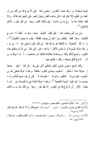 ‫ﺗﻨﻤﻴﺔ ﺍﺳﺘﻌﺪﺍﺩﺍ‪‬ﻢ ، ﻭﻗﺪ ﺣﺚ ﺍﳌﻔﻜﺮﻭﻥ ﺍﳌﺴﻠﻤﻮﻥ ﺍﻟﻌﺎﱂ ﻋﻠﻰ ﺃﻻ ﻳﺪﻉ ﻓ‪‬ﺎ ﻣﻦ ﺍﻟﻔﻨـﻮﻥ ﺃﻭ‬
                ‫ﻨ‬
‫ﻋﻠﻤ‪‬ﺎ ﻣﻦ ﺍﻟﻌﻠﻮﻡ )ﺇﻻ ﻧﻈﺮ ﻓﻴﻪ ، ﻓﺈﻥ ﺳﺎﻋﺪﻩ ﺍﻟﻘﺪﺭ ﻭﻃﻮﻝ ﺍﻟﻌﻤﺮ ﻋﻠﻰ ﺍﻟﺘﺒﺤﺮ ﻓﻴﻪ ﻓﺬﺍﻙ ، ﻭﺇﻻ‬
‫ﻓﻘﺪ ﺍﺳﺘﻔﺎﺩ ﻣﻨﻪ ﻣﺎ ﳜﺮﺝ ﺑﻪ ﻣﻦ ﻋﺪﺍﻭﺓ ﺍﳉﻬﻞ ﺑﺬﻟﻚ ﺍﻟﻌﻠﻢ ، ﻭﻳﻌﺘﲏ ﻣﻦ ﻛﻞ ﻋﻠﻢ ﺑـﺎﻷﻫﻢ‬
                                                                     ‫ﻓﺎﻷﻫﻢ( )١( .‬
‫ﻭﺇﻥ ﻣﻦ ﺃﻫﻢ ﻭﻇﺎﺋﻒ ﺍﻟﻌﺎﱂ ﺍﳌﻌﻠﻢ )ﺗﻘﺪﱘ ﺍﻟﺘﻠﻤﻴﺬ ‪‬ﺘﻤﻌﻪ ، ﻭﺗﻘـﺪﱘ ﺛﻘﺎﻓـﺔ ﺍ‪‬ﺘﻤـﻊ‬
‫ﻟﻠﺘﻠﻤﻴﺬ ، ﻭﻫﺬﺍ ﺍﻟﺘﻘﺪﱘ ﻳﺘﻄﻠﺐ ﻣﻦ ﺍﳌﻌﻠﻢ ﺃﻥ ﻳﻌﺮﻑ ﺍﻟﺜﻘﺎﻓﺔ ، ﺑﻘﺪﺭ ﻣﺎ ﻳﻌﺮﻑ ﺍﻟﺘﻠﻤﻴﺬ( )٢( ،‬
‫ﻭﺍﳊﺪ ﺍﻷﺩﱏ ﻟﻠﻤﻌﺮﻓﺔ ‪‬ﺬﻩ ﺍﻟﺜﻘﺎﻓﺔ ﻫﻮ ﺇﺩﺭﺍﻙ ﺍﻟﻌﺎﱂ ﻣﻦ ﻛﻞ ﻋﻠﻢ ﻣﺎ ﻳﻨﻔﻲ ﻋﻨﻪ ﲰﺔ ﺍﳉﻬـﻞ ،‬
‫ﻭﳚﻌﻠﻪ ﻋﺎﺭﻓﺎ ﺑﺄﺻﻮﻟﻪ ﺃﻭ ﺑﺎﳌﺒﺎﺩﺉ ﺍﻷﻛﺜﺮ ﺃﳘﻴﺔ ﻓﻴﻪ ، ﻓﺈﻥ ﲤﻜﻦ ﺍﻟﻌﺎﱂ ﻣﻦ ﺍﻹﳌﺎﻡ ﺑﺪﻗﺎﺋﻖ ﻫﺬﻩ‬
                                                                         ‫ﹰ‬
‫ﺍﻟﻌﻠﻮﻡ ، ﻭﺍﺗﺴﻊ ﻟﺬﻟﻚ ﻭﻗﺘﻪ ، ﻭﺳﺎﻋﺪﺗﻪ ﺇﻣﻜﺎﻧﺎﺗﻪ ﻓﺬﻟﻚ ﺃﻣﺮ ﻣﺴﺘﺤﺐ ، ﳌﺎ ﳍﺬﻩ ﺍﳌﻌﺮﻓﺔ ﻣـﻦ‬
                                       ‫ﺃﺛﺮ ﰲ ﺍﺗﺴﺎﻉ ﺁﻓﺎﻕ ﻣﻌﺮﻓﺘﻪ ، ﻭﺗﻘﺪﳝﻪ ﻟﺘﻌﻠﻴﻢ ﺟﻴﺪ .‬
‫ﻭﻟﻘﺪ ﺃﺻﺒﺢ ﺍﳌﻌﻨﻴﻮﻥ ﺑﺸﺌﻮﻥ ﺍﻟﻌﻠﻢ ﻭﺍﻟﺘﻌﻠﻴﻢ ﺍﻵﻥ ﻋﻠﻰ ﻳﻘﲔ ﺑﺄﻥ ﺍﻟﻌﺎﱂ ﺍﳌﻌﻠﻢ ﰲ ﺣﺎﺟﺔ‬
‫ﺇﱃ ﻣﻌﺮﻓﺔ ﻋﺎﻣﺔ ؛ ﺗﺘﻤﺜﻞ ﰲ ﺃﺳﺎﻟﻴﺐ ﻭﻣﺒﺎﺩﺉ ﺍﻟﻌﻠﻮﻡ ﺍﳌﺨﺘﻠﻔﺔ ، ﻭﻫﺬﻩ ﺍﳌﻌﺮﻓﺔ ﺗﻀﻔﻲ ﻋﻠـﻰ‬
‫ﺃﺳﻠﻮﺏ ﺍﳌﻌﻠﻢ ﻣﺮﻭﻧﺔ ﰲ ﺍﻟﺘﻌﻠﻴﻢ ، ﻭﺗﻨﻮﻋ‪‬ﺎ ﰲ ﺍﳌﻌﻠﻮﻣﺎﺕ ﺍﻟﱵ ﳝﻜﻦ ﺃﻥ ﻳﻘـﺪﻣﻬﺎ ﻟﺘﻼﻣﻴـﺬﻩ ؛‬
‫ﺣﺴﺐ ﻣﺎ ﲤﻠﻴﻪ ﻋﻠﻴﻪ ﺍﳌﻨﺎﺳﺒﺔ ﺍﻟﺘﻌﻠﻴﻤﻴﺔ )٣( ، ﻭﻫﺬﻩ ﺍﳌﻌﺮﻓﺔ ﺍﻟﻌﺎﻣﺔ ﻫﻲ ﻣﺎ ﻗﺼﺪﻫﺎ ﺍﺑﻦ ﲨﺎﻋـﺔ‬
‫ﺑﻘﻮﻟﻪ : )ﺍﻷﻭﱃ ﺃﻥ ﻻ ﻳﺪﻉ ﻓﻨ‪‬ﺎ ﻣﻦ ﺍﻟﻌﻠﻮﻡ.. ﺇﻻ ﻧﻈﺮ ﻓﻴﻪ .. ﻭﻳﻌﺘﲏ ﻣﻦ ﻛﻞ ﻋﻠـﻢ ﺑـﺎﻷﻫﻢ‬



                        ‫)١( ﺍﺑﻦ ﲨﺎﻋﺔ : ﺗﺬﻛﺮﺓ ﺍﻟﺴﺎﻣﻊ ﻭﺍﳌﺘﻜﻠﻢ،ﻣﺼﺪﺭ ﺳﺎﺑﻖ،ﺹ٠٢١،٩١١.‬
‫)٢( ﺃﺑﻮ ﺍﻟﻔﺘﻮﺡ ﺭﺿﻮﺍﻥ ﻭﺁﺧﺮﻭﻥ:ﺍﳌـﺪﺭﺱ ﰲ ﺍﳌﺪﺭﺳـﺔ ﻭﺍ‪‬ﺘﻤﻊ،ﻣﻜﺘﺒـﺔ ﺍﻷﳒﻠﻮ،ﺍﻟﻘـﺎﻫﺮﺓ،)ﺩ.ﻁ(،‬
                                                             ‫٣٧٩١ﻡ، ﺹ٥١.‬
‫)٣(ﳏﻤــﻮﺩ ﺯﻳــﺎﺩ ﲪــﺪﺍﻥ:ﺍﻟﺘــﺪﺭﻳﺲ ﺍﳊﺪﻳﺚ،ﻣﺆﺳﺴــﺔ ﺩﺍﺭ ﺍﻟﻜﺘﺐ،ﺍﻟﻜﻮﻳــﺖ،ﻁ١،‬
                                                            ‫٢٨٩١ﻡ،ﺹ٠٥١.‬
 