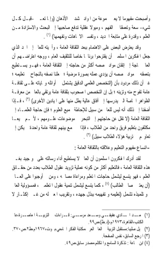 ‫ﻭﺃﺻﺒﺤﺖ ﻣﻔﻬﻮﻣ‪‬ﺎ ﻻ ﻳﻌﲏ ﳎﻤﻮﻋﺔ ﻣﻦ ﺍﳌﻮﺍﺩ ﲢﺸﺪ ﰲ ﺍﻷﺫﻫﺎﻥ )ﻭﺇﳕﺎ ﺗﻌـﲏ -ﻗﺒـﻞ ﻛـﻞ‬
‫ﺷﻲﺀ- ﺳﻌﺔ ﻭﺗﻌﻤﻘﹰﺎ ﰲ ﺍﻟﻔﻬﻢ ، ﻭﻣﻴﻮﻻ ﻋﻘﻠﻴﺔ ﺗﺪﻓﻊ ﺻﺎﺣﺒﻬﺎ ﺇﱃ ﺍﻟﺒﺤﺚ ﻭﺍﻻﺳﺘﺰﺍﺩﺓ ﻣـﻦ‬
                                         ‫ﹰ‬
               ‫ﺍﻟﻌﻠﻢ ، ﻭﻗﺪﺭﺓ ﻋﻠﻰ ﻣﺘﺎﺑﻌﺔ ﺍﳉﺪﻳﺪ ، ﻭﺗﻔﺴﲑ ﺍﻻﲡﺎﻫﺎﺕ ﻭﺗﻔﻬﻤﻬﺎ( )١( .‬
‫ﻭﻗﺪ ﻳﻌﺘﺮﺽ ﺍﻟﺒﻌﺾ ﻋﻠﻰ ﺍﻻﻫﺘﻤﺎﻡ ﺑﺒﻌﺪ ﺍﻟﺜﻘﺎﻓﺔ ﺍﻟﻌﺎﻣﺔ ، ﻭﺃﳘﻴﺘﻪ ﻟﻠﻌﺎﱂ ﺇﱃ ﺍﳊﺪ ﺍﻟﺬﻱ‬
‫ﺟﻌﻞ ﺍﳌﻔﻜﺮﻳﻦ ﺍﳌﺴﻠﻤﲔ ﺃﻥ ﻳﻘﺘﺮﺣﻮﺍ ﺑﺮﻧﺎﳎ‪‬ﺎ ﺧﺎﺻ‪‬ﺎ ﻟﻠﺘﺜﻘﻴﻒ ﺍﻟﻌﺎﻡ ، ﻭﻭﺟﻪ ﺍﻋﺘﺮﺍﺿـﻬﻢ ﺃﻥ‬
‫ﺍﻟﻌﺎﱂ ﲝﺎﺟﺔ ﺇﱃ ﺇﺗﻘﺎﻥ ﻣﻮﺍﺩ ﲣﺼﺼﻪ ﺃﻛﺜﺮ ﻣﻦ ﺣﺎﺟﺘﻪ ﺇﱃ ﺍﻟﺜﻘﺎﻓﺔ ﺍﻟﻌﺎﻣﺔ ، ﻓﻬـﻮ ﻳﺴـﺘﻄﻴﻊ‬
‫ﺑﺘﻌﻤﻘﻪ ﰲ ﻣﻮﺍﺩ ﲣﺼﺼﻪ ﺃﻥ ﻳﺆﺩﻱ ﻋﻤﻠﻪ ﺑﺼﻮﺭﺓ ﻣﺮﺿﻴﺔ ؛ ﲡﻌﻠﻨﺎ ﻧﺼﻔﻪ ﺑﺎﻟﻨﺠﺎﺡ ﰲ ﺗﻌﻠﻴﻤﻪ ؛‬
‫ﻏﲑ ﺃﻥ ﺫﻟﻚ ﻣﺮﺩﻭﺩ ﺑﺄﻥ )ﺍﻟﺘﺨﺼﺺ ﺍﻟﻌﻠﻤﻲ ﺍﻟﺪﻗﻴﻖ ﻳﺸﺘﻤﻞ ﰲ ﺃﻭﺍﺋﻠﻪ ﻭ‪‬ﺎﻳﺎﺗﻪ ﻋﻠـﻰ ﺛﻘﺎﻓـﺔ‬
‫ﻋﺎﻣﺔ ﺗﻔﻮﺡ ﻣﻨﻪ ﻭﺗﺰﻳﻨﻪ ؛ ﺑﻞ ﺇﻥ ﺍﻟﺘﺨﺼﺺ ﺍﳌﺼﺤﻮﺏ ﺑﺜﻘﺎﻓﺔ ﻋﺎﻣﺔ ﻳﺮﺗﻘﻲ ﺑﺎﻟﻌﺎﱂ ﻣﻦ ﻣﻌﺮﻓـﺔ‬
‫ﺍﻟﻈﻮﺍﻫﺮ ﺍﳋﺎﺻﺔ ﺍﻟﱵ ﻳﺪﺭﺳﻬﺎ ﺇﱃ ﺁﻓﺎﻕ ﻋﺎﻟﻴﺔ ﻳﻄﻞ ﻣﻨﻬﺎ ﻋﻠﻰ ﺍﳌﻴﺎﺩﻳﻦ ﺍﻷﺧﺮﻯ( )٢( ، ﻓـﺈﺫﺍ‬
‫ﺃﺿﻔﻨﺎ ﺇﱃ ﺫﻟﻚ ﺃﻧﻪ ﻟﻴﺲ ﻟﻠﻌﺎﱂ ﻣﻦ ﺳﺒﻴﻞ ﻟﻺﺣﺎﻃﺔ ﲜﻤﻴﻊ ﺍﻟﻌﻠﻮﻡ ؛ ﻓﺈﻥ ﺣﺎﺟﺔ ﺍﻟﻌﻠﻤـﺎﺀ ﺇﱃ‬
‫ﺍﻟﺜﻘﺎﻓﺔ ﺍﻟﻌﺎﻣﺔ )ﻻ ﺗﻘﻞ ﻋﻦ ﺣﺎﺟﺘﻬﻢ ﺇﱃ ﺍﻟﺘﺒﺤﺮ ﰲ ﻣﻮﺿﻮﻋﺎﺕ ﻋﻠـﻮﻣﻬﻢ ، ﻷ‪‬ـﻢ ﲨﻴﻌ‪‬ـﺎ‬
‫ﻣﻜﻠﻔﻮﻥ ﺑﺘﻌﻠﻴﻢ ﻓﺮﻳﻖ ﻭﺍﺣﺪ ﻣﻦ ﺍﻟﻄﻼﺏ ، ﻓﺈﺫﺍ ﱂ ﲡﻤﻊ ﺑﻴﻨﻬﻢ ﺛﻘﺎﻓﺔ ﻋﺎﻣﺔ ﻭﺍﺣﺪﺓ ﱂ ﻳﻜﻦ ﺇﱃ‬
                                           ‫ﺗﻌﺎﻭ‪‬ﻢ ﰲ ﺗﺮﺑﻴﺔ ﻫﺆﻻﺀ ﺍﻟﻄﻼﺏ ﺳﺒﻴﻞ( )٣( .‬
                                    ‫-ﺍﺗﺴﺎﻉ ﻣﻔﻬﻮﻡ ﺍﻟﺘﻌﻠﻴﻢ ﻭﻋﻼﻗﺘﻪ ﺑﺎﻟﺜﻘﺎﻓﺔ ﺍﻟﻌﺎﻣﺔ :‬
‫ﻟﻘﺪ ﺃﺩﺭﻙ ﺍﳌﻔﻜﺮﻭﻥ ﺍﳌﺴﻠﻤﻮﻥ ﺃﻥ ﺍﻟﻌﺎﱂ ﻻ ﻳﺴﺘﻄﻴﻊ ﺃﺩﺍﺀ ﺭﺳﺎﻟﺘﻪ ﻋﻠﻰ ﳓﻮ ﺟﻴﺪ ﺑﻐـﲑ‬
‫ﻫﺬﻩ ﺍﻟﺜﻘﺎﻓﺔ ﺍﻟﻌﺎﻣﺔ ، ﻓﺎﻟﺘﻌﻠﻴﻢ ﺃﻛﺜﺮ ﻣﻦ ﻛﻮﻧﻪ ﻋﻤﻠﻴﺔ ﺗﺰﻭﻳﺪ ﻋﻘﻮﻝ ﺍﻟﻄﻼﺏ ﺑﻌﺪﺩ ﻣﻦ ﺣﻘـﺎﺋﻖ‬
‫ﺍﻟﻌﻠﻢ ، ﻓﻬﻮ ﻳﺘﺴﻊ ﻟﻴﺸﻤﻞ ﺣﺎﺟﺎﺕ ﺍﳌﺘﻌﻠﻢ ﻭﻣﺮﺍﻋﺎﺓ ﻣﺼﺎﳊﻪ ، ﻭﻣﻦ ﰒ ﺃﻭﺟﺒﻮﺍ ﻋﻠﻰ ﺍﻟﻌـﺎﱂ‬
‫)ﺃﻥ ﻳﻌﺘﲏ ﲟﺼﺎﱀ ﺍﻟﻄﺎﻟﺐ( )٤( ، ﻛﻤﺎ ﻳﺘﺴﻊ ﻟﻴﺸﻤﻞ ﺗﻨﻤﻴﺔ ﻋﻘﻮﻝ ﺍﳌﺘﻌﻠﻤﲔ ، ﻓﻤﺴﺆﻭﻟﻴﺔ ﺍﻟﻌﺎﱂ‬
‫ﳓﻮ ﺗﻠﻤﻴﺬﻩ ﺗﺸﻤﻞ )ﺗﻌﻠﻴﻤﻪ ﻭ ﺗﻔﻬﻴﻤﻪ ﺑﺒﺬﻝ ﺟﻬﺪﻩ ، ﻭﺗﻘﺮﻳﺐ ﺍﳌﻌﲎ ﻟﻪ ﻣﻦ ﻏـﲑ ﺇﻛﺜـﺎﺭ ﻻ‬


‫ـﺮﺓ،ﻋﺎﱂ‬‫ـﺔ ﺍﳌﻌﺎﺻـ‬‫ـﻲ: ـﺮﺍﺀﺍﺕ ﰲ ﺍﻟﺘﺮﺑﻴـ‬
                                ‫ـﻲ ـﻌﺪ ﻣﺮﺳـ ﻗـ‬
                                             ‫)١( ـﺪ ـﺎﺩﻱ ﻋﻔﻴﻔـ ﻭﺳـ‬‫ﳏﻤـ ﺍﳍـ‬
                                           ‫ﺍﻟﻜﺘﺐ،ﺍﻟﻘﺎﻫﺮﺓ،٣٧٩١ﻡ،)ﺩ.ﻁ(،ﺹ٩٩.‬
‫)٢( ﲨﻴﻞ ﺻﻠﻴﺒﺎ:ﻣﺴﺘﻘﺒﻞ ﺍﻟﺘﺮﺑﻴﺔ ﰲ ﺍﻟﻌﺎﱂ ﺍﻟﻌﺮﰊ،ﻣﻜﺘﺒﺔ ﺍﻟﻔﻜﺮ ﺍﳉﺎﻣﻌﻲ،ﺑﲑﻭﺕ،٧٦٩١ﻡ،ﻁ٢،ﺹ٠٧٣.‬
                                                  ‫)٣( ﺍﳌﺮﺟﻊ ﺍﻟﺴﺎﺑﻖ، ﻧﻔﺲ ﺍﻟﺼﻔﺤﺔ.‬
                               ‫)٤( ﺍﺑﻦ ﲨﺎﻋﺔ : ﺗﺬﻛﺮﺓ ﺍﻟﺴﺎﻣﻊ ﻭﺍﳌﺘﻜﻠﻢ،ﻣﺼﺪﺭ ﺳﺎﺑﻖ،ﺹ٩٤.‬
 