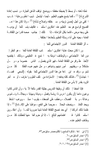 ‫ﳛﺘﻤﻠﻪ ﺫﻫﻨﻪ ، ﺃﻭ ﺑﺴﻂ ﻻ ﻳﻀﺒﻄﻪ ﺣﻔﻈﻪ ، ﻭﻳﻮﺿﺢ ﳌﺘﻮﻗﻒ ﺍﻟﺬﻫﻦ ﺍﻟﻌﺒﺎﺭﺓ ، ﻭﳛﺘﺴﺐ ﺇﻋﺎﺩﺓ‬
‫ﺍﻟﺸﺮﺡ ﻟﻪ( )١( ، ﻛﻤﺎ ﻳﺘﺴﻊ ﻣﻔﻬﻮﻡ ﺍﻟﺘﻌﻠﻴﻢ -ﺃﻳﻀ‪‬ﺎ- ﻟﻴﺸﻤﻞ ‪‬ﺬﻳﺐ ﺍﳌﺘﻌﻠﻢ ﻭﺭﻋﺎﻳﺔ ﺍﳉﺎﻧـﺐ‬
‫ﺍﳋﻠﻘﻲ ﻣﻦ ﺃﺟﻞ )ﺣﺴﻦ ﺗﺮﺑﻴﺘﻪ ﻭﲢﺴﲔ ﺧﻠﻘﻪ ﻭﺇﺻﻼﺡ ﺷﺄﻧﻪ( )٢( ، ﻭﺇﺫﺍ ﻛﺎﻥ ﻫﺬﺍ ﺍﳌﻌـﲎ‬
‫ﺍﻟﻔﺴﻴﺢ ﺍﻟﻮﺍﺳﻊ ﻫﻮ ﻣﻌﲎ ﺍﻟﺘﻌﻠﻴﻢ ﻋﻨﺪ ﺍﳌﻔﻜﺮﻳﻦ ﺍﳌﺴﻠﻤﲔ ، ﻓﻜﻴﻒ ﻳﺘﺴﲎ ﻟﻠﻌﺎﱂ ﺃﻥ ﻳﺆﺩﻳـﻪ‬
‫ﻋﻠﻰ ﻭﺟﻪ ‪‬ﺮﺽ ، ﻗﺎﺋﻤ‪‬ﺎ ﺑﻜﻞ ﺍﻟﺘﺰﺍﻣﺎﺗﻪ ، ﺇﺫﺍ ﱂ ﳝﺘﻠﻚ ﺇﱃ ﺟﺎﻧﺐ ﲣﺼﺼﻪ ﻗﺪﺭ‪‬ﺍ ﻣﻦ ﺍﻟﺜﻘﺎﻓـﺔ‬
                                                                     ‫ﻣ‪ٍ ‬‬
                              ‫ﺍﻟﻌﺎﻣﺔ ، ﻳﻌﻴﻨﻪ ﻋﻠﻰ ﺃﺩﺍﺀ ﺭﺳﺎﻟﺔ ﺍﻟﺘﻌﻠﻴﻢ ﺑﺄﺑﻌﺎﺩﻫﺎ ﺍﳌﺨﺘﻠﻔﺔ .‬
                                      ‫- ﺃﺛﺮ ﺍﻟﺜﻘﺎﻓﺔ ﺍﻟﻌﺎﻣﺔ ﰲ ﺍﻟﺪﻭﺭ ﺍﻻﺟﺘﻤﺎﻋﻲ ﻟﻠﻌﺎﱂ :‬
‫ﻭﺭﲟﺎ ﻛﺎﻥ ﻣﺒﻌﺚ ﻋﻨﺎﻳﺔ ﺍﳌﻔﻜﺮﻳﻦ ﺍﳌﺴﻠﻤﲔ ﲜﺎﻧﺐ ﺍﻟﺜﻘﺎﻓﺔ ﺍﻟﻌﺎﻣﺔ ﻟﻠﻌﺎﱂ ، ﻫﻮ ﺍﻟﻨﻈﺮ ﺇﱃ‬
‫ﺩﻭﺭ ﺍﻟﻌﺎﱂ ﺍﻻﺟﺘﻤﺎﻋﻲ ، ﻭﺍﻟﻮﻇﺎﺋﻒ ﺍﳌﻨﻮﻃﺔ ﺑﻪ ﰲ ﺍ‪‬ﺘﻤﻊ ﻏﲑ ﺍﻟﺘﻌﻠﻴﻤﻲ ، ﻭﺫﻟﻚ ﳑﺎ ﻳﻘﺘﻀﻴﻪ‬
‫ﺍﻷﺧﺬ ﲝﻆ ﻭﺍﻓﺮ ﻣﻦ ﺍﻟﺜﻘﺎﻓﺔ ﺍﻟﻌﺎﻣﺔ ، ﻓﻬﻮ ﺍﻟﺬﻱ ﻳﻔﺼﻞ ﺑﲔ ﺍﻟﻨﺎﺱ ﰲ ﺧﺼﻮﻣﺎ‪‬ﻢ ، ﻭ ﳛـﻞ‬
‫ﻣﺸﻜﻼ‪‬ﻢ ، ﻭﻳﻔﺘﻴﻬﻢ ﰲ ﺃﻣﻮﺭ ﺩﻳﻨﻬﻢ ﻭﺩﻧﻴﺎﻫﻢ ، ﻭﳛﻤﻞ ﻋﻨﻬﻢ ﻋﺐﺀ ﺍﻟﺘﻔﻜﲑ ﰲ ﻛﺜﲑ ﻣـﻦ‬
‫ﺷﺌﻮ‪‬ﻢ ، ﻭﻗﺪ ﻋﱪ ﺍﺑﻦ ﲨﺎﻋﺔ ﻋﻦ ﻫﺬﺍ ﺍﻟﺪﻭﺭ ﺍﻻﺟﺘﻤﺎﻋﻲ ﻟﻠﻌﺎﱂ ﺑﻘﻮﻟﻪ : )ﺍﻟﺴﻌﻲ ﰲ ﻗﻀـﺎﺀ‬
‫ﺍﳊﺎﺟﺎﺕ( )٣( ، ﻓﺬﻟﻚ ﻛﻠﻪ ﻳﺪﻓﻌﻪ ﺇﱃ ﺍﻻﺳﺘﺰﺍﺩﺓ ﻣﻦ ﳐﺘﻠﻒ ﺍﻟﻌﻠﻮﻡ ﻭﺍﳌﻌﺎﺭﻑ ، ﺃﻭ ﲟﻌﲎ ﺁﺧﺮ‬
                                               ‫ﺍﻟﺘﺰﻭﺩ ﺑﻘﺪﺭ ﻻ ﺑﺄﺱ ﻣﻦ ﺍﻟﺜﻘﺎﻓﺔ ﺍﻟﻌﺎﻣﺔ .‬
‫ﻓﺈﺫﺍ ﺃﺿﻔﻨﺎ ﺇﱃ ﺫﻟﻚ ﺃﻥ ﻭﻇﻴﻔﺔ ﺍﻟﺘﺪﺭﻳﺲ ﺟﻠﻴﻠﺔ ﺍﻟﻘﺪﺭ ﺑﺎﻟﻐﺔ ﺍﻷﳘﻴﺔ ، ﻭﺃﻥ ﺍﻟﻨﺎﺱ ﻛﺎﻧﻮﺍ‬
‫ﻳﺮﻏﺒﻮﻥ ﺩﺍﺋﻤ‪‬ﺎ )ﺃﻥ ﻳﻜﻮﻥ ﺍﳌﺪﺭﺱ ﺫﺍ ﺭﻳﺎﺳﺔ ﻭﻓﻀﻞ ، ﻭﺩﻳﺎﻧﺔ ﻭﻣﻬﺎﺑﺔ ، ﻭﺟﻼﻟـﺔ ﻭﻧـﺎﻣﻮﺱ‬
‫ﻭﻋﺪﺍﻟﺔ ، ﻭﳏﺒﺔ ﰲ ﺍﻟﻔﻀﻼﺀ ، ﻭﻋﻄﻒ ﻋﻠﻰ ﺍﻟﻀﻌﻔﺎﺀ ، ﻳﻘﺮﺏ ﺍﶈﺼﻠﲔ ، ﻭﻳﺮﻏﺐ ﺍﳌﺸﺘﻐﻠﲔ‬
‫ﻭﻳﺒﻌﺪ ﺍﻟﻠﻐﺎﺋﲔ ، ﻭﻳﻨﺼﻒ ﺍﻟﺒﺤﺎﺛﲔ ، ﺣﺮﻳﺼ‪‬ﺎ ﻋﻠﻰ ﺍﻟﻨﻔﻊ ، ﻣﻮﺍﻇﺒ‪‬ﺎ ﻋﻠﻰ ﺍﻹﻓـﺎﺩﺓ( )٤( ، ﺇﺫﺍ‬
‫ﻋﻠﻤﻨﺎ ﺫﻟﻚ ﺃﺩﺭﻛﻨﺎ ﺇﱃ ﺃﻱ ﺣﺪ ﺗﺼﺒﺢ ﺍﻟﺜﻘﺎﻓﺔ ﺍﻟﻌﺎﻣﺔ ﺷﻴﺌﹰﺎ ﺿﺮﻭﺭﻳ‪‬ﺎ ﻟﻠﻌـﺎﱂ ﻭﺃﻥ ﺍﳌﻔﻜـﺮﻳﻦ‬
‫ﺍﳌﺴﻠﻤﲔ ﻛﺎﻧﻮﺍ ﳏﻘﲔ ﰲ ﺍﻫﺘﻤﺎﻣﻬﻢ ﺍﻟﺒﺎﻟﻎ ‪‬ﺎ ، ﺇﺫﺍ ﻟﻮ ﺣﺮﻡ ﺍﻟﻌﺎﱂ ﻣﻨﻬﺎ ﻟﺘﻌﻄﻠﺖ ﻛﺜﲑ ﻣـﻦ‬
                                                             ‫ﻭﻇﺎﺋﻒ ﺍﻟﺘﻌﻠﻴﻢ ﻋﻨﺪﻩ .‬


                                ‫)١( ﺍﺑﻦ ﲨﺎﻋﺔ : ﺗﺬﻛﺮﺓ ﺍﻟﺴﺎﻣﻊ ﻭﺍﳌﺘﻜﻠﻢ،ﻣﺼﺪﺭ ﺳﺎﺑﻖ،ﺹ٣٥.‬
                                                          ‫)٢( ﺍﳌﺼﺪﺭ ﺍﻟﺴﺎﺑﻖ:ﺹ٠٦.‬
                                                          ‫)٣( ﺍﳌﺼﺪﺭ ﺍﻟﺴﺎﺑﻖ:ﺹ٣٢.‬
                                                  ‫)٤( ﺍﳌﺼﺪﺭ ﺍﻟﺴﺎﺑﻖ:ﺹ٨٩١-١٠٢.‬
 