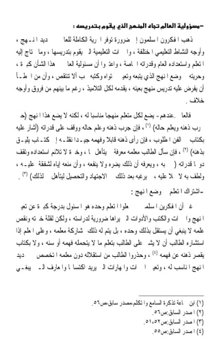 ‫:‬            ‫מ‬         ‫א‬        ‫א‬      ‫מ‬    ‫א‬           ‫−‬

‫ﺫﻫﺐ ﺍﳌﻔﻜﺮﻭﻥ ﺍﳌﺴﻠﻤﻮﻥ ﺇﱃ ﺿﺮﻭﺭﺓ ﺗﻮﻓﺮ ﺍﳊﺮﻳﺔ ﺍﻟﻜﺎﻣﻠﺔ ﻟﻠﻌﺎﱂ ﰲ ﲢﺪﻳﺪ ﺍﳌﻨـﻬﺞ ،‬
‫ﻭﺃﻭﺟﻪ ﺍﻟﻨﺸﺎﻁ ﺍﻟﺘﻌﻠﻴﻤﻲ ﺍﳌﺨﺘﻠﻔﺔ ، ﻭﺍﳋﱪﺍﺕ ﺍﻟﺘﻌﻠﻴﻤﻴﺔ ﺍﻟﱵ ﻳﻘﻮﻡ ﺑﺘﺪﺭﻳﺴﻬﺎ ، ﻭﻣﺎ ﳛﺘﺎﺝ ﺇﻟﻴﻪ‬
‫ﺍﳌﺘﻌﻠﻢ ﻭﺍﺳﺘﻌﺪﺍﺩﻩ ﺍﻟﻌﺎﻡ ﻭﻗﺪﺭﺍﺗﻪ ﺍﳋﺎﺻﺔ ، ﻭﺍﻋﺘﱪﻭﺍ ﺃﻥ ﻣﺴﺌﻮﻟﻴﺔ ﺍﻟﻌﺎﱂ ﰲ ﻫﺬﺍ ﺍﻟﺸﺄﻥ ﻛﺒﲑﺓ ،‬
‫ﻭﺣﺮﻳﺘﻪ ﰲ ﻭﺿﻊ ﺍﳌﻨﻬﺞ ﺍﻟﺬﻱ ﻳﺘﺒﻌﻪ ﻭﺗﻌﻴﲔ ﳏﺘﻮﺍﻩ ﻭﻛﺘﺒﻪ ﳚﺐ ﺃﻻ ﺗﻨﺘﻘﺺ ، ﻭﺃﻥ ﻣﻦ ﺍﳋﻄـﺄ‬
‫ﺃﻥ ﻳﻔﺮﺽ ﻋﻠﻴﻪ ﺗﺪﺭﻳﺲ ﻣﻨﻬﺞ ﺑﻌﻴﻨﻪ ، ﻳﻘﺪﻣﻪ ﻟﻜﻞ ﺍﻟﺘﻼﻣﻴﺬ ، ﺭﻏﻢ ﻣﺎ ﺑﻴﻨﻬﻢ ﻣﻦ ﻓﺮﻭﻕ ﻭﺃﻭﺟﻪ‬
                                                                          ‫ﺧﻼﻑ .‬
‫ﻓﺎﻟﻌﺎﱂ –ﻋﻨﺪﻫﻢ- ﻳﻀﻊ ﻟﻜﻞ ﻣﺘﻌﻠﻢ ﻣﻨﻬﺠ‪‬ﺎ ﻣﻨﺎﺳﺒ‪‬ﺎ ﻟﻪ ، ﻟﻜﻨﻪ ﻻ ﻳﻀﻊ ﻫﺬﺍ ﺍﳌﻨﻬﺞ )ﺣﱴ‬
‫ﳚﺮﺏ ﺫﻫﻨﻪ ﻭﻳﻌﻠﻢ ﺣﺎﻟﻪ( )١( ، ﻓﺈﻥ ﺟﺮﺏ ﺫﻫﻨﻪ ﻭﻋﻠﻢ ﺣﺎﻟﻪ ﻭﻭﻗﻒ ﻋﻠﻰ ﻗﺪﺭﺍﺗﻪ )ﺃﺷﺎﺭ ﻋﻠﻴﻪ‬
‫ﺑﻜﺘﺎﺏ ﰲ ﺍﻟﻔﻦ ﺍﳌﻄﻠﻮﺏ ، ﻓﺈﻥ ﺭﺃﻯ ﺫﻫﻨﻪ ﻗﺎﺑﻼ ﻭﻓﻬﻤﻪ ﺟﻴـﺪ‪‬ﺍ ﻧﻘﻠـﻪ ﺇﱃ ﻛﺘـﺎﺏ ﻳﻠﻴـﻖ‬
                                       ‫ﹰ‬
‫ﺑﺬﻫﻨﻪ( )٢( ، ﻓﺈﻥ ﺳﺄﻝ ﺍﻟﻄﺎﻟﺐ ﻣﻌﻠﻤﻪ ﻣﻌﺮﻓﺔ ﱂ ﻳﺘﺄﻫﻞ ﳍﺎ ، ﻭﺧﱪﺓ ﻻ ﺗﻼﺋﻢ ﺍﺳﺘﻌﺪﺍﺩﻩ ﻭﺗﻘﻒ‬
                      ‫ﹰ‬                   ‫ﹰ‬
‫ﺩﻭ‪‬ﺎ ﻗﺪﺭﺍﺗﻪ )ﱂ ﳚﺒﻪ ، ﻭﻳﻌﺮﻓﻪ ﺃﻥ ﺫﻟﻚ ﻳﻀﺮﻩ ﻭﻻ ﻳﻨﻔﻌﻪ ، ﻭﺃﻥ ﻣﻨﻌﻪ ﺇﻳﺎﻩ ﻟﺸﻔﻘﺔ ﻋﻠﻴـﻪ ،‬
 ‫ﻭﻟﻄﻒ ﺑﻪ ﻻ ﲞﻼ ﻋﻠﻴﻪ ، ﰒ ﻳﺮﻏﺒﻪ ﺑﻌﺪ ﺫﻟﻚ ﰲ ﺍﻻﺟﺘﻬﺎﺩ ﻭﺍﻟﺘﺤﺼﻴﻞ ﻟﻴﺘﺄﻫﻞ ﻟﺬﻟﻚ( )٣( .‬
                                                               ‫ﹰ‬
                                                   ‫-ﺍﺷﺘﺮﺍﻙ ﺍﳌﺘﻌﻠﻢ ﰲ ﻭﺿﻊ ﺍﳌﻨﻬﺞ :‬
‫ﻏﲑ ﺃﻥ ﺍﳌﻔﻜﺮﻳﻦ ﺍﳌﺴﻠﻤﲔ ﱂ ﳚﻌﻠﻮﺍ ﺍﳌﺘﻌﻠﻢ ﻭﺣﺪﻩ ﻫﻮ ﺍﳌﺴﺌﻮﻝ ﺑﺪﺭﺟﺔ ﻛﺒﲑﺓ ﻋﻦ ﺗﻌﻴﲔ‬
‫ﺍﳌﻨﻬﺞ ﻭﺍﳋﱪﺍﺕ ﻭﺍﻟﻜﺘﺐ ﻭﺍﻷﺩﻭﺍﺕ ﺍﻟﱵ ﻳﺮﺍﻫﺎ ﺿﺮﻭﺭﻳﺔ ﻟﺪﺭﺍﺳﺘﻪ ، ﻭﻟﻜﻦ ﻟﻘﻠﺔ ﺧﱪﺗﻪ ﻭﻧﻘﺺ‬
‫ﻋﻠﻤﻪ ﻻ ﻳﻨﺒﻐﻲ ﺃﻥ ﻳﺴﺘﻘﻞ ﺑﺬﻟﻚ ﻭﺣﺪﻩ ، ﺑﻞ ﻳﺘﻢ ﻟﻪ ﺫﻟﻚ ﲟﺸﺎﺭﻛﺔ ﻣﻌﻠﻤﻪ ، ﻭﻋﻠﻰ ﺍﳌﻌﻠﻢ ﺇﺫﺍ‬
‫ﺍﺳﺘﺸﺎﺭﻩ ﺍﻟﻄﺎﻟﺐ ﺃﻥ ﻻ ﻳﺸﲑ ﻋﻠﻰ ﺍﻟﻄﺎﻟﺐ ﺑﺘﻌﻠﻢ ﻣﺎ ﻻ ﻳﺘﺤﻤﻠﻪ ﻓﻬﻤﻪ ﺃﻭ ﺳﻨﻪ ، ﻭﻻ ﺑﻜﺘﺎﺏ‬
‫ﻳﻘﺼﺮ ﺫﻫﻨﻪ ﻋﻦ ﻓﻬﻤﻪ )٤( ، ﻭﺣﺬﺭﻭﺍ ﺍﻟﻄﺎﻟﺐ ﻣﻦ ﺍﺳﺘﻘﻼﻟﻪ ﺩﻭﻥ ﻣﻌﻠﻤﻪ ﺍﳌﺘﺨﺼﺺ ﰲ ﲢﺪﻳﺪ‬
‫ﺍﳌﻨﻬﺞ ﺍﳌﻨﺎﺳﺐ ﻟﻪ ، ﻭﺗﻌﻴﲔ ﺍﳋﱪﺍﺕ ﻭﺍﳌﻬﺎﺭﺍﺕ ﺍﻟﱵ ﻳﺮﻳﺪ ﺍﻛﺘﺴﺎ‪‬ﺎ ﻭﺍﳌﻌﺎﺭﻑ ﺍﻟـﱵ ﻳﺒﻐـﻲ‬



                                ‫)١( ﺍﺑﻦ ﲨﺎﻋﺔ ﺗﺬﻛﺮﺓ ﺍﻟﺴﺎﻣﻊ ﻭﺍﳌﺘﻜﻠﻢ،ﻣﺼﺪﺭ ﺳﺎﺑﻖ،ﺹ٦٥.‬
                                                        ‫)٢( ﺍﳌﺼﺪﺭ ﺍﻟﺴﺎﺑﻖ:ﺹ٦٥.‬
                                                    ‫)٣( ﺍﳌﺼﺪﺭ ﺍﻟﺴﺎﺑﻖ:ﺹ٢٥،١٥.‬
                                                        ‫)٤( ﺍﳌﺼﺪﺭ ﺍﻟﺴﺎﺑﻖ:ﺹ٥٥.‬
 