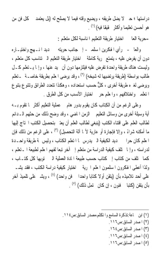 ‫ﺩﺭﺍﺳﺘﻬﺎ ؛ ﺣﱴ ﻻ ﻳﻀﻞ ﻃﺮﻳﻘﻪ ، ﻭﻳﻀﻴﻊ ﻭﻗﺘﻪ ﻓﻴﻤﺎ ﻻ ﻳﺼﻠﺢ ﻟﻪ )ﺑﻞ ﻳﻌﺘﻤﺪ ﰲ ﻛﻞ ﻓﻦ ﻣﻦ‬
                                         ‫ﻫﻮ ﺃﺣﺴﻦ ﺗﻌﻠﻴﻤ‪‬ﺎ ﻭﺃﻛﺜﺮ ﲢﻘﻴﻘﹰﺎ ﻓﻴﻪ( )١( .‬
                           ‫-ﺣﺮﻳﺔ ﺍﻟﻌﺎﱂ ﰲ ﺍﺧﺘﻴﺎﺭ ﻃﺮﻳﻘﺔ ﺍﻟﺘﻌﻠﻴﻢ ﺍﳌﻨﺎﺳﺒﺔ ﻟﻜﻞ ﻣﺘﻌﻠﻢ :‬
‫ﻭﺍﻟﻌﺎﱂ -ﰲ ﺭﺃﻱ ﺍﳌﻔﻜﺮﻳﻦ ﺍﳌﺴﻠﻤﲔ- ﺇﱃ ﺟﺎﻧﺐ ﺣﺮﻳﺘﻪ ﰲ ﲢﺪﻳﺪ ﺍﳌﻨـﻬﺞ ﻭﺍﺧﺘﻴـﺎﺭﻩ‬
‫ﺩﻭﻥ ﺃﻥ ﻳﻔﺮﺽ ﻋﻠﻴﻪ ، ﻳﺘﻤﺘﻊ ﲝﺮﻳﺔ ﻛﺎﻣﻠﺔ ﰲ ﺍﺧﺘﻴﺎﺭ ﻃﺮﻳﻘﺔ ﺍﻟﺘﻌﻠﻴﻢ ﺍﻟﱵ ﺗﻨﺎﺳﺐ ﻛﻞ ﻣﺘﻌﻠﻢ ،‬
‫ﻭﻟﻴﺴﺖ ﻫﻨﺎﻙ ﻃﺮﻳﻘﺔ ﻭﺍﺣﺪﺓ ﺗﻔﺮﺽ ﻋﻠﻴﻪ ﻓﻴﻠﺘﺰﻣﻬﺎ ﺩﻭﻥ ﺃﻥ ﳛﻴﺪ ﻋﻨﻬﺎ ، ﻭﺇﳕﺎ ﻳـﺘﻌﻠﻢ ﻛـﻞ‬
‫ﻃﺎﻟﺐ ﺑﻮﺍﺳﻄﺔ )ﻃﺮﻳﻘﺔ ﻳﺮﺗﻀﻴﻬﺎ ﻟﻪ ﺷﻴﺨﻪ( )٢( ، ﻭﻗﺪ ﻳﺮﺿﻰ ﺍﳌﻌﻠﻢ ﺑﻄﺮﻳﻘﺔ ﺧﺎﺻـﺔ ﳌـﺘﻌﻠﻢ‬
‫ﻭﻳﺮﺿﻰ ﻟﻐﲑﻩ ﻃﺮﻳﻘﺔ ﺃﺧﺮﻯ ، ﻛﻞ ﺣﺴﺐ ﺍﺳﺘﻌﺪﺍﺩﻩ ، ﻭﻫﻜﺬﺍ ﺗﺘﻌﺪﺩ ﺍﻟﻄﺮﺍﺋﻖ ﻭﺗﺘﻨﻮﻉ ﺑﺘﻨﻮﻉ‬
                                                  ‫ﱞ‬
                  ‫ﺍﳌﺘﻌﻠﻤﲔ ﻭﺍﺧﺘﻼﻓﻬﻢ ، ﻭﺍﳌﻌﻠﻢ ﺣﺮ ﰲ ﺍﺧﺘﻴﺎﺭ ﺍﻷﻧﺴﺐ ﻣﻦ ﻛﻞ ﺍﻟﻄﺮﻕ .‬
‫ﻭﻋﻠﻰ ﺍﻟﺮﻏﻢ ﻣﻦ ﺃﻥ ﺍﻟﻜﺘ‪‬ﺎﺏ ﻛﺎﻥ ﻳﻘﻮﻡ ﺑﺪﻭﺭ ﻫﺎﻡ ﰲ ﻋﻤﻠﻴﺔ ﺍﻟﺘﻌﻠﻴﻢ ﺃﻛﺜﺮ ﳑﺎ ﺗﻘﻮﻡ ﺑـﻪ‬
                                                          ‫ِ‬
‫ﺃﻳﺔ ﻭﺳﻴﻠﺔ ﺃﺧﺮﻯ ﻣﻦ ﻭﺳﺎﺋﻞ ﺍﻟﺘﻌﻠﻴﻢ ﰲ ﺍﻟﺰﻣﻦ ﺍﳌﺎﺿﻲ ، ﻭﻗﺪ ﻭﺿﺢ ﺫﻟﻚ ﻣﻦ ﺣﺜﻬﻢ ﺍﻟـﺪﺍﺋﻢ‬
‫ﻟﻄﺎﻟﺐ ﺍﻟﻌﻠﻢ ﻋﻠﻰ ﺍﻗﺘﻨﺎﺀ ﺍﻟﻜﺘﺐ )ﻳﻨﺒﻐﻲ ﻟﻄﺎﻟﺐ ﺍﻟﻌﻠﻢ ﺃﻥ ﻳﻌﺘﲏ ﺑﺘﺤﺼﻴﻞ ﺍﻟﻜﺘﺐ ﺍﶈﺘﺎﺝ ﺇﻟﻴﻬﺎ‬
‫ﻣﺎ ﺃﻣﻜﻨﻪ ﺷﺮﺍﺀ ، ﻭﺇﻻ ﻓﺈﺟﺎﺭﺓ ﺃﻭ ﻋﺎﺭﻳﺔ ﻷ‪‬ﺎ ﺁﻟﺔ ﺍﻟﺘﺤﺼﻴﻞ( )٣( ، ﻋﻠﻰ ﺍﻟﺮﻏﻢ ﻣﻦ ﺫﻟﻚ ﻓﺈﻥ‬
                                                                     ‫ً‬
‫ﺍﳌﻌﻠﻢ ﻛﺎﻥ ﺣﺮ‪‬ﺍ ﰲ ﲢﺪﻳﺪ ﺍﻟﻜﻴﻔﻴﺔ ﺍﻟﱵ ﻳﺪﺭﺱ ‪‬ﺎ ﺍﳌﺘﻌﻠﻢ ﺍﻟﻜﺘﺎﺏ ، ﻭﻟﻴﺲ ﲦﺔ ﻃﺮﻳﻘﺔ ﻭﺍﺣـﺪﺓ‬
‫ﻟﺪﺭﺍﺳﺘﻪ ، ﻭﺇﳕﺎ ﲣﺘﻠﻒ ﻛﻴﻔﻴﺔ ﺍﻟﺪﺭﺍﺳﺔ ﻣﻦ ﻣﺘﻌﻠﻢ ﺇﱃ ﺁﺧﺮ ﺗﺒﻌ‪‬ﺎ ﻟﻔﻬﻢ ﺍﳌﻌﻠﻢ ﻟﻄﺒﻴﻌﺔ ﺍﳌـﺘﻌﻠﻢ ،‬
‫ﻛﻤﺎ ﲣﺘﻠﻒ ﻣﻦ ﻛﺘﺎﺏ ﺇﱃ ﻛﺘﺎﺏ ﺣﺴﺐ ﻃﺒﻴﻌﺔ ﺍﳌﺎﺩﺓ ﺍﻟﻌﻤﻠﻴﺔ ﺍﻟﱵ ﳛﺘﻮﻳﻬﺎ ﻛﻞ ﻛﺘـﺎﺏ ،‬
‫ﻭﻟﺬﺍ ﺃﻋﻄﻰ ﺍﳌﻔﻜﺮﻭﻥ ﺍﳌﺴﻠﻤﻮﻥ ﺍﳌﻌﻠﻢ ﺍﳊﺮﻳﺔ ﰲ ﺍﺧﺘﻴﺎﺭ ﻛﻴﻔﻴﺔ ﺩﺭﺍﺳﺔ ﺍﻟﻜﺘﺐ ، ﻓﻘﺪ ﻳﺸـﲑ‬
‫ﻋﻠﻰ ﺃﺣﺪ ﺗﻼﻣﻴﺬﻩ ﺑﺄﻥ )ﻳﺘﻘﻦ ﺃﻭﻻ ﻛﺘﺎﺑ‪‬ﺎ ﻭﺍﺣﺪ‪‬ﺍ ﰲ ﻓﻦ ﻭﺍﺣﺪ( )٤( ، ﻭﻳﺸﲑ ﻋﻠﻰ ﺗﻠﻤﻴﺬ ﺁﺧﺮ‬
                                                     ‫ﹰ‬
                                    ‫ﺑﺄﻥ ﻳﺘﻘﻦ )ﻛﺘﺒ‪‬ﺎ ﰲ ﻓﻨﻮﻥ ، ﺇﻥ ﻛﺎﻥ ﳛﺘﻤﻞ ﺫﻟﻚ( )٥( .‬



                              ‫)١( ﺍﺑﻦ ﲨﺎﻋﺔ:ﺗﺬﻛﺮﺓ ﺍﻟﺴﺎﻣﻊ ﻭﺍﳌﺘﻜﻠﻢ،ﻣﺼﺪﺭ ﺍﻟﺴﺎﺑﻖ:ﺹ٤١١.‬
                                                        ‫)٢( ﺍﳌﺼﺪﺭ ﺍﻟﺴﺎﺑﻖ:ﺹ٦١١.‬
                                                        ‫)٣( ﺍﳌﺼﺪﺭ ﺍﻟﺴﺎﺑﻖ:ﺹ٤٦١.‬
                                                        ‫)٤( ﺍﳌﺼﺪﺭ ﺍﻟﺴﺎﺑﻖ:ﺹ٦١١.‬
                                                        ‫)٥( ﺍﳌﺼﺪﺭ ﺍﻟﺴﺎﺑﻖ:ﺹ٦١١.‬
 