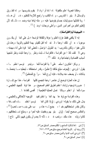 ‫ﻭﻫﻜﺬﺍ ﻓﺤﺮﻳﺔ ﺍﳌﻌﻠﻢ ﻣﻜﻔﻮﻟﺔ ﲡﺎﻩ ﺍﳌﺎﺩﺓ ﺃﻭ ﺍﳌﻮﺍﺩ ﺍﻟﱵ ﻳﻘﻮﻡ ﺑﺘﺪﺭﻳﺴﻬﺎ ، ﻭﲡﺎﻩ ﺍﻟﻄـﺮﻕ‬
‫ﻭﺍﻟﻮﺳﺎﺋﻞ ﺍﻟﱵ ﻳﺘﻢ ‪‬ﺎ ﺍﻟﺘﺪﺭﻳﺲ ، ﻭﲡﺎﻩ ﺍﻟﻜﺘﺐ ﻭﺍﳌﺮﺍﺟﻊ ﺍﻟﻼﺯﻣﺔ ﻟﻠﺘﻌﻠﻴﻢ ، ﻏـﲑ ﺃﻥ ﻫـﺬﻩ‬
‫ﺍﳊﺮﻳﺔ ﺗﻘﺎﺑﻠﻬﺎ ﻣﺴﺆﻭﻟﻴﺎﺕ ﺟﺴﺎﻡ ﻳﻔﺮﺿﻬﺎ ﻋﻠﻴﻪ ، ﻭﳛﻤﻠﻪ ﺇﻳﺎﻫﺎ ﺩﻳﻨﻪ ﻭﺿﻤﲑﻩ ، ﺫﻟـﻚ ﻷﻥ‬
                     ‫)ﺗﻌﻠﻴﻢ ﺍﻟﻌﻠﻢ ﻣﻦ ﺃﻫﻢ ﺃﻣﻮﺭ ﺍﻟﺪﻳﻦ ، ﻭﺃﻋﻠﻰ ﺩﺭﺟﺎﺕ ﺍﳌﺆﻣﻨﲔ( )١( .‬
                                                        ‫(:‬    ‫א‬    ‫)א‬           ‫−א‬

‫ﺇﻧﻪ ﻻ ﻳﻜﻔﻲ ﻓﻘﻂ ﻏﺰﺍﺭﺓ ﺍﻟﻌﻠﻢ ﻭﺍﳌﻌﺮﻓﺔ ﻭﺍﻟﺜﻘﺎﻓﺔ ﺍﻟﻮﺍﺳﻌﺔ ؛ ﺑﻞ ﻋﻠﻰ ﺍﻟﻌﺎﱂ ﺃﻥ ﻳﻜـﻮﻥ‬
‫ﻣﻮﻫﻮﺑﺎ ، ﲟﻌﲎ ﺃﻥ ﳝﺘﻠﻚ ﺍﳌﻮﻫﺒﺔ ، ﺍﻟﱵ ﺗﻌﲏ ﺃﻧﻪ ﺃﻫﻞ ﻟﻠﻘﻴﺎﻡ ﲟﻬﻤﺔ ﺍﻟﺘﻌﻠﻴﻢ ﻭﺍﻟﺘﺮﺑﻴﺔ ، ﻭﻫﺬﻩ ﻟﻦ‬
                                                                              ‫ﹰ‬
‫ﺗﺘﺄﺗﻰ ﻋﻔﻮﹰﺍ ، ﻭﻟﻜﻦ ﺑﺎﻟﺘﺪﺭﻳﺐ ﺍﳉﻴﺪ ﺍﻟﻄﻮﻳﻞ ﺍﳌﺘﻮﺍﺻﻞ ، ﻟﺘﻌﻄﻲ ﺍﻟﻌﺎﱂ ﻗﻮﺓ ﻋﻠﻰ ﺃﺩﺍﺀ ﻣﻬﻤﺘﻪ ،‬
‫ﻭﻫﻲ ﻻ ﲣﺘﻠﻒ ﻛﺜﲑﹰﺍ ﻋﻦ ﺍﻟﻔﺮﺍﺳﺔ ، ﻓﺎﻟﻔﺮﺍﺳﺔ ﺗ‪‬ـﹶﺜ‪‬ﺖ ﻭﻧﻈﺮ . ﻭﺍﳌﻮﻫﺒﺔ ﺗﺜﺒﺖ ﻭﻧﻈﺮ ﺗﻨﺘﺠﻬﺎ‬
                                       ‫ﺒ‬
                                             ‫ﺃﺳﺒﺎﺏ ﺍﻗﺘﺼﺎﺩﻳﺔ ﻭﺍﺟﺘﻤﺎﻋﻴﺔ ﻭﻏﲑ ﺫﻟﻚ )٢( .‬
‫ﻭ ﻳﺮﻛﺰ ﺍﳌﻔﻜﺮﻭﻥ ﺍﳌﺴﻠﻤﲔ ﻋﻠﻰ ﺃﳘﻴﺔ ﺍﻟﻔﺮﺍﺳﺔ ﻟﻠﻌﺎﱂ ، ﻭﺗﺒﺪﻭ ﰲ ﺗﻮﺳﻢ ﺍﳌﺘﻌﻠﻢ ‪‬ـﺎ ،‬
‫ﻳﻘﻮﻝ ﺍﳌﺎﻭﺭﺩﻱ : )ﻟﻴﻌﺮﻑ ﻣﺒﻠﻎ ﻃﺎﻗﺘﻪ )ﺍﳌﺘﻌﻠﻢ( ، ﻭﻗﺪﺭ ﺍﺳﺘﺤﻘﺎﻗﻪ ، ﻟﻴﻌﻄﻴﻪ ﻣـﺎ ﻳﺘﺤﻤﻠـﻪ‬
              ‫ﺑﺬﻛﺎﺋﻪ ، ﺃﻭ ﻳﻀﻌﻒ ﻋﻨﻪ ﺑﺒﻼﺩﺗﻪ ، ﻓﺈﻧﻪ ﺃﺭﻭﺡ ﻟﻠﻌﺎﱂ ، ﻭﺃﳒﺢ ﻟﻠﻤﺘﻌﻠﻢ( )٣( .‬
‫ﺇﻥ ﻫﺬﻩ ﺍﻟﻌﺒﺎﺭﺓ ﺗﻮﺿﺢ ﺃﻥ ﻋﻨﺎﺻﺮ ﺍﳌﻮﻫﺒﺔ ﺗﺘﺠﻤﻊ ﻛﻠﻬﺎ ﰲ ﺍﻟﻔﺮﺍﺳﺔ ، ﻫﺬﺍ ﻣﻊ ﺇﺷـﺎﺭﺓ‬
‫ﺇﱃ ﺿﺮﻭﺭﺓ ﺗﻮﺟﻴﻪ ﻭﺇﺭﺷﺎﺩ ﺍﳌﺘﻌﻠﻢ ﻟﻄﺮﻳﻖ ﺍﻟﻌﻠﻢ ﺍﻟﺼﺤﻴﺢ ، ﻭﰲ ﻫﺬﺍ ﺗﻮﻓﲑ ﻟﻠﺠﻬﺪ ﺍﻟﺘﻌﻠﻴﻤﻲ ،‬
             ‫ﺳﻮﺍﺀ ﻟﻠﻌﺎﱂ ﺃﻭ ﺍﳌﺘﻌﻠﻢ ، ﻭﺑﺎﻟﺘﺎﱄ ﺗﺼﻞ ﺍﻟﻌﻤﻠﻴﺔ ﺍﻟﺘﻌﻠﻴﻤﻴﺔ ﺇﱃ ﺃﻗﺼﻰ ﻛﻔﺎﺀﺓ ﳍﺎ .‬
‫ﻭﻫﺬﻩ ﺍﻟﻔﺮﺍﺳﺔ ﻣﻊ ﺗﻮﻓﲑﻫﺎ ﳉﻬﺪ ﺍﻟﻌﺎﱂ ﻭﺍﳌﺘﻌﻠﻢ ﺗﻔﻴﺪ ﰲ ﺍﻟﺘﻮﺟﻴﻪ ﺍﻷﺧﻼﻗﻲ ﻭﺍﻟﺘﻌﻠﻴﻤﻲ ،‬
‫ﻳﺪﻝ ﻋﻠﻰ ﺫﻟﻚ ﻣﺎ ﻳﻘﻮﻟﻪ ﺍﳌﺎﻭﺭﺩﻱ : )ﻭﺇﺫﺍ ﻛﺎﻥ ﺍﻟﻌﺎﱂ ﰲ ﺗﻮﺳﻢ ﺍﳌﺘﻌﻠﻤﲔ ‪‬ـﺬﻩ ﺍﻟﺼـﻔﺔ ،‬
‫ﻭﻛﺎﻥ ﺑﻘﺪﺭ ﺍﺳﺘﺤﻘﺎﻗﻬﻢ ﺧﺒﲑﹰﺍ ، ﱂ ‪‬ﻳﻀِﻊ ﻟـﻪ ﻋﻨﺎﺀ ﻭﱂ ﳜﺐ ﻋﻠﻰ ﻳﺪﻳـﻪ ﺻـﺎﺣﺐ( )٤( ،‬
‫ﻭﺍﻟﻌﻜﺲ ﺻﺤﻴﺢ ﺃﻳﻀﺎ : )ﻭﺇﻥ ﱂ ﻳﺘﻮﲰﻬﻢ ﻭﺧﻔﻴﺖ ﻋﻠﻴﻪ ﺃﺣﻮﺍﳍﻢ ، ﻭﻣﺒﻠﻎ ﺍﺳـﺘﺤﻘﺎﻗﻬﻢ ،‬
                                                            ‫ﹰ‬
‫ﻛﺎﻧﻮﺍ ﻭﺇﻳﺎﻩ ﰲ ﻋﻨﺎﺀ ﻣﻜ ‪ ، ‬ﻭﺗﻌﺐ ﻏﲑ ﳎﺪ ، ﻷﻧﻪ ﻻ ﻳﻌﺪﻡ ﺃﻥ ﻳﻜﻮﻥ ﻓﻴﻬﻢ ﺫﻛﻲ ﳏﺘﺎﺝ ﺇﱃ‬
                                                         ‫‪ِ ‬ﺪ‬

                                ‫)١( ﺍﺑﻦ ﲨﺎﻋﺔ:ﺗﺬﻛﺮﺓ ﺍﻟﺴﺎﻣﻊ ﻭﺍﳌﺘﻜﻠﻢ،ﻣﺼﺪﺭ ﺍﻟﺴﺎﺑﻖ:ﺹ٧٤.‬
                                  ‫)٢( ﺭﻭﻧﻴﻪ ﺃﻭﺑﲑ:ﺍﻟﺘﺮﺑﻴﺔ ﺍﻟﻌﺎﻣﺔ،ﻣﺮﺟﻊ ﺳﺎﺑﻖ،ﺹ٩٧٧-١٨٧.‬
                                     ‫)٣( ﺍﳌﺎﻭﺭﺩﻱ:ﺃﺩﺏ ﺍﻟﺪﻧﻴﺎ ﻭﺍﻟﺪﻳﻦ،ﻣﺼﺪﺭ ﺳﺎﺑﻖ،ﺹ٠٩.‬
                                                          ‫)٤( ﺍﳌﺼﺪﺭ ﺍﻟﺴﺎﺑﻖ:ﺹ٠٩.‬
 