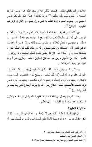 ‫ﺍﻟﺰﻳﺎﺩﺓ ، ﻭﺑﻠﻴﺪ ﻳﻜﺘﻔﻲ ﺑﺎﻟﻘﻠﻴﻞ ، ﻓﻴﻀﺠﺮ ﺍﻟﺬﻛﻲ ﻣﻨﻪ ، ﻭﻳﻌﺠﺰ ﺍﻟﺒﻠﻴﺪ ﻋﻨﻪ ، ﻭﻣـﻦ ﺗـﺮﺩﺩ‬
‫ﺃﺻﺤﺎﺑﻪ ﺑﲔ ﻋﺠﺰ ﻭﺿﺠﺮ ﻣﱡﻮﻩ ﻭﻣﱠﻬﻢ( )١( ، ﻭﻟﺬﺍ ﻛﺎﻧﺖ ﺍﳊﻜﻤﺔ : )ﻛﻞ ﻋﻠﻢ ﻛﺜﺮ ﻋﻠـﻰ‬
                                               ‫‪‬ﻠ ‪‬ﻠ‬
‫ﺍﳌﺴﺘﻤﻊ ، ﻭﱂ ﻳﻄﺎﻭﻋﻪ ﺍﻟﻔﻬﻢ ، ﺍﺯﺩﺍﺩ ﺍﻟﻘﻠﺐ ﺑﻪ ﻋﻤﻰ ، ﻭﺇﳕﺎ ﻳﻨﻔﻊ ﲰﻊ ﺍﻵﺫﺍﻥ ﺇﺫﺍ ﻗﻮﻱ ﻓﻬﻢ‬
                                                         ‫ﺍﻟﻘﻠﻮﺏ ﰲ ﺍﻷﺑﺪﺍﻥ( )٢( .‬
‫ﺇﺫﻥ ﻓﺎﻟﻘﻀﻴﺔ ﻫﻲ ﻗﻀﻴﺔ ﻣﺮﺍﻋﺎﺓ ﺍﺳﺘﻌﺪﺍﺩﺍﺕ ﻭﻗﺪﺭﺍﺕ ﺍﳌﺘﻌﻠﻢ ، ﻭﺗﻘﺪﻳﺮ ﻗـﺪﺭ ﺍﻟﻌﻠـﻢ‬
‫ﺍﻟﻮﺍﺟﺐ ﻋﻠﻰ ﺍﻟﻌﺎﱂ ﺃﻥ ﻳﻌﻄﻴﻪ ﻟﻠﻤﺘﻌﻠﻢ ، ﻭﺫﻟﻚ ﺭﺍﺟﻊ ﺇﱃ ﻓﺮﺍﺳﺘﻪ ﻭﻣﻮﻫﺒﺘﻪ ﺍﻟﱵ ﻳﺘﻮﺳﻢ ‪‬ـﺎ‬
‫ﺍﳌﺘﻌﻠﻤﲔ ﻭ ﻳﺘﻔﻬﻤﻬﻢ ، ﻓﻴﻌﻄﻲ ﻛﻼ ﻗﺪﺭﻩ ﻭﺣﻘﻪ ﻭﻭﺳﻌﻪ ﻭﻃﺎﻗﺘﻪ ، ﻭﻻ ﳜﻔـﻰ ﺃﻥ ﺇﻋﻄـﺎﺀ‬
‫ﺍﻟﺬﻛﻲ ﺍﻟﻔﻄﻦ ﺃﻗﻞ ﳑﺎ ﻳﺴﺘﺤﻘﻪ ﻣﻦ ﺍﻟﻌﻠﻢ ﻳﻀﺠﺮﻩ ﻭﳝﻠﻪ ، ﻭﺇﻋﻄﺎﺀ ﺍﻟﺒﻠﻴﺪ ﻗﻠﻴﻞ ﺍﻟﻔﻄﻨﺔ ﺃﻛﺜﺮ ﳑﺎ‬
‫ﻳﺴﺘﺤﻘﻪ ﻳﻌﺠﺰﻩ ، ﻭﰲ ﻛﻼ ﺍﳊﺎﻟﺘﲔ ﻓﺈﻥ ﻫﺬﺍ ﻳﻨﻘﺺ ﻛﻔﺎﺀﺓ ﺍﻟﻌﻤﻠﻴﺔ ﺍﻟﺘﻌﻠﻴﻤﻴﺔ ، ﺑﻞ ﻭﻳﺆﺩﻱ ﺇﱃ‬
‫ﻓﺸﻠﻬﺎ ﰲ ﻛﺜﲑ ﻣﻦ ﺍﻷﺣﻴﺎﻥ ، ﻭﻣﻦ ﺃﺟﻞ ﻫﺬﺍ ﻓﺈﻥ ﺍﳌﻔﻜﺮﻳﻦ ﺍﳌﺴﻠﻤﲔ ﻳﺮﻛﺰﻭﻥ ﻋﻠﻰ ﺃﳘﻴـﺔ‬
                                                      ‫ﺍﻟﻔﺮﺍﺳﺔ ﻭﺍﳌﻮﻫﺒﺔ ﺑﺎﻟﻨﺴﺒﺔ ﻟﻠﻌﺎﱂ .‬
‫ﻭﻳﺴﺘﺸﻬﺪ ﺍﻟﺴﻬﺮﻭﺭﺩﻱ ﳍﺬﻩ ﺍﳌﺴﺄﻟﺔ ﲟﺎ ﻛﺎﻥ ﻋﻠﻴﻪ ﺍﻟﺮﺳﻮﻝ ‪ ‬ﻣﻦ ﳐﺎﻃﺒـﺔ ﺍﻟﻨـﺎﺱ‬
‫ﻋﻠﻰ ﻗﺪﺭ ﻋﻘﻮﳍﻢ ، ﻭﺃﻧﻪ ﻛﺎﻥ )ﻳﺄﻣﺮ ﻛﻞ ﺷﺨﺺ ﲟﺎ ﻳﺼﻠﺢ ﻟـﻪ ، ﻓﻤﻨﻬﻢ ﻣﻦ ﻛﺎﻥ ﻳـﺄﻣﺮﻩ‬
‫ﺑﺎﻹﻧﻔﺎﻕ ، ﻭﻣﻨﻬﻢ ﻣﻦ ﺃﻣﺮﻩ ﺑﺎﻹﻣﺴﺎﻙ ، ﻭﻣﻨﻬﻢ ﻣﻦ ﺃﻣﺮﻩ ﺑﺎﻟﻜﺴﺐ ، ﻭﻣﻨﻬﻢ ﻣﻦ ﻗﺮﺭﻩ ﻋﻠـﻰ‬
‫ﺗﺮﻙ ﺍﻟﻜﺴﺐ ﻛﺄﺻﺤﺎﺏ ﺍﻟﺼﻔﺔ ، ﻓﻜﺎﻥ ﺭﺳﻮﻝ ﺍﷲ ‪ ‬ﻳﻌﺮﻑ ﺃﻭﺿﺎﻉ ﺍﻟﻨﺎﺱ ﻭﻣﺎ ﻳﺼـﻠﺢ‬
                                                         ‫ﻟﻜﻞ ﻭﺍﺣﺪ…( )٣( .‬
‫ﻭﻫﺬﺍ ﺍﳉﺎﻧﺐ ﻻ ﻳﻨﻔﺼﻞ ﻋﻦ ﺍﻟﻨﻘﻄﺔ ﺍﻟﺴﺎﺑﻘﺔ ، ﻓﻔﻬﻢ ﺍﳌﺘﻌﻠﻢ ﻳﺘﺼﻞ ﺑﻔﺮﺍﺳﺔ ﺍﳌﻌﻠﻢ ﺑﻄﺮﻳﻖ‬
                                 ‫ﺃﻭ ﺑﺂﺧﺮ ، ﻭﻫﺬﺍ ﻳﺪﻋﻢ ﺃﳘﻴﺔ ﺍﻟﻔﺮﺍﺳﺔ ﰲ ﳎﺎﻝ ﺍﻟﺘﻌﻠﻴﻢ .‬
                                                                     ‫:‬         ‫א‬        ‫−א‬
‫ﲢﺘﻞ ﺍﻷﻣﺎﻧﺔ ﻣﻜﺎﻧﺔ ﻋﺎﻟﻴﺔ ﰲ ﺍﻟﻨﺼﻮﺹ ﺍﻹﺳﻼﻣﻴﺔ ، ﻭﰲ ﺍﻟﻔﻜﺮ ﺍﻹﺳﻼﻣﻲ ، ﻭﰲ ﺍﻟﻘﺮﺁﻥ‬
‫ﺍﻟﻜﺮﱘ ﻳﻘﻮﻝ ﺍﷲ ﺗﻌﺎﱃ : ‪ِ ‬ﺇ‪‬ﺎ ﻋﺮﺿﻨ‪‬ﺎ ﺍﹾﻟﺄﻣ‪‬ﺎ‪‬ﻧﺔ ﻋﻠﹶﻰ ﺍﻟﺴﻤ‪‬ﺎﻭ‪‬ﺍﺕ ﻭ‪‬ﺍﹾﻟﺄﺭﺽ ﻭ‪‬ﺍﹾﻟﺠﺒ‪‬ﺎﻝ ﻓﺄ‪‬ﺑﻴﻦ ﺃﹶﻥ‬
    ‫ِ ﹶ ‪ ِ ِ ِ ‬ﹶﹶ ‪ ‬‬                ‫‪‬‬      ‫ﻧ ‪  ‬ﹶ ﹶ ‪‬‬


                                      ‫)١( ﺍﳌﺎﻭﺭﺩﻱ:ﺃﺩﺏ ﺍﻟﺪﻧﻴﺎ ﻭﺍﻟﺪﻳﻦ،ﻣﺼﺪﺭ ﺳﺎﺑﻖ،ﺹ٠٩.‬
                                                    ‫)٢( ﺍﳌﺼﺪﺭ ﺍﻟﺴﺎﺑﻖ:ﻧﻔﺲ ﺍﻟﺼﻔﺤﺔ.‬
                            ‫)٣( ﻋﺒﺪ ﺍﻟﻘﺎﻫﺮ ﺍﻟﺴﻬﺮﻭﺭﺩﻱ:ﻋﻮﺍﺭﻑ ﺍﳌﻌﺎﺭﻑ،ﻣﺼﺪﺭ ﺳﺎﺑﻖ،ﺹ٦١٤.‬
 