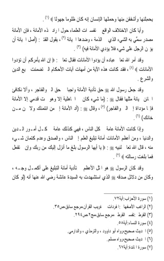 ‫‪‬ﻳﺤﻤﻠﻨﻬ‪‬ﺎ ﻭﹶﺃﺷﻔﻘﻦ ﻣﻨﻬ‪‬ﺎ ﻭﺣﻤﻠﻬ‪‬ﺎ ﺍﹾﻟﺈِﻧﺴ‪‬ﺎﻥ ِﺇ‪‬ﻧ ‪ ‬ﻛﹶﺎﻥ ﻇ ﹸﻮﻣ‪‬ﺎ ﺟ ‪‬ﻮﻟﹰﺎ ‪. (١) ‬‬
                             ‫ﹸ ﻪ ﹶ ﹶﻠ ‪‬ﻬ‬                           ‫‪ ِ ‬ﹾ‪   ‬ﹶ ﹾ ‪     ِ ‬ﹶ‬
‫ﻭﺃﻳﺎ ﻛﺎﻥ ﺍﻻﺧﺘﻼﻑ ﺍﻟﻮﺍﻗﻊ ﰲ ﺗﻔﺴﲑﺍﺕ ﺍﻟﻌﻠﻤﺎﺀ ﺣﻮﻝ ﺍﳌﺮﺍﺩ ‪‬ﺬﻩ ﺍﻷﻣﺎﻧﺔ ، ﻓﺈﻥ ﺍﻷﻣﺎﻧﺔ‬ ‫ﹰ‬
‫ﻣﺼﺪﺭ ‪‬ﻤﻲ ﺑﻪ ﺍﻟﺸﻲﺀ ﺍﻟﺬﻱ ﰲ ﺍﻟﺬﻣﺔ ، ﻭﺿﺪﻫﺎ ﺍﳋﻴﺎﻧﺔ )٢( ، ﻳﻘﻮﻝ ﺍﻟﻘﺘﱯ: )ﺃﺻﻞ ﺍﳋﻴﺎﻧﺔ ﺃﻥ‬
                                                                       ‫ﺳﱢ ‪‬‬
                                     ‫ﻳﺆﲤﻦ ﺍﻟﺮﺟﻞ ﻋﻠﻰ ﺷﻲﺀ ﻓﻼ ﻳﺆﺩﻱ ﺍﻷﻣﺎﻧﺔ ﻓﻴﻪ( )٣( .‬
‫ﻭﻗﺪ ﺃﻣﺮ ﺍﷲ ﺗﻌﺎﱃ ﻋﺒﺎﺩﻩ ﺃﻥ ﻳﺆﺩﻭﺍ ﺍﻷﻣﺎﻧﺎﺕ ﻓﻘﺎﻝ ﺗﻌﺎﱃ : ‪ ‬ﺇﻥ ﺍﷲ ﻳﺄﻣﺮﻛﻢ ﺃﻥ ﺗﺆﺩﻭﺍ‬
‫ﺍﻷﻣﺎﻧﺎﺕ ‪ ، (٤) ‬ﻓﻘﺪ ﻛﺎﻧﺖ ﻫﺬﻩ ﺍﻵﻳﺔ ﻣﻦ ﺃﻣﻬﺎﺕ ﺁﻳﺎﺕ ﺍﻷﺣﻜﺎﻡ ﺍﻟﱵ ﺗﻀﻤﻨﺖ ﲨﻴﻊ ﺍﻟﺪﻳﻦ‬
                                                                                    ‫ﻭﺍﻟﺸﺮﻉ .‬
‫ﻭﻗﺪ ﺟﻌﻞ ﺭﺳﻮﻝ ﺍﷲ ‪ ‬ﺣﻖ ﺗﺄﺩﻳﺔ ﺍﻷﻣﺎﻧﺔ ﻭﺍﺟﺒﺎ ﰲ ﺣﻖ ﺍﻟﱪ ﻭﺍﻟﻔﺎﺟﺮ ، ﻭﺃﻻ ﻧﻜﺎﻓﺊ‬
                             ‫ﹰ‬
‫ﺍﳋﺎﺋﻦ ﲞﻴﺎﻧﺔ ﻣﺜﻠﻬﺎ ﻓﻘﺎﻝ ‪) : ‬ﻣﺎ ﺷﻲﺀ ﻛﺎﻥ ﰲ ﺍﳉﺎﻫﻠﻴﺔ ﺇﻻ ﻭﻫﻮ ﲢﺖ ﻗﺪﻣﻲ ﺇﻻ ﺍﻷﻣﺎﻧﺔ‬
‫ﻓﺈ‪‬ﺎ ﻣﺆﺩﺍﺓ ﺇﱃ ﺍﻟﱪ ﻭﺍﻟﻔﺎﺟﺮ( )٥( ، ﻭﻗﺎﻝ ‪) : ‬ﺃﺩ ﺍﻷﻣﺎﻧﺔ ﺇﱃ ﻣﻦ ﺍﺋﺘﻤﻨﻚ ﻭﻻ ﲣﻦ ﻣـﻦ‬
                                                                                 ‫ﺧﺎﻧﻚ( )٦( .‬
‫ﻭﺇﺫﺍ ﻛﺎﻧﺖ ﺍﻷﻣﺎﻧﺔ ﻋﺎﻣﺔ ﰲ ﻛﻞ ﺍﻟﻨﺎﺱ ، ﻓﻬﻲ ﻛﺬﻟﻚ ﻋﺎﻣﺔ ﰲ ﻛـﻞ ﺃﻣـﻮﺭ ﺍﻟـﺪﻳﻦ‬
‫ﻭﺍﻟﺪﻧﻴﺎ ، ﻭﻣﻦ ﺃﻋﻈﻢ ﺍﻷﻣﺎﻧﺎﺕ ﺃﻣﺎﻧﺔ ﺗﺒﻠﻴﻎ ﺍﻟﻌﻠﻢ ﺇﱃ ﺍﻟﻨﺎﺱ ، ﻭﺍﻟﺼﺪﻕ ﻭﻋﺪﻡ ﻛﺘﻤﺎﻥ ﺷـﻲﺀ‬
‫ﻣﻨﻪ ، ﻗﺎﻝ ﺍﷲ ﺗﻌﺎﱃ ﻟﻨﺒﻴﻪ ‪  : ‬ﻳﺎ ﺃﻳﻬﺎ ﺍﻟﺮﺳﻮﻝ ﺑﻠﻎ ﻣﺎ ﺃﻧﺰﻝ ﺇﻟﻴﻚ ﻣﻦ ﺭﺑﻚ ﻭﺇﻥ ﱂ ﺗﻔﻌﻞ‬
                                                                  ‫ﻓﻤﺎ ﺑﻠﻐﺖ ﺭﺳﺎﻟﺘﻪ ‪. (٧) ‬‬
‫ﻭﻗﺪ ﻛﺎﻥ ﺍﻟﺮﺳﻮﻝ ‪ ‬ﻫﻮ ﺍﳌﺜﻞ ﺍﻷﻋﻈﻢ ﰲ ﺗﺄﺩﻳﺔ ﺃﻣﺎﻧﺔ ﺍﻟﺘﺒﻠﻴﻎ ﻋﻠﻰ ﺃﻛﻤـﻞ ﻭﺟـﻪ ،‬
‫ﻭﻛﺎﻥ ﻣﻦ ﺩﻻﺋﻞ ﺻﺪﻗﻪ ‪ ‬ﺍﻟﺬﻱ ﺍﺳﺘﺸﻬﺪﺕ ﺑﻪ ﺍﻟﺴﻴﺪﺓ ﻋﺎﺋﺸﺔ ﺭﺿﻲ ﺍﷲ ﻋﻨﻬﺎ ﺃﻧﻪ )ﻟﻮ ﻛﺎﻥ‬


                                                            ‫)١( ﺳﻮﺭﺓ ﺍﻷﺣﺰﺍﺏ:ﺁﻳﺔ٢٧.‬
                        ‫)٢( ﺍﻟﺮﺍﻏﺐ ﺍﻷﺻﻔﻬﺎﱐ:ﺍﳌﻔﺮﺩﺍﺕ ﰲ ﻏﺮﻳﺐ ﺍﻟﻘﺮﺁﻥ،ﻣﺮﺟﻊ ﺳﺎﺑﻖ،ﺹ٥٣.‬
                                  ‫)٣( ﺍﻟﻘﺮﻃﱯ:ﺗﻔﺴﲑ ﺍﻟﻘﺮﻃﱯ،ﻣﺮﺟﻊ ﺳﺎﺑﻖ،ﻣﺞ٢،ﺹ٤٩٢.‬
                                                               ‫)٤( ﺳﻮﺭﺓ ﺍﻟﻨﺴﺎﺀ:ﺁﻳﺔ٨٥.‬
                              ‫)٥( ﺍﳊﺪﻳﺚ ﺻﺤﻴﺢ،ﺭﻭﺍﻩ ﺃﺑﻮ ﺩﺍﻭﻭﺩ ، ﻭﺍﻟﺘﺮﻣﺬﻱ ، ﻭﺍﻟﺪﺍﺭﻣﻲ.‬
                                                       ‫)٦( ﺍﳊﺪﻳﺚ ﺻﺤﻴﺢ،ﺭﻭﺍﻩ ﻣﺴﻠﻢ.‬
                                                               ‫)٧( ﺳﻮﺭﺓ ﺍﳌﺎﺋﺪﺓ:ﺁﻳﺔ٧٦.‬
 