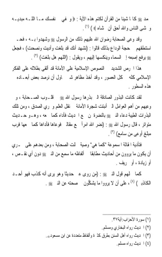 ‫ﳏﻤﺪ ‪ ‬ﻛﺎﲤﺎ ﺷﻴﺌﺎ ﻣﻦ ﺍﻟﻘﺮﺁﻥ ﻟﻜﺘﻢ ﻫﺬﻩ ﺍﻵﻳﺔ : ‪ ‬ﻭﲣﻔﻲ ﰲ ﻧﻔﺴﻚ ﻣـﺎ ﺍﻟ ﹼـﻪ ﻣﺒﺪﻳـﻪ‬
         ‫ﻠ‬                                                ‫ﹰ ﹰ‬
                                        ‫ﻭﲣﺸﻰ ﺍﻟﻨﺎﺱ ﻭﺍﷲ ﺃﺣﻖ ﺃﻥ ﲣﺸﺎﻩ ‪. (١) ( ‬‬
‫ﻭﻗﺪ ﻭﻋﻰ ﺍﻟﺼﺤﺎﺑﺔ ﺭﺿﻮﺍﻥ ﺍﷲ ﻋﻠﻴﻬﻢ ﺫﻟﻚ ﻣﻦ ﺍﻟﺮﺳﻮﻝ ‪ ‬ﻭﺷﻬﺪﻭﺍ ﺑـﻪ ، ﻓﺤـﲔ‬
‫ﺍﺳﺘﻨﻄﻘﻬﻢ ﰲ ﺣﺠﺔ ﺍﻟﻮﺩﺍﻉ ﺑﺬﻟﻚ ﻗﺎﻟﻮﺍ : )ﻧﺸﻬﺪ ﺃﻧﻚ ﻗﺪ ﺑﻠﻐﺖ ﻭﺃﺩﻳﺖ ﻭﻧﺼﺤﺖ( ، ﻓﺠﻌﻞ‬
          ‫‪ ‬ﻳﺮﻓﻊ ﺇﺻﺒﻌﻪ ﺇﱃ ﺍﻟﺴﻤﺎﺀ ﻭﻳﻨﻜﺴﻬﺎ ﺇﻟﻴﻬﻢ ، ﻭﻳﻘﻮﻝ : )ﺍﻟﻠﻬﻢ ﻫﻞ ﺑﻠﻐﺖ( )٢( .‬
‫ﻫﺬﺍ ﺍﳊﺮﺹ ﺍﻟﺸﺪﻳﺪ ﰲ ﺍﻟﻨﺼﻮﺹ ﺍﻹﺳﻼﻣﻴﺔ ﻋﻠﻰ ﺍﻷﻣﺎﻧﺔ ﻗﺪ ﺃﻟﻘﻰ ﺑﻈﻼﻟﻪ ﻋﻠﻰ ﺍﻟﻔﻜﺮ‬
‫ﺍﻹﺳﻼﻣﻲ ﻛﻠﻪ ﰲ ﻛﻞ ﺍﻟﻌﺼﻮﺭ ، ﻭﻗﺪ ﺃﺧﺬ ﻣﻈﺎﻫﺮ ﺷﱴ ﳓﺎﻭﻝ ﺃﻥ ﻧﺮﺻﺪ ﺑﻌﺾ ﺃﺑﻌـﺎﺩﻩ ﰲ‬
                                                            ‫ﻫﺬﻩ ﺍﻟﺴﻄﻮﺭ .‬
‫ﻟﻘﺪ ﻛﺎﻧﺖ ﺍﻟﺒﺬﻭﺭ ﺍﻟﺼﺎﺩﻗﺔ ﺍﻟﱵ ﺑﺬﺭﻫﺎ ﺭﺳﻮﻝ ﺍﷲ ‪ ‬ﰲ ﻗﻠـﻮﺏ ﺍﻟﺼـﺤﺎﺑﺔ ، ﻭﰲ‬
‫ﻭﻋﻴﻬﻢ ﻣﻦ ﺃﻫﻢ ﺍﻟﻌﻮﺍﻣﻞ ﺍﻟﱵ ﺃﻧﺒﺘﺖ ﺷﺠﺮﺓ ﺍﻷﻣﺎﻧﺔ ﰲ ﻧﻘﻞ ﺍﻟﻌﻠﻢ ﻭﲢﺮﻱ ﺍﻟﺼﺪﻕ ، ﻭﻣﻦ ﺗﻠﻚ‬
‫ﺍﻟﺒﺬﺭﺍﺕ ﺍﻟﻄﻴﺒﺔ ﺩﻋﺎﺀ ﺍﻟﻨﱯ ‪ ‬ﺑﺎﻟﻨﻀﺮﺓ ﳌﻦ ﲰﻊ ﺍﳊﺪﻳﺚ ﻓﺄﺩﺍﻩ ﻛﻤﺎ ﲰﻌﻪ ، ﻭﻫـﻮ ﺣـﺪﻳﺚ‬
‫ﻣﺘﻮﺍﺗﺮ ، ﻗﺎﻝ ﺭﺳﻮﻝ ﺍﷲ ‪) : ‬ﻧﻀﺮ ﺍﷲ ﺍﻣﺮﺃ ﲰﻊ ﻣﻘﺎﻟﱵ ﻓﻮﻋﺎﻫﺎ ﻓﺄﺩﺍﻫﺎ ﻛﻤﺎ ﲰﻌﻬﺎ ﻓﺮﺏ‬
                                                       ‫ﻣﺒﻠﻎ ﺃﻭﻋﻰ ﻣﻦ ﺳﺎﻣﻊ( )٣( .‬
‫ﻓﺘﺄﺩﻳﺔ ﺍﳌﻘﺎﻟﺔ ﺍﳌﺴﻤﻮﻋﺔ ﻛﻤﺎ ﻫﻲ ﻭﺻﻴﺔ ﲪﻠﺖ ﺍﻟﺼﺤﺎﺑﺔ ، ﻭﻣﻦ ﺑﻌﺪﻫﻢ ﻋﻠﻰ ﲢـﺮﻱ‬
‫ﺃﻥ ﻳﻜﻮﻥ ﻣﺎ ﻳﺮﻭﻭﻥ ﻣﻦ ﺃﺣﺎﺩﻳﺚ ﻣﻄﺎﺑﻘﺎ ﰲ ﺃﻟﻔﺎﻇﻪ ﻣﺎ ‪‬ﻤﻊ ﻣﻦ ﺍﻟﻨﱯ ‪ ‬ﺩﻭﻥ ﺃﻱ ﻧﻘـﺺ ،‬
                        ‫ﺳِ‪‬‬             ‫ﹰ‬
                                                      ‫ﺃﻭ ﺯﻳﺎﺩﺓ ، ﺃﻭ ﲢﺮﻳﻒ .‬
‫ﻛﻤﺎ ﲪﻠﻬﻢ ﻗﻮﻝ ﺍﻟﻨﱯ ‪) : ‬ﻣﻦ ﺭﻭﻯ ﻋﲏ ﺣﺪﻳﺜﺎ ﻭﻫﻮ ﻳﺮﻯ ﺃﻧﻪ ﻛﺬﺏ ﻓﻬﻮ ﺃﺣـﺪ‬
                         ‫ﹰ‬
                  ‫ﺍﻟﻜﺎﺫﺑﲔ( )٤( ، ﻋﻠﻰ ﺃﻥ ﻻ ﻳﺮﻭﻭﺍ ﻣﺎ ‪‬ﻳﺸ ﱡﻮﻥ ﰲ ﺻﺤﺘﻪ ﻋﻦ ﺍﻟﻨﱯ ‪. ‬‬
                                       ‫‪‬ﻜ‬




                                                         ‫)١( ﺳﻮﺭﺓ ﺍﻷﺣﺰﺍﺏ:ﺁﻳﺔ٧٣.‬
                                                    ‫)٢( ﺍﳊﺪﻳﺚ ﺭﻭﺍﻩ ﺍﻟﺒﺨﺎﺭﻱ ﻭﻣﺴﻠﻢ.‬
                  ‫)٣( ﺍﳊﺪﻳﺚ ﺭﻭﺍﻩ ﺃﻫﻞ ﺍﻟﺴﻨﻦ ﺑﻄﺮﻕ ﻛﺜﲑﺓ ﻭﺃﻟﻔﺎﻅ ﻣﺘﻌﺪﺩﺓ ﻋﻦ ﺍﺑﻦ ﻣﺴﻌﻮﺩ‪.‬‬
                                                            ‫)٤( ﺍﳊﺪﻳﺚ ﺭﻭﺍﻩ ﻣﺴﻠﻢ.‬
 