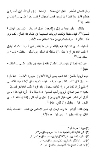 ‫ﻭﻟﻌﻞ ﺍﻟﺪﺳﺘﻮﺭ ﺍﻷﻋﻈﻢ ﰲ ﺍﻟﻨﻘﻞ ﻛﺎﻥ ﻣﺘﻤﺜﻼ ﰲ ﻗﻮﻟﻪ ﺗﻌﺎﱃ : ‪ ‬ﻳ‪‬ﺎ ﹶﺃ‪‬ﻳﻬ‪‬ﺎ ﺍﱠـﺬِﻳﻦ ﺁﻣ‪‬ـﻮﺍ ﺇِﻥ‬
       ‫ﻟ ‪ ‬ﻨ‬                                  ‫ﹰ‬
‫ﺟ‪‬ﺎﺀﻛﻢ ﻓﹶﺎﺳ ‪ِ ‬ﺑﻨﺒﺄ ﻓﺘﺒﻴﻨ‪‬ﻮﺍ ﺃﹶﻥ ‪‬ﺗﺼِﻴ‪‬ﻮﺍ ﻗﻮﻣ‪‬ـﺎ ِﺑﺠﻬ‪‬ﺎﻟﹶـﺔ ﻓﺘﺼ‪‬ـﺒ ‪‬ﻮﺍ ﻋﻠﹶـﻰ ﻣ‪‬ـﺎ ﻓﻌﻠﹾـﺘﻢ‬
‫ﹶ‪  ‬‬           ‫‪ ٍ ‬ﹶ‪ِ ‬ﺤ ‪‬‬                 ‫ﺒ ﹶ‪‬‬                ‫ﹸ ‪ِ ‬ﻖ ‪ ٍ‬ﹶ‪‬‬
                                                                           ‫ﻧ‪‬ﺎﺩﻣﲔ ‪. (١) ‬‬
                                                                                   ‫ِِ ‪‬‬
‫ﻭﻟﺬﻟﻚ ﱂ ﻳﻜﻦ ﻏﺮﻳﺒﺎ ﺃﻥ ﻳﻘﺎﻝ : )ﻟﻠﻤﺤﺪﺛﲔ ﻓﻀﻞ ﺍﻟﺴـﺒﻖ ﰲ ﺍﻟﻀـﺒﻂ ﻭﺍﻷﻣﺎﻧـﺔ‬
                                                   ‫ﹰ‬
‫ﺍﻟﻌﻠﻤﻴﺔ( )٢( ، ﻓﻬﺬﻩ ﺣﻘﻴﻘﺔ ﺗﺆﻛﺪﻫﺎ ﺍﻟﺮﻭﺍﻳﺎﺕ ﺍﻟﺼﺤﻴﺤﺔ ﻋﻦ ﻋﻠﻤﺎﺀ ﻫﺬﺍ ﺍﻟﺸﺄﻥ ، ﻛﻤﺎ ﻧﺮﻯ‬
                    ‫ﻫﺬﺍ ﰲ ﺍﻵﺛﺎﺭ ﺍﻟﱵ ﺳﻮﻑ ﻧﺴﺘﻌﺮﺽ ﻣﻦ ﺧﻼﳍﺎ ﻣﻈﺎﻫﺮ ﻫﺬﻩ ﺍﻷﻣﺎﻧﺔ :‬

‫ﺃ-ﺍﻹﻣﺴﺎﻙ ﻋﻦ ﺍﳌﺸﻜﻮﻙ ﻓﻴﻪ ﻭﺍﻻﻗﺘﺼﺎﺭ ﻋﻠﻰ ﻣﺎ ﻳﺘﻘﻨﻪ : ﻓﻤﻦ ﺁﺩﺍﺏ ﺍﶈﺪﺙ ﻛﻤﺎ ﻳﻘﻮﻝ‬
‫ﺍﳋﻄﻴﺐ ﺍﻟﺒﻐﺪﺍﺩﻱ ﺃﻥ )ﳛﺪﺙ ﲟﺎ ﻻ ﻳﺪﺍﺧﻠﻪ ﻓﻴﻪ ﺍﻟﺸﻚ ، ﻭﻣﺎ ﺷﻚ ﰲ ﺣﻔﻈـﻪ ﻟﺰﻣـﻪ ﺃﻥ‬
                                                       ‫ﳝﺴﻚ ﻋﻨﻪ( )٣( .‬
‫ﻭﻣﻦ ﺫﻟﻚ ﺃﻳﻀﺎ ﺃﻻ ﻳﺘﻌﺮﺽ ﺍﻟﻌﺎﱂ ﻟﻌﻠﻢ ﻻ ﻳﺘﻘﻨﻪ ﺃﻭ ﻳﻌﺮﻓﻪ )ﺑﻞ ﻳﻘﺘﺼﺮ ﻋﻠـﻰ ﻣـﺎ ﻳﺘﻘﻨـﻪ‬
                                                               ‫ﹰ‬
                                                                    ‫ﻣﻨﻬﺎ( )٤( .‬

‫ﺏ-ﺍﻟﺮﻭﺍﻳﺔ ﺑﺎﻟﻠﺤﻦ : ﻓﻘﺪ ﺫﻫﺐ ﺑﻌﺾ ﺍﻟﺮﻭﺍﺓ ﺍﻷﻋﻼﻡ ﺇﱃ ﺿﺮﻭﺭﺓ ﺍﻷﻣﺎﻧـﺔ ﰲ ﺍﻟﻨﻘـﻞ ؛‬
‫ﺣﱴ ﻭﺇﻥ ﻛﺎﻥ ﺫﻟﻚ ﳐﺎﻟﻔﺎ ﳌﺎ ﻫﻮ ﻣﻌﺮﻭﻑ ﰲ ﻗﻮﺍﻋﺪ ﺍﻟﻌﺮﺑﻴﺔ ، ﻓﺈﻥ ﺍﻷﻣﺎﻧﺔ ﺣﻴﻨﺌﺬ ﺗﻘﺘﻀـﻲ‬
                                                          ‫ﹰ‬
‫ﺃﻥ ﺗﺒﻠﻎ ﺍﻟﺮﻭﺍﻳﺔ ﻛﻤﺎ ﻫﻲ ، ﻭﺇﻥ ﻛﺎﻧﺖ ﻣﻠﺤﻮﻧﺔ ، ﻭﻗﺪ ﺃﻓﺮﺩ ﺍﳋﻄﻴﺐ ﺍﻟﺒﻐﺪﺍﺩﻱ ﻓﺼـﻼ ﰲ‬
  ‫ﹰ‬
‫ﻛﺘﺎﺑﻪ ﺍﳉﺎﻣﻊ ﻷﺧﻼﻕ ﺍﻟﺮﺍﻭﻱ ﻭﺁﺩﺍﺏ ﺍﻟﺴﺎﻣﻊ ﳍﺬﻩ ﺍﳌﺴﺄﻟﺔ ، ﺍﻟﱵ ﺃﻭﺭﺩ ﻓﻴﻬﺎ ﻛﺜﲑﹰﺍ ﻣـﻦ‬
‫ﺃﻗﻮﺍﻝ ﺃﻫﻞ ﺍﻟﻌﻠﻢ ، ﻓﻌﻦ ﺳﻔﻴﺎﻥ ﺍﻟﺜﻮﺭﻱ ﻋﻦ ﺇﲰﺎﻋﻴﻞ ﺑﻦ ﺃﻣﻴﺔ ﻗﺎﻝ : )ﻛﻨﺎ ‪‬ﻧﺮ ‪ ‬ﻧﺎﻓﻌـﺎ ﻋـﻦ‬
     ‫ﹰ‬      ‫‪‬ﺩ‬
                                       ‫ﺍﻟﻠﺤﻦ ، ﻓﻴﺄﰉ ، ﻭﻳﻘﻮﻝ : ﺇﻻ ﺍﻟﺬﻱ ﲰﻌﺘﻪ( )٥( .‬
‫ﻭﻟﻌﻞ ﺗﻠﻚ ﺍﳌﺄﺛﺮﺓ ﺗﺒﲔ ﻣﺪﻯ ﻣﺎ ﺗﻮﺻﻞ ﺇﻟﻴﻪ ﺍﻟﻔﻜﺮ ﺍﻹﺳﻼﻣﻲ ﻣﻦ ﺗﺸﺪﺩ ﰲ ﺍﻟﺘﻤﺴﻚ ﺑﺄﻣﺎﻧﺔ‬
                             ‫ﺍﻟﻨﻘﻞ ، ﻭﺫﻟﻚ ﺳﺒﻖ ﺭﲟﺎ ﱂ ‪‬ﻳﻌﻬﺪ ﺇﻻ ﰲ ﻫﺬﻩ ﺍﻷﻣﺔ .‬
                                              ‫‪ ‬‬


                                                         ‫)١( ﺳﻮﺭﺓ ﺍﳊﺠﺮﺍﺕ:ﺁﻳﺔ٦.‬
                           ‫)٢( ﺍﳌﻜﻲ ﺃﻗﻼﻧﻴﺔ:ﺍﻟﻨﻈﻢ ﺍﻟﺘﻌﻠﻴﻤﻴﺔ ﻋﻨﺪ ﺍﶈﺪﺛﲔ،ﻣﺮﺟﻊ ﺳﺎﺑﻖ،ﺹ٣٧.‬
                        ‫)٣( ﺍﳋﻄﻴﺐ ﺍﻟﺒﻐﺪﺍﺩﻱ:ﺍﳉﺎﻣﻊ ﻷﺧﻼﻕ ﺍﻟﺮﺍﻭﻱ،ﻣﺼﺪﺭ ﺳﺎﺑﻖ،ﺝ٢،ﺹ٤١.‬
                               ‫)٤( ﺍﺑﻦ ﲨﺎﻋﺔ:ﺗﺬﻛﺮﺓ ﺍﻟﺴﺎﻣﻊ ﻭﺍﳌﺘﻜﻠﻢ،ﻣﺼﺪﺭ ﺳﺎﺑﻖ،ﺹ٨٥.‬
                               ‫)٥( ﺍﺑﻦ ﻋﺒﺪ ﺍﻟﱪ:ﺟﺎﻣﻊ ﺑﻴﺎﻥ ﺍﻟﻌﻠﻢ،ﻣﺼﺪﺭ ﺳﺎﺑﻖ،ﺝ١،ﺹ١٨.‬
 