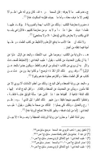 ‫ﺝ-ﻋﺪﻡ ﺗﻔﺴﲑ ﻣﺎ ﻻ ﻳﻌﺮﻓﻪ : ﻓﺈﻥ ﺍﻟﺴﻤﻌﺎﱐ -ﺭﲪﻪ ﺍﷲ- ﻛﺎﻥ ﻳﺮﻯ ﺃﻧﻪ ﻋﻠﻰ ﺍﳌﻌﻠـﻢ ﺃﻻ‬
               ‫)ﻳﻔﺴﺮ ﺇﻻ ﻣﺎ ﻋﺮﻑ ﻣﻌﻨﺎﻩ ، ﻭﺃﻣﺎ ﻣﺎ ﱂ ﻳﻌﺮﻑ ﻓﻴﻠﺰﻣﻪ ﺍﻟﺴﻜﻮﺕ ﻋﻨﻪ( )١( .‬

‫ﺩ-ﺿﺮﻭﺭﺓ ﻣﻌﺎﺭﺿﺔ ﺍﻟﻜﺘﺐ : ﻭﺫﻟﻚ ﻣﻦ ﺍﻵﺩﺍﺏ ﺍﳌﻬﻤﺔ ﻭﺍﻟﻀﺮﻭﺭﻳﺔ ﺍﻟﱵ ﻳﺆﻛـﺪ ﻋﻠﻴﻬـﺎ‬
‫ﻋﻠﻤﺎﺀ ﺍﳊﺪﻳﺚ ﰲ ﺣﻖ ﺍﶈﺪﺛﲔ ، ﺃ‪‬ﻢ ﻻ ﺑﺪ ﳍﻢ ﻣﻦ ﻣﻌﺎﺭﺿﺔ ﻛﺘﺒﻬﻢ ، ﻓﺎﻷﻭﺯﺍﻋﻲ ﻳﺸـﺒﻪ‬
                  ‫ﺍﻟﺬﻱ ﻳﻜﺘﺐ ﻭﻻ ﻳﻌﺎﺭﺽ ﺑﺎﻟﺬﻱ )ﻳﺪﺧﻞ ﺍﳋﻼﺀ ﻭﻻ ﻳﺴﺘﻨﺠﻲ( )٢( .‬
‫ﻭﻻ ﺷﻚ ﺃﻥ ﰲ ﻫﺬﺍ ﺍﻷﺩﺏ ﻣﺎ ﻳﺪﻓﻊ ﺍﻷﻭﻫﺎﻡ ﻭﺍﻷﻏﺎﻟﻴﻂ ﻋﻦ ﻛﺘﺐ ﺍﻟﻌﻠﻤﺎﺀ ، ﻭﳚﻌﻠـﻬﺎ‬
                                                   ‫ﺃﻣﻴﻨﺔ ﻓﻴﻤﺎ ﺗﻨﻘﻠﻪ ﻣﻦ ﺃﺧﺒﺎﺭ .‬

‫ﻫــ-ﺍﻟﺮﻭﺍﻳﺔ ﻣﻦ ﺍﻟﻜﺘﺐ : ﻭﺣﺮﺻﺎ ﻋﻠﻰ ﲡﻨﺐ ﺍﻷﺧﻄﺎﺀ ، ﻭﺍﻟﺒﻌﺪ ﻋﻦ ﺍﻟﺰﻟﻞ ﲢﺪﺛﻮﺍ ﻋﻦ‬
                                          ‫ﹰ‬
‫ﺃﳘﻴﺔ ﺃﻥ ﻳﻜﻮﻥ ﺍﻟﺘﺤﺪﻳﺚ ﻣﻦ ﻛﺘﺎﺏ ، ﻳﻘﻮﻝ ﺍﳋﻄﻴﺐ ﺍﻟﺒﻐﺪﺍﺩﻱ : )ﺍﻻﺣﺘﻴﺎﻁ ﻟﻠﻤﺤـﺪﺙ‬
‫ﻭﺍﻷﻭﱃ ﺑﻪ ﺃﻥ ﻳﺮﻭﻱ ﻣﻦ ﻛﺘﺎﺏ ؛ ﻟﻴﺴﻠﻢ ﻣﻦ ﺍﻟﻮﻫﻢ ﻭﺍﻟﻐﻠﻂ ، ﻭﻳﻜﻮﻥ ﺟﺪﻳﺮﹰﺍ ﺑﺎﻟﺒﻌﺪ ﻋـﻦ‬
‫ﺍﻟﺰﻟﻞ( )٣( ، ﻭﻗﺪ ﺭﻭﻯ ﰲ ﺫﻟﻚ ﺁﺛﺎﺭﹰﺍ ﻛﺜﲑﺓ ؛ ﺗﻮﺿﺢ ﺃ‪‬ﻢ ﻛﺎﻧﻮﺍ ﻳﻌﺘﱪﻭﻥ ﻣﻦ ﳛﺪﺙ ﻣـﻦ‬
                   ‫ﻛﺘﺎﺏ ﻫﻮ ﺃﻗﻞ ﺍﻟﻌﻠﻤﺎﺀ ﺳﻘﻄﺎ ، ﻭﺃﻛﺜﺮﻫﻢ ﺣﻈﻮﺓ ﻋﻨﺪﻫﻢ ﻭﻗﺒﻮﻻ )٤( .‬
                         ‫ﹰ‬                          ‫ﹰ‬

‫ﻭ-ﺍﻟﺒﻌﺪ ﻋﻦ ﺭﻭﺍﻳﺔ ﺍﻟﻀﻌﻔﺎﺀ ﻭﺃﻫﻞ ﺍﻟﺒﺪﻉ : ﻭﺫﻟﻚ ﻣﻦ ﺃﻋﻈﻢ ﺍﻷﻣﺎﻧﺎﺕ ﺃﻻ ﻳﺮﻭﻱ ﺇﻻ ﻋﻦ‬
‫ﺛﻘﺔ ﻣﺄﻣﻮﻥ ، ﻭﻳﻨﺄﻯ ﻋﻦ ﺍﻟﺘﺤﺪﻳﺚ ﻋﻦ ﺍﻟﻀﻌﻔﺎﺀ ﻭﺍﻟﻜﺬﺍﺑﲔ ، ﻭﺃﻫﻞ ﺍﻟﺒﺪﻉ ﺍﻟﺪﺍﻋﲔ ﺇﻟﻴﻬﺎ ،‬
‫ﺗﻠﻚ ﺍﻟﺪﻗﺔ ﺍﳌﺘﻨﺎﻫﻴﺔ ﺍﻟﱵ ﺃﻟﻔﻴﻨﺎﻫﺎ ﻋﻨﺪ ﺍﶈﺪﺛﲔ ﺍﻟﺬﻳﻦ ﻋﻨﻮﺍ ﲟﺴﺄﻟﺔ ﺍﻟﺘﻮﺛﻴﻖ ﻋﻨﺎﻳـﺔ ﻓﺎﺋﻘـﺔ ،‬
‫ﻭﺍﺧﺘﻄﻮﺍ ﻷﻧﻔﺴﻬﻢ ﻣﻨﻬﺠﺎ ﺩﻗﻴﻘﺎ ، ﺑﺮﺯ ﻋﻨﻬﻢ ﰲ ﺫﻟﻚ ﺍﻟﻌﻠﻢ ﺍﳉﻠﻴﻞ ﺍﻟﺬﻱ ﺃﲰـﻮﻩ : ﻋﻠـﻢ‬
                                                     ‫ﹰ ﹰ‬
‫ﺍﳉﺮﺡ ﻭﺍﻟﺘﻌﺪﻳﻞ ، ﻭﺫﻟﻚ ﻛﻲ ﻳﺼﻠﻮﺍ ﺇﱃ ﺍﻟﺘﺄﻛﺪ ﻣﻦ ﺻﺤﺔ ﻣﺎ ﻳﻨﻘﻠﻮﻥ ، ﻳﻘﻮﻝ ﺍﳋﻄﻴـﺐ‬
              ‫ﺍﻟﺒﻐﺪﺍﺩﻱ : )ﺃﻣﺎ ﻣﻦ ﺛﺒﺖ ﻓﺴﻘﻪ ، ﻭﻇﻬﺮ ﻛﺬﺑﻪ ﻓﻼ ﺗﺼﻠﺢ ﺍﻟﺮﻭﺍﻳﺔ ﻋﻨﻪ( )٥( .‬
‫ﻭﻣﻦ ﺃﻣﺎﻧﺔ ﺍﻟﻌﻠﻢ ﺃ‪‬ﻢ ﺣﺬﺭﻭﺍ ﻣﻦ ﺭﻭﺍﻳﺔ ﺍﻟﺮﻭﺍﻳﺎﺕ ﺍﻟﻀﻌﻴﻔﺔ ﻭﺍﳌﻮﺿـﻮﻋﺔ ؛ ﺇﻻ ﺑﺒﻴـﺎﻥ‬


                         ‫)١( ﺷﻔﻴﻖ ﺯﻳﻌﻮﺭ:ﺍﳌﺬﻫﺐ ﺍﻟﺘﺮﺑﻮﻱ ﻋﻨﺪ ﺍﻟﺴﻤﻌﺎﱐ،ﻣﺮﺟﻊ ﺳﺎﺑﻖ،ﺹ٩٢.‬
                         ‫)٢( ﺍﺑﻦ ﻋﺒﺪ ﺍﻟﱪ:ﺟﺎﻣﻊ ﺑﻴﺎﻥ ﺍﻟﻌﻠﻢ ﻭﻓﻀﻠﻪ،ﻣﺼﺪﺭ ﺳﺎﺑﻖ،ﺝ١،ﺹ١٢٢.‬
                       ‫)٣( ﺍﳋﻄﻴﺐ ﺍﻟﺒﻐﺪﺍﺩﻱ:ﺍﳉﺎﻣﻊ ﻷﺧﻼﻕ ﺍﻟﺮﺍﻭﻱ،ﻣﺼﺪﺭ ﺳﺎﺑﻖ،ﺝ٢،ﺹ٠١.‬
                       ‫)٤( ﺍﳌﺼﺪﺭ ﺍﻟﺴﺎﺑﻖ:ﺝ٢،ﺹ٠١-١١،ﻭﺍﻟﺴﻤﻌﺎﱐ:ﻣﺼﺪﺭ ﺳﺎﺑﻖ،ﺹ٣١١.‬
                       ‫)٥( ﺍﳋﻄﻴﺐ ﺍﻟﺒﻐﺪﺍﺩﻱ:ﺍﳉﺎﻣﻊ ﻷﺧﻼﻕ ﺍﻟﺮﺍﻭﻱ،ﻣﺼﺪﺭ ﺳﺎﺑﻖ،ﺝ٢،ﺹ٠٩.‬
 