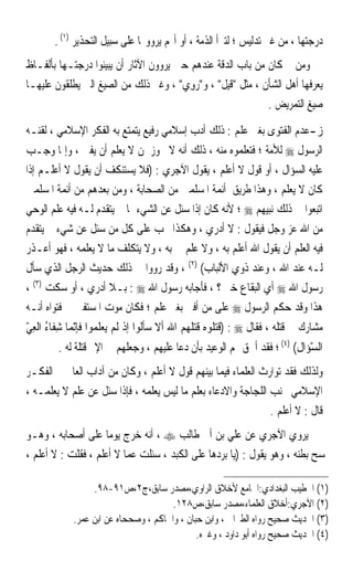 ‫ﺩﺭﺟﺘﻬﺎ ، ﻣﻦ ﻏﲑ ﺗﺪﻟﻴﺲ ؛ ﻟﺘﱪﺃ ﺍﻟﺬﻣﺔ ، ﺃﻭ ﺃ‪‬ﻢ ﻳﺮﻭﻭ‪‬ﺎ ﻋﻠﻰ ﺳﺒﻴﻞ ﺍﻟﺘﺤﺬﻳﺮ )١( .‬
‫ﻭﻣﻦ ﰒ ﻛﺎﻥ ﻣﻦ ﺑﺎﺏ ﺍﻟﺪﻗﺔ ﻋﻨﺪﻫﻢ ﺣﲔ ﻳﺮﻭﻭﻥ ﺍﻵﺛﺎﺭ ﺃﻥ ﻳﺒﻴﻨﻮﺍ ﺩﺭﺟﺘـﻬﺎ ﺑﺄﻟﻔـﺎﻅ‬
‫ﻳﻌﺮﻓﻬﺎ ﺃﻫﻞ ﺍﻟﺸﺄﻥ ، ﻣﺜﻞ ﻗﻴﻞ ، ﻭ ‪‬ﻭﻱ ، ﻭﻏﲑ ﺫﻟﻚ ﻣﻦ ﺍﻟﺼﻴﻎ ﺍﻟﱵ ﻳﻄﻠﻘﻮﻥ ﻋﻠﻴﻬـﺎ‬
                                       ‫ﺭِ ‪‬‬
                                                            ‫ﺻﻴﻎ ﺍﻟﺘﻤﺮﻳﺾ .‬

‫ﺯ-ﻋﺪﻡ ﺍﻟﻔﺘﻮﻯ ﺑﻐﲑ ﻋﻠﻢ : ﺫﻟﻚ ﺃﺩﺏ ﺇﺳﻼﻣﻲ ﺭﻓﻴﻊ ﻳﺘﻤﺘﻊ ﺑﻪ ﺍﻟﻔﻜﺮ ﺍﻹﺳﻼﻣﻲ ، ﻟﻘﻨـﻪ‬
‫ﺍﻟﺮﺳﻮﻝ ‪ ‬ﻟﻸﻣﺔ ؛ ﻓﺘﻌﻠﻤﻮﻩ ﻣﻨﻪ ، ﺫﻟﻚ ﺃﻧﻪ ﻻ ﳚﻮﺯ ﳌﻦ ﻻ ﻳﻌﻠﻢ ﺃﻥ ﻳﻔﱵ ، ﻭﺇﳕﺎ ﻭﺟـﺐ‬
‫ﻋﻠﻴﻪ ﺍﻟﺴﺆﺍﻝ ، ﺃﻭ ﻗﻮﻝ ﻻ ﺃﻋﻠﻢ ، ﻳﻘﻮﻝ ﺍﻵﺟﺮﻱ : )ﻓﻼ ﻳﺴﺘﻨﻜﻒ ﺃﻥ ﻳﻘﻮﻝ ﻻ ﺃﻋﻠـﻢ ﺇﺫﺍ‬
‫ﻛﺎﻥ ﻻ ﻳﻌﻠﻢ ، ﻭﻫﺬﺍ ﻃﺮﻳﻖ ﺃﺋﻤﺔ ﺍﳌﺴﻠﻤﲔ ﻣﻦ ﺍﻟﺼﺤﺎﺑﺔ ، ﻭﻣﻦ ﺑﻌﺪﻫﻢ ﻣﻦ ﺃﺋﻤﺔ ﺍﳌﺴﻠﻤﲔ‬
‫ﺍﺗﺒﻌﻮﺍ ﰲ ﺫﻟﻚ ﻧﺒﻴﻬﻢ ‪ ‬؛ ﻷﻧﻪ ﻛﺎﻥ ﺇﺫﺍ ﺳﺌﻞ ﻋﻦ ﺍﻟﺸﻲﺀ ﲟﺎ ﱂ ﻳﺘﻘﺪﻡ ﻟـﻪ ﻓﻴﻪ ﻋﻠﻢ ﺍﻟﻮﺣﻲ‬
‫ﻣﻦ ﺍﷲ ﻋﺰ ﻭﺟﻞ ﻓﻴﻘﻮﻝ : ﻻ ﺃﺩﺭﻱ ، ﻭﻫﻜﺬﺍ ﳚﺐ ﻋﻠﻰ ﻛﻞ ﻣﻦ ﺳﺌﻞ ﻋﻦ ﺷﻲﺀ ﱂ ﻳﺘﻘﺪﻡ‬
‫ﻓﻴﻪ ﺍﻟﻌﻠﻢ ﺃﻥ ﻳﻘﻮﻝ ﺍﷲ ﺃﻋﻠﻢ ﺑﻪ ، ﻭﻻ ﻋﻠﻢ ﱄ ﺑﻪ ، ﻭﻻ ﻳﺘﻜﻠﻒ ﻣﺎ ﻻ ﻳﻌﻠﻤﻪ ، ﻓﻬﻮ ﺃﻋـﺬﺭ‬
‫ﻟـﻪ ﻋﻨﺪ ﺍﷲ ، ﻭﻋﻨﺪ ﺫﻭﻱ ﺍﻷﻟﺒﺎﺏ( )٢( ، ﻭﻗﺪ ﺭﻭﻭﺍ ﰲ ﺫﻟﻚ ﺣﺪﻳﺚ ﺍﻟﺮﺟﻞ ﺍﻟﺬﻱ ﺳﺄﻝ‬
‫ﺭﺳﻮﻝ ﺍﷲ ‪ ‬ﺃﻱ ﺍﻟﺒﻘﺎﻉ ﺧﲑ ؟ ، ﻓﺄﺟﺎﺑﻪ ﺭﺳﻮﻝ ﺍﷲ ‪ : ‬ﺑـﻼ ﺃﺩﺭﻱ ، ﺃﻭ ﺳﻜﺖ )٣( ،‬
‫ﻫﺬﺍ ﻭﻗﺪ ﺣﻜﻢ ﺍﻟﺮﺳﻮﻝ ‪ ‬ﻋﻠﻰ ﻣﻦ ﺃﻓﱴ ﺑﻐﲑ ﻋﻠﻢ ؛ ﻓﻜﺎﻥ ﻣﻮﺕ ﺍﳌﺴﺘﻔﱵ ﰲ ﻓﺘﻮﺍﻩ ﺃﻧـﻪ‬
‫ﻣﺸﺎﺭﻙ ﰲ ﻗﺘﻠﻪ ، ﻓﻘﺎﻝ ‪) : ‬ﻗﺘ ﹸﻮﻩ ﻗﺘﻠ ‪  ‬ﺍﷲ ﺃﻻ ﺳ‪‬ﺄﹸﻮﺍ ﺇﺫ ﹶﻟﻢ ‪‬ﻳﻌﻠ ‪‬ﻮﺍ ﻓﺈّﻧﻤ‪‬ﺎ ﺷﻔﹶﺎﺀ ﺍﹾﻟﻌﻲ‬
‫ِ ُ ِّ‬                ‫ﹼ ﻟ ﹾ ‪  ‬ﹶﻤ‬               ‫ﹶ‪‬ﻠ ‪ ‬ﹶ‪ ‬ﹶﻬﻢ‬
         ‫ﺍﻟﺴﺆ‪‬ﺍﻝ( )٤( ؛ ﻓﻘﺪ ﺃﳊﻖ ‪‬ﻢ ﺍﻟﻮﻋﻴﺪ ﺑﺄﻥ ﺩﻋﺎ ﻋﻠﻴﻬﻢ ، ﻭﺟﻌﻠﻬﻢ ﰲ ﺍﻹﰒ ﻗﺘﻠﺔ ﻟﻪ .‬
              ‫ﹰ‬                                                          ‫ّ ﹸ‬
‫ﻭﻟﺬﻟﻚ ﻓﻘﺪ ﺗﻮﺍﺭﺙ ﺍﻟﻌﻠﻤﺎﺀ ﻓﻴﻤﺎ ﺑﻴﻨﻬﻢ ﻗﻮﻝ ﻻ ﺃﻋﻠﻢ ، ﻭﻛﺎﻥ ﻣﻦ ﺁﺩﺍﺏ ﺍﻟﻌﺎﱂ ﰲ ﺍﻟﻔﻜـﺮ‬
‫ﺍﻹﺳﻼﻣﻲ ﲡﻨﺐ ﺍﻟﻠﺠﺎﺟﺔ ﻭﺍﻻﺩﻋﺎﺀ ﺑﻌﻠﻢ ﻣﺎ ﻟﻴﺲ ﻳﻌﻠﻤﻪ ، ﻓﺈﺫﺍ ﺳﺌﻞ ﻋﻦ ﻋﻠﻢ ﻻ ﻳﻌﻠﻤـﻪ ،‬
                                                               ‫ﻗﺎﻝ : ﻻ ﺃﻋﻠﻢ .‬
‫ﻳﺮﻭﻱ ﺍﻵﺟﺮﻱ ﻋﻦ ﻋﻠﻲ ﺑﻦ ﺃﰊ ﻃﺎﻟﺐ ‪ ، ‬ﺃﻧﻪ ﺧﺮﺝ ﻳﻮﻣﺎ ﻋﻠﻰ ﺃﺻﺤﺎﺑﻪ ، ﻭﻫـﻮ‬
                    ‫ﹰ‬
‫ﳝﺴﺢ ﺑﻄﻨﻪ ، ﻭﻫﻮ ﻳﻘﻮﻝ : )ﻳﺎ ﺑﺮﺩﻫﺎ ﻋﻠﻰ ﺍﻟﻜﺒﺪ ، ﺳﺌﻠﺖ ﻋﻤﺎ ﻻ ﺃﻋﻠﻢ ، ﻓﻘﻠﺖ : ﻻ ﺃﻋﻠﻢ ،‬

                   ‫)١( ﺍﳋﻄﻴﺐ ﺍﻟﺒﻐﺪﺍﺩﻱ:ﺍﳉﺎﻣﻊ ﻷﺧﻼﻕ ﺍﻟﺮﺍﻭﻱ،ﻣﺼﺪﺭ ﺳﺎﺑﻖ،ﺝ٢،ﺹ١٩-٨٩.‬
                                        ‫)٢( ﺍﻵﺟﺮﻱ:ﺃﺧﻼﻕ ﺍﻟﻌﻠﻤﺎﺀ،ﻣﺼﺪﺭ ﺳﺎﺑﻖ،ﺹ٨٢١.‬
              ‫)٣( ﺍﳊﺪﻳﺚ ﺻﺤﻴﺢ ﺭﻭﺍﻩ ﺍﻟﻄﱪﺍﱐ ، ﻭﺍﺑﻦ ﺣﺒﺎﻥ ، ﻭﺍﳊﺎﻛﻢ ، ﻭﺻﺤﺤﺎﻩ ﻋﻦ ﺍﺑﻦ ﻋﻤﺮ.‬
                                               ‫)٤( ﺍﳊﺪﻳﺚ ﺻﺤﻴﺢ ﺭﻭﺍﻩ ﺃﺑﻮ ﺩﺍﻭﺩ ، ﻭﻏﲑﻩ.‬
 