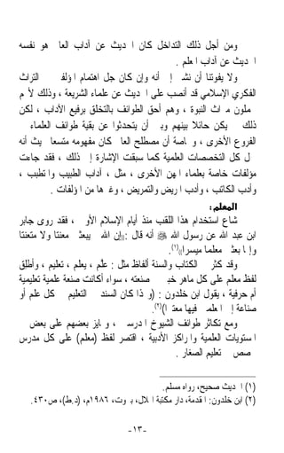 ‫ﻭﻣﻦ ﺃﺟﻞ ﺫﻟﻚ ﺍﻟﺘﺪﺍﺧﻞ ﻛﺎﻥ ﺍﳊﺪﻳﺚ ﻋﻦ ﺁﺩﺍﺏ ﺍﻟﻌﺎﱂ ﻫﻮ ﻧﻔﺴﻪ‬
                                          ‫ﺍﳊﺪﻳﺚ ﻋﻦ ﺁﺩﺍﺏ ﺍﳌﻌﻠﻢ .‬
‫ﻭﻻ ﻳﻔﻮﺗﻨﺎ ﺃﻥ ﻧﺸﲑ ﺇﱃ ﺃﻧﻪ ﻭﺇﻥ ﻛﺎﻥ ﺟﻞ ﺍﻫﺘﻤﺎﻡ ﺍﳌﺆﻟﻔﲔ ﰲ ﺍﻟﺘﺮﺍﺙ‬
‫ﺍﻟﻔﻜﺮﻱ ﺍﻹﺳﻼﻣﻲ ﻗﺪ ﺃﻧﺼﺐ ﻋﻠﻰ ﺍﳊﺪﻳﺚ ﻋﻦ ﻋﻠﻤﺎﺀ ﺍﻟﺸﺮﻳﻌﺔ ، ﻭﺫﻟﻚ ﻷ‪‬ﻢ‬
‫ﳛﻤﻠﻮﻥ ﻣﲑﺍﺙ ﺍﻟﻨﺒﻮﺓ ، ﻭﻫﻢ ﺃﺣﻖ ﺍﻟﻄﻮﺍﺋﻒ ﺑﺎﻟﺘﺨﻠﻖ ﺑﺮﻓﻴﻊ ﺍﻵﺩﺍﺏ ، ﻟﻜﻦ‬
‫ﺫﻟﻚ ﱂ ﻳﻜﻦ ﺣﺎﺋﻼ ﺑﻴﻨﻬﻢ ﻭﺑﲔ ﺃﻥ ﻳﺘﺤﺪﺛﻮﺍ ﻋﻦ ﺑﻘﻴﺔ ﻃﻮﺍﺋﻒ ﺍﻟﻌﻠﻤﺎﺀ ﰲ‬
                                               ‫ﹰ‬
‫ﺍﻟﻔﺮﻭﻉ ﺍﻷﺧﺮﻯ ، ﻭﲞﺎﺻﺔ ﺃﻥ ﻣﺼﻄﻠﺢ ﺍﻟﻌﺎﱂ ﻛﺎﻥ ﻣﻔﻬﻮﻣﻪ ﻣﺘﺴﻌﺎ ﲝﻴﺚ ﺃﻧﻪ‬
         ‫ﹰ‬
‫ﴰﻞ ﻛﻞ ﺍﻟﺘﺨﺼﺼﺎﺕ ﺍﻟﻌﻠﻤﻴﺔ ﻛﻤﺎ ﺳﺒﻘﺖ ﺍﻹﺷﺎﺭﺓ ﺇﱃ ﺫﻟﻚ ، ﻓﻘﺪ ﺟﺎﺀﺕ‬
‫ﻣﺆﻟﻔﺎﺕ ﺧﺎﺻﺔ ﺑﻌﻠﻤﺎﺀ ﺍﳌﻬﻦ ﺍﻷﺧﺮﻯ ، ﻣﺜﻞ ، ﺁﺩﺍﺏ ﺍﻟﻄﺒﻴﺐ ﻭﺍﳌﺘﻄﺒﺐ ،‬
         ‫ﻭﺃﺩﺏ ﺍﻟﻜﺎﺗﺐ ، ﻭﺃﺩﺏ ﺍﳌﺮﻳﺾ ﻭﺍﻟﺘﻤﺮﻳﺾ ، ﻭﻏﲑﻫﺎ ﻣﻦ ﺍﳌﺆﻟﻔﺎﺕ .‬
                                                            ‫מ:‬      ‫א‬
‫ﺷﺎﻉ ﺍﺳﺘﺨﺪﺍﻡ ﻫﺬﺍ ﺍﻟﻠﻘﺐ ﻣﻨﺬ ﺃﻳﺎﻡ ﺍﻹﺳﻼﻡ ﺍﻷﻭﱃ ، ﻓﻘﺪ ﺭﻭﻯ ﺟﺎﺑﺮ‬
‫ﺍﺑﻦ ﻋﺒﺪ ﺍﷲ ﻋﻦ ﺭﺳﻮﻝ ﺍﷲ ‪ ‬ﺃﻧﻪ ﻗﺎﻝ :))ﺇﻥ ﺍﷲ ﱂ ﻳﺒﻌﺜﲏ ﻣﻌﻨﺘﺎ ﻭﻻ ﻣﺘﻌﻨﺘﺎ‬
‫ﹰ‬          ‫ﹰ‬
                                               ‫ﻭﺇﳕﺎ ﺑﻌﺜﲏ ﻣﻌﻠﻤﺎ ﻣﻴﺴﺮﹰﺍ(()١(.‬
                                                            ‫ﹰ‬
‫ﻭﻗﺪ ﻛﺜﺮ ﰲ ﺍﻟﻜﺘﺎﺏ ﻭﺍﻟﺴﻨﺔ ﺃﻟﻔﺎﻅ ﻣﺜﻞ : ﻋﱠﻢ ، ﻳﻌﻠﻢ ، ﺗﻌﻠﻴﻢ ، ﻭﹸﻃﻠِﻖ‬
     ‫ﺃ‬                   ‫ﻠ‬
‫ﻟﻔﻆ ﻣﻌﻠﻢ ﻋﻠﻰ ﻛﻞ ﻣﺎﻫﺮ ﺧﺒﲑ ﰲ ﺻﻨﻌﺘﻪ ، ﺳﻮﺍﺀ ﺃﻛﺎﻧﺖ ﺻﻨﻌﺔ ﻋﻠﻤﻴﺔ ﺗﻌﻠﻴﻤﻴﺔ‬
‫ﺃﻡ ﺣﺮﻓﻴﺔ ، ﻳﻘﻮﻝ ﺍﺑﻦ ﺧﻠﺪﻭﻥ : )ﻭﳍﺬﺍ ﻛﺎﻥ ﺍﻟﺴﻨﺪ ﰲ ﺍﻟﺘﻌﻠﻴﻢ ﰲ ﻛﻞ ﻋﻠﻢ ﺃﻭ‬
                                        ‫ﺻﻨﺎﻋﺔ ﺇﱃ ﺍﳌﻌﻠﻤﲔ ﻓﻴﻬﺎ ﻣﻌﺘﱪﹰﺍ()٢(.‬
‫ﻭﻣﻊ ﺗﻜﺎﺛﺮ ﻃﻮﺍﺋﻒ ﺍﻟﺸﻴﻮﺥ ﺍﳌﺪﺭﺳﲔ ، ﻭﲤﺎﻳﺰ ﺑﻌﻀﻬﻢ ﻋﻠﻰ ﺑﻌﺾ ﰲ‬
‫ﺍﳌﺴﺘﻮﻳﺎﺕ ﺍﻟﻌﻠﻤﻴﺔ ﻭﺍﳌﺮﺍﻛﺰ ﺍﻷﺩﺑﻴﺔ ، ﺍﻗﺘﺼﺮ ﻟﻔﻆ )ﻣﻌﻠﻢ( ﻋﻠﻰ ﻛﻞ ﻣﺪﺭﺱ‬
                                                  ‫ﲣﺼﺺ ﰲ ﺗﻌﻠﻴﻢ ﺍﻟﺼﻐﺎﺭ .‬

                                     ‫)١( ﺍﳊﺪﻳﺚ ﺻﺤﻴﺢ، ﺭﻭﺍﻩ ﻣﺴﻠﻢ.‬
   ‫)٢( ﺍﺑﻦ ﺧﻠﺪﻭﻥ: ﺍﳌﻘﺪﻣﺔ، ﺩﺍﺭ ﻣﻜﺘﺒﺔ ﺍﳍﻼﻝ، ﺑﲑﻭﺕ، ٦٨٩١ﻡ، )ﺩ.ﻁ(، ﺹ٠٣٤.‬

                                  ‫-٣١-‬
 