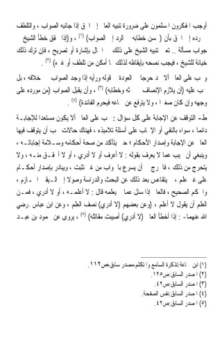 ‫ﺃﻭﺟﺐ ﺍﳌﻔﻜﺮﻭﻥ ﺍﳌﺴﻠﻤﻮﻥ ﻋﻠﻰ ﺿﺮﻭﺭﺓ ﺗﻨﺒﻴﻪ ﺍﻟﻌﺎﱂ ﺇﱃ ﺍﳊﻖ ﺇﺫﺍ ﺟﺎﻧﺒﻪ ﺍﻟﺼﻮﺍﺏ ، ﻭﺍﻟﺘﻠﻄﻒ‬
‫ﰲ ﺭﺩﻩ ﺇﱃ ﺍﳊﻖ ﺑﺄﻥ )ﳛﺴﻦ ﺧﻄﺎﺑﻪ ﰲ ﺍﻟﺮﺩ ﺇﱃ ﺍﻟﺼﻮﺍﺏ( )١( ، ﻭ)ﺇﺫﺍ ﲢﻘﻖ ﺧﻄﺄ ﺍﻟﺸﻴﺦ ﰲ‬
‫ﺟﻮﺍﺏ ﻣﺴﺄﻟﺔ .. ﺗﻌﲔ ﺗﻨﺒﻴﻪ ﺍﻟﺸﻴﺦ ﻋﻠﻰ ﺫﻟﻚ ﰲ ﺍﳊﺎﻝ ﺑﺈﺷﺎﺭﺓ ﺃﻭ ﺗﺼﺮﻳﺢ ، ﻓﺈﻥ ﺗﺮﻙ ﺫﻟﻚ‬
          ‫ﺧﻴﺎﻧﺔ ﻟﻠﺸﻴﺦ ، ﻓﻴﺠﺐ ﻧﺼﺤﻪ ﺑﺈﻳﻘﺎﻇﻪ ﻟﺬﻟﻚ ﲟﺎ ﺃﻣﻜﻦ ﻣﻦ ﺗﻠﻄﻒ ﺃﻭ ﻏﲑﻩ( )٢( .‬
‫ﻭﳚﺐ ﻋﻠﻰ ﺍﻟﻌﺎﱂ ﺃﻻ ﳚﺪ ﺣﺮﺟ‪‬ﺎ ﰲ ﺍﻟﻌﻮﺩﺓ ﰲ ﻗﻮﻟﻪ ﻭﺭﺃﻳﻪ ﺇﺫﺍ ﻭﺟﺪ ﺍﻟﺼﻮﺍﺏ ﰲ ﺧﻼﻓﻪ ، ﺑﻞ‬
‫ﳚﺐ ﻋﻠﻴﻪ )ﺃﻥ ﻳﻼﺯﻡ ﺍﻹﻧﺼﺎﻑ ﰲ ﲝﺜﻪ ﻭﺧﻄﺎﺑﻪ( )٣( ، ﻭﺃﻥ ﻳﻘﺒﻞ ﺍﻟﺼﻮﺍﺏ )ﻣﻦ ﻣﻮﺭﺩﻩ ﻋﻠﻰ‬
                  ‫ﻭﺟﻬﻪ ﻭﺇﻥ ﻛﺎﻥ ﺻﻐﲑ‪‬ﺍ ، ﻭﻻ ﻳﺘﺮﻓﻊ ﻋﻦ ﲰﺎﻋﻪ ﻓﻴﺤﺮﻡ ﺍﻟﻔﺎﺋﺪﺓ( )٤( .‬
‫ﻁ- ﺍﻟﺘﻮﻗﻒ ﻋﻦ ﺍﻹﺟﺎﺑﺔ ﻋﻠﻰ ﻛﻞ ﺳﺆﺍﻝ : ﳚﺐ ﻋﻠﻰ ﺍﻟﻌﺎﱂ ﺃﻻ ﻳﻜﻮﻥ ﻣﺴﺘﻌﺪ‪‬ﺍ ﻟﻺﺟﺎﺑـﺔ‬
‫ﺩﺍﺋﻤ‪‬ﺎ ، ﺳﻮﺍﺀ ﺑﺎﻟﻨﻔﻲ ﺃﻭ ﺍﻹﳚﺎﺏ ﻋﻠﻰ ﺃﺳﺌﻠﺔ ﺗﻼﻣﻴﺬﻩ ، ﻓﻬﻨﺎﻙ ﺣﺎﻻﺕ ﳚﺐ ﺃﻥ ﻳﺘﻮﻗﻒ ﻓﻴﻬﺎ‬
‫ﺍﻟﻌﺎﱂ ﻋﻦ ﺍﻹﺟﺎﺑﺔ ﻭﺇﺻﺪﺍﺭ ﺍﻷﺣﻜﺎﻡ ؛ ﺣﱴ ﻳﺘﺄﻛﺪ ﻣﻦ ﺻﺤﺔ ﺃﺣﻜﺎﻣﻪ ﻭﺳـﻼﻣﺔ ﺇﺟﺎﺑﺎﺗـﻪ ،‬
‫ﻭﻳﻨﺒﻐﻲ ﺃﻥ ﳚﻴﺐ ﻋﻤﺎ ﻻ ﻳﻌﺮﻑ ﺑﻘﻮﻟﻪ : ﻻ ﺃﻋﺮﻑ ﺃﻭ ﻻ ﺃﺩﺭﻱ ، ﺃﻭ ﻻ ﺃﲢﻘـﻖ ﻣﻨـﻪ ، ﻭﻻ‬
‫ﻳﺘﺤﺮﺝ ﻣﻦ ﺫﻟﻚ ، ﻓﺎﳊﺮﺝ ﰲ ﺃﻥ ﻳﺴﺮﻉ ﺑﺎﳉﻮﺍﺏ ﻣﻦ ﻏﲑ ﺗﺜﺒﺖ ، ﻭﻳﺒﺎﺩﺭ ﺑﺈﺻﺪﺍﺭ ﺃﺣﻜـﺎﻡ‬
‫ﻋﻠﻰ ﻏﲑ ﻋﻠﻢ ، ﰒ ﻳﺘﻘﺎﻋﺲ ﺑﻌﺪ ﺫﻟﻚ ﻋﻦ ﺍﻟﺒﺤﺚ ﻭﺍﻟﺪﺭﺍﺳﺔ ﻭﺻﻮﻻ ﺇﱃ ﺍﻟـﻴﻘﲔ ﺍﳉـﺎﺯﻡ ،‬
                    ‫ﹰ‬
‫ﻭﺍﳊﻜﻢ ﺍﻟﺼﺤﻴﺢ ، ﻓﺎﻟﻌﺎﱂ ﺇﺫﺍ ﺳﺌﻞ ﻋﻤﺎ ﱂ ﻳﻌﻠﻤﻪ ﻗﺎﻝ : ﻻ ﺃﻋﻠﻤـﻪ ، ﺃﻭ ﻻ ﺃﺩﺭﻱ ، ﻓﻤـﻦ‬
‫ﺍﻟﻌﻠﻢ ﺃﻥ ﻳﻘﻮﻝ ﻻ ﺃﻋﻠﻢ ، )ﻭﻋﻦ ﺑﻌﻀﻬﻢ )ﻻ ﺃﺩﺭﻱ( ﻧﺼﻒ ﺍﻟﻌﻠﻢ ، ﻭﻋﻦ ﺍﺑﻦ ﻋﺒﺎﺱ –ﺭﺿﻲ‬
‫ﺍﷲ ﻋﻨﻬﻤﺎ- : ﺇﺫﺍ ﺃﺧﻄﺄ ﺍﻟﻌﺎﱂ )ﻻ ﺃﺩﺭﻱ( ﺃﺻﻴﺒﺖ ﻣﻘﺎﺗﻠﻪ( )٥( ، ﻳﺮﻭﻯ ﻋﻦ ﳏﻤﻮﺩ ﺑﻦ ﻋﺒـﺪ‬




                            ‫)١( ﺍﺑﻦ ﲨﺎﻋﺔ:ﺗﺬﻛﺮﺓ ﺍﻟﺴﺎﻣﻊ ﻭﺍﳌﺘﻜﻠﻢ،ﻣﺼﺪﺭ ﺳﺎﺑﻖ،ﺹ٢١١.‬
                                                      ‫)٢( ﺍﳌﺼﺪﺭ ﺍﻟﺴﺎﺑﻖ:ﺹ٥٢١.‬
                                                       ‫)٣( ﺍﳌﺼﺪﺭ ﺍﻟﺴﺎﺑﻖ:ﺹ٢٤.‬
                                                  ‫)٤( ﺍﳌﺼﺪﺭ ﺍﻟﺴﺎﺑﻖ:ﻧﻔﺲ ﺍﻟﺼﻔﺤﺔ.‬
                                                       ‫)٥( ﺍﳌﺼﺪﺭ ﺍﻟﺴﺎﺑﻖ:ﺹ٢٤.‬
 