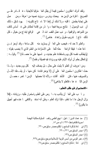 ‫ﻭﻟﻘﺪ ﺃﺩﺭﻙ ﺍﳌﻔﻜﺮﻭﻥ ﺍﳌﺴﻠﻤﻮﻥ ﻗﻴﻤﺔ ﺃﻥ ﻳﻈﻞ ﺍﻟﻌﺎﱂ ﻣﺘﺮﻗﺒ‪‬ﺎ ﻟﻺﺟﺎﺑﺔ ، ﻏﲑ ﻗـﺎﺩﺭ ﻋﻠـﻰ‬
‫ﺍﻟﺘﺼﺮﻳﺢ ‪‬ﺎ ﻓﺘﺮﺓ ﻣﻦ ﺍﻟﺰﻣﻦ ﺣﱴ ﻳﺒﺤﺚ ﻭﻳﺪﺭﺱ ، ﻭﻳﺰﻳﺪ ﻧﺼﻴﺒﻪ ﻣﻦ ﺍﳌﻌﺮﻓﺔ ، ﻭﻣﻦ ﰒ ﳛﺼﻞ‬
‫ﻋﻠﻰ ﺇﺟﺎﺑﺔ ﻳﻄﻤﺌﻦ ﳍﺎ ﻗﻠﺒﻪ ، ﻭﻻ ﺷﻚ ﺃﻥ )ﻫﺬﺍ ﺍﻻﲡﺎﻩ ﳛﺘﺎﺝ ﺗﻜﻮﻳﻨﻪ ﺇﱃ ﳎﻬﻮﺩ ﺷﺎﻕ ، ﺫﻟﻚ‬
‫ﺃﻥ ﲡﻨﺐ ﺍﻟﻮﺻﻮﻝ ﺇﱃ ﻧﺘﺎﺋﺞ ﺳﺮﻳﻌﺔ ﻓﺠﺔ ، ﻭﺍﳊﺬﺭ ﻣﻦ ﺇﻗﺎﻣﺔ ﺃﺣﻜﺎﻡ ﻋﻠﻰ ﻏﲑ ﺃﺳﺎﺱ ﻛﺎﻑ‬
‫ﻣﻦ ﺍﻟﺸﻮﺍﻫﺪ ﻭﺍﻟﻮﺍﻗﻌﻴﺔ ، ﻭﲡﻨﺐ ﻋﻤﻞ ﺍﻟﺘﻔﺴﲑﺍﺕ ﺍﻟﱵ ﻫﻲ ﰲ ﺍﻟﻮﺍﻗﻊ ﺍﺑﺘﺪﺍﻉ ﻣﻦ ﺧﻴﺎﻝ ، ﻛﻞ‬
                                ‫ﺫﻟﻚ ﳛﺘﺎﺝ ﺇﱃ ﺗﺪﺭﻳﺐ ﻃﻮﻳﻞ ﻭﺇﻋﺪﺍﺩ ﺧﺎﺹ( )١( .‬
‫ﻭﺍﻟﻌﻠﻢ ﻻ ﺣﺪ ﻟﻪ ، ﻓﻴﺠﺐ ﻋﻠﻰ ﺍﻟﻌﺎﱂ ﺃﻥ ﻳﺴﺘﺰﻳﺪ ﻣﻨﻪ ﰲ ﻛﻞ ﺳﺎﻋﺔ ، ﻭﻗﺪ ﺃﻭﺟﺰ ﺍﺑـﻦ‬
‫ﲨﺎﻋﺔ ﻫﺬﻩ ﺍﳊﻘﻴﻘﺔ ﺍﻟﺮﺍﺋﻌﺔ ﰲ ﺣﺜﻪ ﻟﻠﻌﺎﱂ ﻋﻠﻰ ﺍﻻﺳﺘﺰﺍﺩﺓ ﻣﻦ ﺍﻟﻌﻠﻢ ﺍﻟﺬﻱ ﻻ ﻳﻨﻀﺐ ﺑﻘﻮﻟﻪ :‬
‫)ﻭﻟﻴﻄﺎﻟﺐ ﻧﻔﺴﻪ ﻛﻞ ﻳﻮﻡ ﺑﺎﺳﺘﻔﺎﺩﺓ ﻋﻠﻢ ﺟﺪﻳﺪ، ﻭﳛﺎﺳﺒﻬﺎ ﻋﻠﻰ ﻣﺎ ﺣﺼـﻠﻪ( )٢( ﻭﻗﻮﻟـﻪ :‬
                   ‫)ﻭﺍﻟﻌﺎﻗﻞ ﻳﻌﻠﻢ ﺃﻥ ﺃﺑﺮﻙ ﺍﻷﻳﺎﻡ ﻋﻠﻴﻪ ﻳﻮﻡ ﻳﺰﺩﺍﺩ ﻓﻴﻪ ﻓﻀﻴﻠﺔ ﻭﻋﻠﻤ‪‬ﺎ( )٣(.‬
‫ﻭﻣﻦ ﺍﳌﻌﺮﻭﻑ ﺃﻥ ﺍﻟﻌﻠﻢ ﻻ ﻳﺜﺒﺖ ﻋﻠﻰ ﺣﺎﻝ ، ﺑﻞ ﻳﻀﺎﻑ ﺇﻟﻴﻪ ﰲ ﻛﻞ ﻳﻮﻡ ﺟﺪﻳﺪ ، ﻭﻟـﺬﺍ‬
‫ﺣﺚ ﺍﳌﻔﻜﺮﻭﻥ ﺍﳌﺴﻠﻤﻮﻥ ﺍﻟﻌﺎﱂ ﻋﻠﻰ ﺃﻥ )ﻻ ﻳﺆﺧﺮ ﻓﺎﺋﺪﺓ ﲤﻜﻦ ﻣﻨﻬﺎ ، ﺃﻭ ﻳﺸـﻐﻠﻪ ﺍﻷﻣـﻞ‬
‫ﻭﺍﻟﺘﺴﻮﻳﻒ ﻋﻨﻬﺎ ، ﻓﺈﻥ ﰲ ﺍﻟﺘﺄﺧﲑ ﺁﻓﺎﺕ ، ﻭﻷﻧﻪ ﺇﺫﺍ ﺣﺼﻠﻬﺎ ﰲ ﺍﻟﺰﻣﻦ ﺍﳊﺎﺿﺮ ، ﺣﺼـﻞ ﰲ‬
                                       ‫ﺍﻟﺰﻣﻦ ﺍﻟﺜﺎﱐ ﻏﲑﻫﺎ ، ﻓﺎﻟﻌﻠﻢ ﻻ ﻳﺘﻨﺎﻫﻰ( )٤( .‬
                                                       ‫מ:‬     ‫א‬           ‫א‬        ‫−א‬

‫ﻭﳑﺎ ﳚﺐ ﻋﻠﻰ ﺍﻟﻌﺎﱂ ﺃﻥ ﻳﺘﺄﺩﺏ ﺑﻪ ، ﺍﳊﺮﺹ ﻋﻠﻰ ﺍﻟﻌﻠﻢ ﻭﺍﺳﺘﻤﺮﺍﺭ ﻃﻠﺒﻪ ، ﻭﺯﻳﺎﺩﺗﻪ ، )ﻓﻼ‬
‫ﻳﺰﺍﻝ ﺍﻟﺮﺟﻞ ﻋﺎﳌﺎ ﻣﺎ ﺗﻌﻠﻢ ، ﻓﺈﺫﺍ ﺗﺮﻙ ﺍﻟﻌﻠﻢ ، ﻭﻇﻦ ﺃﻧﻪ ﺍﺳﺘﻐﲎ ﻭﺍﻛﺘﻔﻰ ﲟﺎ ﻋﻨﺪﻩ ﻓﻬﻮ ﺃﺟﻬﻞ‬
                                                                  ‫ﹰ‬
                                                                    ‫ﻣﺎ ﻳﻜﻮﻥ( )٥( .‬


                     ‫)١( ﳏﻤﺪ ﻋﻤﺎﺩ ﺍﻟﺪﻳﻦ ﺇﲰﺎﻋﻴﻞ: ﺍﳌﻨﻬﺞ ﺍﻟﻌﻠﻤﻲ ﻭﺗﻔﺴﲑ ﺍﻟﺴﻠﻮﻙ،ﻣﻜﺘﺒﺔ ﺍﻟﻨﻬﻀﺔ‬
                                                ‫ﺍﳌﺼﺮﻳﺔ،ﺍﻟﻘﺎﻫﺮﺓ،ﻁ٠٧٩١،١ﻡ، ﺹ١٨.‬
                                 ‫)٢( ﺍﺑﻦ ﲨﺎﻋﺔ:ﺗﺬﻛﺮﺓ ﺍﻟﺴﺎﻣﻊ ﻭﺍﳌﺘﻜﻠﻢ،ﻣﺼﺪﺭ ﺳﺎﺑﻖ،ﺹ٠٢٢.‬
                                                       ‫)٣( ﺍﳌﺼﺪﺭ ﺍﻟﺴﺎﺑﻖ:ﺹ١٢٢،٠٢٢.‬
                                                             ‫)٤( ﺍﳌﺼﺪﺭ ﺍﻟﺴﺎﺑﻖ:ﺹ٤٣١.‬
                          ‫)٥( ﺩ.ﻋﻤﺮ ﺍﻟﺘﻮﻣﻲ:ﻣﻦ ﺃﺳﺲ ﺍﻟﺘﺮﺑﻴﺔ ﺍﻹﺳﻼﻣﻴﺔ،ﻣﺮﺟﻊ ﺳﺎﺑﻖ،ﺹ٤٣٢.‬
                                 ‫)١( ﺍﺑﻦ ﲨﺎﻋﺔ : ﺗﺬﻛﺮﺓ ﺍﻟﺴﺎﻣﻊ ﻭﺍﳌﺘﻜﻠﻢ،ﻣﺼﺪﺭ ﺳﺎﺑﻖ،ﺹ٨٢.‬
 