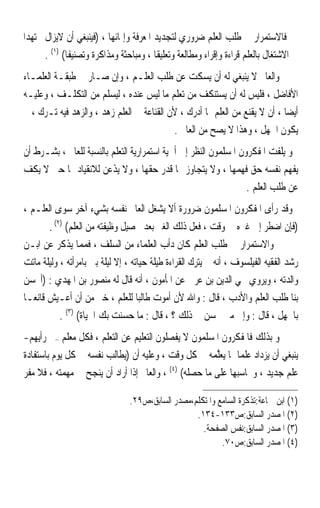 ‫ﻓﺎﻻﺳﺘﻤﺮﺍﺭ ﰲ ﻃﻠﺐ ﺍﻟﻌﻠﻢ ﺿﺮﻭﺭﻱ ﻟﺘﺠﺪﻳﺪ ﺍﳌﻌﺮﻓﺔ ﻭﺇﳕﺎﺋﻬﺎ ، )ﻓﻴﻨﺒﻐﻲ ﺃﻥ ﻻﻳﺰﺍﻝ ﳎﺘﻬﺪﹰﺍ‬
       ‫ﰲ ﺍﻻﺷﺘﻐﺎﻝ ﺑﺎﻟﻌﻠﻢ ﻗﺮﺍﺀﺓ ﻭﺇﻗﺮﺍﺀ ﻭﻣﻄﺎﻟﻌﺔ ﻭﺗﻌﻠﻴﻘﺎ ، ﻭﻣﺒﺎﺣﺜﺔ ﻭﻣﺬﺍﻛﺮﺓ ﻭﺗﺼﻨﻴﻔﺎ( )١( .‬
              ‫ﹰ‬                          ‫ﹰ‬
‫ﻭﺍﻟﻌﺎﱂ ﻻ ﻳﻨﺒﻐﻲ ﻟﻪ ﺃﻥ ﻳﺴﻜﺖ ﻋﻦ ﻃﻠﺐ ﺍﻟﻌﻠـﻢ ، ﻭﺇﻥ ﺻـﺎﺭ ﰲ ﻃﺒﻘـﺔ ﺍﻟﻌﻠﻤـﺎﺀ‬
‫ﺍﻷﻓﺎﺿﻞ ، ﻓﻠﻴﺲ ﻟﻪ ﺃﻥ ﻳﺴﺘﻨﻜﻒ ﻣﻦ ﺗﻌﻠﻢ ﻣﺎ ﻟﻴﺲ ﻋﻨﺪﻩ ، ﻟﻴﺴﻠﻢ ﻣﻦ ﺍﻟﺘﻜﻠـﻒ ، ﻭﻋﻠﻴـﻪ‬
‫ﺃﻳﻀﺎ ، ﺃﻥ ﻻ ﻳﻘﻨﻊ ﻣﻦ ﺍﻟﻌﻠﻢ ﲟﺎ ﺃﺩﺭﻙ ، ﻷﻥ ﺍﻟﻘﻨﺎﻋﺔ ﰲ ﺍﻟﻌﻠﻢ ﺯﻫﺪ ، ﻭﺍﻟﺰﻫﺪ ﻓﻴﻪ ﺗـﺮﻙ ، ﰒ‬
                                                                            ‫ﹰ‬
                                           ‫ﻳﻜﻮﻥ ﺍﳉﻬﻞ ، ﻭﻫﺬﺍ ﻻ ﻳﺼﺢ ﻣﻦ ﺍﻟﻌﺎﱂ .‬
‫ﻭ ﻳﻠﻔﺖ ﺍﳌﻔﻜﺮﻭﻥ ﺍﳌﺴﻠﻤﻮﻥ ﺍﻟﻨﻈﺮ ﺇﱃ ﺃﳘﻴﺔ ﺍﺳﺘﻤﺮﺍﺭﻳﺔ ﺍﻟﺘﻌﻠﻢ ﺑﺎﻟﻨﺴﺒﺔ ﻟﻠﻌﺎﱂ ، ﺑﺸـﺮﻁ ﺃﻥ‬
‫ﻳﻔﻬﻢ ﻧﻔﺴﻪ ﺣﻖ ﻓﻬﻤﻬﺎ ، ﻭﻻ ﻳﺘﺠﺎﻭﺯ ‪‬ﺎ ﻗﺪﺭ ﺣﻘﻬﺎ ، ﻭﻻ ﻳﺬﻋﻦ ﻟﻼﻧﻘﻴﺎﺩ ﳍﺎ ﺣﱴ ﻻ ﻳﻜﻒ‬
                                                                  ‫ﻋﻦ ﻃﻠﺐ ﺍﻟﻌﻠﻢ .‬
‫ﻭﻗﺪ ﺭﺃﻯ ﺍﳌﻔﻜﺮﻭﻥ ﺍﳌﺴﻠﻤﻮﻥ ﺿﺮﻭﺭﺓ ﺃﻻ ﻳﺸﻐﻞ ﺍﻟﻌﺎﱂ ﻧﻔﺴﻪ ﺑﺸﻲﺀ ﺁﺧﺮ ﺳﻮﻯ ﺍﻟﻌﻠـﻢ ،‬
       ‫)ﻓﺈﻥ ﺍﺿﻄﺮ ﺇﱃ ﻏﲑﻩ ﰲ ﻭﻗﺖ ، ﻓﻌﻞ ﺫﻟﻚ ﺍﻟﻐﲑ ﺑﻌﺪ ﲢﺼﻴﻞ ﻭﻇﻴﻔﺘﻪ ﻣﻦ ﺍﻟﻌﻠﻢ( )٢( .‬
‫ﻭﺍﻻﺳﺘﻤﺮﺍﺭ ﰲ ﻃﻠﺐ ﺍﻟﻌﻠﻢ ﻛﺎﻥ ﺩﺃﺏ ﺍﻟﻌﻠﻤﺎﺀ ﻣﻦ ﺍﻟﺴﻠﻒ ، ﻓﻤﻤﺎ ﻳﺬﻛﺮ ﻋﻦ ﺍﺑـﻦ‬
‫ﺭﺷﺪ ﺍﻟﻔﻘﻴﻪ ﺍﻟﻔﻴﻠﺴﻮﻑ ، ﺃﻧﻪ ﱂ ﻳﺘﺮﻙ ﺍﻟﻘﺮﺍﺀﺓ ﻃﻴﻠﺔ ﺣﻴﺎﺗﻪ ، ﺇﻻ ﻟﻴﻠﺔ ﺑﲎ ﺑﺎﻣﺮﺃﺗﻪ ، ﻭﻟﻴﻠﺔ ﻣﺎﺗﺖ‬
‫ﻭﺍﻟﺪﺗﻪ ، ﻭﻳﺮﻭﻱ ﳏﻲ ﺍﻟﺪﻳﻦ ﺑﻦ ﻋﺮﰊ ﻋﻦ ﺍﳌﺄﻣﻮﻥ ، ﺃﻧﻪ ﻗﺎﻝ ﻟﻪ ﻣﻨﺼﻮﺭ ﺑﻦ ﺍﳌﻬﺪﻱ : )ﺃﳛﺴﻦ‬
‫ﺑﻨﺎ ﻃﻠﺐ ﺍﻟﻌﻠﻢ ﻭﺍﻷﺩﺏ ، ﻗﺎﻝ : ﻭﺍﷲ ﻷﻥ ﺃﻣﻮﺕ ﻃﺎﻟﺒﺎ ﻟﻠﻌﻠﻢ ، ﺧﲑ ﻣﻦ ﺃﻥ ﺃﻋـﻴﺶ ﻗﺎﻧﻌـﺎ‬
‫ﹰ‬                                   ‫ﹰ‬
           ‫ﺑﺎﳉﻬﻞ ، ﻗﺎﻝ : ﻭﺇﱃ ﻣﱴ ﳛﺴﻦ ﰊ ﺫﻟﻚ ؟ ، ﻗﺎﻝ : ﻣﺎ ﺣﺴﻨﺖ ﺑﻚ ﺍﳊﻴﺎﺓ( )٣( .‬
‫ﻭ ﺑﺬﻟﻚ ﻓﺎﳌﻔﻜﺮﻭﻥ ﺍﳌﺴﻠﻤﻮﻥ ﻻ ﻳﻔﺼﻠﻮﻥ ﺍﻟﺘﻌﻠﻴﻢ ﻋﻦ ﺍﻟﺘﻌﻠﻢ ، ﻓﻜﻞ ﻣﻌﻠﻢ –ﰲ ﺭﺃﻳﻬﻢ-‬
‫ﻳﻨﺒﻐﻲ ﺃﻥ ﻳﺰﺩﺍﺩ ﻋﻠﻤ‪‬ﺎ ﲟﺎ ‪‬ﻌﱠ ‪  ‬ﰲ ﻛﻞ ﻭﻗﺖ ، ﻭﻋﻠﻴﻪ ﺃﻥ )ﻳﻄﺎﻟﺐ ﻧﻔﺴﻪ ﰲ ﻛﻞ ﻳﻮﻡ ﺑﺎﺳﺘﻔﺎﺩﺓ‬
                                                      ‫ﻳ ‪‬ﻠﻤﻪ‬
‫ﻋﻠﻢ ﺟﺪﻳﺪ ، ﻭﳛﺎﺳﺒﻬﺎ ﻋﻠﻰ ﻣﺎ ﺣﺼﻠﻪ( )٤( ، ﻭﺍﻟﻌﺎﱂ ﺇﺫﺍ ﺃﺭﺍﺩ ﺃﻥ ﻳﻨﺠﺢ ﰲ ﻣﻬﻤﺘﻪ ، ﻓﻼ ﻣﻔﺮ‬

                                ‫)١( ﺍﺑﻦ ﲨﺎﻋﺔ:ﺗﺬﻛﺮﺓ ﺍﻟﺴﺎﻣﻊ ﻭﺍﳌﺘﻜﻠﻢ،ﻣﺼﺪﺭ ﺍﻟﺴﺎﺑﻖ،ﺹ٩٢.‬
                                                  ‫)٢( ﺍﳌﺼﺪﺭ ﺍﻟﺴﺎﺑﻖ:ﺹ٣٣١-٤٣١.‬
                                                    ‫)٣( ﺍﳌﺼﺪﺭ ﺍﻟﺴﺎﺑﻖ:ﻧﻔﺲ ﺍﻟﺼﻔﺤﺔ.‬
                                                          ‫)٤( ﺍﳌﺼﺪﺭ ﺍﻟﺴﺎﺑﻖ:ﺹ٠٧.‬
 