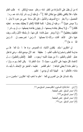 ‫ﻟﻪ ﻣﻦ ﺃﻥ ‪‬ﻳﻘﹾﺒﻞ ﻋﻠﻰ ﺍﻻﺳﺘﺰﺍﺩﺓ ﻣﻦ ﺍﻟﻌﻠﻢ ﲟﺎﺩﺗﻪ ، ﻭﻋﻠﻢ ﲣﺼﺼﻪ )ﻭﻟﺘﻜﻦ ﳘﺘﻪ ﰲ ﻃﻠﺐ ﺍﻟﻌﻠﻢ‬
‫ﻋﺎﻟﻴﺔ ، ﻓﻼ ﻳﻜﺘﻔﻲ ﺑﺎﻟﻘﻠﻴﻞ ﻣﻊ ﺇﻣﻜﺎﻥ ﺍﻟﻜﺜﲑ()١( ، )ﻭﻋﻠﻴﻪ ﺃﻥ ﻳﺒـﺎﺩﺭ ﺃﻭﻗـﺎﺕ ﻋﻤـﺮﻩ ﺇﱃ‬
‫ﺍﻟﺘﺤﺼﻴﻞ ، ﻭﻻ ﻳﻐﺘﺮ ﲞﺪﻉ ﺍﻟﺘﺴﻮﻳﻒ ﻭﺍﻟﺘﺄﻣﻴﻞ ، ﻓﺈﻥ ﻛﻞ ﺳﺎﻋﺔ ﲤﻀﻲ ﻣﻦ ﻋﻤﺮﻩ ﻻ ﺑﺪﻝ ﳍﺎ‬
‫ﻭﻻ ﻋﻮﺽ ﻋﻨﻬﺎ( )٢( ، ﻭﻋﻠﻴﻪ ﺃﻥ ﻳﺘﻤﺜﻞ ﺍﳊﻜﻤﺔ ﺍﻟﻘﺎﺋﻠﺔ )ﺍﻟﻌﻠﻢ ﻻ ﻳﻌﻄﻴﻚ ﺑﻌﻀﻪ ﺣﱴ ﺗﻌﻄﻴﻪ‬
‫ﻛﻠﻚ( )٣( ، )ﻭﻻ ﻳﺴﺘﻘﻞ ﺑﻔﺎﺋﺪﺓ ﻳﺴﻤﻌﻬﺎ ، ﺃﻭ ﻳﺘﻬﺎﻭﻥ ﺑﻘﺎﻋﺪﺓ ﻳﻀﺒﻄﻬﺎ ، ﺑـﻞ ﻳﺒـﺎﺩﺭ ﺇﱃ‬
‫ﺗﻌﻠﻴﻘﻬﺎ ﻭﺣﻔﻈﻬﺎ( )٤( ، )ﻭﻻ ﻳﺆﺧﺮ ﲢﺼﻴﻞ ﻓﺎﺋﺪﺓ ﲤﻜﻦ ﻣﻨﻬﺎ ، ﺃﻭ ﻳﺸﻐﻠﻪ ﺍﻷﻣﻞ ﻭﺍﻟﺘﺴـﻮﻳﻒ‬
‫ﻋﻨﻬﺎ ، ﻓﺈﻥ ﰲ ﺍﻟﺘﺄﺧﲑ ﺁﻓﺎﺕ ، ﻭﻷﻧﻪ ﺇﺫﺍ ﺣﺼﻠﻬﺎ ﰲ ﺍﻟـﺰﻣﻦ ﺍﳊﺎﺿﺮ،ﺣﺼـﻞ ﰲ ﺍﻟـﺰﻣﻦ‬
                                                               ‫ﺍﻟﺜﺎﱐ ﻏﲑﻫﺎ( )٥( .‬
‫ﺇﻥ ﺍﳌﻔﻜﺮﻳﻦ ﺍﳌﺴﻠﻤﲔ ﻳﻠﻔﺘﻮﻥ ﺍﻻﻧﺘﺒﺎﻩ ‪‬ﺬﻩ ﺍﻟﻨﺼﻮﺹ -ﻭﻏﲑﻫﺎ ﳑﺎ ﳛﺚ ﺍﻟﻌﺎﱂ ﻋﻠـﻰ‬
‫ﻣﺪﺍﻭﻣﺔ ﺍﻟﺘﻌﻠﻢ ﻭﺍﺳﺘﻤﺮﺍﺭﻳﺔ ﻃﻠﺐ ﺍﻟﻌﻠﻢ- ﺇﱃ ﺣﻘﻴﻘﺔ ﱂ ﺗﻌﺪ ﺍﻵﻥ ﻣﻮﺿﻊ ﺷﻚ ، ﻭﻫﻲ ﺗﺪﺍﺧﻞ‬
‫ﻋﻤﻠﻴﱵ ﺍﻟﺘﻌﻠﻢ ﻭﺍﻟﺘﻌﻠﻴﻢ ، ﻻ ﻣﻦ ﺣﻴﺚ ﺍﻟﺸﺒﻪ ﺍﳌﻮﺟﻮﺩ ﺑﲔ ﺍﻟﻠﻔﻈﲔ )ﺍﻟﺘﻌﻠﻢ ﻭﺍﻟﺘﻌﻠﻴﻢ( ، ﺑـﻞ‬
‫ﻻﻋﺘﻤﺎﺩ ﻛﻞ ﻣﻨﻬﻤﺎ ﻋﻠﻰ ﺍﻷﺧﺮﻯ ، ﺣﻴﺚ ﻻ ﳛﺪﺙ ﺍﻟﺘﻌﻠﻢ ﺇﺫﺍ ﱂ ﻳﻜﻦ ﺍﻟﺘﻌﻠـﻴﻢ ﻣـﺆﺛﺮ‪‬ﺍ ،‬
‫ﻭﺍﳌﺘﻌﻠﻢ ﻋﺎﺩﺓ ﻻ ﻳﻌﻄﻲ ﺍﻧﺘﺒﺎﻫﻪ ﺇﱃ ﺍﳌﻌﻠﻢ ﺍﻟﻘﺎﺻﺮ ﰲ ﺗﻌﻠﻴﻤﻪ ، ﺍﻟﻌﺎﺟﺰ ﻋﻦ ﺍﻹﺣﺎﻃـﺔ ﺑﺄﺑﻌـﺎﺩ‬
                               ‫ﻣﺎﺩﺗﻪ ، ﻓﺎﻟﺘﻌﻠﻢ ﺍﳉﻴﺪ ﰲ ﺍﻟﻨﻬﺎﻳﺔ ﻻﺑﺪ ﺃﻥ ﻳﺆﺩﻱ ﺇﱃ ﺗﻌﻠﻴﻢ .‬
‫ﻭﻗﺪ ﻧﺘﺴﺎﺀﻝ ﻫﻞ ﻣﻦ ﺍﻟﻀﺮﻭﺭﻱ ﻟﻠﻌﺎﱂ ﺍﳌﻌﻠﻢ ﻣﺎ ﺫﻫﺐ ﺇﻟﻴﻪ ﺍﳌﻔﻜﺮﻭﻥ ﺍﳌﺴﻠﻤﻮﻥ ﻣـﻦ‬


                                ‫)١( ﺍﺑﻦ ﲨﺎﻋﺔ:ﺗﺬﻛﺮﺓ ﺍﻟﺴﺎﻣﻊ ﻭﺍﳌﺘﻜﻠﻢ،ﻣﺼﺪﺭ ﺍﻟﺴﺎﺑﻖ،ﺹ١٧.‬
                                                  ‫)٢( ﺍﳌﺼﺪﺭ ﺍﻟﺴﺎﺑﻖ : ﻧﻔﺲ ﺍﻟﺼﻔﺤﺔ .‬
                                                         ‫)٣( ﺍﳌﺼﺪﺭ ﺍﻟﺴﺎﺑﻖ:ﺹ٣٣١.‬
                                                  ‫)٤( ﺍﳌﺼﺪﺭ ﺍﻟﺴﺎﺑﻖ : ﻧﻔﺲ ﺍﻟﺼﻔﺤﺔ .‬
                                                       ‫)٥( ﺍﳌﺼﺪﺭ ﺍﻟﺴﺎﺑﻖ : ﺹ٤٣١.‬
 