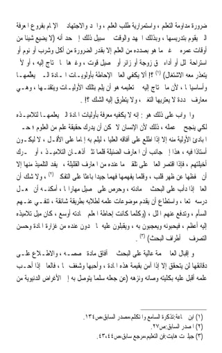 ‫ﺿﺮﻭﺭﺓ ﻣﺪﺍﻭﻣﺔ ﺍﻟﺘﻌﻠﻢ ، ﻭﺍﺳﺘﻤﺮﺍﺭﻳﺔ ﻃﻠﺐ ﺍﻟﻌﻠﻢ ، ﻭﺍﳉﺪ ﻭﺍﻻﺟﺘﻬﺎﺩ ﰲ ﺍﻹﳌﺎﻡ ﺑﻔﺮﻭﻉ ﺍﳌﻌﺮﻓﺔ‬
‫ﺍﻟﱵ ﻳﻘﻮﻡ ﺑﺘﺪﺭﻳﺴﻬﺎ ، ﻭﺑﺬﻟﻚ ﺍﳉﻬﺪ ﻭﺍﻟﻮﻗﺖ ﰲ ﺳﺒﻴﻞ ﺫﻟﻚ ﺇﱃ ﺣﺪ ﺃﻧﻪ )ﻻ ﻳﻀﻴﻊ ﺷﻴﺌﹰﺎ ﻣﻦ‬
‫ﺃﻭﻗﺎﺕ ﻋﻤﺮﻩ ﰲ ﻏﲑ ﻣﺎ ﻫﻮ ﺑﺼﺪﺩﻩ ﻣﻦ ﺍﻟﻌﻠﻢ ﺇﻻ ﺑﻘﺪﺭ ﺍﻟﻀﺮﻭﺭﺓ ﻣﻦ ﺃﻛﻞ ﻭﺷﺮﺏ ﺃﻭ ﻧﻮﻡ ﺃﻭ‬
‫ﺍﺳﺘﺮﺍﺣﺔ ﳌﻠﻞ ﺃﻭ ﺃﺩﺍﺀ ﳊﻖ ﺯﻭﺟﺔ ﺃﻭ ﺯﺍﺋﺮ ﺃﻭ ﲢﺼﻴﻞ ﻗﻮﺕ ، ﻭﻏﲑﻫﺎ ﳑﺎ ﳛﺘﺎﺝ ﺇﻟﻴﻪ ، ﺃﻭ ﻷﱂ‬
‫ﻳﺘﻌﺬﺭ ﻣﻌﻪ ﺍﻻﺷﺘﻐﺎﻝ( )١( ؟! ﺃﻻ ﻳﻜﻔﻲ ﺍﻟﻌﺎﱂ ﺍﻹﺣﺎﻃﺔ ﺑﺄﻭﻟﻮﻳـﺎﺕ ﺍﳌـﺎﺩﺓ ﺍﻟـﱵ ‪‬ﻳﻌﻠ ‪‬ﻬـﺎ‬
    ‫‪‬ﱢﻤ‬
‫ﻭﺃﺳﺎﺳﻴﺎ‪‬ﺎ ، ﻷﻥ ﻣﺎ ﳛﺘﺎﺝ ﺇﻟﻴﻪ ﰲ ﺗﻌﻠﻴﻤﻪ ﻫﻮ ﺃﻥ ‪‬ﻳﻠ ‪ ‬ﺑﺘﻠﻚ ﺍﻷﻭﻟﻴـﺎﺕ ﻭﻳﺘﻘﻨـﻬﺎ ، ﻭﻫـﻲ‬
                                 ‫ِﻢ‬
                          ‫ﻣﻌﺎﺭﻑ ﳏﺪﺩﺓ ﻻ ﻳﻌﺘﺮﻳﻬﺎ ﺍﻟﺘﻐﲑ ، ﻭﻻ ﻳﺘﻄﺮﻕ ﺇﻟﻴﻪ ﺍﻟﺸﻚ ؟! .‬
‫ﻭﺍﳉﻮﺍﺏ ﻋﻠﻰ ﺫﻟﻚ ﻫﻮ : ﺇﻧﻪ ﻻ ﻳﻜﻔﻴﻪ ﻣﻌﺮﻓﺔ ﺑﺄﻭﻟﻴﺎﺕ ﺍﳌﺎﺩﺓ ﺍﻟﱵ ﻳﻌﻠﻤﻬـﺎ ﻟﺘﻼﻣﻴـﺬﻩ‬
‫ﻟﻜﻲ ﻳﻨﺠﺢ ﰲ ﻋﻤﻠﻪ ، ﺫﻟﻚ ﻷﻥ ﺍﻹﻧﺴﺎﻥ ﻻ ﳝﻜﻦ ﺃﻥ ﻳﺪﺭﻙ ﺣﻘﻴﻘﺔ ﻋﻠﻢ ﻣﻦ ﺍﻟﻌﻠﻮﻡ ؛ ﺣـﱴ‬
‫ﺍﳌﺒﺎﺩﺉ ﺍﻷﻭﻟﻴﺔ ﻣﻨﻪ ﺇﻻ ﺇﺫﺍ ﺍﻃﻠﻊ ﻋﻠﻰ ﺁﻓﺎﻗﻪ ﺍﻟﻌﻠﻴﺎ ، ﻟﻴﻠﻢ ﺑﻪ ﺇﳌﺎﻣﺎ ﻋﻠﻰ ﺍﻷﻗـﻞ ، ﻻ ﻟﻴﻜـﻮﻥ‬
                            ‫ﹰ‬
‫ﺃﺳﺘﺎﺫﹰﺍ ﻓﻴﻪ ، ﻫﺬﺍ ﺇﱃ ﺟﺎﻧﺐ ﺃﻥ ﺍﳌﻌﺎﺭﻑ ﺍﻟﻀﺌﻴﻠﺔ ﻗﻠﻤﺎ ﺗﺜﲑ ﺃﺫﻫـﺎﻥ ﺍﻟﺘﻼﻣﻴـﺬ ، ﺃﻭ ﲢـﺮﻙ‬
‫ﺃﺧﻴﻠﺘﻬﻢ ، ﻓﺈﺫﺍ ﺍﻗﺘﺼﺮ ﺍﻟﻌﺎﱂ ﻋﻠﻰ ﺗﻠﻘﲔ ﻣﺎ ﻋﻨﺪﻩ ﻣﻦ ﺍﳌﻌﺎﺭﻑ ﺍﻟﻘﻠﻴﻠﺔ ،ﱂ ﻳﻔﺪ ﺍﻟﺘﻠﻤﻴﺬ ﻣﻨﻬﺎ ﺇﻻ‬
‫ﺃﻥ ﳛﻔﻈﻬﺎ ﻋﻦ ﻇﻬﺮ ﻗﻠﺐ ، ﻭﻗﻠﻤﺎ ﻳﻔﻬﻤﻬﺎ ﻓﻬﻤ‪‬ﺎ ﺟﻴﺪﹰﺍ ﺑﺎﻋﺜﹰﺎ ﻋﻠﻰ ﺍﻟﺘﻔﻜﲑ )٢( ، ﻭﻻ ﺷﻚ ﺃﻥ‬
‫ﺍﻟﻌﺎﱂ ﺇﺫﺍ ﺩﺃﺏ ﻋﻠﻰ ﺍﻟﺒﺤﺚ ﰲ ﻣﺎﺩﺗﻪ ، ﻭﺣﺮﺹ ﻋﻠﻰ ﲢﺼﻴﻞ ﻣﻬﺎﺭﺍ‪‬ﺎ ، ﺃﻣﻜﻨـﻪ ﺃﻥ ﳚﻌـﻞ‬
‫ﺩﺭﺳﻪ ﳑﺘﻌ‪‬ﺎ ، ﻭﺍﺳﺘﻄﺎﻉ ﺃﻥ ﻳﻘﺪﻡ ﻣﻮﺿﻮﻋﺎﺕ ﻋﻠﻤﻪ ﻟﻄﻼﺑﻪ ﺑﻄﺮﻳﻘﺔ ﺷﺎﺋﻘﺔ ، ﺗﻨﻔـﻲ ﻋﻨـﻬﻢ‬
‫ﺍﻟﺴﺄﻡ ، ﻭﺗﺪﻓﻊ ﻋﻨﻬﻢ ﺍﳌﻠﻞ ، )ﻭﻛﻠﻤﺎ ﻛﺎﻧﺖ ﺇﺣﺎﻃﺔ ﺍﳌﻌﻠﻢ ﲟﺎﺩﺗﻪ ﺃﻭﺳﻊ ، ﻛﺎﻥ ﻣﻴﻞ ﺗﻼﻣﻴﺬﻩ‬
‫ﺇﻟﻴﻪ ﺃﻋﻈﻢ ، ﻓﻴﺤﺒﻮﻧﻪ ﻭﻳﻌﺠﺒﻮﻥ ﺑﻪ ، ﻭﻳﻘﺒﻠﻮﻥ ﻋﻠﻴﻪ ﳌﺎ ﳚﺪﻭﻥ ﻋﻨﺪﻩ ﻣﻦ ﻏﺰﺍﺭﺓ ﺍﳌﺎﺩﺓ ﻭﺣﺴﻦ‬
                                                    ‫ﺍﻟﺘﺼﺮﻑ ﰲ ﺃﻃﺮﺍﻑ ﺍﻟﺒﺤﺚ( )٣( .‬
‫ﻭ ﺇﻗﺒﺎﻝ ﺍﻟﻌﺎﱂ ‪‬ﻤﺔ ﻋﺎﻟﻴﺔ ﻋﻠﻰ ﺍﻟﺒﺤﺚ ﰲ ﺁﻓﺎﻕ ﻣﺎﺩﺓ ﲣﺼﺼـﻪ ، ﻭﺍﻻﻃـﻼﻉ ﻋﻠـﻰ‬
‫ﺩﻗﺎﺋﻘﻬﺎ ﻟﻦ ﻳﺘﺤﻘﻖ ﺇﻻ ﺇﺫﺍ ﺁﻣﻦ ﺑﻘﻴﻤﺔ ﻫﺬﻩ ﺍﳌﺎﺩﺓ ، ﻭﺃﺣﺒﻬﺎ ﻭﺷﻐﻒ ‪‬ﺎ ، ﻓﺎﻟﻌﺎﱂ ﺇﺫﺍ ﺃﺣـﺐ‬
‫ﻋﻠﻤﻪ ﺃﻗﺒﻞ ﻋﻠﻴﻪ ﺑﻜﻠﻴﺘﻪ ﻭﺻﺎﻧﻪ ﻭﻧﺰﻫﻪ )ﻋﻦ ﺟﻌﻠﻪ ﺳﻠﻤ‪‬ﺎ ﻳﺘﻮﺻﻞ ﺑﻪ ﺇﱃ ﺍﻷﻏﺮﺍﺽ ﺍﻟﺪﻧﻴﻮﻳﺔ ﻣﻦ‬



                             ‫)١( ﺍﺑﻦ ﲨﺎﻋﺔ:ﺗﺬﻛﺮﺓ ﺍﻟﺴﺎﻣﻊ ﻭﺍﳌﺘﻜﻠﻢ،ﻣﺼﺪﺭ ﺍﻟﺴﺎﺑﻖ،ﺹ٤٣١.‬
                                                        ‫)٢( ﺍﳌﺼﺪﺭ ﺍﻟﺴﺎﺑﻖ:ﺹ٧٢.‬
                                 ‫)٣( ﺟﻴﻠﱪﺕ ﻫﺎﻳﺖ:ﻓﻦ ﺍﻟﺘﻌﻠﻴﻢ،ﻣﺮﺟﻊ ﺳﺎﺑﻖ،ﺹ٤٤،٣٤.‬
 