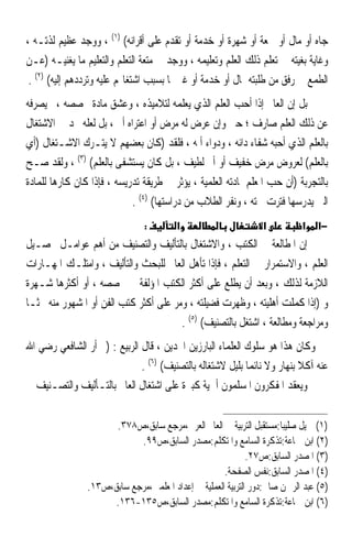 ‫ﺟﺎﻩ ﺃﻭ ﻣﺎﻝ ﺃﻭ ﲰﻌﺔ ﺃﻭ ﺷﻬﺮﺓ ﺃﻭ ﺧﺪﻣﺔ ﺃﻭ ﺗﻘﺪﻡ ﻋﻠﻰ ﺃﻗﺮﺍﻧﻪ( )١( ، ﻭﻭﺟﺪ ﻋﻈﻴﻢ ﻟﺬﺗـﻪ ،‬
‫ﻭﻏﺎﻳﺔ ﺑﻐﻴﺘﻪ ﰲ ﺗﻌﻠﻢ ﺫﻟﻚ ﺍﻟﻌﻠﻢ ﻭﺗﻌﻠﻴﻤﻪ ، ﻭﻭﺟﺪ ﰲ ﻣﺘﻌﺔ ﺍﻟﺘﻌﻠﻢ ﻭﺍﻟﺘﻌﻠﻴﻢ ﻣﺎ ﻳﻐﻨﻴـﻪ )ﻋـﻦ‬
 ‫ﺍﻟﻄﻤﻊ ﰲ ﺭﻓﻖ ﻣﻦ ﻃﻠﺒﺘﻪ ﲟﺎﻝ ﺃﻭ ﺧﺪﻣﺔ ﺃﻭ ﻏﲑﳘﺎ ﺑﺴﺒﺐ ﺍﺷﺘﻐﺎﳍﻢ ﻋﻠﻴﻪ ﻭﺗﺮﺩﺩﻫﻢ ﺇﻟﻴﻪ( )٢( .‬
‫ﺑﻞ ﺇﻥ ﺍﻟﻌﺎﱂ ﺇﺫﺍ ﺃﺣﺐ ﺍﻟﻌﻠﻢ ﺍﻟﺬﻱ ﻳﻌﻠﻤﻪ ﻟﺘﻼﻣﻴﺬﻩ ، ﻭﻋﺸﻖ ﻣﺎﺩﺓ ﲣﺼﺼﻪ ،ﱂ ﻳﺼﺮﻓﻪ‬
‫ﻋﻦ ﺫﻟﻚ ﺍﻟﻌﻠﻢ ﺻﺎﺭﻑ ؛ ﺣﱴ ﻭﺇﻥ ﻋﺮﺽ ﻟﻪ ﻣﺮﺽ ﺃﻭ ﺍﻋﺘﺮﺍﻩ ﺃﱂ ، ﺑﻞ ﻟﻌﻠﻪ ﳚﺪ ﰲ ﺍﻻﺷﺘﻐﺎﻝ‬
‫ﺑﺎﻟﻌﻠﻢ ﺍﻟﺬﻱ ﺃﺣﺒﻪ ﺷﻔﺎﺀ ﺩﺍﺋﻪ ، ﻭﺩﻭﺍﺀ ﺃﳌﻪ ، ﻓﻠﻘﺪ )ﻛﺎﻥ ﺑﻌﻀﻬﻢ ﻻ ﻳﺘـﺮﻙ ﺍﻻﺷـﺘﻐﺎﻝ )ﺃﻱ‬
‫ﺑﺎﻟﻌﻠﻢ( ﻟﻌﺮﻭﺽ ﻣﺮﺽ ﺧﻔﻴﻒ ﺃﻭ ﺃﱂ ﻟﻄﻴﻒ ، ﺑﻞ ﻛﺎﻥ ﻳﺴﺘﺸﻔﻰ ﺑﺎﻟﻌﻠﻢ( )٣( ، ﻭﻟﻘﺪ ﺻـﺢ‬
‫ﺑﺎﻟﺘﺠﺮﺑﺔ )ﺃﻥ ﺣﺐ ﺍﳌﻌﻠﻢ ﳌﺎﺩﺗﻪ ﺍﻟﻌﻠﻤﻴﺔ ، ﻳﺆﺛﺮ ﰲ ﻃﺮﻳﻘﺔ ﺗﺪﺭﻳﺴﻪ ، ﻓﺈﺫﺍ ﻛﺎﻥ ﻛﺎﺭﻫ‪‬ﺎ ﻟﻠﻤﺎﺩﺓ‬
                             ‫ﺍﻟﱵ ﻳﺪﺭﺳﻬﺎ ﻓﺘﺮﺕ ﳘﺘﻪ ، ﻭﻧﻔﺮ ﺍﻟﻄﻼﺏ ﻣﻦ ﺩﺭﺍﺳﺘﻬﺎ( )٤( .‬
                                ‫:‬       ‫א‬                       ‫א‬          ‫א‬    ‫−א‬
‫ﺇﻥ ﺍﳌﻄﺎﻟﻌﺔ ﰲ ﺍﻟﻜﺘﺐ ، ﻭﺍﻻﺷﺘﻐﺎﻝ ﺑﺎﻟﺘﺄﻟﻴﻒ ﻭﺍﻟﺘﺼﻨﻴﻒ ﻣﻦ ﺃﻫﻢ ﻋﻮﺍﻣـﻞ ﲢﺼـﻴﻞ‬
‫ﺍﻟﻌﻠﻢ ، ﻭﺍﻻﺳﺘﻤﺮﺍﺭ ﰲ ﺍﻟﺘﻌﻠﻢ ، ﻓﺈﺫﺍ ﺗﺄﻫﻞ ﺍﻟﻌﺎﱂ ﻟﻠﺒﺤﺚ ﻭﺍﻟﺘﺄﻟﻴﻒ ، ﻭﺍﻣﺘﻠـﻚ ﺍﳌﻬـﺎﺭﺍﺕ‬
‫ﺍﻟﻼﺯﻣﺔ ﻟﺬﻟﻚ ، ﻭﺑﻌﺪ ﺃﻥ ﻳﻄﻠﻊ ﻋﻠﻰ ﺃﻛﺜﺮ ﺍﻟﻜﺘﺐ ﺍﳌﺆﻟﻔﺔ ﰲ ﲣﺼﺼﻪ ، ﺃﻭ ﺃﻛﺜﺮﻫﺎ ﺷـﻬﺮﺓ‬
‫ﻭ )ﺇﺫﺍ ﻛﻤﻠﺖ ﺃﻫﻠﻴﺘﻪ ، ﻭﻇﻬﺮﺕ ﻓﻀﻴﻠﺘﻪ ، ﻭﻣﺮ ﻋﻠﻰ ﺃﻛﺜﺮ ﻛﺘﺐ ﺍﻟﻔﻦ ﺃﻭ ﺍﳌﺸﻬﻮﺭ ﻣﻨﻪ ﲝﺜﹰـﺎ‬
                                        ‫ﻭﻣﺮﺍﺟﻌﺔ ﻭﻣﻄﺎﻟﻌﺔ ، ﺍﺷﺘﻐﻞ ﺑﺎﻟﺘﺼﻨﻴﻒ( )٥( .‬
‫ﻭﻛﺎﻥ ﻫﺬﺍ ﻫﻮ ﺳﻠﻮﻙ ﺍﻟﻌﻠﻤﺎﺀ ﺍﻟﺒﺎﺭﺯﻳﻦ ﺍ‪‬ﺪﻳﻦ ، ﻗﺎﻝ ﺍﻟﺮﺑﻴﻊ : )ﱂ ﺃﺭ ﺍﻟﺸﺎﻓﻌﻲ ﺭﺿﻲ ﺍﷲ‬
                              ‫ﻋﻨﻪ ﺁﻛﻼ ﺑﻨﻬﺎﺭ ﻭﻻ ﻧﺎﺋﻤﺎ ﺑﻠﻴﻞ ﻻﺷﺘﻐﺎﻟﻪ ﺑﺎﻟﺘﺼﻨﻴﻒ( )٦( .‬
                                                           ‫ﹰ‬              ‫ﹰ‬
‫ﻭﻳﻌﻘﺪ ﺍﳌﻔﻜﺮﻭﻥ ﺍﳌﺴﻠﻤﻮﻥ ﺃﳘﻴﺔ ﻛﺒﲑﺓ ﻋﻠﻰ ﺍﺷﺘﻐﺎﻝ ﺍﻟﻌﺎﱂ ﺑﺎﻟﺘـﺄﻟﻴﻒ ﻭﺍﻟﺘﺼـﻨﻴﻒ ﰲ‬


                      ‫)١( ﲨﻴﻞ ﺻﻠﻴﺒﺎ:ﻣﺴﺘﻘﺒﻞ ﺍﻟﺘﺮﺑﻴﺔ ﰲ ﺍﻟﻌﺎﱂ ﺍﻟﻌﺮﰊ،ﻣﺮﺟﻊ ﺳﺎﺑﻖ،ﺹ٨٧٣.‬
                            ‫)٢( ﺍﺑﻦ ﲨﺎﻋﺔ:ﺗﺬﻛﺮﺓ ﺍﻟﺴﺎﻣﻊ ﻭﺍﳌﺘﻜﻠﻢ:ﻣﺼﺪﺭ ﺍﻟﺴﺎﺑﻖ،ﺹ٩٩.‬
                                                             ‫)٣( ﺍﳌﺼﺪﺭ ﺍﻟﺴﺎﺑﻖ:ﺹ٧٢.‬
                                                     ‫)٤( ﺍﳌﺼﺪﺭ ﺍﻟﺴﺎﺑﻖ:ﻧﻔﺲ ﺍﻟﺼﻔﺤﺔ.‬
                ‫)٥( ﻋﺒﺪ ﺍﻟﺮﲪﻦ ﺻﺎﱀ:ﺩﻭﺭ ﺍﻟﺘﺮﺑﻴﺔ ﺍﻟﻌﻤﻠﻴﺔ ﰲ ﺇﻋﺪﺍﺩ ﺍﳌﻌﻠﻤﲔ،ﻣﺮﺟﻊ ﺳﺎﺑﻖ،ﺹ٣١.‬
                      ‫)٦( ﺍﺑﻦ ﲨﺎﻋﺔ:ﺗﺬﻛﺮﺓ ﺍﻟﺴﺎﻣﻊ ﻭﺍﳌﺘﻜﻠﻢ:ﻣﺼﺪﺭ ﺍﻟﺴﺎﺑﻖ،ﺹ٥٣١-٦٣١.‬
 