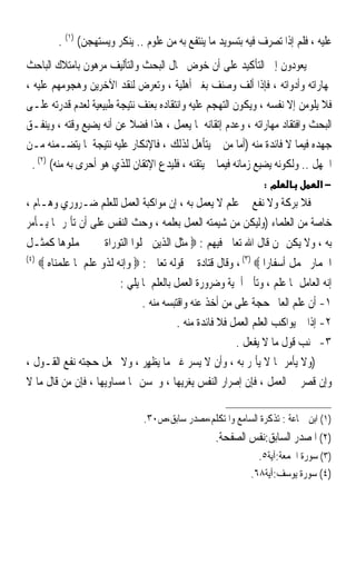 ‫ﻋﻠﻴﻪ ، ﻓﻠﻢ ﺇﺫﺍ ﺗﺼﺮﻑ ﻓﻴﻪ ﺑﺘﺴﻮﻳﺪ ﻣﺎ ﻳﻨﺘﻔﻊ ﺑﻪ ﻣﻦ ﻋﻠﻮﻡ .. ﻳﻨﻜﺮ ﻭﻳﺴﺘﻬﺠﻦ( )١( .‬
‫ﰒ ﻳﻌﻮﺩﻭﻥ ﺇﱃ ﺍﻟﺘﺄﻛﻴﺪ ﻋﻠﻰ ﺃﻥ ﺧﻮﺽ ﳎﺎﻝ ﺍﻟﺒﺤﺚ ﻭﺍﻟﺘﺄﻟﻴﻒ ﻣﺮﻫﻮﻥ ﺑﺎﻣﺘﻼﻙ ﺍﻟﺒﺎﺣﺚ‬
‫ﳌﻬﺎﺭﺍﺗﻪ ﻭﺃﺩﻭﺍﺗﻪ ، ﻓﺈﺫﺍ ﺃﻟﻒ ﻭﺻﻨﻒ ﺑﻐﲑ ﺃﻫﻠﻴﺔ ، ﻭﺗﻌﺮﺽ ﻟﻨﻘﺪ ﺍﻵﺧﺮﻳﻦ ﻭﻫﺠﻮﻣﻬﻢ ﻋﻠﻴﻪ ،‬
‫ﻓﻼ ﻳﻠﻮﻣﻦ ﺇﻻ ﻧﻔﺴﻪ ، ﻭﻳﻜﻮﻥ ﺍﻟﺘﻬﺠﻢ ﻋﻠﻴﻪ ﻭﺍﻧﺘﻘﺎﺩﻩ ﺑﻌﻨﻒ ﻧﺘﻴﺠﺔ ﻃﺒﻴﻌﻴﺔ ﻟﻌﺪﻡ ﻗﺪﺭﺗﻪ ﻋﻠـﻰ‬
‫ﺍﻟﺒﺤﺚ ﻭﺍﻓﺘﻘﺎﺩ ﻣﻬﺎﺭﺍﺗﻪ ، ﻭﻋﺪﻡ ﺇﺗﻘﺎﻧﻪ ﳌﺎ ﻳﻌﻤﻞ ، ﻫﺬﺍ ﻓﻀﻼ ﻋﻦ ﺃﻧﻪ ﻳﻀﻴﻊ ﻭﻗﺘﻪ ، ﻭﻳﻨﻔـﻖ‬
                            ‫ﹰ‬
‫ﺟﻬﺪﻩ ﻓﻴﻤﺎ ﻻ ﻓﺎﺋﺪﺓ ﻣﻨﻪ )ﺃﻣﺎ ﻣﻦ ﱂ ﻳﺘﺄﻫﻞ ﻟﺬﻟﻚ ، ﻓﺎﻹﻧﻜﺎﺭ ﻋﻠﻴﻪ ﻧﺘﻴﺠﺔ ﳌﺎ ﻳﺘﻀـﻤﻨﻪ ﻣـﻦ‬
  ‫ﺍﳉﻬﻞ .. ﻭﻟﻜﻮﻧﻪ ﻳﻀﻴﻊ ﺯﻣﺎﻧﻪ ﻓﻴﻤﺎ ﱂ ﻳﺘﻘﻨﻪ ، ﻓﻠﻴﺪﻉ ﺍﻹﺗﻘﺎﻥ ﻟﻠﺬﻱ ﻫﻮ ﺃﺣﺮﻯ ﺑﻪ ﻣﻨﻪ( )٢( .‬
                                                                 ‫מ:‬             ‫−א‬
‫ﻓﻼ ﺑﺮﻛﺔ ﻭﻻ ﻧﻔﻊ ﰲ ﻋﻠﻢ ﻻ ‪‬ﻌﻤﻞ ﺑﻪ ، ﺇﻥ ﻣﻮﺍﻛﺒﺔ ﺍﻟﻌﻤﻞ ﻟﻠﻌﻠﻢ ﺿـﺮﻭﺭﻱ ﻭﻫـﺎﻡ ،‬
                                              ‫ﻳ‬
‫ﺧﺎﺻﺔ ﻣﻦ ﺍﻟﻌﻠﻤﺎﺀ )ﻭﻟﻴﻜﻦ ﻣﻦ ﺷﻴﻤﺘﻪ ﺍﻟﻌﻤﻞ ﺑﻌﻠﻤﻪ ، ﻭﺣﺚ ﺍﻟﻨﻔﺲ ﻋﻠﻰ ﺃﻥ ﺗﺄﲤﺮ ﲟﺎ ﻳـﺄﻣﺮ‬
‫ﺑﻪ ، ﻭﻻ ﻳﻜﻦ ﳑﻦ ﻗﺎﻝ ﺍﷲ ﺗﻌﺎﱃ ﻓﻴﻬﻢ : ‪ ‬ﻣﺜﻞ ﺍﻟﺬﻳﻦ ﲪﻠﻮﺍ ﺍﻟﺘﻮﺭﺍﺓ ﰒ ﱂ ﳛﻤﻠﻮﻫﺎ ﻛﻤﺜـﻞ‬
‫)٤(‬
      ‫ﺍﳊﻤﺎﺭ ﳛﻤﻞ ﺃﺳﻔﺎﺭﺍ ‪ ، (٣) ‬ﻭﻗﺎﻝ ﻗﺘﺎﺩﺓ ﰲ ﻗﻮﻟﻪ ﺗﻌﺎﱃ : ‪ ‬ﻭﺇﻧﻪ ﻟﺬﻭ ﻋﻠﻢ ﳌﺎ ﻋﻠﻤﻨﺎﻩ ‪‬‬
                        ‫ﺇﻧﻪ ﺍﻟﻌﺎﻣﻞ ﲟﺎ ﻋﻠﻢ ، ﻭﺗﺄﰐ ﺃﳘﻴﺔ ﻭﺿﺮﻭﺭﺓ ﺍﻟﻌﻤﻞ ﺑﺎﻟﻌﻠﻢ ﳌﺎ ﻳﻠﻲ :‬
                              ‫١- ﺃﻥ ﻋﻠﻢ ﺍﻟﻌﺎﱂ ﺣﺠﺔ ﻋﻠﻰ ﻣﻦ ﺃﺧﺬ ﻋﻨﻪ ﻭﺍﻗﺘﺒﺴﻪ ﻣﻨﻪ .‬
                                         ‫٢- ﺇﺫﺍ ﱂ ﻳﻮﺍﻛﺐ ﺍﻟﻌﻠﻢ ﺍﻟﻌﻤﻞ ﻓﻼ ﻓﺎﺋﺪﺓ ﻣﻨﻪ .‬
                                                         ‫٣- ﲡﻨﺐ ﻗﻮﻝ ﻣﺎ ﻻ ﻳﻔﻌﻞ .‬
‫)ﻭﻻ ﻳﺄﻣﺮ ﲟﺎ ﻻ ﻳﺄﲤﺮ ﺑﻪ ، ﻭﺃﻥ ﻻ ‪‬ﺴﺮ ﻏﲑ ﻣﺎ ‪‬ﻳﻈﻬٍﺮ ، ﻭﻻ ﳚﻌﻞ ﺣﺠﺘﻪ ﻧﻔﻊ ﺍﻟﻘـﻮﻝ ،‬
                                 ‫ﹾ‬          ‫ﻳ ‪‬‬
‫ﻭﺇﻥ ﻗﺼﺮ ﰲ ﺍﻟﻌﻤﻞ ، ﻓﺈﻥ ﺇﺻﺮﺍﺭ ﺍﻟﻨﻔﺲ ﻳﻐﺮﻳﻬﺎ ، ﻭﳛﺴﻦ ﳍﺎ ﻣﺴﺎﻭﻳﻬﺎ ، ﻓﺈﻥ ﻣﻦ ﻗﺎﻝ ﻣﺎ ﻻ‬

                                 ‫)١( ﺍﺑﻦ ﲨﺎﻋﺔ : ﺗﺬﻛﺮﺓ ﺍﻟﺴﺎﻣﻊ ﻭﺍﳌﺘﻜﻠﻢ،ﻣﺼﺪﺭ ﺳﺎﺑﻖ،ﺹ٠٣.‬
                                                    ‫)٢( ﺍﳌﺼﺪﺭ ﺍﻟﺴﺎﺑﻖ:ﻧﻔﺲ ﺍﻟﺼﻔﺤﺔ.‬
                                                                ‫)٣( ﺳﻮﺭﺓ ﺍﳉﻤﻌﺔ:ﺁﻳﺔ٥.‬
                                                              ‫)٤( ﺳﻮﺭﺓ ﻳﻮﺳﻒ:ﺁﻳﺔ٨٦.‬
 