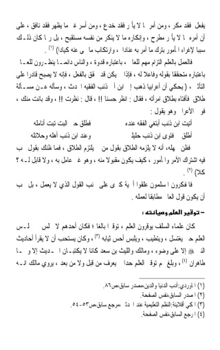 ‫ﻳﻔﻌﻞ ﻓﻘﺪ ﻣﻜﺮ ، ﻭﻣﻦ ﺃﻣﺮ ﲟﺎ ﻻ ﻳﺄﲤﺮ ﻓﻘﺪ ﺧﺪﻉ ، ﻭﻣﻦ ﺃﺳﺮ ﻏﲑ ﻣﺎ ﻳﻈﻬﺮ ﻓﻘﺪ ﻧﺎﻓﻖ ، ﻋﻠﻰ‬
‫ﺃﻥ ﺃﻣﺮﻩ ﲟﺎ ﻻ ﻳﺄﲤﺮ ﻣﻄﺮﺡ ، ﻭﺇﻧﻜﺎﺭﻩ ﻣﺎ ﻻ ﻳﻨﻜﺮ ﻣﻦ ﻧﻔﺴﻪ ﻣﺴﺘﻘﺒﺢ ، ﺑﻞ ﺭﲟﺎ ﻛﺎﻥ ﺫﻟـﻚ‬
              ‫ﺳﺒﺒﺎ ﻹﻏﺮﺍﺀ ﺍﳌﺄﻣﻮﺭ ﺑﺘﺮﻙ ﻣﺎ ﺃﻣﺮ ﺑﻪ ﻋﻨﺎﺩﹰﺍ ، ﻭﺍﺭﺗﻜﺎﺏ ﻣﺎ ‪‬ﻰ ﻋﻨﻪ ﻛﻴﺎﺩﹰﺍ( )١( .‬
                                                                                     ‫ﹰ‬
‫ﻓﺎﻟﻌﻤﻞ ﺑﺎﻟﻌﻠﻢ ﺍﻟﺘﺰﺍﻡ ﻣﻬﻢ ﻟﻠﻌﺎﱂ ، ﺑﺎﻋﺘﺒﺎﺭﻩ ﻗﺪﻭﺓ ، ﻭﺍﻟﻨﺎﺱ ﺩﺍﺋﻤـﺎ ﻳﻨﻈـﺮﻭﻥ ﻟﻠﻌـﺎﱂ‬
                    ‫ﹰ‬
‫ﺑﺎﻋﺘﺒﺎﺭﻩ ﻣﺘﺤﻘﻘﺎ ﺑﻘﻮﻟﻪ ﻭﻓﺎﻋﻼ ﻟﻪ ، ﻓﺈﺫﺍ ﱂ ﻳﻜﻦ ﻗﺪ ﲢﻘﻖ ﺑﺎﻟﻔﻌﻞ ، ﻓﺈﻧﻪ ﻻ ﻳﺼﺒﺢ ﻗﺎﺩﺭﹰﺍ ﻋﻠﻰ‬
                                                           ‫ﹰ‬             ‫ﹰ‬
‫ﺍﻟﺘﺄﺛﲑ ، ) ‪‬ﻳﺤﻜﹶﻲ ﺃﻥ ﺃﻋﺮﺍﺑﻴﺎ ﺫﻫﺐ ﺇﱃ ﺍﺑﻦ ﺃﰊ ﺫﺋﺐ ﺍﻟﻔﻘﻴﻪ ﺍﶈﺪﺙ ، ﻭﺳﺄﻟﻪ ﻋـﻦ ﻣﺴـﺄﻟﺔ‬
                                                             ‫ﹰ‬             ‫‪‬‬
‫ﻃﻼﻕ ﻓﺄﻓﺘﺎﻩ ﺑﻄﻼﻕ ﺍﻣﺮﺃﺗﻪ ، ﻓﻘﺎﻝ : ﺍﻧﻈﺮ ﺣﺴﻨﺎ !! ، ﻗﺎﻝ : ﻧﻈﺮﺕ !! ، ﻭﻗﺪ ﺑﺎﻧﺖ ﻣﻨﻚ ،‬
                                         ‫ﹰ‬
                                                                ‫ﻓﻮﱃ ﺍﻷﻋﺮﺍﰊ ﻭﻫﻮ ﻳﻘﻮﻝ :‬
        ‫ﻓﻄﻠﻖ ﺣﱴ ﺍﻟﺒﺖ ﺗﺒﺖ ﺃﻧﺎﻣﻠﻪ‬                    ‫ﺃﺗﻴﺖ ﺍﺑﻦ ﺫﺋﺐ ﺃﺑﺘﻐﻲ ﺍﻟﻔﻘﻪ ﻋﻨﺪﻩ‬
       ‫ﻭﻋﻨﺪ ﺍﺑﻦ ﺫﺋﺐ ﺃﻫﻠﻪ ﻭﺣﻼﺋﻠﻪ‬                     ‫ﺃﻃﻠﻖ ﰲ ﻓﺘﻮﻯ ﺍﺑﻦ ﺫﺋﺐ ﺣﻠﻴﻠﱵ‬
‫ﻓﻈﻦ ﲜﻬﻠﻪ، ﺃﻧﻪ ﻻ ﻳﻠﺰﻣﻪ ﺍﻟﻄﻼﻕ ﺑﻘﻮﻝ ﻣﻦ ﱂ ﻳﻠﺘﺰﻡ ﺍﻟﻄﻼﻕ ، ﻓﻤﺎ ﻇﻨﻚ ﺑﻘﻮﻝ ﳚﺐ‬
‫ﻓﻴﻪ ﺍﺷﺘﺮﺍﻙ ﺍﻵﻣﺮ ﻭﺍﳌﺄﻣﻮﺭ ، ﻛﻴﻒ ﻳﻜﻮﻥ ﻣﻘﺒﻮﻻ ﻣﻨﻪ ، ﻭﻫﻮ ﻏﲑ ﻋﺎﻣﻞ ﺑﻪ ، ﻭﻻ ﻗﺎﺑﻞ ﻟـﻪ ؟‬
                                          ‫ﹰ‬
                                                                              ‫ﻛﻼ( )٢( .‬
‫ﻓﺎﳌﻔﻜﺮﻭﻥ ﺍﳌﺴﻠﻤﻮﻥ ﻋﻠﻘﻮﺍ ﺃﳘﻴﺔ ﻛﱪﻯ ﻋﻠﻰ ﲡﻨﺐ ﺍﻟﻘﻮﻝ ﺍﻟﺬﻱ ﻻ ‪‬ﻌﻤ ﹸ ، ﺑﻞ ﳚﺐ‬
           ‫ﻳ ‪ ‬ﻞ‬
                                                      ‫ﺃﻥ ﻳﻜﻮﻥ ﻗﻮﻝ ﺍﻟﻌﺎﱂ ﻣﻄﺎﺑﻘﺎ ﻟﻌﻤﻠﻪ .‬
                                                              ‫ﹰ‬
                                                          ‫:‬           ‫מ‬    ‫א‬         ‫−‬

‫ﻛﺎﻥ ﻋﻠﻤﺎﺀ ﺍﻟﺴﻠﻒ ﻳﻮﻗﺮﻭﻥ ﺍﻟﻌﻠﻢ ، ﺗﻮﻗﲑﹰﺍ ﺑﺎﻟﻐﺎ ؛ ﻓﻜﺎﻥ ﺃﺣﺪﻫﻢ ﻻ ﳚﻠﺲ ﰲ ﳎﻠـﺲ‬
                               ‫ﹰ‬
‫ﺍﻟﻌﻠﻢ ﺣﱴ ﻳﻐﺘﺴﻞ ، ﻭﻳﺘﻄﻴﺐ ، ﻭﻳﻠﺒﺲ ﺃﺣﺲ ﺛﻴﺎﺑﻪ )٣( ، ﻭﻛﺎﻥ ﻳﺴﺘﺤﺐ ﺃﻥ ﻻ ﻳﻘﺮﺃ ﺃﺣﺎﺩﻳﺚ‬
‫ﺍﻟﻨﱯ ‪ ‬ﺇﻻ ﻋﻠﻰ ﻭﺿﻮﺀ ، ﻭﻣﺎﻟﻚ ﻭﺍﻟﻠﻴﺚ ﺑﻦ ﺳﻌﺪ ﻛﺎﻧﺎ ﻻ ﻳﻜﺘﺒـﺎﻥ ﺍﳊـﺪﻳﺚ ﺇﻻ ﻭﳘـﺎ‬
‫ﻃﺎﻫﺮﺍﻥ )٤( ، ﻭﺑﻠﻎ ‪‬ﻢ ﺗﻮﻗﲑ ﺍﻟﻌﻠﻢ ﺣﺪﹰﺍ ﱂ ‪‬ﻌﺮﻑ ﻣﻦ ﻗﺒﻞ ﻭﻻ ﻣﻦ ﺑﻌﺪ ، ﻳﺮﻭﻱ ﻣﺎﻟﻚ ﺍﻧـﻪ‬
                                        ‫ﻳ‬

                                   ‫)١( ﺍﳌﺎﻭﺭﺩﻱ:ﺃﺩﺏ ﺍﻟﺪﻧﻴﺎ ﻭﺍﻟﺪﻳﻦ،ﻣﺼﺪﺭ ﺳﺎﺑﻖ،ﺹ٦٨.‬
                                                  ‫)٢( ﺍﳌﺼﺪﺭ ﺍﻟﺴﺎﺑﻖ،ﻧﻔﺲ ﺍﻟﺼﻔﺤﺔ.‬
                        ‫)٣( ﺍﳌﻜﻲ ﺃﻗﻼﻳﻨﺔ:ﺍﻟﻨﻈﻢ ﺍﻟﺘﻌﻠﻴﻤﻴﺔ ﻋﻨﺪ ﺍﶈﺪﺛﲔ،ﻣﺮﺟﻊ ﺳﺎﺑﻖ،ﺹ٣٥-٤٥.‬
                                                  ‫)٤( ﺍﳌﺮﺟﻊ ﺍﻟﺴﺎﺑﻖ،ﻧﻔﺲ ﺍﻟﺼﻔﺤﺔ.‬
 