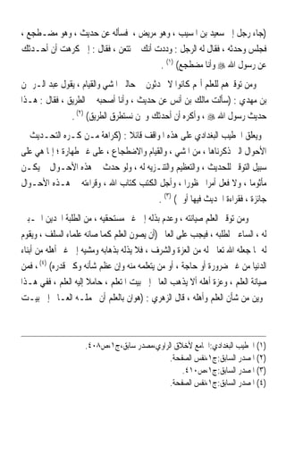 ‫)ﺟﺎﺀ ﺭﺟﻞ ﺇﱃ ﺳﻌﻴﺪ ﺑﻦ ﺍﳌﺴﻴﺐ ، ﻭﻫﻮ ﻣﺮﻳﺾ ، ﻓﺴﺄﻟﻪ ﻋﻦ ﺣﺪﻳﺚ ، ﻭﻫﻮ ﻣﻀـﻄﺠﻊ ،‬
‫ﻓﺠﻠﺲ ﻭﺣﺪﺛﻪ ، ﻓﻘﺎﻝ ﻟﻪ ﺍﻟﺮﺟﻞ : ﻭﺩﺩﺕ ﺃﻧﻚ ﱂ ﺗﺘﻌﻦ ، ﻓﻘﺎﻝ : ﺇﱐ ﻛﺮﻫﺖ ﺃﻥ ﺃﺣـﺪﺛﻚ‬
                                       ‫ﻋﻦ ﺭﺳﻮﻝ ﺍﷲ ‪ ‬ﻭﺃﻧﺎ ﻣﻀﻄﺠﻊ( )١( .‬
‫ﻭﻣﻦ ﺗﻮﻗﲑﻫﻢ ﻟﻠﻌﻠﻢ ﺃ‪‬ﻢ ﻛﺎﻧﻮﺍ ﻻ ﳛﺪﺛﻮﻥ ﰲ ﺣﺎﻟﱵ ﺍﳌﺸﻲ ﻭﺍﻟﻘﻴﺎﻡ ، ﻳﻘﻮﻝ ﻋﺒﺪ ﺍﻟـﺮﲪﻦ‬
‫ﺑﻦ ﻣﻬﺪﻱ : )ﺳﺄﻟﺖ ﻣﺎﻟﻚ ﺑﻦ ﺃﻧﺲ ﻋﻦ ﺣﺪﻳﺚ ، ﻭﺃﻧﺎ ﺃﺻﺤﺒﻪ ﰲ ﺍﻟﻄﺮﻳﻖ ، ﻓﻘﺎﻝ : ﻫـﺬﺍ‬
               ‫ﺣﺪﻳﺚ ﺭﺳﻮﻝ ﺍﷲ ‪ ، ‬ﻭﺃﻛﺮﻩ ﺃﻥ ﺃﺣﺪﺛﻚ ﻭﳓﻦ ﻧﺴﺘﻄﺮﻕ ﺍﻟﻄﺮﻳﻖ( )٢( .‬
‫ﻭﻳﻌﻠﻖ ﺍﳋﻄﻴﺐ ﺍﻟﺒﻐﺪﺍﺩﻱ ﻋﻠﻰ ﻫﺬﻩ ﺍﳌﻮﺍﻗﻒ ﻗﺎﺋﻼ : )ﻛﺮﺍﻫﺔ ﻣـﻦ ﻛـﺮﻩ ﺍﻟﺘﺤـﺪﻳﺚ ﰲ‬
                                ‫ﹰ‬
‫ﺍﻷﺣﻮﺍﻝ ﺍﻟﱵ ﺫﻛﺮﻧﺎﻫﺎ ، ﻣﻦ ﺍﳌﺸﻲ ، ﻭﺍﻟﻘﻴﺎﻡ ﻭﺍﻻﺿﻄﺠﺎﻉ ، ﻋﻠﻰ ﻏﲑ ﻃﻬﺎﺭﺓ ؛ ﺇﳕﺎ ﻫﻲ ﻋﻠﻰ‬
‫ﺳﺒﻴﻞ ﺍﻟﺘﻮﻗﲑ ﻟﻠﺤﺪﻳﺚ ، ﻭﺍﻟﺘﻌﻈﻴﻢ ﻭﺍﻟﺘﻨـﺰﻳﻪ ﻟﻪ ، ﻭﻟﻮ ﺣﺪﺙ ﰲ ﻫﺬﻩ ﺍﻷﺣـﻮﺍﻝ ﱂ ﻳﻜـﻦ‬
‫ﻣﺄﺛﻮﻣﺎ ، ﻭﻻ ﻓﻌﻞ ﺃﻣﺮﹰﺍ ﳏﻈﻮﺭﹰﺍ ، ﻭﺃﺟﻞ ﺍﻟﻜﺘﺐ ﻛﺘﺎﺏ ﺍﷲ ، ﻭﻗﺮﺍﺀﺗﻪ ﰲ ﻫـﺬﻩ ﺍﻷﺣـﻮﺍﻝ‬
                                                                        ‫ﹰ‬
                                         ‫ﺟﺎﺋﺰﺓ ، ﻓﻘﺮﺍﺀﺓ ﺍﳊﺪﻳﺚ ﻓﻴﻬﺎ ﺃﻭﱃ( )٣( .‬
‫ﻭﻣﻦ ﺗﻮﻗﲑ ﺍﻟﻌﻠﻢ ﺻﻴﺎﻧﺘﻪ ، ﻭﻋﺪﻡ ﺑﺬﻟﻪ ﺇﱃ ﻏﲑ ﻣﺴﺘﺤﻘﻴﻪ ، ﻣﻦ ﺍﻟﻄﻠﺒﺔ ﺍ‪‬ﺪﻳﻦ ﺍﶈـﺒﲔ‬
‫ﻟﻪ ، ﺍﻟﺴﺎﻋﲔ ﻟﻄﻠﺒﻪ ، ﻓﻴﺠﺐ ﻋﻠﻰ ﺍﻟﻌﺎﱂ )ﺃﻥ ﻳﺼﻮﻥ ﺍﻟﻌﻠﻢ ﻛﻤﺎ ﺻﺎﻧﻪ ﻋﻠﻤﺎﺀ ﺍﻟﺴﻠﻒ ، ﻭﻳﻘﻮﻡ‬
‫ﻟﻪ ﲟﺎ ﺟﻌﻠﻪ ﺍﷲ ﺗﻌﺎﱃ ﻟﻪ ﻣﻦ ﺍﻟﻌﺰﺓ ﻭﺍﻟﺸﺮﻑ ، ﻓﻼ ﻳﺬﻟﻪ ﺑﺬﻫﺎﺑﻪ ﻭﻣﺸﻴﻪ ﺇﱃ ﻏﲑ ﺃﻫﻠﻪ ﻣﻦ ﺃﺑﻨﺎﺀ‬
‫ﺍﻟﺪﻧﻴﺎ ﻣﻦ ﻏﲑ ﺿﺮﻭﺭﺓ ﺃﻭ ﺣﺎﺟﺔ ، ﺃﻭ ﻣﻦ ﻳﺘﻌﻠﻤﻪ ﻣﻨﻪ ﻭﺇﻥ ﻋﻈﻢ ﺷﺄﻧﻪ ﻭﻛﱪ ﻗﺪﺭﻩ( )٤( ، ﻓﻤﻦ‬
‫ﺻﻴﺎﻧﺔ ﺍﻟﻌﻠﻢ ، ﻭﻋﺰﺓ ﺃﻫﻠﻪ ﺃﻻ ﻳﺬﻫﺐ ﺍﻟﻌﺎﱂ ﺇﱃ ﺑﻴﺖ ﺍﳌﺘﻌﻠﻢ ، ﺣﺎﻣﻼ ﺇﻟﻴﻪ ﺍﻟﻌﻠﻢ ، ﻓﻔﻲ ﻫـﺬﺍ‬
                      ‫ﹰ‬
‫‪‬ﻮﻳﻦ ﻣﻦ ﺷﺄﻥ ﺍﻟﻌﻠﻢ ﻭﺃﻫﻠﻪ ، ﻗﺎﻝ ﺍﻟﺰﻫﺮﻱ : )ﻫﻮﺍﻥ ﺑﺎﻟﻌﻠﻢ ﺃﻥ ﳛﻤﻠـﻪ ﺍﻟﻌـﺎﱂ ﺇﱃ ﺑﻴـﺖ‬



                    ‫)١( ﺍﳋﻄﻴﺐ ﺍﻟﺒﻐﺪﺍﺩﻱ:ﺍﳉﺎﻣﻊ ﻷﺧﻼﻕ ﺍﻟﺮﺍﻭﻱ،ﻣﺼﺪﺭ ﺳﺎﺑﻖ،ﺝ١،ﺹ٨٠٤.‬
                                            ‫)٢( ﺍﳌﺼﺪﺭ ﺍﻟﺴﺎﺑﻖ:ﺝ١،ﻧﻔﺲ ﺍﻟﺼﻔﺤﺔ.‬
                                                ‫)٣( ﺍﳌﺼﺪﺭ ﺍﻟﺴﺎﺑﻖ:ﺝ١،ﺹ٠١٤.‬
                                            ‫)٤( ﺍﳌﺼﺪﺭ ﺍﻟﺴﺎﺑﻖ:ﺝ١،ﻧﻔﺲ ﺍﻟﺼﻔﺤﺔ.‬
 