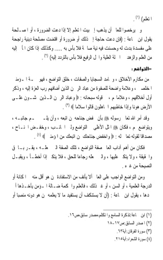 ‫ﺍﳌﺘﻌﻠﻢ( )١( .‬
‫ﻭﱂ ﻳﺮﺧﺼﻮﺍ ﻟﻠﻌﺎﱂ ﺃﻥ ﻳﺬﻫﺐ ﺇﱃ ﺑﻴﺖ ﺍﳌﺘﻌﻠﻢ ﺇﻻ ﺇﺫﺍ ﺩﻋﺖ ﺍﻟﻀﺮﻭﺭﺓ ، ﺃﻭ ﺍﳌﺼـﻠﺤﺔ‬
‫ﻳﻘﻮﻝ ﺍﺑﻦ ﲨﺎﻋﺔ : )ﻓﺈﻥ ﺩﻋﺖ ﺣﺎﺟﺔ ﺇﱃ ﺫﻟﻚ ﺃﻭ ﺿﺮﻭﺭﺓ ﺃﻭ ﺍﻗﺘﻀﺖ ﻣﺼﻠﺤﺔ ﺩﻳﻨﻴﺔ ﺭﺍﺟﺤﺔ‬
‫ﻋﻠﻰ ﻣﻔﺴﺪﺓ ﺑﺪﺕ ﻟﻪ ﻭﺣﺴﻨﺖ ﻓﻴﻪ ﻧﻴﺔ ﺻﺎﳊﺔ ﻓﻼ ﺑﺄﺱ ﺑﻪ …. ﻭﻛﺬﻟﻚ ﺇﺫﺍ ﻛﺎﻥ ﺍﳌﺄﰐ ﺇﻟﻴﻪ‬
                  ‫ﻣﻦ ﺍﻟﻌﻠﻢ ﻭﺍﻟﺰﻫﺪ ﰲ ﺍﳌﱰﻟﺔ ﺍﻟﻌﻠﻴﺔ ﻭﺍﶈﻞ ﺍﻟﺮﻓﻴﻊ ﻓﻼ ﺑﺄﺱ ﺑﺎﻟﺘﺮﺩﺩ ﺇﻟﻴﻪ( )٢( .‬
                                                                          ‫:‬       ‫א‬    ‫−א‬

‫ﻣﻦ ﻣﻜﺎﺭﻡ ﺍﻷﺧﻼﻕ ، ﻭﳏﺎﻣﺪ ﺍﻟﺴﺠﺎﻳﺎ ﻭﺍﻟﺼﻔﺎﺕ ، ﺧﻠﻖ ﺍﻟﺘﻮﺍﺿﻊ ، ﻓﻬﻮ ﲰـﺔ ﺍﳌـﺆﻣﻨﲔ‬
‫ﺍﳌﺨﻠﺼﲔ ، ﻭﻋﻼﻣﺔ ﻭﺍﺿﺤﺔ ﻟﻠﺼﻔﻮﺓ ﻣﻦ ﻋﺒﺎﺩ ﺍﻟﺮﲪﻦ ﺍﻟﺬﻳﻦ ﺃﺿﺎﻓﻬﻢ ﺭﺏ ﺍﻟﻌﺰﺓ ﺇﻟﻴﻪ ، ﻭﺫﻛﺮ‬
‫ﺃﻭﻝ ﺃﺧﻼﻗﻬﻢ ، ﻭﻋﻼﻣﺎ‪‬ﻢ ، ﰲ ﻗﻮﻟﻪ ﺳﺒﺤﺎﻧﻪ : ‪ ‬ﻭﻋﺒﺎﺩ ﺍﻟﺮﲪﻦ ﺍﻟـﺬﻳﻦ ﳝﺸـﻮﻥ ﻋﻠـﻰ‬
                               ‫ﺍﻷﺭﺽ ﻫﻮﻧﺎ ﻭﺇﺫﺍ ﺧﺎﻃﺒﻬﻢ ﺍﳉﺎﻫﻠﻮﻥ ﻗﺎﻟﻮﺍ ﺳﻼﻣﺎ ‪. (٣) ‬‬
                                       ‫ﹰ‬                              ‫ﹰ‬
‫ﻭﻗﺪ ﺃﻣﺮ ﺍﷲ ﺗﻌﺎﱃ ﺭﺳﻮﻟﻪ ‪ ‬ﺑﺄﻥ ﳜﻔﺾ ﺟﻨﺎﺣﻪ ﳌﻦ ﺍﺗﺒﻌﻪ ، ﻭﺃﻥ ﻳﻠـﲔ ﳍـﻢ ﺟﺎﻧﺒـﻪ ،‬
‫ﻭﻳﺘﻮﺍﺿﻊ ﳍﻢ ، ﻓﻜﺎﻥ ‪ ‬ﺍﳌﺜﻞ ﺍﻷﻋﻠﻰ ﰲ ﺍﻟﺘﻮﺍﺿﻊ ﻭﻟﲔ ﺍﳉﺎﻧـﺐ ، ﻭﺧﻔـﺾ ﺍﳉﻨـﺎﺡ ،‬
             ‫ﻣﺼﺪﺍﻗﺎ ﻟﻘﻮﻟﻪ ﺗﻌﺎﱃ ﻟﻪ : ‪ ‬ﻭﺍﺧﻔﺾ ﺟﻨﺎﺣﻚ ﳌﻦ ﺍﺗﺒﻌﻚ ﻣﻦ ﺍﳌﺆﻣﻨﲔ ‪. (٤) ‬‬
                                                                      ‫ﹰ‬
‫ﻓﻜﺎﻥ ﻣﻦ ﺃﻫﻢ ﺁﺩﺍﺏ ﺍﻟﻌﺎﱂ ﺻﻔﺔ ﺍﻟﺘﻮﺍﺿﻊ ، ﺗﻠﻚ ﺍﻟﺼﻔﺔ ﺍﻟﱵ ﲡﻌﻠـﻪ ، ﻳﻘـﺮ ﺑـﺎﳊﻖ‬
‫ﻭﺍﳊﻘﻴﻘﺔ ، ﻭﻻ ﻳﺘﻜﱪ ﻋﻠﻴﻬﺎ ، ﻭﺍﻟﱵ ﲡﻌﻠﻪ ﺭ ‪‬ﺎﻋﺎ ﻟﻠﺤﻖ ، ﻓﻼ ﻳﺘﻜﱪ ﺇﺫﺍ ﺃﺧﻄـﺄ ، ﻭﻳﻘﺒـﻞ‬
                                  ‫ﺟ ﹰ‬
                                                            ‫ﺍﻟﻨﺼﻴﺤﺔ ﻣﻦ ﻏﲑﻩ .‬
‫ﻭﻣﻦ ﺍﻟﺘﻮﺍﺿﻊ ﺍﻟﻮﺍﺟﺐ ﻋﻠﻰ ﺍﻟﻌﺎﱂ ﺃﻻ ﻳﺄﻧﻒ ﻣﻦ ﺍﻻﺳﺘﻔﺎﺩﺓ ﳑﻦ ﻫﻮ ﺃﻗﻞ ﻣﻨﻪ ﰲ ﺍﳌﻜﺎﻧﺔ ﺃﻭ‬
‫ﺍﻟﺪﺭﺟﺔ ﺍﻟﻌﻠﻤﻴﺔ ، ﺃﻭ ﺍﻟﺴﻦ ، ﺃﻭ ﻏﲑ ﺫﻟﻚ ، ﻓﺎﻟﻌﻠﻢ ﻭﺍﳊﻜﻤﺔ ﺿـﺎﻟﺔ ﺍﳌـﺆﻣﻦ ﻳﺄﺧـﺬﻫﺎ ﺃﱏ‬
‫ﳚﺪﻫﺎ ، ﻳﻘﻮﻝ ﺍﺑﻦ ﲨﺎﻋﺔ : )ﺃﻥ ﻻ ﻳﺴﺘﻨﻜﻒ ﺃﻥ ﻳﺴﺘﻔﻴﺪ ﻣﺎ ﻻ ﻳﻌﻠﻤﻪ ﳑﻦ ﻫﻮ ﺩﻭﻧﻪ ﻣﻨﺼﺒﺎ ﺃﻭ‬
   ‫ﹰ‬


                                  ‫)١( ﺍﺑﻦ ﲨﺎﻋﺔ:ﺗﺬﻛﺮﺓ ﺍﻟﺴﺎﻣﻊ ﻭﺍﳌﺘﻜﻠﻢ،ﻣﺼﺪﺭ ﺳﺎﺑﻖ،ﺹ٦١.‬
                                                      ‫)٢( ﺍﳌﺼﺪﺭ ﺍﻟﺴﺎﺑﻖ:ﺹ٧١-٨١‬
                                                            ‫)٣( ﺳﻮﺭﺓ ﺍﻟﻔﺮﻗﺎﻥ:ﺁﻳﺔ٣٦.‬
                                                               ‫)٤( ﺳﻮﺭﺓ ﺍﻟﺸﻌﺮﺍﺀ:ﺁﻳﺔ٥١٢.‬
 