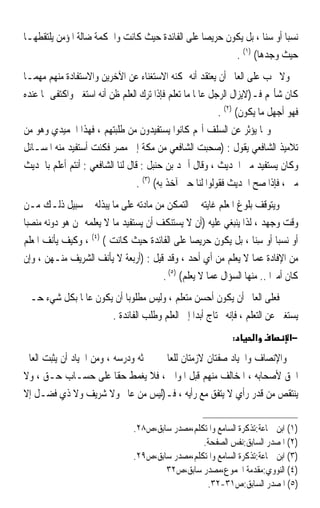 ‫ﻧﺴﺒﺎ ﺃﻭ ﺳﻨﺎ ، ﺑﻞ ﻳﻜﻮﻥ ﺣﺮﻳﺼﺎ ﻋﻠﻰ ﺍﻟﻔﺎﺋﺪﺓ ﺣﻴﺚ ﻛﺎﻧﺖ ﻭﺍﳊﻜﻤﺔ ﺿﺎﻟﺔ ﺍﳌﺆﻣﻦ ﻳﻠﺘﻘﻄﻬـﺎ‬
                                                ‫ﹰ‬                ‫ﹰ‬     ‫ﹰ‬
                                                        ‫ﺣﻴﺚ ﻭﺟﺪﻫﺎ( )١( .‬
‫ﻭﻻ ﳚﺐ ﻋﻠﻰ ﺍﻟﻌﺎﱂ ﺃﻥ ﻳﻌﺘﻘﺪ ﺃﻧﻪ ﳝﻜﻨﻪ ﺍﻻﺳﺘﻐﻨﺎﺀ ﻋﻦ ﺍﻵﺧﺮﻳﻦ ﻭﺍﻻﺳﺘﻔﺎﺩﺓ ﻣﻨﻬﻢ ﻣﻬﻤـﺎ‬
‫ﻛﺎﻥ ﺷﺄ‪‬ﻢ ﻓـ)ﻻﻳﺰﺍﻝ ﺍﻟﺮﺟﻞ ﻋﺎﳌﺎ ﻣﺎ ﺗﻌﻠﻢ ﻓﺈﺫﺍ ﺗﺮﻙ ﺍﻟﻌﻠﻢ ﻇﻦ ﺃﻧﻪ ﺍﺳﺘﻐﲎ ﻭﺍﻛﺘﻔﻰ ﲟﺎ ﻋﻨﺪﻩ‬
                                                   ‫ﹰ‬
                                                           ‫ﻓﻬﻮ ﺃﺟﻬﻞ ﻣﺎ ﻳﻜﻮﻥ( )٢( .‬
‫ﻭﳑﺎ ﻳﺆﺛﺮ ﻋﻦ ﺍﻟﺴﻠﻒ ﺃ‪‬ﻢ ﻛﺎﻧﻮﺍ ﻳﺴﺘﻔﻴﺪﻭﻥ ﻣﻦ ﻃﻠﺒﺘﻬﻢ ، ﻓﻬﺬﺍ ﺍﳊﻤﻴﺪﻱ ﻭﻫﻮ ﻣﻦ‬
‫ﺗﻼﻣﻴﺬ ﺍﻟﺸﺎﻓﻌﻲ ﻳﻘﻮﻝ : )ﺻﺤﺒﺖ ﺍﻟﺸﺎﻓﻌﻲ ﻣﻦ ﻣﻜﺔ ﺇﱃ ﻣﺼﺮ ﻓﻜﻨﺖ ﺃﺳﺘﻔﻴﺪ ﻣﻨﻪ ﺍﳌﺴـﺎﺋﻞ‬
‫ﻭﻛﺎﻥ ﻳﺴﺘﻔﻴﺪ ﻣﲏ ﺍﳊﺪﻳﺚ ، ﻭﻗﺎﻝ ﺃﲪﺪ ﺑﻦ ﺣﻨﺒﻞ : ﻗﺎﻝ ﻟﻨﺎ ﺍﻟﺸﺎﻓﻌﻲ : ﺃﻧﺘﻢ ﺃﻋﻠﻢ ﺑﺎﳊﺪﻳﺚ‬
                                  ‫ﻣﲏ ، ﻓﺈﺫﺍ ﺻﺢ ﺍﳊﺪﻳﺚ ﻓﻘﻮﻟﻮﺍ ﻟﻨﺎ ﺣﱴ ﺁﺧﺬ ﺑﻪ( )٣( .‬
‫ﻭﻳﺘﻮﻗﻒ ﺑﻠﻮﻍ ﺍﳌﻌﻠﻢ ﻏﺎﻳﺘﻪ ﰲ ﺍﻟﺘﻤﻜﻦ ﻣﻦ ﻣﺎﺩﺗﻪ ﻋﻠﻰ ﻣﺎ ﻳﺒﺬﻟﻪ ﰲ ﺳﺒﻴﻞ ﺫﻟـﻚ ﻣـﻦ‬
‫ﻭﻗﺖ ﻭﺟﻬﺪ ، ﻟﺬﺍ ﻳﻨﺒﻐﻲ ﻋﻠﻴﻪ )ﺃﻥ ﻻ ﻳﺴﺘﻨﻜﻒ ﺃﻥ ﻳﺴﺘﻔﻴﺪ ﻣﺎ ﻻ ﻳﻌﻠﻤﻪ ﳑﻦ ﻫﻮ ﺩﻭﻧﻪ ﻣﻨﺼﺒ‪‬ﺎ‬
‫ﺃﻭ ﻧﺴﺒ‪‬ﺎ ﺃﻭ ﺳ‪‬ﺎ ، ﺑﻞ ﻳﻜﻮﻥ ﺣﺮﻳﺼ‪‬ﺎ ﻋﻠﻰ ﺍﻟﻔﺎﺋﺪﺓ ﺣﻴﺚ ﻛﺎﻧﺖ ( )٤( ، ﻭﻛﻴﻒ ﻳﺄﻧﻒ ﺍﳌﻌﻠﻢ‬
                                                                    ‫ِﻨ‬
‫ﻣﻦ ﺍﻹﻓﺎﺩﺓ ﻋﻤﺎ ﻻ ﻳﻌﻠﻢ ﻣﻦ ﺃﻱ ﺃﺣﺪ ، ﻭﻗﺪ ﻗﻴﻞ : )ﺃﺭﺑﻌﺔ ﻻ ﻳﺄﻧﻒ ﺍﻟﺸﺮﻳﻒ ﻣﻨـﻬﻦ ، ﻭﺇﻥ‬
                                        ‫ﻛﺎﻥ ﺃﻣﲑ‪‬ﺍ .. ﻣﻨﻬﺎ ﺍﻟﺴﺆﺍﻝ ﻋﻤﺎ ﻻ ﻳﻌﻠﻢ( )٥( .‬
‫ﻓﻌﻠﻰ ﺍﻟﻌﺎﱂ ﺃﻥ ﻳﻜﻮﻥ ﺃﺣﺴﻦ ﻣﺘﻌﻠﻢ ، ﻭﻟﻴﺲ ﻣﻄﻠﻮﺑ‪‬ﺎ ﺃﻥ ﻳﻜﻮﻥ ﻋﺎﳌﹰﺎ ﺑﻜﻞ ﺷﻲﺀ ﺣـﱴ‬
                      ‫ﻳﺴﺘﻐﲏ ﻋﻦ ﺍﻟﺘﻌﻠﻢ ، ﻓﺈﻧﻪ ﳛﺘﺎﺝ ﺃﺑﺪ‪‬ﺍ ﺇﱃ ﺍﻟﻌﻠﻢ ﻭﻃﻠﺐ ﺍﻟﻔﺎﺋﺪﺓ .‬
                                                              ‫:‬      ‫א‬         ‫−א‬

‫ﻭﺍﻹﻧﺼﺎﻑ ﻭﺍﳊﻴﺎﺩ ﺻﻔﺘﺎﻥ ﻻﺯﻣﺘﺎﻥ ﻟﻠﻌﺎﱂ ﰲ ﲝﺜﻪ ﻭﺩﺭﺳﻪ ، ﻭﻣﻦ ﺍﳊﻴﺎﺩ ﺃﻥ ‪‬ﻳﺜﹾﺒﺖ ﺍﻟﻌﺎﱂ‬
      ‫‪‬‬
‫ﺍﳊﻖ ﻷﺻﺤﺎﺑﻪ ، ﺍﳌﺨﺎﻟﻒ ﻣﻨﻬﻢ ﻗﺒﻞ ﺍﳌﻮﺍﱄ ، ﻓﻼ ﻳﻐﻤﻂ ﺣﻘﺎ ﻋﻠﻰ ﺣﺴـﺎﺏ ﺣـﻖ ، ﻭﻻ‬
                            ‫ﹰ‬
‫ﻳﻨﺘﻘﺺ ﻣﻦ ﻗﺪﺭ ﺭﺃﻱ ﻻ ﻳﺘﻔﻖ ﻣﻊ ﺭﺃﻳﻪ ، ﻓـ)ﻟﻴﺲ ﻣﻦ ﻋﺎﱂ ﻭﻻ ﺷﺮﻳﻒ ﻭﻻ ﺫﻱ ﻓﻀـﻞ ﺇﻻ‬

                                ‫)١( ﺍﺑﻦ ﲨﺎﻋﺔ:ﺗﺬﻛﺮﺓ ﺍﻟﺴﺎﻣﻊ ﻭﺍﳌﺘﻜﻠﻢ،ﻣﺼﺪﺭ ﺳﺎﺑﻖ،ﺹ٨٢.‬
                                                  ‫)٢( ﺍﳌﺼﺪﺭ ﺍﻟﺴﺎﺑﻖ:ﻧﻔﺲ ﺍﻟﺼﻔﺤﺔ.‬
                                ‫)٣( ﺍﺑﻦ ﲨﺎﻋﺔ:ﺗﺬﻛﺮﺓ ﺍﻟﺴﺎﻣﻊ ﻭﺍﳌﺘﻜﻠﻢ،ﻣﺼﺪﺭ ﺳﺎﺑﻖ،ﺹ٩٢.‬
                                        ‫)٤( ﺍﻟﻨﻮﻭﻱ:ﻣﻘﺪﻣﺔ ﺍ‪‬ﻤﻮﻉ،ﻣﺼﺪﺭ ﺳﺎﺑﻖ،ﺹ٢٣‬
                                                   ‫)٥( ﺍﳌﺼﺪﺭ ﺍﻟﺴﺎﺑﻖ:ﺹ١٣-٢٣.‬
 