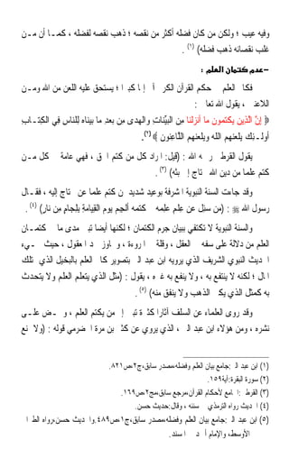 ‫ﻭﻓﻴﻪ ﻋﻴﺐ ؛ ﻭﻟﻜﻦ ﻣﻦ ﻛﺎﻥ ﻓﻀﻠﻪ ﺃﻛﺜﺮ ﻣﻦ ﻧﻘﺼﻪ ؛ ﺫﻫﺐ ﻧﻘﺼﻪ ﻟﻔﻀﻠﻪ ، ﻛﻤـﺎ ﺃﻥ ﻣـﻦ‬
                                              ‫ﻏﻠﺐ ﻧﻘﺼﺎﻧﻪ ﺫﻫﺐ ﻓﻀﻠﻪ( )١( .‬
                                                                        ‫מ:‬      ‫א‬           ‫− מ‬

‫ﻓﻜﺎﰎ ﺍﻟﻌﻠﻢ ﰲ ﺣﻜﻢ ﺍﻟﻘﺮﺁﻥ ﺍﻟﻜﺮﱘ ﺁﰒ ﺇﲦﺎ ﻛﺒﲑﹰﺍ ؛ ﻳﺴﺘﺤﻖ ﻋﻠﻴﻪ ﺍﻟﻠﻌﻦ ﻣﻦ ﺍﷲ ﻭﻣـﻦ‬
                                    ‫ﹰ‬
                                                       ‫ﺍﻟﻼﻋﻨﲔ ، ﻳﻘﻮﻝ ﺍﷲ ﺗﻌﺎﱃ :‬
‫‪ِ ‬ﺇﻥ ﺍﱠﻟﺬِﻳﻦ ‪‬ﻳﻜﺘ ‪‬ﻮﻥ ﻣ‪‬ﺎ ﺃﹶﻧﺰﹾﻟﻨ‪‬ﺎ ﻣﻦ ﺍﹾﻟﺒﻴﻨ‪‬ﺎﺕ ﻭ‪‬ﺍﹾﻟﻬﺪ‪‬ﻯ ﻣِﻦ ‪‬ﺑﻌﺪ ﻣ‪‬ﺎ ‪‬ﺑﻴ‪‬ﺎﻩ ﻟِﻠ‪‬ﺎﺱ ﻓِﻲ ﺍﹾﻟﻜﺘ‪‬ـﺎﺏ‬
‫ِ‬    ‫ِ‬        ‫‪ ِ ‬ﻨ ‪ ‬ﻨ ِ‬                  ‫‪  ِ ‬ﱢ ِ ‪‬‬                      ‫ﱠ ‪ ‬ﹾ ‪‬ﻤ ﹶ‬
                                                ‫ﹸﻭﻟﹶـﺌﻚ ﻳ‪‬ﻠﻌ‪   ‬ﺍﻟﻠﻪ ﻭ‪‬ﻳﻠﻌ‪   ‬ﺍﻟ ﱠﺎﻋ‪‬ﻮﻥ ‪.(٢) ‬‬
                                                       ‫ﺃ ِ ‪ ‬ﻨﻬﻢ ﹼ ‪  ‬ﹾ ‪‬ﻨﻬﻢ ﻠ ِﻨ ﹶ‬
‫ﻳﻘﻮﻝ ﺍﻟﻘﺮﻃﱯ ﺭﲪﻪ ﺍﷲ : )ﻗﻴﻞ: ﺍﳌﺮﺍﺩ ﻛﻞ ﻣﻦ ﻛﺘﻢ ﺍﳊﻖ ، ﻓﻬﻲ ﻋﺎﻣﺔ ﰲ ﻛﻞ ﻣـﻦ‬
                                    ‫ﻛﺘﻢ ﻋﻠﻤﺎ ﻣﻦ ﺩﻳﻦ ﺍﷲ ﳛﺘﺎﺝ ﺇﱃ ﺑﺜﻪ( )٣( .‬
                                                                 ‫ﹰ‬
‫ﻭﻗﺪ ﺟﺎﺀﺕ ﺍﻟﺴﻨﺔ ﺍﻟﻨﺒﻮﻳﺔ ﺍﳌﺸﺮﻓﺔ ﺑﻮﻋﻴﺪ ﺷﺪﻳﺪ ﳌﻦ ﻛﺘﻢ ﻋﻠﻤﺎ ﻋﻦ ﳏﺘﺎﺝ ﺇﻟﻴﻪ ، ﻓﻘـﺎﻝ‬
                     ‫ﹰ‬
 ‫ﺭﺳﻮﻝ ﺍﷲ ‪) : ‬ﻣﻦ ‪‬ﺌﻞ ﻋﻦ ﻋﻠﻢ ﻋﻠﻤﻪ‪ ‬ﰒ ﻛﺘﻤﻪ‪ ‬ﹸﹾﻟﺠﻢ ‪‬ﻳﻮﻡ ﺍﹾﻟﻘﻴ‪‬ﺎﻣﺔ ِﺑﻠﺠ‪‬ﺎﻡ ﻣﻦ ﻧ‪‬ﺎﺭ( )٤( .‬
        ‫ِ ﹾ ِ ‪  ِ ‬ﹶ‪  ‬ﺃ ِ ‪ٍ  ِ ٍ ِ ِ  ِ   ‬‬                ‫‪  ‬ﺳِ ﹶ‬
‫ﻭﺍﻟﺴﻨﺔ ﺍﻟﻨﺒﻮﻳﺔ ﻻ ﺗﻜﺘﻔﻲ ﺑﺒﻴﺎﻥ ﺟﺮﻡ ﺍﻟﻜﺘﻤﺎﻥ ؛ ﻟﻜﻨﻬﺎ ﺃﻳﻀﺎ ﺗﺒﲔ ﻣﺪﻯ ﻣﺎ ﰲ ﻛﺘﻤـﺎﻥ‬
                        ‫ﹰ‬
‫ﺍﻟﻌﻠﻢ ﻣﻦ ﺩﻻﻟﺔ ﻋﻠﻰ ﺳﻔﻪ ﰲ ﺍﻟﻌﻘﻞ ، ﻭﻗﻠﺔ ﰲ ﺍﳌﺮﻭﺀﺓ ، ﻭﲡﺎﻭﺯ ﳊﺪ ﺍﳌﻌﻘﻮﻝ ، ﺣﻴﺚ ﳚـﻲﺀ‬
‫ﺍﳊﺪﻳﺚ ﺍﻟﻨﺒﻮﻱ ﺍﻟﺸﺮﻳﻒ ﺍﻟﺬﻱ ﻳﺮﻭﻳﻪ ﺍﺑﻦ ﻋﺒﺪ ﺍﻟﱪ ﺑﺘﺼﻮﻳﺮ ﻛﺎﰎ ﺍﻟﻌﻠﻢ ﺑﺎﻟﺒﺨﻴﻞ ﺍﻟﺬﻱ ﳝﺘﻠﻚ‬
‫ﺍﳌﺎﻝ ؛ ﻟﻜﻨﻪ ﻻ ﻳﻨﺘﻔﻊ ﺑﻪ ، ﻭﻻ ﻳﻨﻔﻊ ﺑﻪ ﻏﲑﻩ ، ﻳﻘﻮﻝ : )ﻣﺜﻞ ﺍﻟﺬﻱ ﻳﺘﻌﻠﻢ ﺍﻟﻌﻠﻢ ﻭﻻ ﻳﺘﺤﺪﺙ‬
                                             ‫ﺑﻪ ﻛﻤﺜﻞ ﺍﻟﺬﻱ ﻳﻜﱰ ﺍﻟﺬﻫﺐ ﻭﻻ ﻳﻨﻔﻖ ﻣﻨﻪ( )٥( .‬
‫ﻭﻗﺪ ﺭﻭﻯ ﺍﻟﻌﻠﻤﺎﺀ ﻋﻦ ﺍﻟﺴﻠﻒ ﺁﺛﺎﺭﹰﺍ ﻛﺜﲑﺓ ﺗﺒﲔ ﺇﰒ ﻣﻦ ﻳﻜﺘﻢ ﺍﻟﻌﻠﻢ ، ﻭﲢـﺾ ﻋﻠـﻰ‬
‫ﻧﺸﺮﻩ ، ﻭﻣﻦ ﻫﺆﻻﺀ ﺍﺑﻦ ﻋﺒﺪ ﺍﻟﱪ ، ﺍﻟﺬﻱ ﻳﺮﻭﻱ ﻋﻦ ﻛﺜﲑ ﺑﻦ ﻣﺮﺓ ﺍﳊﻀﺮﻣﻲ ﻗﻮﻟﻪ : )ﻭﻻ ﲤﻨﻊ‬


                                   ‫)١( ﺍﺑﻦ ﻋﺒﺪ ﺍﻟﱪ:ﺟﺎﻣﻊ ﺑﻴﺎﻥ ﺍﻟﻌﻠﻢ ﻭﻓﻀﻠﻪ،ﻣﺼﺪﺭ ﺳﺎﺑﻖ،ﺝ٢،ﺹ١٢٨.‬
                                                                   ‫)٢( ﺳﻮﺭﺓ ﺍﻟﺒﻘﺮﺓ:ﺁﻳﺔ٩٥١.‬
                                      ‫)٣( ﺍﻟﻘﺮﻃﱯ:ﺍﳉﺎﻣﻊ ﻷﺣﻜﺎﻡ ﺍﻟﻘﺮﺁﻥ،ﻣﺮﺟﻊ ﺳﺎﺑﻖ،ﻣﺞ٢،ﺹ٩٦١.‬
                                          ‫)٤( ﺍﳊﺪﻳﺚ ﺭﻭﺍﻩ ﺍﻟﺘﺮﻣﺬﻱ ﰲ ﺳﻨﻨﻪ ، ﻭﻗﺎﻝ:ﺣﺪﻳﺚ ﺣﺴﻦ.‬
‫)٥( ﺍﺑﻦ ﻋﺒﺪ ﺍﻟﱪ:ﺟﺎﻣﻊ ﺑﻴﺎﻥ ﺍﻟﻌﻠﻢ ﻭﻓﻀﻠﻪ،ﻣﺼﺪﺭ ﺳﺎﺑﻖ،ﺝ١،ﺹ٩٨٤.ﻭﺍﳊﺪﻳﺚ ﺣﺴﻦ،ﺭﻭﺍﻩ ﺍﻟﻄﱪﺍﱐ‬
                                          ‫ﰲ ﺍﻷﻭﺳﻂ، ﻭﺍﻹﻣﺎﻡ ﺃﲪﺪ ﰲ ﺍﳌﺴﻨﺪ.‬
 