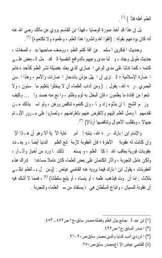 ‫ﺍﻟﻌﻠﻢ ﺃﻫﻠﻪ ﻓﺘﺄﰒ( )١( .‬
‫ﺑﻞ ﺇﻥ ﻫﺬﺍ ﻗﺪ ﺃﺧﺬ ﺻﻮﺭﺓ ﺍﻟﻮﺻﺎﻳﺎ ، ﻓﻬﺬﺍ ﺍﺑﻦ ﺍﻟﻘﺎﺳﻢ ﻳﺮﻭﻱ ﻋﻦ ﻣﺎﻟﻚ ﺭﺿﻲ ﺍﷲ ﻋﻨﻪ‬
       ‫ﺃﻧﻪ ﻛﺎﻥ ﻳﻮﺩﻋﻬﻢ ﺑﻘﻮﻟﻪ : )ﺍﺗﻘﻮﺍ ﺍﷲ ﻭﺍﻧﺸﺮﻭﺍ ﻫﺬﺍ ﺍﻟﻌﻠﻢ ، ﻭﻋﻠﻤﻮﻩ ﻭﻻ ﺗﻜﺘﻤﻮﻩ( )٢( .‬
‫ﻭﺣﺪﻳﺚ ﺍﳌﻔﻜﺮﻳﻦ ﺍﳌﺴﻠﻤﲔ ﻋﻦ ﺁﻓﺔ ﻛﺘﻢ ﺍﻟﻌﻠﻢ ، ﻭﻭﺻﻒ ﺻﺎﺣﺒﻬﺎ ﺑﺪﱐﺀ ﺍﻟﺼﻔﺎﺕ ،‬
‫ﺣﺪﻳﺚ ﻃﻮﻳﻞ ﻭﺟﺎﺩ ، ﻳﱭ ﻟﻨﺎ ﻣﺪﻯ ﻭﻋﻴﻬﻢ ﺑﺎﻟﺪﻭﺍﻓﻊ ﺍﻟﻨﻔﺴﻴﺔ ﺍﻟﱵ ﻗﺪ ﲢﻤﻞ ﺍﻟـﺒﻌﺾ ﻋﻠـﻰ‬
‫ﻛﺘﻤﻪ ، ﻛﻤﺎ ﺗﺪﻟﻨﺎ ﻋﻠﻰ ﻣﺪﻯ ﺍﻟﻮﻋﻲ ﺍﳊﻀﺎﺭﻱ ﺍﻟﺬﻱ ﻳﻌﺘﺪ ﺑﻔﻀﻴﻠﺔ ﻧﺸﺮ ﺍﻟﻌﻠﻢ ﻛﺄﺣﺪ ﺩﻋﺎﺋﻢ‬
‫ﺍﳊﻀﺎﺭﺓ ﺍﻹﺳﻼﻣﻴﺔ ؛ ﺍﻟﱵ ﺗﺮﻯ ﺃﻥ ﺍﳉﻬﻞ ﻣﺆﺫﻥ ﺑﺎﻧﺪﺣﺎﺭ ﺍﳊﻀﺎﺭﺍﺕ ﻭﺍﻷﻣﻢ ، ﻭﻫﺬﺍ ﺍﳊﺴﻦ‬
‫ﺍﻟﺒﺼﺮﻱ –ﺭﲪﻪ ﺍﷲ- ﻳﻘﻮﻝ : ) ﻭﻣﻦ ﺁﺩﺍﺏ ﺍﻟﻌﻠﻤﺎﺀ ﺃﻥ ﻻ ﻳﺒﺨﻠﻮﺍ ﺑﺘﻌﻠﻴﻢ ﻣﺎ ﳛﺴﻨﻮﻥ ، ﻭﻻ‬
‫ﳝﺘﻨﻌﻮﺍ ﻣﻦ ﺇﻓﺎﺩﺓ ﻣﺎ ﻳﻌﻠﻤﻮﻥ ، ﻓﺈﻥ ﺍﻟﺒﺨﻞ ﺑﻪ ﻟﺆﻡ ﻭﻇﻠﻢ ، ﻭﺍﳌﻨﻊ ﻣﻨﻪ ﺣﺴﺪ ﻭﺇﰒ … ﻭﻛﻴﻒ‬
‫ﳚﻮﺯ ﳍﻢ ﺍﻟﺸﺢ ﲟﺎ ﺇﻥ ﺑﺬﻟﻮﻩ ﺯﺍﺩ ﻭﳕﺎ ، ﻭﺇﻥ ﻛﺘﻤﻮﻩ ﺗﻨﺎﻗﺺ ﻭﻭﻫﻦ ، ﻭﻟﻮ ﺍﺳﱳ ﺑﺬﻟﻚ ﻣـﻦ‬
‫ﺗﻘﺪﻣﻬﻢ ﳌﺎ ﻭﺻﻞ ﺍﻟﻌﻠﻢ ﺇﻟﻴﻬﻢ ﻭﻻﻧﻘﺮﺽ ﻋﻨﻬﻢ ﺑﺎﻧﻘﺮﺍﺿﻬﻢ ، ﻭﻟﺼﺎﺭﻭﺍ ﻋﻠﻰ ﻣـﺮﻭﺭ ﺍﻷﻳـﺎﻡ‬
                                    ‫ﺟﻬﺎﻻ ، ﻭﺑﺘﻘﻠﺐ ﺍﻷﺣﻮﺍﻝ ﻭﺗﻨﺎﻗﺼﻬﺎ ﺃﺭﺫﺍﻻ( )٣( .‬
                                           ‫ﹰ‬                              ‫ﹰ‬
‫ﻭﺍﻹﻣﺎﻡ ﺍﺑﻦ ﺍﳌﺒﺎﺭﻙ -ﺭﲪﻪ ﺍﷲ- ﻳﻨﺘﺒﻪ ﺇﱃ ﺃﻣﺮ ﰲ ﻏﺎﻳﺔ ﺍﻷﳘﻴﺔ ﺃﻻ ﻭﻫﻮ ﺃﻥ ﻫـﺬﺍ ﺍﻹﰒ‬
‫ﻭﺇﻥ ﻛﺎﻧﺖ ﻟﻪ ﻋﻘﻮﺑﺔ ﰲ ﺍﻵﺧﺮﺓ ؛ ﻓﺈﻥ ﺍﻟﻌﻘﻮﺑﺔ ﻻﺯﻣﺔ ﳌﺎﻧﻊ ﺍﻟﻌﻠﻢ ﰲ ﺍﻟﺪﻧﻴﺎ ﺃﻳﻀﺎ ، ﻭ ﻳﻌـﺪﺩ‬
           ‫ﹰ‬
‫ﻋﻘﻮﺑﺎﺕ ﻓﻮﺭﻳﺔ ﻳﻌﺎﻗﺐ ﺍﷲ ‪‬ﺎ ﻛﺎﰎ ﺍﻟﻌﻠﻢ ، ﻭ ﻳﺴﺘﻌﲔ ﰲ ﺫﻟﻚ ﲟﺎ ﻭﺭﺩ ﻣﻦ ﺃﺧﺒﺎﺭ ﻭﺁﺛـﺎﺭ ،‬
‫ﻭﻟﻜﻦ ﻋﺎﻣﻞ ﺍﻟﺘﺠﺮﺑﺔ ، ﻭﺁﺛﺎﺭ ﺍﻟﻜﺘﻤﺎﻥ ﻋﻠﻰ ﺑﻌﺾ ﺍﻟﻌﻠﻤﺎﺀ ﻛﺎﻥ ﻋﺎﻣﻼ ﻣﺴﺎﻋﺪﹰﺍ ﰲ ﺇﺩﺭﺍﻙ ﻫﺬﻩ‬
                     ‫ﹰ‬
‫ﺍﻟﻌﻘﻮﺑﺎﺕ ، ﻳﻘﻮﻝ ﺍﺑﻦ ﺍﳌﺒﺎﺭﻙ ﻓﻴﻤﺎ ﻳﺮﻭﻳﻪ ﻋﻨﻪ ﺍﻟﻘﺎﺿﻲ ﻋﻴﺎﺽ : )ﻭﻣﻦ ﲞﻞ ﺑـﺎﻟﻌﻠﻢ ﺍﺑﺘﻠـﻲ‬
‫ﺑﺜﻼﺙ : ﺇﻣﺎ ﺃﻥ ﳝﻮﺕ ﻓﻴﺬﻫﺐ ﻋﻠﻤﻪ ، ﺃﻭ ﻳﻨﺴﺎﻩ ، ﺃﻭ ﻳﺘﺒﻊ ﺳﻠﻄﺎﻧﺎ( )٤( ، ﻓﻤﻤﺎ ﻻ ﺃﺷﻚ ﻓﻴﻪ‬
                        ‫ﹰ‬
           ‫ﺃﻥ ﻋﻘﻮﺑﺔ ﺍﻟﻨﺴﻴﺎﻥ ، ﻭﺍﺗﺒﺎﻉ ﺍﻟﺴﻠﻄﺎﻥ ﻫﻲ ﳑﺎ ﻳﺴﺘﻔﺎﺩ ﻣﻦ ﺳﲑ ﺍﻟﻌﻠﻤﺎﺀ ﻭﺍﻟﺘﺠﺮﺑﺔ .‬




                   ‫)١( ﺍﺑﻦ ﻋﺒﺪ ﺍﻟﱪ:ﺟﺎﻣﻊ ﺑﻴﺎﻥ ﺍﻟﻌﻠﻢ ﻭﻓﻀﻠﻪ،ﻣﺼﺪﺭ ﺳﺎﺑﻖ،ﺝ١،ﺹ٢٥٤ـ٣٥٤.‬
                                               ‫)٢( ﺍﳌﺼﺪﺭ ﺍﻟﺴﺎﺑﻖ:ﺝ١،ﺹ٢٩٤.‬
                            ‫)٣( ﺍﳌﺎﻭﺭﺩﻱ:ﺃﺩﺏ ﺍﻟﺪﻧﻴﺎ ﻭﺍﻟﺪﻳﻦ،ﻣﺼﺪﺭ ﺳﺎﺑﻖ،ﺹ٠٩-١٩.‬
                                   ‫)٤( ﺍﻟﻘﺎﺿﻲ ﻋﻴﺎﺽ:ﺍﻹﳌﺎﻉ،ﻣﺼﺪﺭ ﺳﺎﺑﻖ،ﺹ٠٥٢.‬
 