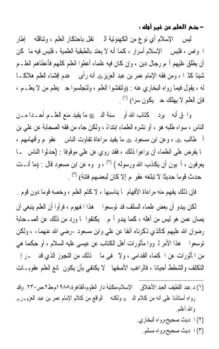 ‫:‬              ‫מ‬    ‫א‬      ‫−‬
‫ﻟﻴﺲ ﰲ ﺍﻹﺳﻼﻡ ﺃﻱ ﻧﻮﻉ ﻣﻦ ﺍﻟﻜﻬﻨﻮﺗﻴﺔ ﺍﻟﱵ ﲢﺘﻔﻞ ﺑﺎﺣﺘﻜﺎﺭ ﺍﻟﻌﻠﻢ ، ﻭﺗﻨﺎﻗﻠﻪ ﰲ ﺇﻃﺎﺭ‬
‫ﺍﳋﻮﺍﺹ ، ﻓﻠﻴﺲ ﰲ ﺍﻹﺳﻼﻡ ﺃﺳﺮﺍﺭ ، ﻛﻤﺎ ﺃﻧﻪ ﻻ ﻳﻌﺘﺪ ﺑﺎﻟﻄﺒﻘﻴﺔ ﺍﻟﻌﻠﻤﻴﺔ ، ﻓﻠﻴﺲ ﻓﻴﻪ ﻣﺎ ﳝﻜﻦ‬
‫ﺃﻥ ﻳﻄﻠﻖ ﻋﻠﻴﻬﻢ ﺃ‪‬ﻢ ﺭﺟﺎﻝ ﺩﻳﻦ ، ﻭﺇﻥ ﻛﺎﻥ ﻓﻴﻪ ﻋﻠﻤﺎﺀ ﺃﻋﻄﻮﺍ ﺍﻟﻌﻠﻢ ﻛﻠﻬﻢ ﻓﺄﻋﻄﺎﻫﻢ ﺍﻟﻌﻠـﻢ‬
‫ﺷﻴﺌﺎ ﻛﺜﲑﹰﺍ ، ﻭﻣﻦ ﻓﻘﻪ ﺍﻹﻣﺎﻡ ﻋﻤﺮ ﺑﻦ ﻋﺒﺪ ﺍﻟﻌﺰﻳﺰ‪ ‬ﺃﻧﻪ ﺭﺃﻯ ﰲ ﻋﺪﻡ ﺇﻓﺸﺎﺀ ﺍﻟﻌﻠﻢ ﻫﻼﻛـﺎ‬
‫ﹰ‬                                                                             ‫ﹰ‬
‫ﻟﻪ ، ﻳﻘﻮﻝ ﻓﻴﻤﺎ ﺭﻭﺍﻩ ﺍﻟﺒﺨﺎﺭﻱ ﻋﻨﻪ : )ﻭﻟﺘﻔﺸﻮﺍ ﺍﻟﻌﻠﻢ ، ﻭﻟﺘﺠﻠﺴﻮﺍ ﺣﱴ ﻳﻌﻠﻢ ﻣﻦ ﻻ ﻳﻌﻠـﻢ ،‬
                                               ‫ﻓﺈﻥ ﺍﻟﻌﻠﻢ ﻻ ﻳﻬﻠﻚ ﺣﱴ ﻳﻜﻮﻥ ﺳﺮﺍ( )١( .‬
‫ﻭﺍﳊﻖ ﺃﻧﻪ ﱂ ﻳﺮﺩ ﰲ ﻛﺘﺎﺏ ﺍﷲ ﺃﻭ ﰲ ﺳﻨﺔ ﺍﻟﻨﱯ ‪ ‬ﻣﺎ ﻳﻔﻴﺪ ﻣﻨﻊ ﺍﻟﻌﻠـﻢ ﺃﺣـﺪﹰﺍ ﻣـﻦ‬
‫ﺍﻟﻨﺎﺱ ، ﺳﻮﺍﺀ ﻃﻠﺒ‪‬ﻪ ﻫﻮ ، ﺃﻭ ﻧﺸﺮﻩ ﺍﻟﻌﻠﻤﺎﺀ ﺍﺑﺘﺪﺍﺀ ، ﻭﻟﻜﻦ ﺟﺎﺀ ﻣﻦ ﻓﻘﻪ ﺍﻟﺼﺤﺎﺑﺔ ﻋﻦ ﻋﻠﻲ ﺑﻦ‬
                                     ‫ً‬                             ‫ﹶﹶ‬
‫ﺃﰊ ﻃﺎﻟﺐ ‪ ، ‬ﻭﻋﻦ ﺍﺑﻦ ﻣﺴﻌﻮﺩ ‪ ‬ﻣﺎ ﻳﻔﻴﺪ ﻣﺮﺍﻋﺎﺓ ﺗﻔﺎﻭﺕ ﺍﻟﻨﺎﺱ ﰲ ﻋﻘﻮﳍﻢ ﻭﺃﻓﻬﺎﻣﻬﻢ ،‬
‫ﳑﺎ ﻳﻔﺮﺽ ﻋﻠﻰ ﺍﻟﻌﻠﻤﺎﺀ ﺃﻥ ﻳﺮﺍﻋﻮﺍ ﺫﻟﻚ ، ﻓﻘﺪ ﺭﻭﻱ ﻋﻦ ﻋﻠﻲ ﻣﻮﻗﻮﻓﺎ : )ﺣﺪﺛﻮﺍ ﺍﻟﻨﺎﺱ ﲟـﺎ‬
‫ﻳﻌﺮﻓﻮﻥ ، ﺃﲢﺒﻮﻥ ﺃﻥ ﻳﻜ ﹼﺏ ﺍﷲ ﻭﺭﺳﻮﻟﻪ ( )٢( ، ﻭﳓﻮﻩ ﻋﻦ ﺍﺑﻦ ﻣﺴﻌﻮﺩ ﻗﺎﻝ : )ﻣﺎ ﺃﻧـﺖ‬
                                                    ‫ﺬ‬
                      ‫ﲟﺤﺪﺙ ﻗﻮﻣﺎ ﺣﺪﻳﺜﺎ ﻻ ﺗﺒﻠﻐﻪ ﻋﻘﻮﳍﻢ ﺇﻻ ﻛﺎﻥ ﻟﺒﻌﻀﻬﻢ ﻓﺘﻨﺔ( )٣( .‬
‫ﻓﺈﻥ ﺫﻟﻚ ‪‬ﻔﻬ ‪ ‬ﻣﻨﻪ ﻣﺮﺍﻋﺎﺓ ﺍﻷﻓﻬﺎﻡ ﲟﺎ ﻳﻨﺎﺳﺒﻬﺎ ، ﻻ ﻛﺘﻢ ﺍﻟﻌﻠﻢ ، ﻭﺧﺼﻪ ﻗﻮﻣﺎ ﺩﻭﻥ ﻗﻮﻡ .‬
          ‫ﹰ‬                                                      ‫ﻳ ﹾ ‪‬ﻢ‬
‫ﻟﻜﻦ ﻳﺒﺪﻭ ﺃﻥ ﺑﻌﺾ ﻋﻠﻤﺎﺀ ﺍﻟﺴﻠﻒ ﻗﺪ ﺗﻮﺳﻌﻮﺍ ﰲ ﻫﺬﺍ ﺍﳌﻔﻬﻮﻡ ، ﻓﺮﺃﻭﺍ ﺃﻥ ﺍﻟﻌﻠﻢ ﻳﻨﺒﻐﻲ ﺃﻥ‬
‫ﻳﺼﺎﻥ ﻋﻤﻦ ﻫﻮ ﻟﻴﺲ ﻣﻦ ﺃﻫﻠﻪ ، ﻛﻤﺎ ﻳﺒﺪﻭ ﺃ‪‬ﻢ ﱂ ﻳﻜﺘﻔﻮﺍ ﲟﺎ ﻭﺭﺩ ﻣﻦ ﺫﻟﻚ ﻋﻦ ﺍﻟﺼـﺤﺎﺑﺔ‬
‫ﺭﺿﻮﺍﻥ ﺍﷲ ﻋﻠﻴﻬﻢ ﻛﺎﻟﺬﻱ ﺫﻛﺮﻧﺎﻩ ﺁﻧﻔﺎ ﻋﻦ ﻋﻠﻲ ﻭﺍﺑﻦ ﻣﺴﻌﻮﺩ -ﺭﺿﻲ ﺍﷲ ﻋﻨﻬﻤﺎ- ، ﻭﻟﻜﻦ‬
                                                ‫ﹰ‬
‫ﺗﻮﺳﻌﻮﺍ ﰲ ﻫﺬﺍ ﺍﻷﻣﺮ ﻟﲑﻭﻭﺍ ﻣﺄﺛﻮﺭﺍﺕ ﺃﻫﻞ ﺍﻟﻜﺘﺎﺏ ﻋﻦ ﻋﻴﺴﻰ ﻋﻠﻴﻪ ﺍﻟﺴﻼﻡ ، ﺃﻭ ﺣﻜﻤﺎ ﻫﻲ‬
    ‫ِ ﹶ ‪‬ﹰ‬
‫ﻣﻦ ﺍﳌﺄﺛﻮﺭﺍﺕ ﻋﻦ ﺍﳊﻜﻤﺎﺀ ﺍﻟﻘﺪﺍﻣﻰ ، ﻭﻻ ﳜﻔﻰ ﻣﺎ ﰲ ﺫﻟﻚ ﻣﻦ ﺍﻟﺘﺠﻮﺯ ﺍﻟﺬﻱ ﻗﺪ ﳚـﺮ ﺇﱃ‬
‫ﺍﻟﺘﻜﻠﻒ ﻭﺍﻟﺸﻄﻂ ﺃﺣﻴﺎﻧﺎ ، ﻓﺎﻟﺮﺍﻏﺐ ﺍﻷﺻﻔﻬﺎﱐ ﻻ ﻳﻜﺘﻔﻲ ﺑﺄﻥ ﻳﻜﻮﻥ ﳌﺎﻧﻊ ﺍﻟﻌﻠﻢ ﻋﻘﻮﺑـﺎﺕ‬
                                                            ‫ﹰ‬

‫)١( ﺩ.ﻋﺒﺪ ﺍﻟﻠﻄﻴﻒ ﺍﻟﻌﺒﺪ:ﺍﻷﺧﻼﻕ ﰲ ﺍﻹﺳﻼﻡ،ﻣﻜﺘﺒﺔ ﺩﺍﺭ ﺍﻟﻌﻠﻮﻡ،ﺍﻟﻘﺎﻫﺮﺓ،٥٨٩١ﻡ،ﻁ٢،ﺹ٠٣٢. ﻭﻗﺪ‬
‫ﺭﻭﺍﻩ ﺃﺳﺘﺎﺫﻧﺎ ﻋﻠﻰ ﺃﻧﻪ ﻣﻦ ﻛﻼﻡ ﺍﻟﻨﱯ ‪ ‬ﻭﻟﻜﻨﻪ ﰲ ﺍﻟﻮﺍﻗﻊ ﻣﻦ ﻛﻼﻡ ﺍﻹﻣﺎﻡ ﻋﻤﺮ ﺑﻦ ﻋﺒﺪ ﺍﻟﻌﺰﻳـﺮ‪‬‬

                                                                        ‫ﻭﺍﷲ ﺃﻋﻠﻢ.‬
                                                       ‫)٢( ﺍﳊﺪﻳﺚ ﺻﺤﻴﺢ،ﺭﻭﺍﻩ ﺍﻟﺒﺨﺎﺭﻱ.‬
                                                         ‫)٣( ﺍﳊﺪﻳﺚ ﺻﺤﻴﺢ،ﺭﻭﺍﻩ ﻣﺴﻠﻢ.‬
 