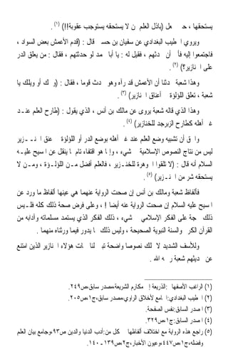 ‫ﻳﺴﺘﺤﻘﻬﺎ ، ﺣﱴ ﳚﻌﻞ )ﺑﺎﺫﻝ ﺍﻟﻌﻠﻢ ﳌﻦ ﻻ ﻳﺴﺘﺤﻘﻪ ﻳﺴﺘﻮﺟﺐ ﻋﻘﻮﺑﺔ!!( )١( .‬
‫ﻭﻳﺮﻭﻱ ﺍﳋﻄﻴﺐ ﺍﻟﺒﻐﺪﺍﺩﻱ ﻋﻦ ﺳﻔﻴﺎﻥ ﺑﻦ ﺣﺴﲔ ﻗﺎﻝ : )ﻗﺪﻡ ﺍﻷﻋﻤﺶ ﺑﻌﺾ ﺍﻟﺴﻮﺍﺩ ،‬
‫ﻓﺎﺟﺘﻤﻌﻮﺍ ﺇﻟﻴﻪ ﻓﺄﰉ ﺃﻥ ﳛﺪﺛﻬﻢ ، ﻓﻘﻴﻞ ﻟﻪ : ﻳﺎ ﺃﺑﺎ ﳏﻤﺪ ﻟﻮ ﺣﺪﺛﺘﻬﻢ ، ﻓﻘﺎﻝ : ﻣﻦ ﻳﻌﻠﻖ ﺍﻟﺪﺭ‬
                                                              ‫ﻋﻠﻰ ﺍﳋﻨﺎﺯﻳﺮ؟( )٢( .‬
‫ﻭﻫﺬﺍ ﺷﻌﺒﺔ ﳛﺪﺛﻨﺎ ﺃﻥ ﺍﻷﻋﻤﺶ ﻗﺪ ﺭﺁﻩ ﻭﻫﻮ ﳛﺪﺙ ﻗﻮﻣﺎ ، ﻓﻘﺎﻝ : )ﻭﳛﻚ ﺃﻭ ﻭﻳﻠﻚ ﻳﺎ‬
                         ‫ﹰ‬
                                     ‫ﺷﻌﺒﺔ ، ﺗﻌﻠﻖ ﺍﻟﻠﺆﻟﺆﺓ ﰲ ﺃﻋﻨﺎﻕ ﺍﳋﻨﺎﺯﻳﺮ( )٣( .‬
‫ﻭﻫﺬﺍ ﺍﻟﺬﻱ ﻗﺎﻟﻪ ﺷﻌﺒﺔ ‪‬ﺮﻭﻯ ﻋﻦ ﻣﺎﻟﻚ ﺑﻦ ﺃﻧﺲ ، ﺍﻟﺬﻱ ﻳﻘﻮﻝ : )ﻃﺎﺭﺡ ﺍﻟﻌﻠﻢ ﻋﻨـﺪ‬
                                                    ‫ﻳ‬
                                        ‫ﻏﲑ ﺃﻫﻠﻪ ﻛﻄﺎﺭﺡ ﺍﻟﺰﺑﺮﺟﺪ ﻟﻠﺨﻨﺎﺯﻳﺮ( )٤( .‬
‫ﻭﺍﳊﻖ ﺃﻥ ﺗﺸﺒﻴﻪ ﻭﺿﻊ ﺍﻟﻌﻠﻢ ﻋﻨﺪ ﻏﲑ ﺃﻫﻠﻪ ﺑﻮﺿﻊ ﺍﻟﺪﺭ ﺃﻭ ﺍﻟﻠﺆﻟﺆﺓ ﰲ ﻋﻨﻖ ﺍﳋﻨــﺰﻳﺮ‬
‫ﻟﻴﺲ ﻣﻦ ﻧﺘﺎﺝ ﺍﻟﻨﺼﻮﺹ ﺍﻹﺳﻼﻣﻴﺔ ﰲ ﺷﻲﺀ ، ﻭﺇﳕﺎ ﻫﻮ ﺍﻗﺘﻔﺎﺀ ﺗﺎﻡ ﳌﺎ ﻳﻨﻘﻞ ﻋﻦ ﺍﳌﺴﻴﺢ ﻋﻠﻴـﻪ‬
‫ﺍﻟﺴﻼﻡ ﺃﻧﻪ ﻗﺎﻝ : )ﻻ ﺗﻠﻘﻮﺍ ﺍﳉﻮﻫﺮﺓ ﻟﻠﺨﻨـﺰﻳﺮ ، ﻓﺎﻟﻌﻠﻢ ﺃﻓﻀﻞ ﻣـﻦ ﺍﻟﻠﺆﻟـﺆﺓ ، ﻭﻣـﻦ ﻻ‬
                                                    ‫ﻳﺴﺘﺤﻘﻪ ﺷﺮ ﻣﻦ ﺍﳋﻨـﺰﻳﺮ( )٥( .‬
‫ﻓﺄﻟﻔﺎﻅ ﺷﻌﺒﺔ ﻭﻣﺎﻟﻚ ﺑﻦ ﺃﻧﺲ ﺇﻥ ﺻﺤﺖ ﺍﻟﺮﻭﺍﻳﺔ ﻋﻨﻬﻤﺎ ﻫﻲ ﻋﻴﻨﻬﺎ ﺃﻟﻔﺎﻅ ﻣﺎ ﻭﺭﺩ ﻋﻦ‬
‫ﺍﳌﺴﻴﺢ ﻋﻠﻴﻪ ﺍﻟﺴﻼﻡ ﺇﻥ ﺻﺤﺖ ﺍﻟﺮﻭﺍﻳﺔ ﻋﻨﻪ ﺃﻳﻀﺎ ! ، ﻭﻋﻠﻰ ﻓﺮﺽ ﺻﺤﺔ ﺫﻟﻚ ﻛﻠﻪ ﻓﻠـﻴﺲ‬
                                       ‫ﹰ‬
‫ﺫﻟﻚ ﲝﺠﺔ ﻋﻠﻰ ﺍﻟﻔﻜﺮ ﺍﻹﺳﻼﻣﻲ ﰲ ﺷﻲﺀ ، ﺫﻟﻚ ﺍﻟﻔﻜﺮ ﺍﻟﺬﻱ ﻳﺴﺘﻤﺪ ﻣﺴﻠﻤﺎﺗﻪ ﻭﺁﺩﺍﺑﻪ ﻣﻦ‬
        ‫ﺍﻟﻘﺮﺁﻥ ﺍﻟﻜﺮﱘ ﻭﺍﻟﺴﻨﺔ ﺍﻟﻨﺒﻮﻳﺔ ﺍﻟﺼﺤﻴﺤﺔ ، ﻭﻟﻴﺲ ﺫﻟﻚ ﳑﺎ ﻳﺪﻭﺭ ﻓﻴﻤﺎ ﻭﺭﺛﻨﺎﻩ ﻣﻨﻬﻤﺎ .‬
‫ﻭﻟﻸﺳﻒ ﺍﻟﺸﺪﻳﺪ ﻻ ﳕﻠﻚ ﻧﺼﻮﺻﺎ ﻭﺍﺿﺤﺔ ﺗﺒﲔ ﻟﻨﺎ ﲰﺎﺕ ﻫﺆﻻﺀ ﺍﳋﻨﺎﺯﻳﺮ ﺍﻟﺬﻳﻦ ﺍﻣﺘﻨﻊ‬
                                           ‫ﹰ‬
                                                  ‫ﻋﻦ ﲢﺪﻳﺜﻬﻢ ﺷﻌﺒﺔ ﺭﲪﻪ ﺍﷲ .‬


                     ‫)١( ﺍﻟﺮﺍﻏﺐ ﺍﻷﺻﻔﻬﺎﱐ:ﺍﻟﺬﺭﻳﻌﺔ ﺇﱃ ﻣﻜﺎﺭﻡ ﺍﻟﺸﺮﻳﻌﺔ،ﻣﺼﺪﺭ ﺳﺎﺑﻖ،ﺹ٩٤٢.‬
                     ‫)٢( ﺍﳋﻄﻴﺐ ﺍﻟﺒﻐﺪﺍﺩﻱ:ﺍﳉﺎﻣﻊ ﻷﺧﻼﻕ ﺍﻟﺮﺍﻭﻱ،ﻣﺼﺪﺭ ﺳﺎﺑﻖ،ﺝ١،ﺹ٥٠٢.‬
                                                       ‫)٣( ﺍﳌﺼﺪﺭ ﺍﻟﺴﺎﺑﻖ:ﻧﻔﺲ ﺍﻟﺼﻔﺤﺔ.‬
                                                       ‫)٤( ﺍﳌﺼﺪﺭ ﺍﻟﺴﺎﺑﻖ:ﺝ١،ﺹ٩٢٣.‬
‫)٥( ﺭﺍﺟﻊ ﻫﺬﻩ ﺍﻟﺮﻭﺍﻳﺔ ﻣﻊ ﺍﺧﺘﻼﻑ ﺃﻟﻔﺎﻇﻬﺎ ﰲ ﻛﻞ ﻣﻦ:ﺃﺩﺏ ﺍﻟﺪﻧﻴﺎ ﻭﺍﻟﺪﻳﻦ ﺹ٣٩،ﻭﺟﺎﻣﻊ ﺑﻴﺎﻥ ﺍﻟﻌﻠﻢ‬
                               ‫ﻭﻓﻀﻠﻪ،ﺝ١،ﺹ٧٤٤،ﻭﻋﻴﻮﻥ ﺍﻷﺧﺒﺎﺭ،ﺝ٢،ﺹ٩٣١ـ٠٤١.‬
 