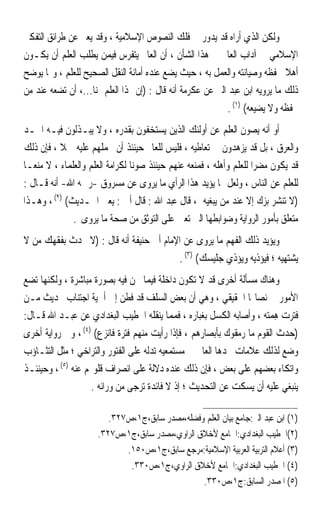 ‫ﻭﻟﻜﻦ ﺍﻟﺬﻱ ﺃﺭﺍﻩ ﻗﺪ ﻳﺪﻭﺭ ﰲ ﻓﻠﻚ ﺍﻟﻨﺼﻮﺹ ﺍﻹﺳﻼﻣﻴﺔ ، ﻭﻗﺪ ﻳﻌﱪ ﻋﻦ ﻃﺮﺍﺋﻖ ﺍﻟﺘﻔﻜﲑ‬
‫ﺍﻹﺳﻼﻣﻲ ﰲ ﺁﺩﺍﺏ ﺍﻟﻌﺎﱂ ﰲ ﻫﺬﺍ ﺍﻟﺸﺄﻥ ، ﺃﻥ ﺍﻟﻌﺎﱂ ﻳﺘﻔﺮﺱ ﻓﻴﻤﻦ ﻳﻄﻠﺐ ﺍﻟﻌﻠﻢ ﺃﻥ ﻳﻜـﻮﻥ‬
‫ﺃﻫﻼ ﳊﻔﻈﻪ ﻭﺻﻴﺎﻧﺘﻪ ﻭﺍﻟﻌﻤﻞ ﺑﻪ ، ﺣﻴﺚ ﻳﻀﻊ ﻋﻨﺪﻩ ﺃﻣﺎﻧﺔ ﺍﻟﻨﻘﻞ ﺍﻟﺼﺤﻴﺢ ﻟﻠﻌﻠﻢ ، ﻭﳑﺎ ﻳﻮﺿﺢ‬‫ﹰ‬
‫ﺫﻟﻚ ﻣﺎ ﻳﺮﻭﻳﻪ ﺍﺑﻦ ﻋﺒﺪ ﺍﻟﱪ ﻋﻦ ﻋﻜﺮﻣﺔ ﺃﻧﻪ ﻗﺎﻝ : )ﺇﻥ ﳍﺬﺍ ﺍﻟﻌﻠﻢ ﲦﻨﺎ...، ﺃﻥ ﺗﻀﻌﻪ ﻋﻨﺪ ﻣﻦ‬
                   ‫ﹰ‬
                                                            ‫ﳛﻔﻈﻪ ﻭﻻ ﻳﻀﻴﻌﻪ( )١( .‬
‫ﺃﻭ ﺃﻧﻪ ﻳﺼﻮﻥ ﺍﻟﻌﻠﻢ ﻋﻦ ﺃﻭﻟﺌﻚ ﺍﻟﺬﻳﻦ ﻳﺴﺘﺨﻔﻮﻥ ﺑﻘﺪﺭﻩ ، ﻭﻻ ﻳﺒـﺬﻟﻮﻥ ﻓﻴـﻪ ﺍﳉـﺪ‬
‫ﻭﺍﻟﻌﺮﻕ ، ﺑﻞ ﻗﺪ ﻳﺰﻫﺪﻭﻥ ﰲ ﺗﻌﺎﻃﻴﻪ ، ﻓﻠﻴﺲ ﻟﻠﻌﺎﱂ ﺣﻴﻨﺌﺬ ﺃﻥ ﳛﻤﻠﻬﻢ ﻋﻠﻴﻪ ﲪﻼ ، ﻓﺈﻥ ﺫﻟﻚ‬
           ‫ﹰ‬
‫ﻗﺪ ﻳﻜﻮﻥ ﻣﻀﺮﹰﺍ ﻟﻠﻌﻠﻢ ﻭﺃﻫﻠﻪ ، ﻓﻤﻨﻌﻪ ﻋﻨﻬﻢ ﺣﻴﻨﺌﺬ ﺻﻮﻧﺎ ﻟﻜﺮﺍﻣﺔ ﺍﻟﻌﻠﻢ ﻭﺍﻟﻌﻠﻤﺎﺀ ، ﻻ ﻣﻨﻌـﺎ‬
‫ﹰ‬                               ‫ﹰ‬
‫ﻟﻠﻌﻠﻢ ﻋﻦ ﺍﻟﻨﺎﺱ ، ﻭﻟﻌﻞ ﳑﺎ ﻳﺆﻳﺪ ﻫﺬﺍ ﺍﻟﺮﺃﻱ ﻣﺎ ﻳﺮﻭﻯ ﻋﻦ ﻣﺴﺮﻭﻕ -ﺭﲪﻪ ﺍﷲ- ﺃﻧﻪ ﻗـﺎﻝ :‬
‫)ﻻ ﺗﻨﺸﺮ ﺑﺰﻙ ﺇﻻ ﻋﻨﺪ ﻣﻦ ﻳﺒﻐﻴﻪ ، ﻗﺎﻝ ﻋﺒﺪ ﺍﷲ : ﻗﺎﻝ ﺃﰊ : ﻳﻌﲏ ﺍﳊـﺪﻳﺚ( )٢( ، ﻭﻫـﺬﺍ‬
              ‫ﻣﺘﻌﻠﻖ ﺑﺄﻣﻮﺭ ﺍﻟﺮﻭﺍﻳﺔ ﻭﺿﻮﺍﺑﻄﻬﺎ ﺍﻟﱵ ﺗﻌﲔ ﻋﻠﻰ ﺍﻟﺘﻮﺛﻖ ﻣﻦ ﺻﺤﺔ ﻣﺎ ﻳﺮﻭﻯ .‬
‫ﻭﻳﺆﻳﺪ ﺫﻟﻚ ﺍﻟﻔﻬﻢ ﻣﺎ ﻳﺮﻭﻯ ﻋﻦ ﺍﻹﻣﺎﻡ ﺃﰊ ﺣﻨﻴﻔﺔ ﺃﻧﻪ ﻗﺎﻝ : )ﻻ ﲢﺪﺙ ﺑﻔﻘﻬﻚ ﻣﻦ ﻻ‬
                                         ‫ﻳﺸﺘﻬﻴﻪ ؛ ﻓﻴﺆﺫﻳﻪ ﻭﻳﺆﺫﻱ ﺟﻠﻴﺴﻚ( )٣( .‬
‫ﻭﻫﻨﺎﻙ ﻣﺴﺄﻟﺔ ﺃﺧﺮﻯ ﻗﺪ ﻻ ﺗﻜﻮﻥ ﺩﺍﺧﻠﺔ ﻓﻴﻤﺎ ﳓﻦ ﻓﻴﻪ ﺑﺼﻮﺭﺓ ﻣﺒﺎﺷﺮﺓ ، ﻭﻟﻜﻨﻬﺎ ﺗﻀﻊ‬
‫ﺍﻷﻣﻮﺭ ﰲ ﻧﺼﺎ‪‬ﺎ ﺍﳊﻘﻴﻘﻲ ، ﻭﻫﻲ ﺃﻥ ﺑﻌﺾ ﺍﻟﺴﻠﻒ ﻗﺪ ﻓﻄﻦ ﺇﱃ ﺃﳘﻴﺔ ﺍﺟﺘﻨﺎﺏ ﲢﺪﻳﺚ ﻣـﻦ‬
‫ﻓ‪‬ﺘﺮﺕ ﻫ ‪‬ﺘﻪ ، ﻭﺃﺻﺎﺑﻪ ﺍﻟﻜﺴﻞ ﺑﻐﺒﺎﺭﻩ ، ﻓﻤﻤﺎ ﻳﻨﻘﻠﻪ ﺍﳋﻄﻴﺐ ﺍﻟﺒﻐﺪﺍﺩﻱ ﻋﻦ ﻋﺒـﺪ ﺍﷲ ﻗـﺎﻝ:‬
                                                                     ‫ﹶ ‪ِ  ‬ﻤ ‪‬‬
‫)ﺣﺪﺙ ﺍﻟﻘﻮﻡ ﻣﺎ ﺭﻣﻘﻮﻙ ﺑﺄﺑﺼﺎﺭﻫﻢ ، ﻓﺈﺫﺍ ﺭﺃﻳﺖ ﻣﻨﻬﻢ ﻓﺘﺮﺓ ﻓﺎﻧﺰﻉ( )٤( ، ﻭﰲ ﺭﻭﺍﻳﺔ ﺃﺧﺮﻯ‬
‫ﻭﺿﻊ ﻟﺬﻟﻚ ﻋﻼﻣﺎﺕ ﳚﺪﻫﺎ ﺍﻟﻌﺎﱂ ﰲ ﻣﺴﺘﻤﻌﻴﻪ ﺗﺪﻟﻪ ﻋﻠﻰ ﺍﻟﻔﺘﻮﺭ ﻭﺍﻟﺘﺮﺍﺧﻲ ؛ ﻣﺜﻞ ﺍﻟﺘﺜـﺎﺅﺏ‬
‫ﻭﺍﺗﻜﺎﺀ ﺑﻌﻀﻬﻢ ﻋﻠﻰ ﺑﻌﺾ ، ﻓﺈﻥ ﺫﻟﻚ ﻋﻨﺪﻩ ﺩﻻﻟﺔ ﻋﻠﻰ ﺍﻧﺼﺮﺍﻑ ﻗﻠﻮ‪‬ﻢ ﻋﻨﻪ )٥( ، ﻭﺣﻴﻨﺌـﺬ‬
                    ‫ﻳﻨﺒﻐﻲ ﻋﻠﻴﻪ ﺃﻥ ﻳﺴﻜﺖ ﻋﻦ ﺍﻟﺘﺤﺪﻳﺚ ؛ ﺇﺫ ﻻ ﻓﺎﺋﺪﺓ ﺗﺮﺟﻰ ﻣﻦ ﻭﺭﺍﺋﻪ .‬

                        ‫)١( ﺍﺑﻦ ﻋﺒﺪ ﺍﻟﱪ:ﺟﺎﻣﻊ ﺑﻴﺎﻥ ﺍﻟﻌﻠﻢ ﻭﻓﻀﻠﻪ،ﻣﺼﺪﺭ ﺳﺎﺑﻖ،ﺝ١،ﺹ٧٢٣.‬
                     ‫)٢(ﺍﳋﻄﻴﺐ ﺍﻟﺒﻐﺪﺍﺩﻱ:ﺍﳉﺎﻣﻊ ﻷﺧﻼﻕ ﺍﻟﺮﺍﻭﻱ،ﻣﺼﺪﺭ ﺳﺎﺑﻖ،ﺝ١،ﺹ٧٢٣.‬
                            ‫)٣( ﺃﻋﻼﻡ ﺍﻟﺘﺮﺑﻴﺔ ﺍﻟﻌﺮﺑﻴﺔ ﺍﻹﺳﻼﻣﻴﺔ:ﻣﺮﺟﻊ ﺳﺎﺑﻖ،ﺝ١،ﺹ٠٥١.‬
                             ‫)٤( ﺍﳋﻄﻴﺐ ﺍﻟﺒﻐﺪﺍﺩﻱ:ﺍﳉﺎﻣﻊ ﻷﺧﻼﻕ ﺍﻟﺮﺍﻭﻱ،ﺝ١،ﺹ٠٣٣.‬
                                                ‫)٥( ﺍﳌﺼﺪﺭ ﺍﻟﺴﺎﺑﻖ:ﺝ١،ﺹ٠٣٣.‬
 