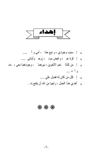 ‫ﺇﱃ ﺳﺒﺐ ﻭﺟﻮﺩﻱ ، ﻭ ﻧﺒﻊ ﺣﻨﺎﱐ ، ﺃﻣﻲ ﻭ ﺃﰊ ....‬
           ‫ﺇﱃ ﻗﺮﺓ ﻋﻴﲏ ، ﻭ ﻓﻴﺾ ﻣﻮﺩﰐ ، ﺯﻭﺟﱵ ﻭﺃﺑﻨﺎﺋﻲ ....‬
‫ﺇﱃ ﻣﻦ ﻛﺎﻧﺎ ﱄ ﻧﻌﻢ ﺍﻷﺧﻮﻳﻦ ، ِﺑﺒﺮﻫﻤ‪‬ﺎ ﱄ ، ﻭ ‪‬ﻮﺩﻫﻤ‪‬ﺎ ﻣﻌﻲ ، ﳏﻤﺪ‬
             ‫ﺟ ِِ‬          ‫ِِِ‬
                                                 ‫ﻭ ﺃﲪﺪ ...‬
                           ‫ﺇﱃ ﻛﻞ ﻣﻦ ﻛﺎﻥ ﻟﻪ ﻓﻀﻞ ﻋﻠﻲ ....‬
                 ‫ﺃﻫﺪﻱ ﻫﺬﺍ ﺍﻟﻌﻤﻞ ، ﺭﺍﺟﻴﺎﹰ ﻣﻦ ﺍﷲ ﺃﻥ ﻳﻨﻔﻊ ﺑﻪ .‬




                        ‫‪‬‬




                              ‫-٩-‬
 